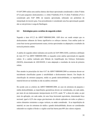 34
O SAP 2000 realiza uma analise elástica não-linear aproximada considerando o efeito P-delta
(P-Δ) para pequenos deslocamentos e o efeito P-deltinha (P-δ). O efeito P-deltinha (P-δ) é
considerado pelo SAP 2000, de maneira aproximada, utilizando um polinômio de
interpolação de terceiro grau. Esse procedimento é considerado uma boa aproximação quando
não se está próximo à carga de flambagem.
3.3 Estratégias para a análise de segunda ordem
Segundo o item 4.9.2.2 da ABNT NBR8800:2008, ASO deve ser usada sempre que os
deslocamentos afetarem de forma significativa os esforços internos. Essa análise pode ter
como base teorias geometricamente exatas, teorias aproximadas ou adaptações a resultados da
teoria de primeira ordem.
A análise de segunda ordem realizada com auxílio do SAP 2000 (ASO), conforme a definição
do item 4.9.7 da ABNT NBR8800:2008, se enquadra como análise aproximada de segunda
ordem. Já a análise realizada pelo Método da Amplificação dos Esforços Solicitantes
(MAES), denominada de ASO-MAES, é uma adaptação a resultados da teoria de primeira
ordem.
Para atender às prescrições do item 4.9.7 da ABNT NBR8800:2008 as estruturas devem ser
inicialmente classificadas quanto à sensibilidade a deslocamentos laterais. Em função da
classificação da estrutura (pequena, média ou grande deslocabilidade), as imperfeições de
material devem ser incluídas ou não na análise estrutural.
De acordo com os critérios da ABNT NBR8800:2008, no caso de estruturas de pequena e
média deslocabilidade, as imperfeições geométricas devem ser consideradas, em cada andar,
por meio de um deslocamento interpavimento de h/333, sendo "h" a altura do andar, ou por
meio da aplicação, em cada andar, de uma força horizontal equivalente, denominada força
nocional, igual a 0,3% das cargas gravitacionais de cálculo aplicadas em todos os pilares e
outros elementos resistentes a cargas verticais, no andar considerado. Já as imperfeições de
material, no caso de estruturas de média e grande deslocabilidade, devem ser consideradas
reduzindo-se a rigidez à flexão e a rigidez axial das barras para 80% dos valores originais.
 