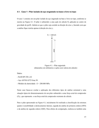 37
4.1. Caso 1 - Pilar isolado de aço engastado na base e livre no topo
O caso 1 consiste em um pilar isolado de aço engastado na base e livre no topo, conforme se
mostra na Figura 4.1. O pilar é submetido a uma ação de cálculo Pd aplicada no centro de
gravidade do perfil. Admite-se que o pilar seja contido na direção do eixo x, fazendo com que
a análise fique restrita apenas à direção do eixo y.
Pd = 1400 kN
4000
Figura 4.1. - Pilar engastado
(dimensões em milímetros e ações com valores de cálculo)
Dados:
- Perfil HP 250 x 62
- Aço ASTM A572 Grau 50
- Módulo de elasticidade - E = 200.000 MPa
Neste caso busca-se avaliar a aplicação dos diferentes tipos de análise estrutural a uma
situação típica de dimensionamento de um pilar submetido a uma força axial de compressão
(Pd) , que representa a sua força axial de compressão resistente de cálculo.
Para o pilar apresentado na Figura 4.1, inicialmente foi realizada a classificação da estrutura
quanto à sensibilidade a deslocamentos laterais, seguida da análise de primeira ordem (APO)
e da análise de segunda ordem (ASO). Para efeitos de comparação, realizou-se também uma
 