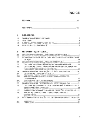 iv
ÍNDICE
RREESSUUMMOO ........................................................................................................ vii
AABBSSTTRRAACCTT .................................................................................................. viii
11.. IINNTTRROODDUUÇÇÃÃOO
1.1. CONSIDERAÇÕES PRELIMINARES ...............................................................2
1.2. OBJETIVOS..........................................................................................................4
1.3. JUSTIFICATIVA E RELEVÂNCIA DO TEMA .................................................4
1.4. ESTRUTURA DA DISSERTAÇÃO ....................................................................5
22.. FFUUNNDDAAMMEENNTTAAÇÇÃÃOO TTEEÓÓRRIICCAA
2.1 CONSIDERAÇÕES SOBRE A ESTABILIDADE ESTRUTURAL ...................8
2.2 FATORES QUE CONTRIBUEM PARA A INSTABILIDADE DE PÓRTICOS
DE AÇO ..........................................................................................................13
2.3 CONSIDERAÇÕES SOBRE A ANÁLISE ESTRUTURAL .............................14
2.3.1 CLASSIFICAÇÃO DA ANÁLISE QUANTO AOS MATERIAIS ...............14
2.3.2 CLASSIFICAÇÃO DA ANÁLISE QUANTO AOS DESLOCAMENTOS
(SOB O PONTO DE VISTAGEOMÉTRICO) ...............................................15
2.4 CONSIDERAÇÕES E PRESCRIÇÕES DA ABNT NBR8800:1986 ..............16
2.4.1 CLASSIFICAÇÃO DAS ESTRUTURAS .....................................................16
2.4.2 VERIFICAÇÃO DE BARRAS SUBMETIDAS A ESFORÇOS
COMBINADOS .............................................................................................17
2.4.3 COEFICIENTE DE FLAMBAGEM (K) .......................................................18
2.5 CONSIDERAÇÕES E PRESCRIÇÕES DA ABNT NBR8800:2008 ...............21
2.5.1 CLASSIFICAÇÃO DAS ESTRUTURAS QUANTO À SENSIBILIDADE A
DESLOCAMENTOS LATERAIS .................................................................22
2.5.2 IMPERFEIÇÕES GEOMÉTRICAS E IMPERFEIÇÕES DE MATERIAL ..22
2.5.3 VERIFICAÇÃO DE BARRAS SUBMETIDAS A ESFORÇO
COMBINADOS .............................................................................................23
2.6 MÉTODO DA AMPLIFICAÇÃO DOS ESFORÇOS SOLICITANTES (MAES)
.........................................................................................................................24
2.6.1 APLICAÇÃO .................................................................................................25
 