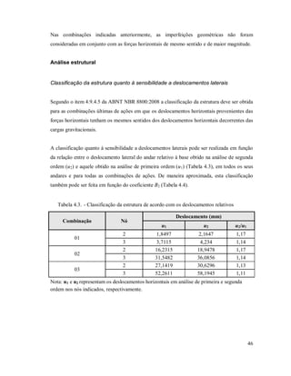 46
Nas combinações indicadas anteriormente, as imperfeições geométricas não foram
consideradas em conjunto com as forças horizontais de mesmo sentido e de maior magnitude.
Análise estrutural
Classificação da estrutura quanto à sensibilidade a deslocamentos laterais
Segundo o item 4.9.4.5 da ABNT NBR 8800:2008 a classificação da estrutura deve ser obtida
para as combinações últimas de ações em que os deslocamentos horizontais provenientes das
forças horizontais tenham os mesmos sentidos dos deslocamentos horizontais decorrentes das
cargas gravitacionais.
A classificação quanto à sensibilidade a deslocamentos laterais pode ser realizada em função
da relação entre o deslocamento lateral do andar relativo à base obtido na análise de segunda
ordem (u2) e aquele obtido na análise de primeira ordem (u1) (Tabela 4.3), em todos os seus
andares e para todas as combinações de ações. De maneira aproximada, esta classificação
também pode ser feita em função do coeficiente B2 (Tabela 4.4).
Tabela 4.3. - Classificação da estrutura de acordo com os deslocamentos relativos
Combinação Nó
Deslocamento (mm)
u1 u2 u2/u1
01
2 1,8497 2,1647 1,17
3 3,7115 4,234 1,14
02
2 16,2315 18,9478 1,17
3 31,5482 36,0856 1,14
03
2 27,1419 30,6296 1,13
3 52,2611 58,1945 1,11
Nota: u1 e u2 representam os deslocamentos horizontais em análise de primeira e segunda
ordem nos nós indicados, respectivamente.
 