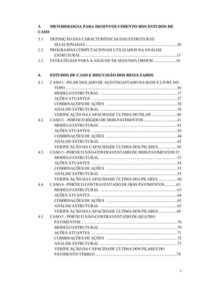 v
33.. MMEETTOODDOOLLOOGGIIAA PPAARRAA DDEESSEENNVVOOLLVVIIMMEENNTTOO DDOOSS EESSTTUUDDOOSS DDEE
CCAASSOO
3.1 DEFINIÇÃO DAS CARACTERÍSTICAS DAS ESTRUTURAS
SELECIONADAS...........................................................................................30
3.2 PROGRAMAS COMPUTACIONAIS UTILIZADOS NA ANÁLISE
ESTRUTURAL ..............................................................................................33
3.3 ESTRATÉGIAS PARA A ANÁLISE DE SEGUNDA ORDEM.......................34
44.. EESSTTUUDDOOSS DDEE CCAASSOO EE DDIISSCCUUSSSSÃÃOO DDOOSS RREESSUULLTTAADDOOSS
4.1. CASO 1 - PILAR ISOLADO DE AÇO ENGASTADO NA BASE E LIVRE NO
TOPO ..............................................................................................................36
MODELO ESTRUTURAL ............................................................................37
AÇÕES ATUANTES .....................................................................................37
COMBINAÇÕES DE AÇÕES ......................................................................38
ANÁLISE ESTRUTURAL ............................................................................38
VERIFICAÇÃO DA CAPACIDADE ÚLTIMA DO PILAR .........................40
4.2. CASO 2 – PÓRTICO RÍGIDO DE DOIS PAVIMENTOS .................................41
MODELO ESTRUTURAL ............................................................................43
AÇÕES ATUANTES .....................................................................................43
COMBINAÇÕES DE AÇÕES .......................................................................44
ANÁLISE ESTRUTURAL ............................................................................45
VERIFICAÇÃO DA CAPACIDADE ÚLTIMA DOS PILARES ..................50
4.3. CASO 3 - PÓRTICO NÃO-CONTRAVENTADO DE DOIS PAVIMENTOS 52
MODELO ESTRUTURAL ............................................................................53
AÇÕES ATUANTES ....................................................................................54
COMBINAÇÕES DE AÇÕES ......................................................................55
ANÁLISE ESTRUTURAL ............................................................................55
VERIFICAÇÃO DA CAPACIDADE ÚLTIMA DOS PILARES ...................60
4.4. CASO 4 - PÓRTICO CONTRAVENTADO DE DOIS PAVIMENTOS ...........63
MODELO ESTRUTURAL ............................................................................63
AÇÕES ATUANTES .....................................................................................64
COMBINAÇÕES DE AÇÕES ......................................................................65
ANÁLISE ESTRUTURAL ............................................................................65
VERIFICAÇÃO DA CAPACIDADE ÚLTIMA DOS PILARES ..................68
4.5. CASO 5 - PÓRTICO NÃO-CONTRAVENTADO DE QUATRO
PAVIMENTOS ...............................................................................................70
MODELO ESTRUTURAL ............................................................................70
AÇÕES ATUANTES .....................................................................................71
COMBINAÇÕES DE AÇÕES ......................................................................72
ANÁLISE ESTRUTURAL ............................................................................73
VERIFICAÇÃO DA CAPACIDADE ÚLTIMA DOS PILARES DO
PAVIMENTO TÉRREO ................................................................................78
 