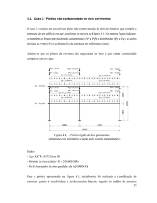 53
4.3. Caso 3 - Pórtico não-contraventado de dois pavimentos
O caso 3 consiste em um pórtico plano não-contraventado de dois pavimentos que compõe a
estrutura de um edifício em aço, conforme se mostra na Figura 4.1. Na mesma figura indicam-
se também as forças gravitacionais concentradas (PP e PQ) e distribuídas (Pp e Pq), as ações
devidas ao vento (W) e as dimensões da estrutura em milímetros (mm).
Admite-se que os pilares da estrutura são engastados na base e que existe continuidade
completa com as vigas.
6000 8000
14000
34003400
6800
Pp = 9,10 kN/m
Pp = 9,10 kN/m
Pq2 = 5,64 kN/mPq1 = 7,52 kN/m
Pq2 = 5,64 kN/mPq1 = 7,52 kN/m
Pp = 9,10 kN/m
Pp = 9,10 kN/m
PP,2 = 60,25 kNPP1 = 30 kN PP1 = 30 kN
PP2 = 60,25 kNPP1 = 30 kN PP1 = 30 kN
PQ2 = 39,38 kNPQ1 = 20 kN PQ1 = 20 kN
PQ2 = 39,38 kNPQ1 = 20 kN PQ1 = 20 kN
W2 = 37,05 kN
W1 = 70,65 kN
Figura 4.1. - Pórtico rígido de dois pavimentos
(dimensões em milímetros e ações com valores característicos
Dados:
- Aço ASTM A572 Grau 50
- Módulo de elasticidade - E = 200.000 MPa
- Perfis laminados de abas paralelas da AÇOMINAS
Para o pórtico apresentado na Figura 4.1, inicialmente foi realizada a classificação da
estrutura quanto à sensibilidade a deslocamentos laterais, seguida da análise de primeira
 