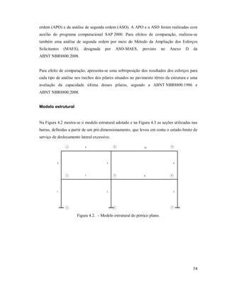 54
ordem (APO) e da análise de segunda ordem (ASO). A APO e a ASO foram realizadas com
auxílio do programa computacional SAP 2000. Para efeitos de comparação, realizou-se
também uma análise de segunda ordem por meio do Método da Ampliação dos Esforços
Solicitantes (MAES), designada por ASO-MAES, previsto no Anexo D da
ABNT NBR8800:2008.
Para efeito de comparação, apresenta-se uma sobreposição dos resultados dos esforços para
cada tipo de análise nos trechos dos pilares situados no pavimento térreo da estrutura e uma
avaliação da capacidade última desses pilares, segundo a ABNT NBR8800:1986 e
ABNT NBR8800:2008.
Modelo estrutural
Na Figura 4.2 mostra-se o modelo estrutural adotado e na Figura 4.3 as seções utilizadas nas
barras, definidas a partir de um pré-dimensionamento, que levou em conta o estado-limite de
serviço de deslocamento lateral excessivo.
1
4
2
5
3
6
7 8
9 10
1
2
3
7
8
9
5
6
4
Figura 4.2. - Modelo estrutural do pórtico plano.
 
