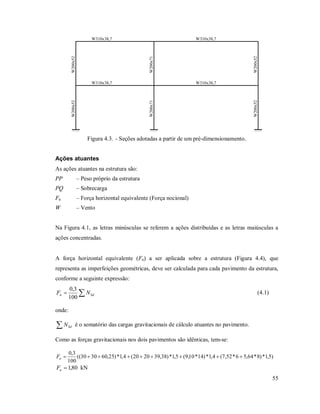 55
W310x38,7W310x38,7
W310x38,7 W310x38,7
W200x52W200x52
W200x52W200x52
W200x71W200x71
Figura 4.3. - Seções adotadas a partir de um pré-dimensionamento.
Ações atuantes
As ações atuantes na estrutura são:
PP – Peso próprio da estrutura
PQ – Sobrecarga
Fn – Força horizontal equivalente (Força nocional)
W – Vento
Na Figura 4.1, as letras minúsculas se referem a ações distribuídas e as letras maiúsculas a
ações concentradas.
A força horizontal equivalente (Fn) a ser aplicada sobre a estrutura (Figura 4.4), que
representa as imperfeições geométricas, deve ser calculada para cada pavimento da estrutura,
conforme a seguinte expressão:
 Sdn NF
100
3,0
(4.1)
onde:
 SdN é o somatório das cargas gravitacionais de cálculo atuantes no pavimento.
Como as forças gravitacionais nos dois pavimentos são idênticas, tem-se:
)5,1*)8*64,56*52,7(4,1*)14*10,9(5,1*)38,392020(4,1*)25,603030((
100
3,0
nF
80,1nF kN
 