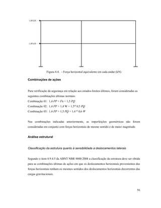 56
1,80 kN
1,80 kN
Figura 4.4. - Força horizontal equivalente em cada andar (kN)
Combinações de ações
Para verificação da segurança em relação aos estados-limites últimos, foram consideradas as
seguintes combinações últimas normais:
Combinação 01: 1,4 PP + Fn + 1,5 PQ
Combinação 02: 1,4 PP + 1,4 W + 1,5* 0,5 PQ
Combinação 03: 1,4 PP + 1,5 PQ + 1,4 * 0,6 W
Nas combinações indicadas anteriormente, as imperfeições geométricas não foram
consideradas em conjunto com forças horizontais de mesmo sentido e de maior magnitude.
Análise estrutural
Classificação da estrutura quanto à sensibilidade a deslocamentos laterais
Segundo o item 4.9.4.5 da ABNT NBR 8800:2008 a classificação da estrutura deve ser obtida
para as combinações últimas de ações em que os deslocamentos horizontais provenientes das
forças horizontais tenham os mesmos sentidos dos deslocamentos horizontais decorrentes das
cargas gravitacionais.
 