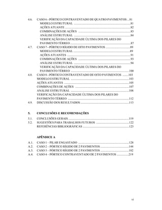 vi
4.6. CASO 6 - PÓRTICO CONTRAVENTADO DE QUATRO PAVIMENTOS ...81
MODELO ESTRUTURAL ............................................................................81
AÇÕES ATUANTE ........................................................................................82
COMBINAÇÕES DE AÇÕES ......................................................................83
ANÁLISE ESTRUTURAL ............................................................................84
VERIFICAÇÃO DA CAPACIDADE ÚLTIMA DOS PILARES DO
PAVIMENTO TÉRREO .................................................................................87
4.7. CASO 7 - PÓRTICO RÍGIDO DE OITO PAVIMENTOS .................................89
MODELO ESTRUTURAL ............................................................................89
AÇÕES ATUANTES .....................................................................................91
COMBINAÇÕES DE AÇÕES ......................................................................93
ANÁLISE ESTRUTURAL ............................................................................94
VERIFICAÇÃO DA CAPACIDADE ÚLTIMA DOS PILARES DO
PAVIMENTO TÉRREO ..............................................................................100
4.8. CASO 8 - PÓRTICO CONTRAVENTADO DE OITO PAVIMENTOS ........103
MODELO ESTRUTURAL ..............................................................................103
AÇÕES ATUANTES .......................................................................................105
COMBINAÇÕES DE AÇÕES ........................................................................107
ANÁLISE ESTRUTURAL ..............................................................................108
VERIFICAÇÃO DA CAPACIDADE ÚLTIMA DOS PILARES DO
PAVIMENTO TÉRREO ..................................................................................112
4.9. DISCUSSÃO DOS RESULTADOS .................................................................113
55.. CCOONNCCLLUUSSÕÕEESS EE RREECCOOMMEENNDDAAÇÇÕÕEESS
5.1. CONCLUSÕES GERAIS .................................................................................119
5.2. SUGESTÕES PARA TRABALHOS FUTUROS ............................................122
REFERÊNCIAS BIBLIOGRÁFICAS ..............................................................123
AAPPÊÊNNDDIICCEE AA
A.1. CASO 1 – PILAR ENGASTADO ....................................................................128
A.2. CASO 2 – PÓRTICO RÍGIDO DE 2 PAVIMENTOS ......................................144
A.3. CASO 3 – PÓRTICO RÍGIDO DE 2 PAVIMENTOS ......................................182
A.4. CASO 4 – PÓRTICO CONTRAVENTADO DE 2 PAVIMENTOS ................219
 