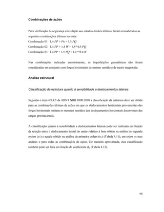 66
Combinações de ações
Para verificação da segurança em relação aos estados-limites últimos, foram consideradas as
seguintes combinações últimas normais:
Combinação 01: 1,4 PP + Fn + 1,5 PQ
Combinação 02: 1,4 PP + 1,4 W + 1,5* 0,5 PQ
Combinação 03: 1,4 PP + 1,5 PQ + 1,4 * 0,6 W
Nas combinações indicadas anteriormente, as imperfeições geométricas não foram
consideradas em conjunto com forças horizontais de mesmo sentido e de maior magnitude.
Análise estrutural
Classificação da estrutura quanto à sensibilidade a deslocamentos laterais
Segundo o item 4.9.4.5 da ABNT NBR 8800:2008 a classificação da estrutura deve ser obtida
para as combinações últimas de ações em que os deslocamentos horizontais provenientes das
forças horizontais tenham os mesmos sentidos dos deslocamentos horizontais decorrentes das
cargas gravitacionais.
A classificação quanto à sensibilidade a deslocamentos laterais pode ser realizada em função
da relação entre o deslocamento lateral do andar relativo à base obtido na análise de segunda
ordem (u2) e aquele obtido na análise de primeira ordem (u1) (Tabela 4.11), em todos os seus
andares e para todas as combinações de ações. De maneira aproximada, esta classificação
também pode ser feita em função do coeficiente B2 (Tabela 4.12).
 