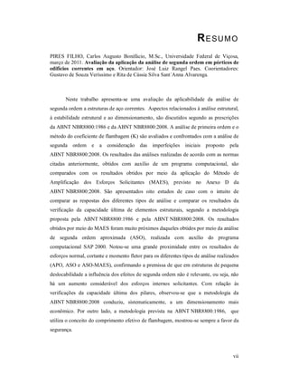 vii
RESUMO
PIRES FILHO, Carlos Augusto Bonifácio, M.Sc., Universidade Federal de Viçosa,
março de 2011. Avaliação da aplicação da análise de segunda ordem em pórticos de
edifícios correntes em aço. Orientador: José Luiz Rangel Paes. Coorientadores:
Gustavo de Souza Veríssimo e Rita de Cássia Silva Sant´Anna Alvarenga.
Neste trabalho apresenta-se uma avaliação da aplicabilidade da análise de
segunda ordem a estruturas de aço correntes. Aspectos relacionados à análise estrutural,
à estabilidade estrutural e ao dimensionamento, são discutidos segundo as prescrições
da ABNT NBR8800:1986 e da ABNT NBR8800:2008. A análise de primeira ordem e o
método do coeficiente de flambagem (K) são avaliados e confrontados com a análise de
segunda ordem e a consideração das imperfeições iniciais proposto pela
ABNT NBR8800:2008. Os resultados das análises realizadas de acordo com as normas
citadas anteriormente, obtidos com auxílio de um programa computacional, são
comparados com os resultados obtidos por meio da aplicação do Método de
Amplificação dos Esforços Solicitantes (MAES), previsto no Anexo D da
ABNT NBR8800:2008. São apresentados oito estudos de caso com o intuito de
comparar as respostas dos diferentes tipos de análise e comparar os resultados da
verificação da capacidade última de elementos estruturais, segundo a metodologia
proposta pela ABNT NBR8800:1986 e pela ABNT NBR8800:2008. Os resultados
obtidos por meio do MAES foram muito próximos daqueles obtidos por meio da análise
de segunda ordem aproximada (ASO), realizada com auxílio do programa
computacional SAP 2000. Notou-se uma grande proximidade entre os resultados de
esforços normal, cortante e momento fletor para os diferentes tipos de análise realizados
(APO, ASO e ASO-MAES), confirmando a premissa de que em estruturas de pequena
deslocabilidade a influência dos efeitos de segunda ordem não é relevante, ou seja, não
há um aumento considerável dos esforços internos solicitantes. Com relação às
verificações da capacidade última dos pilares, observou-se que a metodologia da
ABNT NBR8800:2008 conduziu, sistematicamente, a um dimensionamento mais
econômico. Por outro lado, a metodologia prevista na ABNT NBR8800:1986, que
utiliza o conceito do comprimento efetivo de flambagem, mostrou-se sempre a favor da
segurança.
 