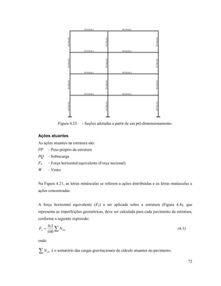 72
W410x46,1
W530x101
W530x101
W530x101
W410x46,1
W410x46,1
W530x101
W530x101
W530x101
W410x46,1
W410x46,1
W530x101
W530x101
W530x101
W410x46,1
W410x46,1
W530x101
W530x101
W530x101
W410x46,1
Figura 4.23. - Seções adotadas a partir de um pré-dimensionamento.
Ações atuantes
As ações atuantes na estrutura são:
PP – Peso próprio da estrutura
PQ – Sobrecarga
Fn – Força horizontal equivalente (Força nocional)
W – Vento
Na Figura 4.21, as letras minúsculas se referem a ações distribuídas e as letras maiúsculas a
ações concentradas.
A força horizontal equivalente (Fn) a ser aplicada sobre a estrutura (Figura 4.4), que
representa as imperfeições geométricas, deve ser calculada para cada pavimento da estrutura,
conforme a seguinte expressão:
 Sdn NF
100
3,0
(4.1)
onde:
 sdN é o somatório das cargas gravitacionais de cálculo atuantes no pavimento.
 