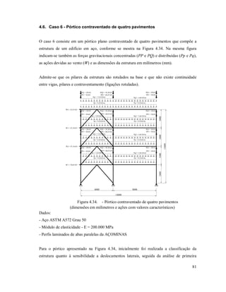 81
4.6. Caso 6 - Pórtico contraventado de quatro pavimentos
O caso 6 consiste em um pórtico plano contraventado de quatro pavimentos que compõe a
estrutura de um edifício em aço, conforme se mostra na Figura 4.34. Na mesma figura
indicam-se também as forças gravitacionais concentradas (PP e PQ) e distribuídas (Pp e Pq),
as ações devidas ao vento (W) e as dimensões da estrutura em milímetros (mm).
Admite-se que os pilares da estrutura são rotulados na base e que não existe continuidade
entre vigas, pilares e contraventamento (ligações rotuladas).
Pp = 9,10 kN/m
Pp = 9,10 kN/m
Pq2 = 5,64 kN/mPq1 = 7,52 kN/m
Pq2 = 5,64 kN/mPq1 = 7,52 kN/m
Pp = 9,10 kN/m
Pp = 9,10 kN/m
PP2 = 60,25 kNPP1 = 30 kN PP1 = 30 kN
PP2 = 60,25 kNPP1 = 30 kN PP1 = 30 kN
PQ2 = 39,38 kNPQ1 = 20 kN PQ1 = 20 kN
PQ2 = 39,38 kNPQ1 = 20 kN PQ1 = 20 kN
Pp = 9,10 kN/m
Pp = 9,10 kN/m
Pq2 = 5,64 kN/mPq1 = 7,52 kN/m
Pq2 = 5,64 kN/mPq1 = 7,52 kN/m
Pp = 9,10 kN/m
Pp = 9,10 kN/m
PP2 = 60,25 kNPP1 = 30 kN PP1 = 30 kN
PP2 = 60,25 kNPP1 = 30 kN PP1 = 30 kN
PQ2 = 39,38 kNPQ1 = 20 kN PQ1 = 20 kN
PQ2 = 39,38 kNPQ1 = 20 kN PQ1 = 20 kN
W1 = 70,65 kN
W2 = 47,10 kN
W3 = 47,10 kN
W4 = 25,55 kN
34003400
13600
34003400
6000 8000
14000
Figura 4.34. - Pórtico contraventado de quatro pavimentos
(dimensões em milímetros e ações com valores característicos)
Dados:
- Aço ASTM A572 Grau 50
- Módulo de elasticidade - E = 200.000 MPa
- Perfis laminados de abas paralelas da AÇOMINAS
Para o pórtico apresentado na Figura 4.34, inicialmente foi realizada a classificação da
estrutura quanto à sensibilidade a deslocamentos laterais, seguida da análise de primeira
 