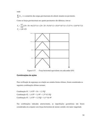84
onde:
 sdN é o somatório das cargas gravitacionais de cálculo atuantes no pavimento.
Como as forças gravitacionais nos quatro pavimentos são idênticas, tem-se:
)5,1*)8*64,56*52,7(4,1*)14*10,9(5,1*)38,392020(4,1*)25,603030((
100
3,0
nF
80,1nF kN
1,80 kN
1,80 kN
1,80 kN
1,80 kN
Figura 4.37. - Força horizontal equivalente em cada andar (kN)
Combinações de ações
Para verificação da segurança em relação aos estados-limites últimos, foram consideradas as
seguintes combinações últimas normais:
Combinação 01: 1,4 PP + Fn + 1,5 PQ
Combinação 02: 1,4 PP + 1,4 W + 1,5* 0,5 PQ
Combinação 03: 1,4 PP + 1,5 PQ + 1,4 * 0,6 W
Nas combinações indicadas anteriormente, as imperfeições geométricas não foram
consideradas em conjunto com forças horizontais de mesmo sentido e de maior magnitude.
 