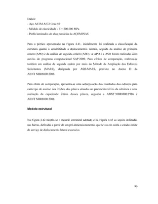 90
Dados:
- Aço ASTM A572 Grau 50
- Módulo de elasticidade - E = 200.000 MPa
- Perfis laminados de abas paralelas da AÇOMINAS
Para o pórtico apresentado na Figura 4.41, inicialmente foi realizada a classificação da
estrutura quanto à sensibilidade a deslocamentos laterais, seguida da análise de primeira
ordem (APO) e da análise de segunda ordem (ASO). A APO e a ASO foram realizadas com
auxílio do programa computacional SAP 2000. Para efeitos de comparação, realizou-se
também um análise de segunda ordem por meio do Método da Ampliação dos Esforços
Solicitantes (MAES), designada por ASO-MAES, previsto no Anexo D da
ABNT NBR8800:2008.
Para efeito de comparação, apresenta-se uma sobreposição dos resultados dos esforços para
cada tipo de análise nos trechos dos pilares situados no pavimento térreo da estrutura e uma
avaliação da capacidade última desses pilares, segundo a ABNT NBR8800:1986 e
ABNT NBR8800:2008.
Modelo estrutural
Na Figura 4.42 mostra-se o modelo estrutural adotado e na Figura 4.43 as seções utilizadas
nas barras, definidas a partir de um pré-dimensionamento, que levou em conta o estado-limite
de serviço de deslocamento lateral excessivo.
 