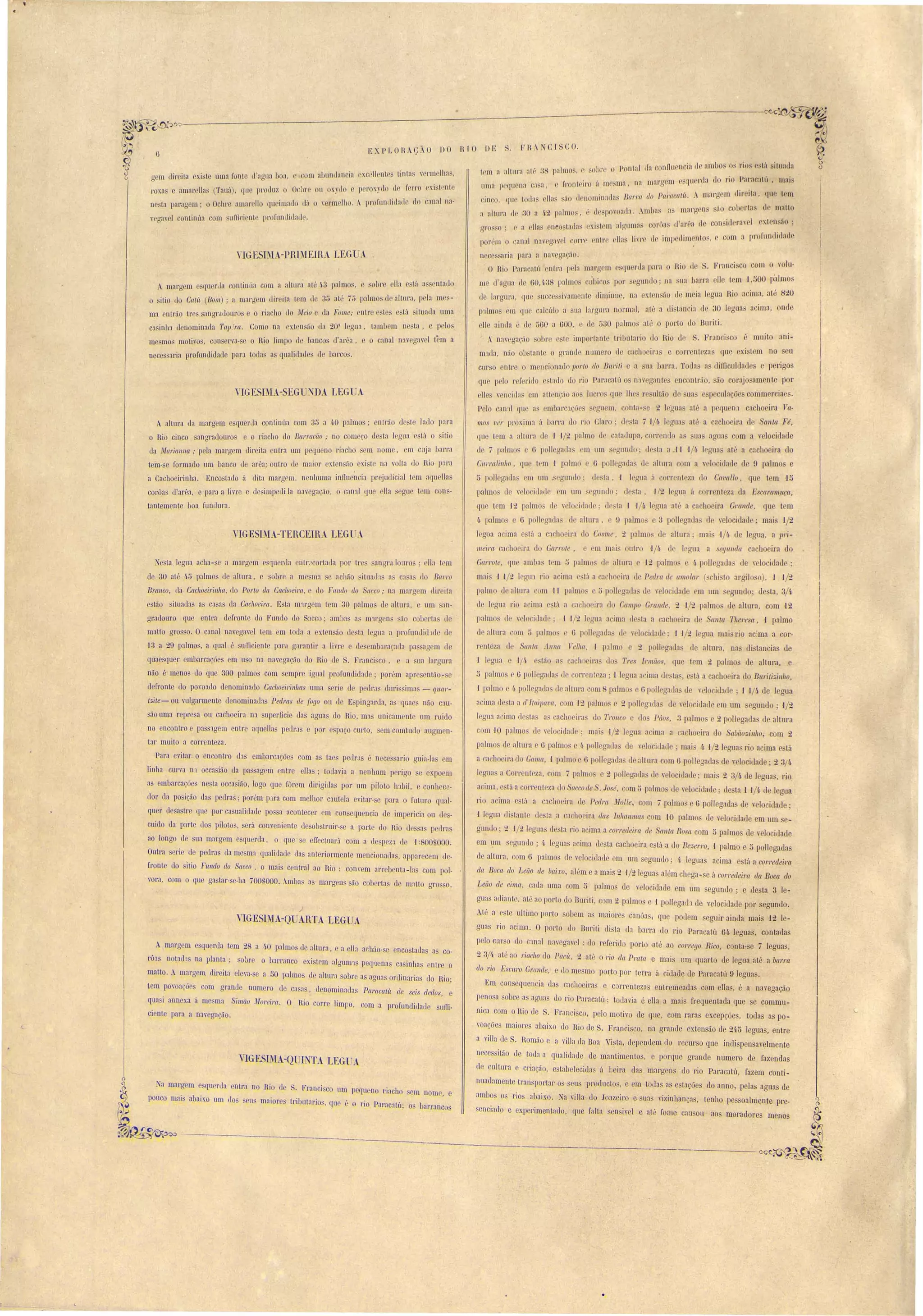 c.. 
!{ 
I 
II 
I 
I 
F H.: CI CO. 
EXPLORAÇ-O DO RTO DE 
trm :l alttll':l illB",38 lpa mos, o :sI)I) r'c, Ponl:1'1 da conflllencia li :11111>0' o rios está sitnnlia 
uma pPC[11 na casa, I·rontcl.ro a. me nl"", na n][1rll lU rSrlll(['ua do rio Parncal,'1 I mai L . I o .. 
cinco, rIU Ioda' II fi ':10 dCllomio:1<las Ba1'J'a do Pal'([caltL A margem dir ita, que lrm 
a altnra ii 30 a 1.2 palmos, ,,de povoat:I1. AmI)a :1S'afi I'g n' ('1 cO)l'rta d malto 
gl'Os o; r a ']la neo tal las ex I. tem aIgum:L COI"()[l (/a' I'''a le coo 'id('rar J xl n ão ; I L 
porém o ':.ll1al nav gav I Cl)lTr rnl.l'{' 011:1. I'1',1 r (l'lmp (rlJn~1llo" c' com :l prorundidad 
nece arja pa!'a a I)av g:1çüo. 
O Rio Pal'acatú entl':1 IJ la marg m luel'lia para o Hio ti Franci co c !TI O volu-m 
L!'aglla ue GO,!~3 palmo' cubico por s gundo' na ua lJa,rra lIe t m 'J ,500 p'almo::. 
de largul':l, lU) ucce ivamente dimioue, na extell ão cl meia Jeglla Rio acima, até 20 
p'llmos m que calcUlo a ua largura normal, até a di tan 'ia de :30 legoas :Jcima, onu 
lIe ainl1a Ú lle :>G0 :1 GOO, de tJJO p:tlmo:s at" o porto do BUl'i ti. 
. nav gac:10 obre 'L impOrl:1nt trilmt:1rio do Rio d S. Franci 'co muito <1ni-m1lla, 
não obstant o wande numel'O de cach irJs e COlTentezas que xisl m no eu 
curso entre o m IlcionaLlo l1Ol'to do BW'i,li a na J)arl':1. T das as djfDculdad s e perigos 
qu peI reIeril10 t:lUO do J'io Paracatú naveg:lnt s cnc ntrão, são corajo amente por 
lIes vPllcitl:l cm nlten~;l ao lucro CJII lhe r ultão de ua e pecolaçõ commercia s. 
Pelo C:1n:] I que a mbal'ca.c.ãe eglJem, onta- e 2 légu3s at" a I eqo n1 cachoeÍl'3 Va­mos 
ver pr xim:1 á barra cl rio Claro; el· ta 7 'J/lJ. leguas at' a cachoeira de Santa Fé, 
C[ue t m a altura (I 1 "/_ Ialmo ti c:llal1upa, cal'!' 'nelo a soa' agoa com a velocidade 
d 7 palmo G poJlegad:l ('fi um l'grmdo; d . ta a 1J 1/4 legua até a cachoeira do 
Cnl'm !i 11110 , qll t m 1 p:1lmo e G pol/rgada cl altnra om a velocidade de !) palmo e 
5 pollgada III um , rguJlllo; ele La, 'J I glla:i rrent za do Cavallo, que tem ,15 
p:1lm • L1 velo ida 1 em um cgUJl]o' d ta, "/2 legua á rrent za da ESCal'([11W{;{l, 
que tem 1'::. palmo d v lo 'idad ; II la 1 1/[~ leglla até a ca hoeira GraIlde, que tem 
I~ palmo" c G p lIegadas d altura, 9 palmo 3 polI gaua rI yelocidade' maJ J/2 
I goa a iroa e Lú a cach eira cl Co, me, 2 palmo. cl altura; mai 1/4 de I glla, a ]Jl'i­1IIeim 
a 110 ira uo Garrote, e cm m:li' outro '1/4. d ]pam a segulIda ca hoeira do 
GarJ'ote, q I mnba lem ,j palmo. dr altura c J2 palmo 4 paU aaela de "elocidade . 
mui' J 1/2 Iegm ri a ima p tá a ca'h eira ,I PedJ'([ de amolaJ' ( hi to araj]o o), 1 1/2 
palmo <.l altura om 11 palmos c:'> poli galla' de "cIo idad em um eguado' de ta, . /4 
de legua rio a iroa e'tú a :1 ho ira elo Campo Grande, _ '1/2 palmo de altura, com '12 
palmo d ,el idade; ,I 1/2 lenua a ima (1 ta a 'acho ira el a/lta Tlim: a, 1 palmo 
dr altura com ;) palm' G p 11 crada' dr y I ciclad : 1 J/2 I gua mai rio ac:ma a 01'- 
r ntcza (I' anta .lnna Velha, 1 palmo 2 p II O'aLla de altura, na' ddancia de 
·1 I gua 1/1. tüo as :lehncira do Tres Irmãos, (jue tem .2 palmo ele altura, e 
5 palmo e Gpollcgadas d rrenlcza; 1 Iegua :l 'ima <.lc 'ta. , e VI a ca ho ira do BUl'iti",in/lO, 
1 palm 4· p II O'ada <.le nltura . m palmo' Gpoli aalla, de "elo idad ; -l .J/í de I gua 
a ima uc La a d'!taipava, m J2 palm ... p llegaua de "elo idaLle em um eanodo; 1/2 
I gua a ima uesta. a ach eira' do TrO/lCO lo Páos, 3 palmo 2 pollegada n de altlU'a 
com -10 palmo de ,elocidaLl ; mui' 1/2 I aua acima 3 a 110 ira do Sabii.o",úlho, com 2 
palmo d altura e () palmo 4. p llegada n ele relociLlade; mai' 1, 1/_ I gua rio acima e tá 
a a 'boeira do Cama, 1 palmo () p II gada' d altma com 6 polle~aela de velocidade' 2 3/4 
I gua a Correnteza, com 7 palm e 2. p II aada de y I cid:1d ; mai 2 3/4 de 1 gua . rio 
acima, .'táa 1'1' ntezado accode .10 é, omn palmo dcvelocidade; de ta 1 J/4 cl I gua 
rio acima tá a cachoeira d Pedra ~{olJe, com 7 palmo. Gpollegada de yelocidaele; 
'1leaua Lli LanL Lle La.a ca hoeira da Inlw/lnurs com -10 palmo ele y lo idade em um c­gnndo; 
.. 1/2 I gua Lle la rio acima a corredeiJ'a de aula Ro ([ om;) palmo le ,elo idade 
em um eguntlo' I~ legua :1cima ele ta cachoeira e tá a do Be;:,eJ'ro, ·1 palmo e :5 poll gaLla 
ele altura, com () palmos ele velocidaLle em um egllndo; 4. leguas :Jcima e lá a corredeira 
rla Boca do Leiio de baixo, ai ~m e amai 2 ,1/2 Iegua ai "m chcga- e á cOITedeira da Boca do 
Leão de cim([, ada uma om 5 palmo d yelo idaLle em um gundo' e ele ta 3 le­guas 
a liante, at" ao porto Ll( Buriti, c m2 palmo e 1 polI gaLll de velocidaLle p I' cgunclo. 
Até a c te ultimo porto sobem a maioro canôas, que poel m egnir aio la mais '12 le-. 
gl1as rio acima. O porto do Bmiti di'ta da barra Llo rio I aracatu 64 leguas, contada 
pelo cur o elo c:mal navegavel : do referid porto ·até ao corrtJgo Rico, conta- c 7 legua , 
2 3/4. até ao riacho do Pac1Í, 2 até o rio da Prata ·e mais um ql1arto de legua até a barra 
do rio Escuro Graude, e do mesmo pOtto pOI' 1erra á ciuade ele Paracatu 9 legllas. 
Em con eCIl1encia elas cachoeira e carl' ntezas entremeada n com ella , é a navegação 
peno a sobre a agoas do rio Pal'acalú' toLlavia é e1la a mai frequentada que e commu­nica 
com oRio de S. Franci co, pelo motivo ele que, com rara cxcepçõe, toda a po­vbações 
m:1iol'es abaixo do Rio de S. Franci co, na grande exten ão ue 245 leguas, entre 
a villa ele S. Romão e :1 'illa da Boa Vista, dependem do recurso que indispen avelmente 
ne es itão ele toda. a qualidade ele mantimentos, e porque grande numero de fazendas 
(le cultura e criação, ~ tabelecida á l;eira da margeos uo rio Paracatu, fazem c'onli­nuadamente 
tl'an.portar o us pl'OdllCtO , e em todas a e taçõe do aono, pIas aguas de 
:1mbos o rio abaixn. Na villa elo J(lazeil'o e na vizinhao as, tenho pe soalmente pre­. 
enciad e experimentado, que falta en ivel e a.t0 fome causou ao moradores menos 
g m uir ita xi te uma fonte ü agua boa, om abundnncia xull 'ntp tinta ' rm Ihn , 
roxa e amaI' lia (Tauá), que DI'OUUZ o Ocllre ou oxydo e peroxyuo ue ferI' xi 'tent 
ne ta paragem' o Ochre amaL'ello queimado dá o yermelho .. pL'ol'untlida le lia canal na· 
YCna' I ontinua com um iente prol'unLliLlaue. o 
YIGE IMA-PRI 1EIRA J.,EGUA 
A mal'g m c.qu rda continua com a altura até ~·3 palmo, 'obl' lia e t.á :ls.cntauo 
o ilio do GatlÍ (Bol/1) . a maL'gem diL'eit:l tem de 3~ até 7;'; palmos cl altura, p la me ­ma 
entrão tl'e angraLlOlll'O e o ria ho do il'Ieio e da Fome; entr ste e tá itlLaI1:l uma 
C:1 inll1 tlenominada Tap.'ra. Como na xt 11 ão 11:1 201 I gua, t:lmbem ne ta, e pelo 
me mos motivos, con erva- e o Rio limpo d !Janco Ll arêa, e o c:mal n:l'egavel tem a 
neces :Iria profundidade par.1 toda as qualidades de barcos. 
YIGESIMA-SEG NDA LEG A 
A aItUL'a da margem esqueL'da continua com 3~ a 4·0 palmos; entr50 de to lado para 
o Rio cinco angradouro e o riacho do Bm'l'CIcüo ; no come~o desta legua e tá o ilio 
da ~!a1'iallll(l; pela margem direita entra um pequeno riacho s m nome, em cuja barra 
tem-se formado um banco ue arê:!; outro de maioL' exten 50 exi te na yolta do Rio para 
a Cachoeil'inha. Encostado á dita marg m, nenhuma innl1e~cia prejudicial tcm :1quella 
cOI'ôas d'arêà, e IXlra a livre e desimperli la naregacão, o canal C[ue rlb seglle tem cons­tantemente 
VIGESIMA-TERCEIRA LEG A 
A mal'gem e querda tem 28 a 11,0 palmos Lle altllra, c a eII:1 achão- e enco tadas a co­rôa 
notad: na planta; sobr o b:J.rt'anco existem algum1s peq1lenas casinhas entr o 
malta. A marg m uireita eleva- e a 50 plmos de altura sobre as aguas orelinarias do Rio', 
tem pm oaçõc com grande numero ele ca as, denominada P([1'([catú de seis dedos, e 
quaj annexa á me ma Simão 1I10reira. O Rio corre limpo, com a proflll1d'l,u]a(]e sumo 
VIGESIMA-Q INTA J.,EG A 
. Franci 'co um pC(jueno riacho cm nome, e 
tributarias, qu é o rio Parac:1Lu; o 1Jarranc s 
ciente para a na,egacão. 
Na mal'g m e'qllel'Lla entra no Rio LI 
pouco mais abaixo um dos seu maiore 
) 
VIGESIMA-OUARTA LEGUA 
boa funelur:1. 
Ne ta legua acha-se a margem e'quer 1:1 entr2corUlua por ti' angl"lJoUJ'O' na t m 
de 30 até 4." palmo ele altura, e obre a me l11a e achão ituatl:1 :1 ca a do Barro 
Brallco, da GacllOeiri.nha, ,lo Porto da Cachoeira, e (lo Falido do Se/cco; na mal'g m dil' ita 
estão situadas as C:lsas da Cachoeira. Esta m'lrgem tem 30 palmo Lle altura, um an­graLlouro 
que entl'a clefl'Onte do Fundo cio Sacco' amba as m'll'g Os S:lO cob I'tas d 
matto gl'Osso. O canal navegavel tem em tOLIa a exLensão desta lcgua a pr fundiu leI de 
-13 a 29 palmo, a qual é sufficiente parJ gaL'antil' a livre de embar:1ç:1Cla pa agem de 
quaesquer embarcações em u o na navegacão do Rio de S. Franci co , a sua l:1rgura 
não é meno do que ::100 palmos com empre igual pL'ol'undiuacle' port:m apre então- e 
llefl'Onte elo povoado denominado Cachoeirillhas uma serie de pedra lltll'is im:l. - 'luar­túle- 
ou vulgarmente denominadas Pedras de rogo ou !le E pingarLla, a quae não cm­são 
uma repre a ou cachoeira na superficie das agua do Rio, ma unicament um ruido 
no encontro e pas 'lgem entre aquellas pedra e por e paço curto, em comtudo augmcn­tal' 
muito a correnteza. 
Para evitar o encontro cbs embarcações com as taes pellr.ls é nece ario guia-la em 
linha. CUL'va nl occasião da pa agem entre elIas; todavia a nenhum perigo e expoem 
as embarcaçõe ne ta ocea ião, logo que fôrem dirigidas por um piloto h:.tbiJ, e conhec _ 
dor da posição das pedra ; porém pJ.ra com melhor cautela evitar- e para o futuro qual­quer 
de 'a tre que pur casualidaLle possa aconteceI' m con equencia Lle impericia ou ele _ 
cuido ela parte do piloto, erá conveniente desob truiL'-se a parte do Rio d sa pe Iras 
ao longu ele sua margem esquerda, o que e elJectllarú com a de peza de -1 :800,1000. 
Olltra set'Íe ele pedras da mesma. qualidade elas anteriormente mencionadas, apparecem de­fronte 
do uitio Fundo do Se/cco, o maL central ao Rio: convem art' benta-Ias com pol­vara, 
com o que ga tar- e-ha 700S000. Ambas as margen 50 coberta de m:llto gl'O (l. 
• 
 