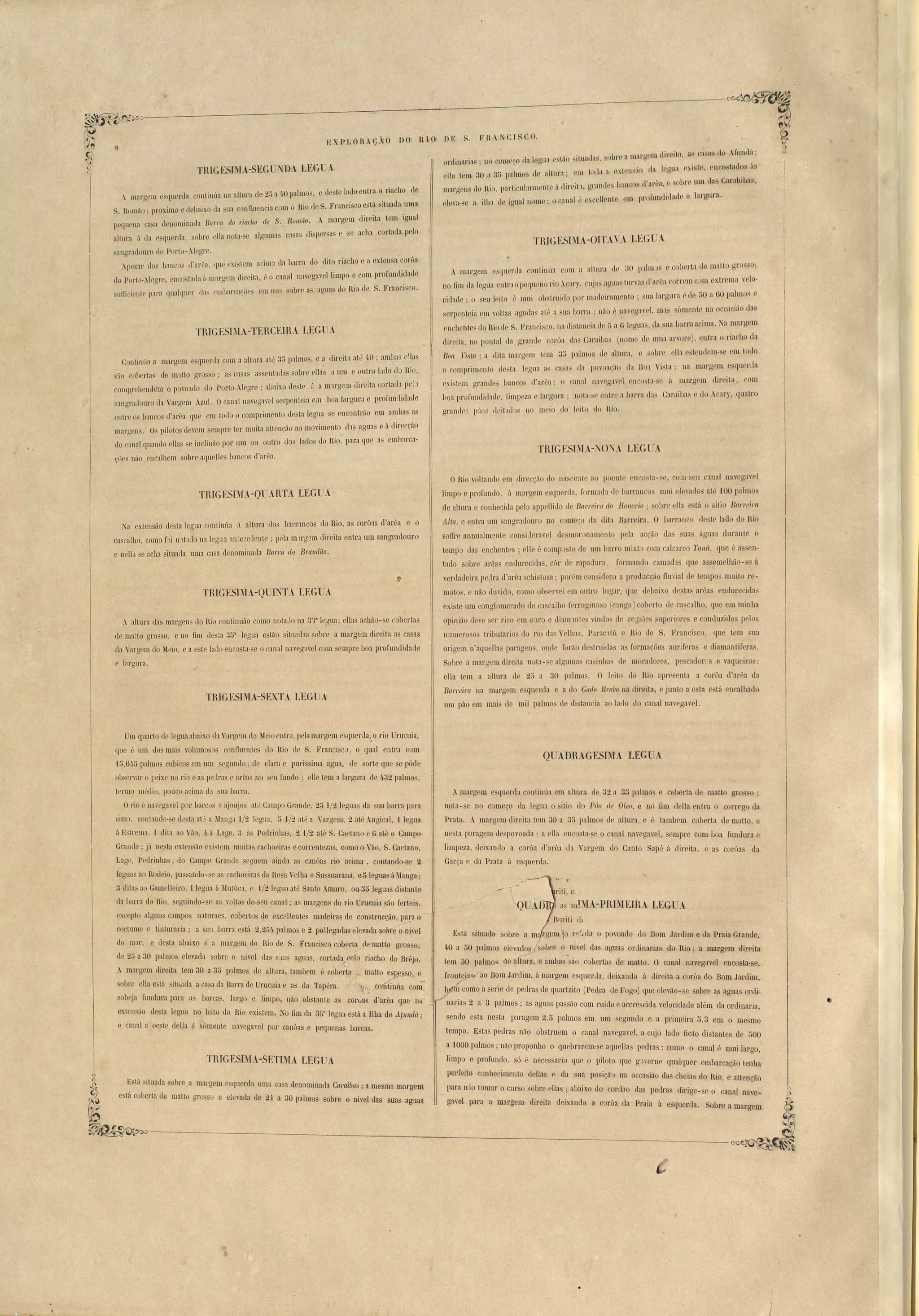 ~~~~_--;--~~~~~~ ~C'C/(;,.:, ~C'::,~ f"'hl"V'> 
~'-C) _ ~ 
t~'/ (Ç XP LORA0Ão Do R I O DE S. F nANCI S Co. ~.IJ" 
r~ H _ . 1 I ' a margem direita, as casa do MUlHlú; 0 
.";1, ordinarias ; no com· t,o da legu:l e!'t.:)O SI tona( a. , SO)I , . : 
A margem eSCjuenla conti.nu.a om a aItl1l'a (Ie.'30 I).'1101 ::; e coberta de malto rrrOSsO; b 
no fim da legua entraopeflu 110 rio Acary. cuja. agllastlll'va (l'nr(}a corremcJm ex.trema yelo-cidalle; 
o seu leit.o é moi ob truiflo por madeiramento; sua largura é ele 50 a 60 palmos e 
.erpenteia em ,olLas agudas al', :l sua baI:ra . não é ~ay.egavel, m1S ..ómente na occa ião das 
enchentes elo Rio de . Francisco, na di 'tancia de r, a ü leguas, da ua barra acima. ! a margem 
direita, no pontal da grande corôa das Caraiba (nome de uma arvore). entra o riacho da 
Boa Yis/a,' a <1ita mnrgem tom 3;; palmo, de altm':l, sobre el1a est.endem-se cm todo 
o omprirnento desta ] glla a, ca as (1:1 I ovoaçiío ela D01 Vi. ta' na margem esqu rLla 
oxi t m grandes bancos fl'ar6a; o cannl nav gavcl encosta-se á margem dir- ita, com 
hoa profundidade, limpeza e largLlra; nota-so en!.r a barr'a da, Caraiba e do Acary, quatro 
granllr:> ]1:':0' d itaL! S 110 m('io do 1 ito do Rio. 
r 
TRIGESIMA-OITAVA LEtrUA 
TnIGESIMA.-l rCt A LEGUA 
. I 
A margem e qoel'da contll.lL,w na altura cIe Ç...)V,) a 4-0 paImo ,e:tSle'te lado entra, 0. ria.cho de 
S. Romão' proximo e debaixo da oa c nflli nC·la com o Ir10 Lle S.Fr'::lncisco esta, sltnada .uma 
pequena a a denominada Barra do n.acho de S. R-. marcrem dimta tem. jO"ual OlnetO. J 'o . o 
altura ii da querda, s, obre ella nota-se aJguma ca a crsprr ns e se achn: cOitada pelo I  - 
,angradouro do Porlo-Alegr . • 
Apczar do banco el'arêa. que cx.i 'tem acim::t da barra do dit.o riacho e a extensa ~on>a 
L!G Porto·Alegre, en o tatl.a ii margem direita, é o canal navegarei limpo e com profllndl~bde 
snrti iCllte p:II': ([unlqnel' da~ rmhnrcaç:l)eS em 11:,0 sobrf' a~ aguas do Rio de S. FranCISCo. 
TRIGESBIA-TERCEIHA LEG' ! 
Continúa a mal'oaem e querela com a altura até. 3;$ p:llmo~, aa_ dircitl até 40 . amb:ls lias 
:10 coberta de m'ltto gro so; 'as C:lsa assent::ldas sobre ellas a nm e outro lado (l;) Hio, 
comnrchendem o povo::ldo do POl'to-Alw1re; :lbaixo deste {:, a m'll'gem dil' ita e0l'ta(h r('.~) 
:angl'adouro da Val'gem Azul. Ocanal nnvegavel serpenteia em boa largurJ. e profnmlidade 
cntr o b:lllCOS eParêa flue em todo o comprimento de ta legna se encontrão em ambas as 
mnrgens.· Os pilotos devem sempl'e ter. muita attenção ao movimento_ (1:1s aguas e á direcção 
("0 canal quando ellas _e inc1inão por um ou ontro dos lado~ tIo Rio, para que as embarca· 
t:ó('s não cnc:llhem sobre aquelles b:.lIlc.os d'arêa. 
uú 
RIG L'SIM.l SEGUNJD.l LEG U! ' . T ..1" rla Jcaua e:.lsle, cnwstaclos .IS LI. f lÇ 1 il. ). olla tem ::10 a ~ó palmos rle altur';); em l,oLia a e:d 1l~,IO, <5 • 
marcrens . . 1 I d'area' sobre um das Caralllbas, ]0 nio, p:ll'Licola.rm nte ii dll'clta, gn1nl e )::Inco~ , , 
elevao-o e a.1lha d'e Igual nomo; o cana I' . II ti m Ilfofundi,lac1 e largtll'í. tJ exce cn e ' 
THIGESIMA-QUARTA lEGUA-Na 
extensão' desta legua continúa a altura dos balTancos do Rio, as corÔJS d'arêa e o 
ca calho, como f' i n::lt:lc1o nJ leguJ :O~ece lente; pela mtrgam direita entra um sangl'udouro 
e nell,1 se acha situada uma casa denominacla Barra. do Bralldiío. 
TRIGESIMA-OUINTA tEGUA . '- 
A altura das margens do Rio contiouão como notaJo na 336 legna' ellas achão-se cobertas 
de mato grosso, e no fim desta 35' legua eslão sito:.lc1:ls sobre a marg~m direita a ca as 
da Vargem do Meio, e a e te lado encosta-se o calul naveg'lVel com sempre boa profundidafle 
e hrgura. 
TRIGESIMA-SEXTA l.EGU. 
ORio voltando em Jil' '~50 do na. cenle ao poenle cn o_ta-, , c ;-n cu canal navegavel 
limpo e profundo. ;1 margem e querela, form ela el hnrranco' mni lm'ado aP 100 p:llmos 
de altura e couheciJa pelo appellido (1c Barreira do [fanaria; obre ell::l está o ilio Ba'l'l'eiN( 
Alta e entl'a um angradoul'O no e meç lIa dita Barreira. O ] arranco de te lado do Rio 
sofire annnalm ntc consiJeravel de'll1orJn::unento p la acrão das LIa agua durante o 
tempo da enchentes; oH é comp to ele um barro mixt 001 calcare T(wá, que é a en­tado 
sobre arêa endurecidas, CÔI' tio rapadura, formando camad qne a emelbão- e á 
verdadeira pe~lra d'ar'a chistosa; p0l'L'm con.idem a producção iluvial de tempo' muito re­moto, 
e não uuvido, como ob crvei cm outro lucrar, que d baixo 1 ta arêa endureciela~ 
existe um conglomerado de ca.calho fCl'l'rlgínoso (c:mga) cob ['to de ca calho, que em minha 
opinião tieve el' rico em O'll'O e diam'lntc vinrlo d l' :sião uperiores e c nduzidos pelo 
numel'O o tributario cl rio da "('lha', P,ll'ac3tú Rio d S. Franci 'co, que t m ua 
origem n'aquelta paragen, ollLl forilo de truida. a' formaçóe auriferas e diamantifera . 
Sobre a marl1em direita not:l- e alcruma_ c:Jsinlta' d moratlore, pe caelorcs e vaqueiro: 
eHa tem a altura (le 2:> a 30 palmo.. O lrilo do Rio apre cnta a corôa d'arêa da 
Barreira na margem e querda e a d Gado Brabo na direita, e junto a esta e tá rnr-àlhado 
um páo em mai de mil palmo rle di. tan ia ao 1<Hlo elo canal navegavel. 
Um quarto de legua abaü.o da Vargem do Meio entr,l, pela margem esquerlla,.o rio Urncuia. 
que é um dos mais volumosos confluentes do Rio de S. Francisco, o qual entra com 
HS,6H> palmos cubicos em um segundo; de crara e purissima agua. de sorte que se póde 
ob ervar o reix.e no rio e a. peJra e arêa no ::leu fundo: elle tem a la.rgura de 4.32 palmos, 
termo médio, pouco acima (1:1 sua barra. 
Orio é naegavel por b:ll'cO e ajoujo aLô Campo Grande, 25 -1/2Iegllas da S~la b:lrra para 
im~, contando- e d ta :ltJ a JlangJ -1/2 legaa, 5 -1/2 até a Vargem, 2 até Angical, ,I legun 
ú Estrema, -l dita ao V,10, II! á Lage, 3 ás Pedrinhas, 2 -1/2 até S. Caetano e 6 at~ o Campo 
Grflnde . jil no la extensão exi lem muitas cachoeiras e wrmntezfls, como o Vão, S. Caetano, 
Lage, Pedrinhas; do Campo Grande seguem ainda;) canôas rio acima, .contando-se 2 
legna ao Rodeio, passando-se a cachoeiras da Rosa Velha e Sussuarana, e51eguasáMaoga; 
;} dita ao Gamelleiro, .. legua á Mutúca, e 1/2 legua até Santo Amaro, OU,3D leguas distante 
da barra do Rio, seguindo-se as Y0ltas do·seu canal; as margens do rj.o Ul1lcllia são ferteis, 
nxcepto algnn campos naturae , cobertos de excel!entes madeiras de constl'ueção, para o'~ 
.'"> 
cortumo c tint.uraria; a sm barra e. tá 2,254 palmos e 2 pollegadas elevada sohl"éó ni,el 
elo nur, e de ta abaixo ú a margem elo Rio de S. Francisco CQberl.a curfnatto grosso, 
de 25 a 30 palmos elevada sobL'e o nivel das suas agu:ls, cortada/élo riacho do Br(~jo. 
. margem direita tem 30 a 30 palmos de altura, tambem é coberta 1'1 matto es ,'e f) e 
sobre ella está itü,1da a ca a da Bana de UruclJia e as da Tapéra. 
sobeja fundura para a barc~, larg e limpo, não obstante as coruas d;a.rêa. que na 
exten <10 de ta legua no leito do Rio r.xistelU. No fim da 3G" legU1 e::.;<,l a Ilha do Afundá; 
Ocanal a oe le della é ómenl navegavel por canôas e pequenas barcas. 
TRIGESIMA-SETLIA LEGUA 
E tá situada obre a margem e querela uma ca a. denominada CaraibaJ ; a mesma margem 
está coberta de matto gros o e elevada de 24 a 30 palmos sobre Q ni(~l das suas aguas 
QUADRAGESIMA LEGl1A 
Amal'gem eSfluerda continúa em altLU'a ele 32 a 35 palmos e coberta de matto gros o ; 
nota-se no começo ela legua o itio do Pão ele Oleo, e no fim delJa entra o corrego da 
Prata. A margem direita tem 30 a 35 palmos de altma, e é tambem coberta de matto, e 
nesta p:Jragem de Iovoada ; a ena enco ta- e o canal navegarel, sempre com boa fundura e 
limpeza, deixando ~ COl'ôa d'al"êa da Vargem do Canto S::Ipé ú direita, e as corõa ela 
Garça e da Pratn á, e querela. 
a m!MA-PRIMEIRA I,EGUA 
Est.á situacl0 so);)re u TIl rgem o r"P,da o po~roado cio Bom Jardim e da Praia Grande, 
40 a 50 palmos elevados S@l;H~ o nivel das agua ordinCll'ia do Rio; a margem direita 
tem 30 palmoq, àé altura, e aml as são oohertas de matto. O canal navegavel encost:a.-se, 
frontejJ:Jõ 'áo Bom Jardim, á margem esquerda, deix,and0 á direita a corôa do Bom Jardim, 
~ ",m como a serie de pedras de quartzito (Pedra de Fogo) que eleVélo-se sobre as aguas ordi­narias 
2 a 3 palmos; as aguas pa são com ruido e accresoida velocidade além da ordinaria 
, ' 
sendo esta ne ta paragem 2,5 palmos em um segundo e fi primeira 5,3 em o mesmo 
tempo. Estas pedras não obstruem o canal navegayet a cujo lado J:ioão distantes de 500 
a 1000 palmos; 11(10 proponho o quebrarem-se aqnella pedl'as: oomo o canal é mui largo. 
limpo e profundo, só.. é necessario que o piloto que glyerne qualquer embarcação tenha 
perfeito conhecimento dellas e da sua posição na occa ião das cheias do Rio, e attencão 
para n,-o tomar o curso sobre ellas ; abaixo do cordão das pedra dirige- e o canal nave­gavel 
para a margem direita deixando a corôa da Praia á esquerda. Sobre fi rnatgem 
• 
 