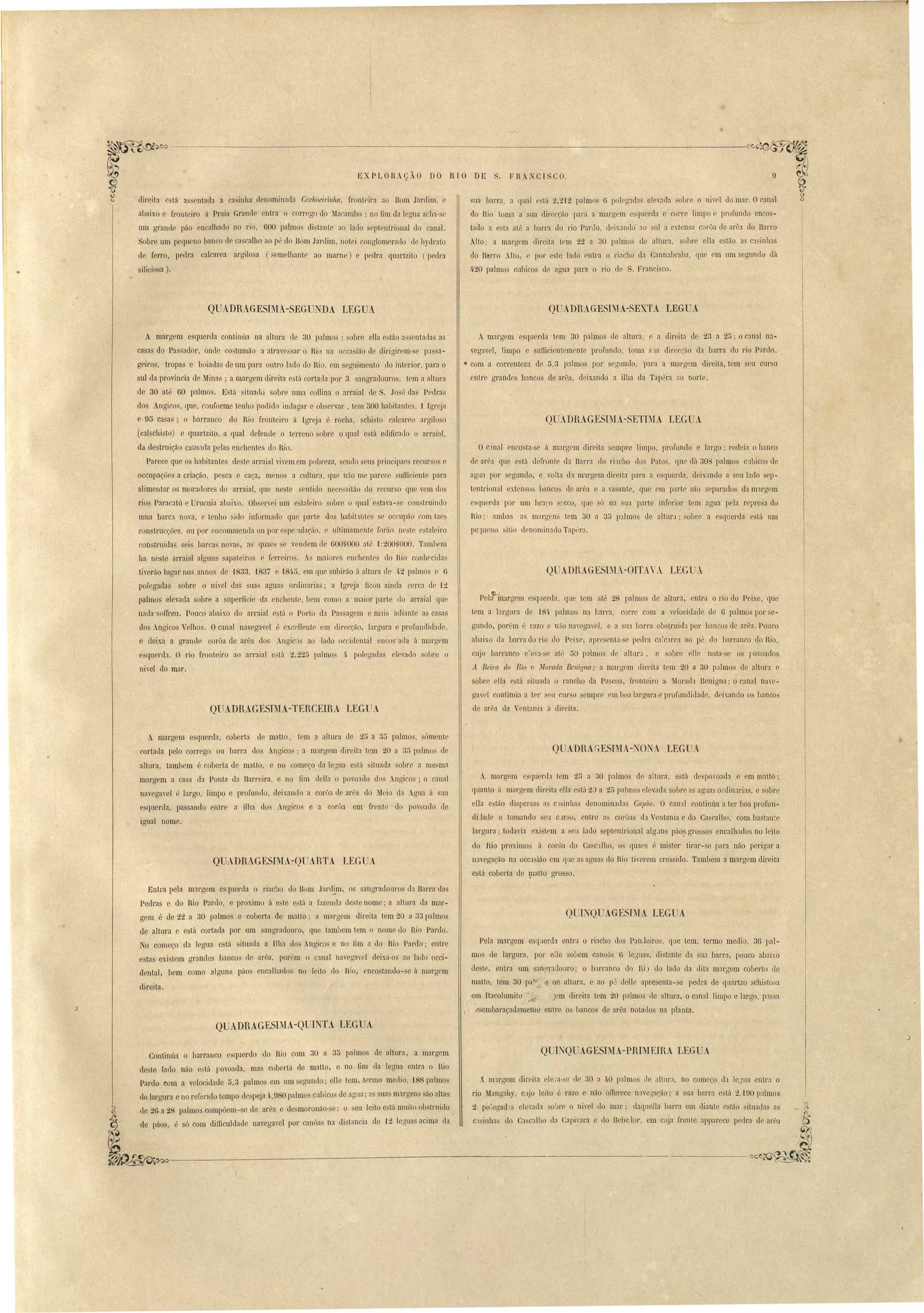 EXPLORAÇÃO DO RIO DE . FR.~CISCO. 
direita e tá a entad:l a ca inha denominada Cac1lOeil'illlla, fronteira ao Bom Jardim, e 
abaixo e fronteiro á Praia Grande entra o corrego do Macamho ; no fim ela legua a ha- e 
um grande páo encalhado no rio, 000 palmo di tante ao lado eptentrional do canal. 
Sobre um pequeno banco de cascalho ao p', do Bom Jardim, notei conglomerado de h) drato 
de ferro. pedra calcarea argilo a (semelhante ao marn ) e pedra quartzito (pedra 
silicio a). 
QUADRAGESIMA-SEGUNDA LEGUA 
9 
ua barra, a qlJ:ll está 2,2'12 palmo~ (3 polegada elevada obre o niY I do mar. Or,anal 
do Hio toma a sua direcção para a margem esquerda e corre limpo e profundo en o ­tado 
a esta até a harra do rio ParLlo, deixando' ao uI a cxten a corôa de arêa elo Barro 
Alto; a margem direita tem 22 a 30 palmo de altura, obre eHa e tão a ca inhas 
do Barro Alto, e por e te lado ntra o I'iacho da Cannahraba, qu em um egundo dá 
420 palmos cubicos de agua para o rio de S. Francisco. 
QUADRAGESL IA-SEXTA LEGUA 
A margem esquerda continúa na altma de 30 palmos' obre eUa estão assentada as' 
ca as do Pa ador, onde co tumão a atraves ar o Riú na occa ião de dil'igirem-se p:1 a­geiros, 
tropas e boiadas de nm para outl'O lado do Rio, em seguimento do interior, para o 
sul da provincia ele Minas; a margem elireita está cortada por 3 sangradouros, tem a altura 
de 30 até 60 palmos. Está -situado sobre uma collina o arraial de S. José das Pedras 
dos Angicos, que, conforme tenho podido indagar e observar, tem 500 habitante, 1 Igreja 
e 95 casa, ; o barranco do Rio fronteiro á Igreja é rocha, éhisto calcareo argiloso 
(calschi to) e quartzito, a qual defende o terreno sobl'e o qual está edificado o arraial, 
da de truição caus:tcla pelas enchentes do Rio. 
Parece que os habitantes deste arraial vivem em pobreza, sendo seus principaes reclll'sos e 
occupaçõe a criação, pesca e caça, meno a cultUl'3, que n50 me parece sullici nte para 
alimentar os moradores do arraial, que neste sentido nec.essitão do recurso que vem dos 
rio Paracatú e Drucnia abaixo. Ob ervei wn e. taleiro sobre o qual estava- e con truindo 
uma barcJ. nova, e tenho sido informado que parte do habit:1ntes se occupão com ta 
construcçãcs, Oll por encommenda ou por pe.::ulação, e ultimamente forão ne'te e taleiro 
construi da sei barca~ novas, as quaes e ,enelem de 000,:000 até 1:200S000. Tambem 
h:l neste arraial alguns sapateiro e ferreiros. maiol'es enchente do Rio conhecil1a 
tierão lugar no annos de 1833, '1837 e 181i5, em que ubirão ú altura de 4.2 palmos e 6 
polegadas sobre o nivel das ua agua ordinaria; a Igreja ficou ainda cerca de '12 
palmos elevada sobre a superficie da enchente, bem como a maior parte do arraial que 
nada ·so1Ireu. Pouco abaixo elo arraial e tá o Porto da Pa agem e mais adiante as ca as 
elo Angicos' elhos. Ocanal navegavel 
e deixa a grande corôa de arêa elo 
esquel'da. O rio fronteiro ao arraial 
ni'el do mar. . 
é excellente em direcção, largura e profLllldidade, 
Angic ao ·lado occidental enco 'ada á margem 
e'ta 2,22i5 palmo li polegada elevado ohl'e o 
QUADRAGESIMA-TERCEIRA LEGUA 
A margem esquerda tem 30 palmos de altma, e a direita de 23 a 25; o canal na­vegavel, 
limpo e sufficientemente profundo, toma S'la direcção d:l barm do rio Par lo, 
• com a correnteza de 5,3 palmos por segundo, I ara a margem direita. tem seu Cul' o 
entre grandes bancos de arêa, deixando a ilha da Tapéra ao norte. 
QUADRAGESIMA-SETDIA LEGUA 
Oc'lnal encosta-se á margem direita sempre limpo, profundo e largo; rodeia o banco 
de arêa que está del'ronte da Barra elo ri1cho dos Pato, que dá 300 palmos cubicos de 
agna por segundo, e yolta da margem direita para a e querela, deix3nelo a eu !:ldo sep­tentriúnal 
extensos baneos ele al'êa e a vasante, que em p:lrte são eparados da m:1rgem 
esquerda por um braço srcco, que· só na sua p:lrte infel'ior tem agua pela represa elo 
Hio;' amb:ls a m:lrgens tem 30 a 35 p:11mos de altur.l· obre a esql1erda e tá um 
pelueno itio elenomin:1do Tapt'r:l. 
QUADRAGESIM.A-OITAVA LEGUA 
Pela margem esql1erela, que tem até 28 palmos de altura, ntra o rio do Peix.e, que 
tem a largura de 184, palmos na barra, corre com a yelociebde de O palmos por se­gundo, 
porém é razo e não navega7el, e a sua b:lrra obstruida por banco de al'êa. Pouco 
abaixo da barra do rio do Peixe, apresent:l-se pedra C:l!carea ao pé do barranco do Hio, 
cujo barranco e~eva-se at~ 50 palmos de altur:l, e sobre elle nota-se os foroaelos 
A Beira do mo e il'forada Benigna; a margem direita tem 20 a 30 palmo' de altllra e 
sobre ella está situada o I'ancho da Pa coa, fronleiro a Morada Benigna' o can31 nare­gavel 
continúa a ter seu CUI' o mpl'C em hoa largura e profundirlade, deixando os bancos 
de al'êa da Yent:lni:l ú dil'eila. 
• 
A margem esquerda, coberta ele matto, tem a altura de 25 a 30 palmo, sómente 
cortada pelo corrego ou barra dos Angicos; a margem direita tem 20 a 3iJ p31mo de 
altura, tambem é coberta de maLto, e no começo da legua está situada obre a me~ma 
margem a casa da Ponta da Barreira, e no fim dena o povoado do Angicos; o canal 
navegavel é largo, limpo e profundo, deixando a corôa de. arêa do Meio lla .gua ii ua 
esquerda, passando entl'e a ilha do Angicos e a corôa em fmnte do povo:ldo (le 
igual· nome. 
QUADRAGESThIA-QUARTA LEGUA 
Entra pela mlrgem esquerda o riacho do Bom Jare~.m, os sallgradoul'Os da Barra das 
Pedras e do Rio Pardo, e proximo á e te e tá a fazenda oe te nome; a altura da mar­gem 
é de 22 a 30 palmos e coberta de maLto; a margem direita tem 20 a 33 I almo 
ele altma e está cortada por um sangradouro, que tambem tem o nome uo !lio Pardo. 
No começo da legua está ituada a Ilha dos Angicos e no fim a do Hio Pardo; entl'e 
est:lS existem grandes banco de arêa, porém o canal navegael deixa-os ao lado occi­dental, 
bem corno alguns páos encalhados no leito do Hia, encostanelo- e á margem 
direita. 
QUADRAGESIMA-QUlr TA LEGUA 
o ADRAGESIMA-NüNA LEGUA 
A mal'~em c querd:l tem 25 a 30 palmos de altura, e:.tá de poroad:.t e em matto; 
quanto ú marg m elireita eUa está 20 a 25 palmo elevada obre:l aguas ol'din:lrias, e sobre 
ella e tão dispersas a Cl inhas denominad:l Capiio. O canal continúa a tel' boa profun­diJaue 
e tomando seu CJr50, entre a corôas da Ventania e do Ca r,alho, com bastan:e 
largura; todavia exi tem a seu lado eptentrional alg,In páo. grosso encalhados no leito 
do l~io proximos fI corô3 do Cascllho, o qU:le é mister tirar-se para não pel'igar a 
ll:lvegação na occ.a ião em que a agua' do !lia tirerem cressido. Tambem a margem direita 
está coberta de l}1aUo grosso. 
OUINOUAGESIMA LEGUA 
Pela margem esquerda entra o riacho dos PanJeiros, que tem. termo medio, 36 pal­mos 
de largura, por eUe soLem canoã 6 legu~s, di tante da na barr:l, pouco abaixo 
deste, entra um san,9T:lllouro; o barranco dr) !liJ do lado da dita margem coberto de 
matlo, tem 30 pa; " ue altura, e ao pj lielle apl'esenta-se pedra de qllartzo schisto a 
em Itacolumito, j.l1!· ~em direita tem 20 palmos ele altura, o canal limpo e largo, pa a 
.ósembaraçadamellltl enlr o bancos de arêa notallos na planta. 
o INQUAGESIMA-PRIMEIRA LEGUA 
_~ m:1rgem dil'eita . le,'a- e de 30 a ft.0 p:11mo de aHur:l, no começo la le'ua entra o 
rio Mangahy, C;]jo leito é razo e não olTel'ece n:lvegação' a ua barra e tá 2,'190 palmos 
2 po~egad IS elevada sobl'e o nivel uo mal'; daquella barra em diante c tão ituada as 
Cl inh:l do Ca calho da Capi'ara e lio B beJor, em ·cllja frente apparcce peelra do arêa 
Continúa o barranco esquerdo do Rio com 30 a 35 palmo de altura, a marrrem 
de te lado não e:stá povoada, ma coberta de malto, e no fim da legua entl'a o Rio 
Pardo com a velocidade ti,3 palmos em um .egundo; elle tem, termo medio, 188 palmos 
de lal'gura e no refel'ido tempo despeja 4.,980 palmos cubicos de agua;:l sua margens ão altas 
g ele 20 a 28 palmos compõem-- e de arêa e de moronão- e; o eu leito e tá muito ob'trllido 
~ de páo, é só com dill1culdade navegavel por canõas na di tancia de ·12 leóua· acima la 
~,----=------------------------ 
 