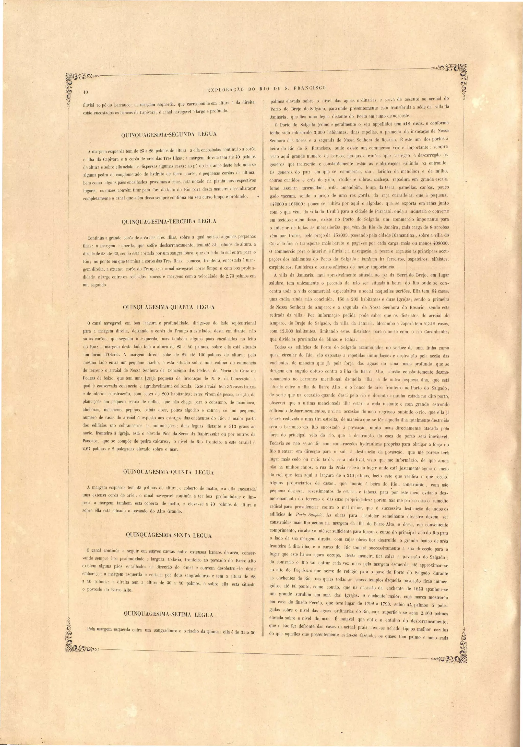r 
FR N CISC O. 
EXPLORAÇÃO DO RIO DE 
l)almos el vada sobre o niw'l elas :lguas ol'{lin lI'ia;;, e ·el··.·e de a. sento ao arraial lo 
Porto do Brojo do Salgado, para onde presentemente stú lraO 'ferida a écle da villa da 
Januaria, que Dca uma legua di tanle elo Porto em mmo de no)' e t . 
O Porto do al rrac10 (como é geralmente o s a appelJielo) tem 4.18 CJ. 'l , e conforme 
tenho sido inform'lc1o 3,000 habitante., cllla capella., a primei)'a d imocaçã de ~ossa 
enhora dil Dures, e a eglllllh do:'o a nhol'a lo Ro ario. 11; 'te um dos portos :'l 
beira el Bio de S, Fl'anci c, onde exi te um ommercio vivo e importante; empre 
eslilo aqui grande num "0 ele l):lrcos, ajol~jos e Clnôas qllO carregão e de:>carregão os 
genero que tI' ·1:<.er50, e con tantem nle sLão a ernbll'cJ.çãe· sahindo 0:1 entrando. 
Os aenero', cio paiz em CJue e c mm rcia, são: rarir1tn ele m'lnclioc'l e de milho, 
couros cUl'lido e crús ele glU , veJ.do e c lbl'a , cacha~il, rapaduL'il om gl'~lllde e cala, 
flimo, a. ucar, m'll'mellada, c'Ifé, :Hnrnd im, lonca da terra, g:lmellas, anôa, pouco 
gildo Yaccum, endo o pre~ ele um'l rez g reli, ua ral} cUl'ralleil'tl, Iue é pe'[uena, 
UUOOO'a -16UOOO; lOUCO se r.ldtiva p r arllü O algodão, ([de e ex.porta em rama junto 
c m o qu vêm ela yilIa elo rubú p'll·;L a cidade d Par;lc~tú, anel a industria o converte 
em tecid S· al"m di s , exi::;t no Port tl Salgado, um c mmel'cio impo:·tanle pam 
o interior d Ioda a' m )' 1IIoria erue v"m d Ri cl Janviro' cada c'lrga de 8 arrobas 
vem por tropa, p lo pr p Ir ~ ",00 , pa 'and p la cicl'ld Diamantina; obre a villa d 
Curl'ello ficJ. o l"an porte mai' baraLo c pag'l- e por c da carga mai' on meno ~o;'OOO. 
O commor ia para o iut ri)r (', fluvial' a nav gaCão, a po ca e clça são a princip1es oceu­paçãe 
d habitant. do P l·t uo SJ.lg:l.llo; taml ro ln rerl'eiros, apateiros, alfaiates, 
carpinteir o , funileiro' atl'O fficiae' d maior imp rtaneia. 
A vill:l d:1 Janual'ia, mUi apl'azivelmenle ituach au p.~ eh erra do Brejo, em Lugar 
alubre, tem unicamenle o peccado d não er ituada á }Jeil'a do Rio ond e con-centra 
toda a vida commercial, e peculaLira e ocial nlqlelle ertõe. ElIa tem 61. ca a~, 
uma adêa ainda não c n 11Iida, 150 a 2 lllbitante' du:J.~ Igreja'; endo a primeira 
ele o a S nhora do Ampnr; a egun la ele o a nhora do Ro ario, end e ta 
retirada ela vil Ia. Por imformacão peelida póde aber que os di lricto do arraial do 
~ 
.mparo, do nrejo lo algado da rilla da Janaria, ~Io /lmbo .lapor·' tem 2,312 casa, 
com 12 500 hnl>itante, 1imitand e le di tricto I ara o norte com o rio Carunllanha, 
que di'ide a pro'incia ele :lin(1 e Bahia. 
Tod s o eclincio elo Pari lo alga I accumulado n yel'tice de uma linha urva 
qua i circulaI' II Rio, :q Q la. a repeLida innundaçõe' c de trdiçã pela acção da 
enchente' cle maneira que jil pela forca da. agua do canal mais profundo, que e 
dirigem em anaulo obtu.: . r Lra a ilha do Barro .Il, an ã Carl tanteme~1le de mo­ronamenLo 
no b:1rranc meridi nal daqllella ilha, e de ulra I cquena ilha, que e lá 
jtuada enLre a ilha do Barro _Il , e o banc de ar"a fronleiJ'O ao ParLo do algado; 
de arte que na orca ião quan lo de:ci [elo rio e duranLe :1 minha e lacIa no dito porto, 
ob errei que a ultima menci nada ilha e t1Ya a cada in tante e com arande e tronclo 
oUrendo de bnrral :Jmento, o 'i na o ca ião do meu re'l're o ubindo o rio, que ella já 
e Lava reduzida a um'l tira e treita ele m:lnoira que e rôl' aquella ilha totalmente de Lraida 
erá o barranco d Hio eo atado á povoação, muito mai' dire lament aLacada pela 
força do prin ii aI yeio do rio, lue a d struição lo cáe. do porto erá inevitavel. 
Todaria e não e acuclir 001 con trucçóc hyelraulic:l propria para obriaar a força do 
Rio a entrar em c1ireccão para o uI, a de truição da povoação, que me parece terá 
lugar mai cedo ou mai - larde, erá infaII ivel, vi to que me in formárão, d que ainda 
não ha muito anno, i1 rm da Praia e"tava no lugar onde esta jLl tamente agora o meio 
do rio, que lem aqui a largura ele 4.,31·0 palmo, facto e 'te que yerifica o que receio. 
Algun proprietario de casa,. que fiarão :i beira UO Rio, coo truirão, com náo 
pequena elo'peza, re e timento de e ta a e tabo:1, para por e te mei'o evitar o de _ 
moronamento cl terreno e da ua' pr prieelau . pOI'>m não me parece e te o remedia 
radical para providencial' contra o mal m:1i r, que é ucce i'a destruição de todos o' 
eclificio do P01'tO Salgado. ~ obras para acautelar semelhante desa tre devem e1' 
construidas mais Rio acima na mal'gem la ilha do Barro Alto, e ele ta, e01 conveniente 
comprimenLo, rio abaixo, até ser sufficienLe para forçar o curso elo principal v ia do Rio para 
o lado da sua margem direita, com cujas obras fica de truielo o grande banco cIe arêa 
fronteiro ú dita ilha, e o C'lr o do Rio tom'lrá succe sivamente a ua direcção para o 
lugar que este banc.o agora oc upa. Do ta maneir':l fica alva a p::lvoação elo Salgado; 
do contrario o Rio vai entl'ar C:1da vez m:1is pela mal'gem e querela até approximar-se 
ao alto do Pequiseiro que serve de refugio para o povo do Porto elo Salgado durante 
a enchenles do Bio, nQS quaes toda' a c:Jsas e templo elaquella povoação ficão immer­gielo, 
até tal ponto, eomo cantão, que na occa ião da enchente de '1843 apanhou- e 
um grande surubim em lima das Igreja. A enchen te' maior, cuja marca mostI árão 
em ca a do finado Ferrão, que teve lugar de 1792 a 1793, ubio 4.4, palmos 1) pole~ 
gadas sobre o nivel da agua' ordinaria elo Hio, cuja upedicie se acha 2,'160 palmo 
elevada sobre o nivel llo m:1I'. É notavel que entre o entulho do desb:Jrrancamento, 
que o Rio fez defronte da ca as na actual praia, tem-se achado tijolo melhor cozido' 
do que aquelle que pre entemente e tão-se fazendo, o quaes tem palmo e meio cada 
• 
·10 
fluvial ao pé uo barranco; na mal'gem e 'querela, que corj'espon Je em aItIll',::(rlurlir'ila, 
o t:io nco tados o, banco. r]n Cnpivara; o c:mal n:wegavel é largo f profundo. 
Q ú,QUAGESIMA- EG NDA LEG A 
Amargem e·f.[uor.u1a I~em d0 C...)<".1 (a 9- 8 palnlos de«'dtu1",I a ella enco tadas COlllÍnwio a coroa < 
ilha da Capivara e a conja de arêa da Tres Ilhas; a margem direita tem atl~ 4·0 palmos 
de altura e aI re ella a 'hão- di persa alguma ca as; ao p', do barranco desle lado nota- e 
;llguma p dra d conalomerado de h 'drato d ferro e arêa, e pequena corôa da 111ti~la, 
bem amo algun pá en alhados prox.imo a e ·ta , está notado na planta nos re p CtlrGS 
lucrare, o f[uaes conv "m tirar para fóra elo leito elo Rio para de ta maneira de embaraçar 
rompI lamente o cnnfll qne nlém di o empre continúa em seu CUl"O limpo e profl1n1lo. 
QUL QUJ.GESIMA-TERCEIRA LEG A 
Continúa a grande coroa de arêa das Tros llh:ls, obre a qual nota-se algumas peq~1Crl:lS 
ilhas; a margem r (lUeI'lIa, que 8011)'e desbarranc:1mento, tem até 3-1 palmo de altura, a 
direita ele 2 aI" 30, SCllUO e, ta cortada por um angra louro, que do lado (lo sql entra para o 
Rio' no ponto em que termina a COI'oa elas Tres Ilha, com 'ça, fronteira, encostada ú mar­gpm 
tlireita, a extensa corôa do Frango' o c:lI1al navegavel COlT limpo e com bO:1 pr flln­dillarlr 
e largo enlre os referido banco o marg ns com a ,"cloei liHI d 2,i3 palmo em 
um segundo. 
O--UINO--UAGESIMA-OUARTA J..EGUA "- 
o canal navegael, em boa lal'gura e profundidade, dirige- e do la lo eptentrional 
pata a margem direita, deixando a corÔ:l do Frango a e te lado' de ta em diante, não 
só a corôas, que segu m ft eSl[uerda, ma' tambem algun' púos ncalharlo no I iLo 
do Rio; a margem de te lado tem a altura de 2~ a 40 palmo, obre lia está iluado 
um forno d'Olaria. . m:lI'gem direita obe de 22 at', -tOO palmo ele altul':l; pelo 
mesmo lado ontra lIl1 pequeno riacho, e e tá ituad sobre uma collina ou eminencia 
do terreno o arraial de Nossa Senhora da Conceição d1s Pedr:t de )I'lria da Cruz ou 
Pedras tle baixo, que tem uma Jgreja pequ na de invoca <ia de ~. . ela Conceiç<lo a 
qual é conservada com aceio e agradavelmente olloc:1fla. E'te arraial tem 3;) ca'a baixas 
e do inferior con trncção, com cercJ. de 200 habitante ; e tes vivem de po ca, riação, de 
plantaçõe em pequena e cala de milho, que não chega para o coo umo, de mandio a, 
abobara, melancias, pepinos, hatata doce, pouco algodão e canna; s' um pequeno. 
numero ele casas do arraial é exposto aos 08trag"l das enchentes do Rio, a maior parte 
elos edificios são sobranceiro~ ús innundações; duas legua distante c 3-13 grilo ao 
norte, fronteiro á igreja, está o elevado Pico da Serra eh Itabira aba ou por outro da 
Pias aba, que se compõe de pedra calcare:1; o nivel do Bio fl'Dnteiro a e te arraial é 
2,67 palmos o 2 polega las elevado sobre o mar. 
QUINQUAG-E.SIMA-QlJINTA LEGUA 
A margem c quonla lem 2;) p1lmos de altill'a, e coberto de malta, e a ella cnc stada 
uma exten a corôa de arêa; o canal na'egael continúa a ter boa profundidade e lim­pe 
a, a margem tambem está coberta do malto, e eleva- e a 40 palmo de altura e 
obre ella está ituado o povoado do Alto Grande. 
QUINQUAGESIMA-SEXTA LEGUA 
O canal continúa a seguir em uave cül'va entre exten os b::mcos de area, conser­vando 
,emrJrl.: boa prOrtln lidade e largura, to 1:1'ia, fronteiro ~o povoado do Barro Alto 
exi tem alguns páo encalhados na direcção do c:lllal e convem desobstrui -lo deste 
embara~,o; a margem esquerda é cortaua por dous angraclouros e tem a altura ue 28 
a 4·0 palmos' a direita tem a altura de 30 a 4C palmo, e sobre ella está situado 
o povoado do Barr Alto. 
Q I JQUAGESI iA-SETIMA LEGUA 
Pela margem esqaerda entra um sangraclouro c o riacho da Quinta' eIla é de 3:> a ;)0 
/ 
 