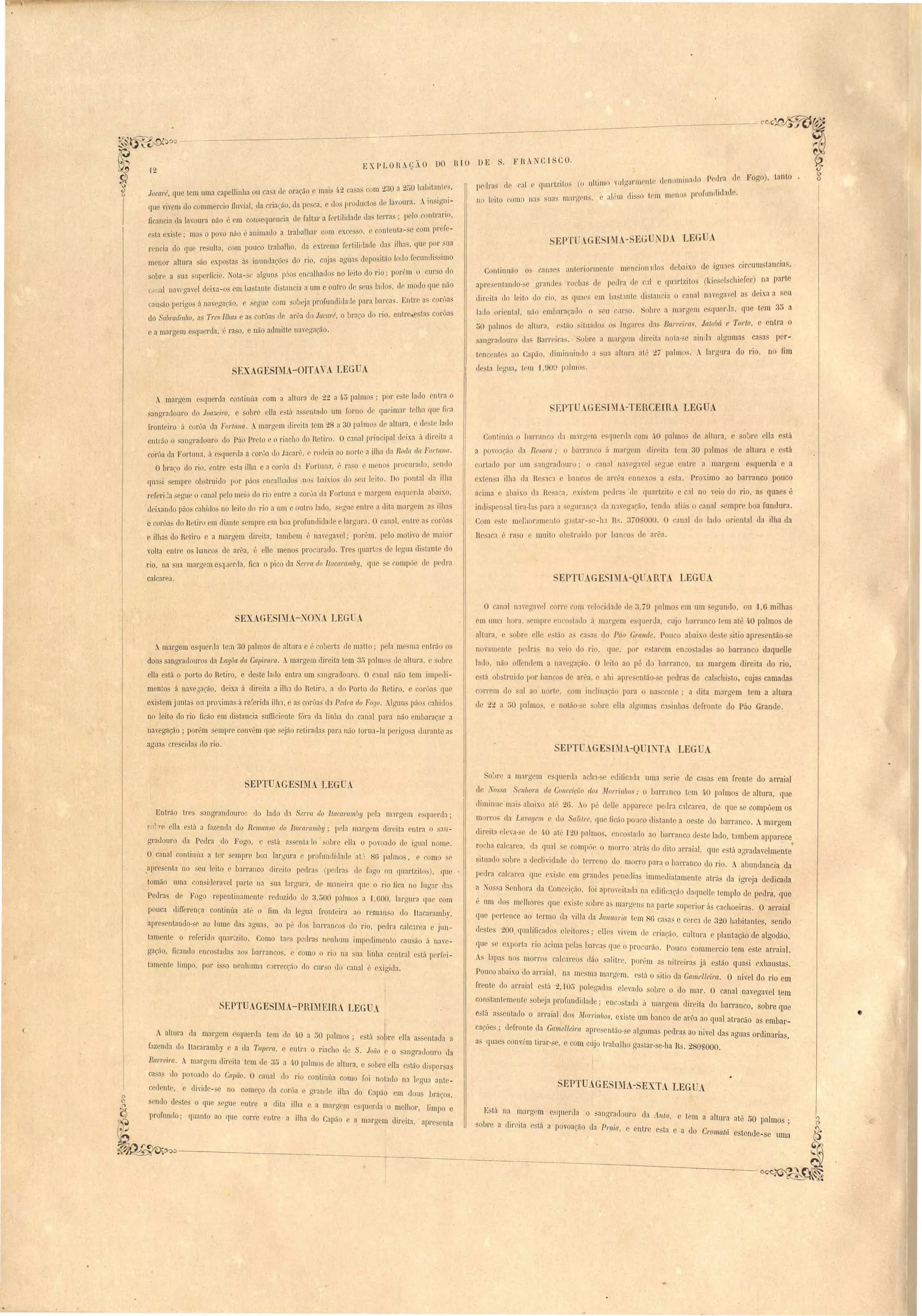 qual'Lzito' (o ultimo vulgal'Illent (Ien minado .Pe'cll'.fl de 
lia' mal'gcn, e a em 1II'S· ) I lU m nos pl'Olunrlltlaue. 
l · ircum Lancia , 
. FHANCI CO. 
" 
,12 EXPLOHAÇÃO DO RIO DE 
Continuão () call"", e "", 1)1. l'iorment mencion 1110S debaixo (e IgO:1 s t 
rrl':lndes I'oclta de pedra rle CJI e (lU:1I'tzito (ciesel chiefer) na par e 
apre:; ntanr10- e t> ..' ai naverra' I a deixa a seu 
dil' ita do leito II rio, a c]uae' em basto nte (II tancla cal ( ( o' 
Sllllerla qne tem 3U lado oriental, na- emlJaraçallo o eu UI' O. Sobl'e a margem '1 c" a 
50 palmo d altura, e l,l ituado os lugares c1rt Barreiras, JaloM e Torto, e entra o 
angl'ae1ouro u,I"~ B"u['[' l'l,'a'. Sobre a mílI'!v!Cill rlil'eita nota-se ainlIa algumas c• a as pefir-ten 
entes ao Capão, diminltinrlo a sua altura até 2i palmo. A largura do 1'1 , no 1m 
de ta Icglla, t lU U:)Qü p:llmos. 
Fogo), Lant 
SEPT lAGESIMA- EGUND LEGUA 
pelIra de ca I 
no leito om na 
- . ') a'a com 930 a 250 llalJitanle', 
Jacaré, que lem uma capelIinba ou ca a ele ora~ao e mal 1-0.. l l ... ' irrni- 
que vivem do cummer ia DUV.Ial, da Cl'.la~a- , lia p ca, e tlo 11rollu to de l::noura. ~ ln ,o" 
ficancia da jaoura não é em on equencia de faJlal' a [ rtilidade lia terra . : elo o:llll:; ~ 
e La xi::.Le; ma OPO'O na-o e' 'aoimado a trabalhar com exces ,e ont nta e P 
r n ia do que 1'c uIla, com pouco trabalho, da exLrema fel'tili!lade da ilha, lU p~r. ua 
menor altura sa-o x.pos ta<a' inuodaçõ do rio, cuja aguas deposIitão 1 do fecundl:;slmo 
sobre a ua upel,nIcI'e. ot,a-<u algun 1)'"0.encalhados no leito do rio; por '1m o cnr o (rO 
'ilnal llavcgavel d ixa-os em ba tante di ·tancia a u~ e outro de eu lado , ue~ modo que ::<10 
cau a-o peri'go a. nave· aacão e eoue com olJ ja profllodillaile para bar a . hn tre as COI uas o ." • 5 , " 
u.1O Soúr{/{1l'1l1/ o, "n 1"'es Il1Ias e a corôa de arêa do Jacaré, Obraço do 1'10, entre,ç tas cOloa 
e a margem e qu rda, é ra o, e não admiLte nav gação. 
SEXAGESIMA-OITAVA LEGUA 
A margem e querda contl'ou'a com a altura de 22 a ~5 palmo ; por este latlo 1 lra o 
anorac1ouro do Joa;:,ei7'o, e obre ella e tú as ntaLlo um forno ] queimar telha qu fi a 
fl'onot iro ú eorôa da Fortnna. margem dl"rella tem..9. a 30 pa(lmo de 'alt,ura'.e d .L .lado 
entlá o sanrrl'adouro do Pito Preto e o riach do ReLL. ro, Ocana1prin ip,al tI.Ixa a direita a 
coeua tla Fortuna, á e quenla a eorôa tIo Jacaré, rodeia ao norle a ilha da Roda da Fortl/I/a. 
Obrn( d.o rio, ntre esta ilha e a com"a d:l FOI tuna t'"l Ja o e meno pr curado, . n. do 
b ., J seu lcito Do pontal da ilha crU:l i empee ou truido 1101' púos enealhatlos .no amos O, , 
referi la egue o canal pelo meio do rio entee a 01'0a lia Fortuna mal'gC1~l e qucrda n~~lx , 
deixando páo cahido no leito lo rio a um e outro lado, errue entr a dita mara m a Ill~a 
e corôa elo R tiro em diante sempre em boa profundidade e largura. O anal, nlre a 'or~a 
e ilhas do Retiro e a margem direita, tambem é naegavel' p r~m, p lo motlo d maIOr 
volta entre o bancos de arêa, é elIe menos procUl~:ldo. Ires quartos de I gua di lant d 
rio, na u:l marg me3q I rlla, oca o pico da Serra do Jtacaramby, que e ompõe de p dra 
calcar a. 
SF.PTU..GE 1M -TERCEIRA LEGU 
Continúa o barran o <la margrm e f[U rda om /1-0 palmo de altura, e solJrc ella eslá 
a p VO:lrãO da Re aca,. o harranco ii margem e]./I' J'ta t m.30 palmo d altura e e tá 
cortado por um 'angrallouro' o 'an:ll nav ga' 1 egue entre a margem esquerda e a 
exlen'a ilha da R 1 a banco d lll'rêa nnex 'a 'ta. Pr ximo ao barranco pouco 
a .Ima e a·)1 "a'l xo ll',l R "aca , xi 'tem IJetIl'a tIe quaetzito c c:ll n veio do rio, a quaes é 
indi pen allira·la pal'a a errnl'anca rIa 11 reg:Icão, tend aliá o anal mpre boa fundura. 
Com mel:l rrtm lIto g,1 tar- e-11.,1 I>. ''Jl-IOI 00 • O I II latIo riental da ilha da 'ana o ( 
R ::.a a é ra o muito obstrlliu por uan o de ar"a. 
EPT GE IJL -Q RT LEG A 
SEXAGESIMA-NüNA LEG . 
Amargem e'queecla te;n 30 palmos de altura é "aberta de malta; pela me ma entl'ão os 
dous sangradouro tIa LagOa da Ca}Jivara. Amargem direita tem 35 palmo de aUm a, obre 
ella está o porto do Retil'O, e de te lado entra um :mgraclouro. O canal não tem 1mp di­menlo 
á naveóa~ão, deixa á direita a ilb:l do Retiro, a do Porto do Retiro, e canja que 
existem junta ou pl'Oximas á re~erida il111, e a' corôas da PecZm do ForJO. 19un páo~ cahidos 
no leito do rio ficão em distancia sufficiente [óra da linha do canal pal'a não embaraçar a 
naegação; porém empre convém que sejão retÍl'adas par::! não torna-la perigo a durante as 
aoona crescida do rio. 
O canal na'cgarel COI're ' m y locidade li 3, ia pnlmo m um gundo, ou '1,6 milha 
m llm:l hOl'a, 'elllpre 1 tado á marg m e fluerJa, ujo barl'an o lem até 40 palmo de 
altura, e obr lIe tão rt. asa tI( F/Ío Grande. P u o abaix de te ilio aI re então- e 
novament p dra n veio do rio, qll, por e tal' m neo tada ao barranco daquelJe 
]aLlo, nã ofTend manar gação. I it ao pé d barranco, na margem direita do rio. 
e lá b truido p r ban 'o. de arêa, e ahi apr nlão- e pedra de cal chi to, cuja camada 
c rrem do uI ao norte, com inclinacã para na'c nte' a dita margem lem a altura 
le 22 a 50 palmo, e notão- e 'olre lia alguma ca inha d fronte do Páo Grande. 
SEPTUAGE 1M .-QU1I TA LEGUA 
o: re a margem e querda acln- dificada uma erie ue ca a em frente do arraial 
de ~'oss{t en/10m da Gonceiriio do ~Iorl'illhos' Obarran 'o t m 40 I almo de altura, que 
diminue mai' abaixo até 2ü. Ao pé d II apparecc petlm calcarea, de que e compô m os 
morros ela Lava[jem e tlo Salitre, qlle Dcão pouco di tante a oe te do barranco. margem 
direita ele'a- e tle 4,0 nté J20 palmo, encostado ao barranco de le lado, tambem apparece 
1'0 ha Galcarea, da qual e compõ o morro atrá do dito arraial, que e tá agrada, Imente 
ituado obre a decli'idade d terreno do morro para o barranco elo rio. A abundancia da 
peura calcarea que exi t em rrramles p nedia immediatamente atrá~ ela ioreja dedicada 
a TOS a Senhora da Conceição, foi aproveitaela na edifi aeão daquelle templo de pedrá, que 
é um elos mclh res que xi te oure i1 margcn na parte uperior ú achoeiras. O arraial 
q[le pertence ao termo da villa da Jan'Um'ia tem 86 ca as e cerca ele 320 habitante, sendo 
ele tes 200 qllalili:aelo el itor s; el! s ,ivem tl criarã , cultura e plantação ele algodão, 
f[ll e exp rta rio acima pela barca qu o procllrão. Pouco commercio tem e te arraial. 
 lapas no morros calcar os dão salitre, por~m a nitreira já estão qua i exbaustas. 
Pouco abaixo elo arraial, na mesma margem, e tá o itio da Gamelleira. O nivel do rio em 
frente do arraial e tá 2, -105 polegaeln elevado sobl' o do mar. O canal navegavel ~em 
constantemente obeja profundidatle; ene stacla h margem direita elo barranco, sobre que 
está assentado o anaial, dos M01'1'ill/IOS, existe um b:lllCO de arêa ao qual atracão as embar­cações; 
defronte da Gamelleim apresentão-se alguma pedras ao nivel das aguas ordinarias, 
• 
a quaes convém tirar-se, e com cnjo trabalho gastar- e-ha Hs. 280 000. 
SEPTUAGES1MA-SEXTA LEGUA 
Está na margem e querda o sangratlouro da A.llta, e tem a altul':l até 50 palmos; 
obre a direita stá a povoacão da Praia, e entre esLa e a elo Gromatá estende-se uma 
SEPTUAGESIMA LEGUA 
Entrão Ires angeandouro. do lado eb Serra do Itacarambu peb margem e quenla; 
fO' e ella está a fazenda do Remanso do Itacaramúy; pel:l margem clir'eita entra o san­geatlouro 
da PeLlra ,do Fogo, c e tá as enta lo obre ella o povoado ele igl1nl nome. 
O canal ontinúa a tcr sempre bO:l largura c profundidade atJ 8G palmo , e como se 
.aprc enta no eu leito e b:lrranco direito pedl'a (petll'a !lc fogo OLl quartzitos), que 
tomão uma eon idCl'avel parte na sua largura, de man ira que o rio fica no lugar da 
Pedra de Fogo repentinamente reduzido lle 3,üOO palmos a i,GOO, largura que com 
pouca uilTerenca continúa até o fim da legua fronteira ao remanso do Itacaramby, 
apr sentanuo-'e ao lome e1::1 aguas, ao pé dos barrancos do rio, pedra cnlc:lrea e jun .. 
tamente o r r rilio qnarlzito. Como t:les pellra nenhum impedimenlo causão á nav _ 
gação, fic:llldo enco tada ao lJarranco, como o rio na sua linha central está pcrf i­tam 
nl limpo, por i o nenhuma c rrecção do CLll"O tIo canal é exigida. 
SEPTUAGESIMA-PRIMEIRA LEGU1. 
A altura da mal'g m e querda tem de 4·0 a 50 palmo ; e tá sopre eHa a sentada a 
fazenda do Itncaramby e a tla Tapem, e eull';), o riacho tIo S. Joüo e o sangradouro da 
Barreira. A marg m direita tem de 35 a /1-0 palmo de altura, e obre elIa estão di per as 
ca a LIa povondo do Capüo. O canal do rio conlinúa como foi notado na legu:l ante-edcntc, 
e divide- e no começo üa or0a e grande ilha do Capão em ·dous braços, 
cndo de tes o que egue entre a dita ilha e a margem esquerda o melhor, limpo e 
profundo' quanto ao que cone entre a ilha do Cal :10 e a margem direita, apre. nta 
Ik 
.~~---------------r-----~--,- ~_____ ~ 
~~ 
 