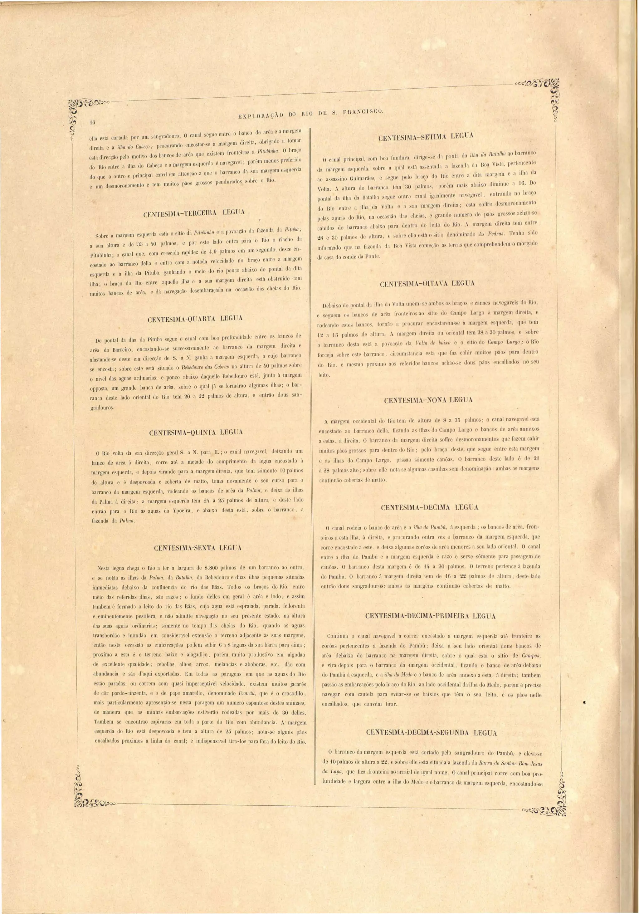 CENTESIMA-8ETIMA LEGUA 
nta (1; ilha da Batalha ,10 b3l'ran '0 
I'az Iria I Boa Vi ta, p rtonc 'nta 
EXP LOHAçÃO DO fi IO DE S. F R 
o canal I rin 'ip:ll, eom 10: I'nnrlura, dirige- e 11:1 p 
d:l margem esqu rda, obr a qLl:ll e tá a s Iltalh a 
a ilha da 
ao :l' a ino Guimaráe, e segu pel hraço lo Rio ntre a dita I'il:ll'g m 
Volta.. a1Llll'a do IJarl'aneo tem diminue a lü. Do 
30 paIm s, .p re.m m'al. ",.)'llixo pontal da ilha da B:ltalll' egue outl' "ln:ll ig nlmente Ilav gave I . ntrando no braço 
do Rio ntre a ilha da Volta e a lia m1rgem d"/1'01 ta ,; oat o[Ir de m ronam ,ltlO 
p la ag do Rio, na occa . lá ( ·l a l' nde numero Ilo [Y'IO oerr o aehão- e l(l '1 la , o gl'a ' 
callido do barranco abúxo para d r tro l]O I I'tO d0]J1' .  n" 'gem direita tem entre I I uI 
28 e 3D 1)111110' de altura, .obr 'lia' til O 'itio den minatl0 As Pedl'(t,~. Tenho ido 
inl'ormado qu" na I'azellll:l (1: no~ Vi. t:1 começão a terra. qu compreh nd.em o morgado 
da ca a elo conde LI:l Ponle. 
CI CU. 
CFNTE8IM -OITAVA LEG A 
Debaixo d pontal da illn d1  olta un m- e ambo o brac ,canae na,ega"eis do Rio, 
I ,"11C S lle ar1 I'l'ont ,irO" ao 'iti do Camp Lal'go á marg m dir ita, e r, s g lem n " 
rocleantlo 't ban o~ I má') a pr ur:ll' nco tal' m- e á margem e querela, qu tem 
'ltt a J~ palmo de altura, A marg m direita ou oriental tem - a 30 palmo', e obr 
o barranc de ta tá a povoará tI:l TalIa de baixo e itio do CW1LpO Largo; o Rio 
ror eja 01 re e't barranco, ir um tancia r ta que faz ahir muito páo para ] ntro 
elo Rio, fi mo proximo ao r rrrillo banco acltão-, dou páo nca]haelo no eu 
leito. 
CE TE Di - JO A. LEG A 
A marg m o cid nta] do Ri t m II altura de R a 35 palmo . o canal naveaav 1e tá 
enco~tado ao barl'anco d lla, li :llld a ilha d Campo Larao ban o de arêa ann xo 
a e ta , á dir ita. O I al'raOGo da mararffi lireita fIre d moronam DtO que fazem ahir 
muito pao gro o para d ntro Jo Rio: pelo braço de te, cru 
c a ilha L1 Campo Larg, p:l á .mente anua. O barran o de te lado é dr 2,1 
a 28 palmo alto,; ure lle nota-' alguma ';1 inha md nomi nação: arnha amara ns 
ron ti nnão cohrrta~ d m:ll to. 
CENTESIMA-DECIMA LEG . 
o canal rodeia o banco de arêa e a ilha do Pam~ít. á _(IUrda; O banco le arêa, I'ron-teiros 
a ta ilha, á direita, pr curanu outra vez o barl'anco lla margem quenla, qu 
corr nco tado a este, e deix.a alguma c rÔ:L de ar"a menor a eu lado oriental. O canal 
elltre a ilha. do Pambú e a margem e querela " razo e erve óm nte para pa ::;agem d 
aoôas. O barranco Lle ta marg m é le lft. a 20 palmo'. O terr no p rlence ú fazenda 
do Pambú. O barranco á margem dir ita t.em de .16 a 22 palmo' ]e altnra' de te lado 
entráo dou angradouro: amba a~ margen continuão cob I'ta le matto. 
CENTE8IMA-DECllL.-PRIM.EIRA LEGUA 
Continúa o canal n:wcgavel a correr encostado á margem e ql1erda at:' Jronteiro á 
'orôas perteo enles á fazenda do Pambú; deixa a s lU lado oriental üou~ banco' de 
·arêa .debaix.o do barranco na marg m direita, sobre o qual está o itio 1e Campos, 
e vira dep is para o barranco da margem occidental, ficando o banco ele arêa debaixo 
cio Pambú á esquerda, e a il/w do ~r[edo e o banvo de arêa annexo a esta, Ú direita; tambem 
passão a embarcaçõe' pelo braço lo Hio, ao lado occidental da ilha do M elo, por~m é preciso 
navegar com cauteb para evitar- e qs b:1Íx.i03 qu· têm o sea leito, e o páo nelle 
encalhado, que convr,m tirar. 
CENTESIMA-DECIMA-SEGUNDA LEGUA 
O barranco da margem esquenla e tá cortado pelo 'al1gr:lllonro do Paml Ú, e eleva-se 
ele '10 palmo ele altura a 2z, e sobre elle estú situalla a [azenüa üa Barra tio SenllOJ' Bom Jes/ts 
da Lapa, que fica .fronteira ao arraial de igl1:.l1 nome. O c:lna1 principal cOl're com boa pro­fundidade 
e largma entre a ilha do MeL10 e obarranco da margrm esquenla, encostando-se 
o lJanc de 'u'Oa e a mal"gcm 
ella e til cortatla por um anurndoul' , O canal egu elltr ' • 
, 'rre n dil'eita obrirr:lLlO a tomar 
dil'eita e a ilha do Cabeço; pI' cmando enco tar- o a maIo) ". ~. , 
. 'r t' 'os i P,I nbllllw. O LJI aGo 
e ta direcção pelo motivo do bancos d area que eXI tem ron ell ,. , . I 
, , I, porém meno pI' I 1'11 o 
(l'o Rio entre a ilha d Cabeço· a mal'gem esquer b li navcga,e , 
- barranco da ua marrrem o qurrda 
c10 que o outro e principal c:ln'll m attençao a qu o . , . 
, . a 'o O pendurado ~ubl'e o RIO, 
. um flesmoronamento e trm mUito paos n l . 
CLNTESIMA-TERCEIB.A LEG : 
- I r zenda da Piln/Ja; Sobro a margem esquerda estú o itio d'] PilnIJil1l1f1 e a povoaçao ca a .' . 
a ua altura é de 3:> a 4.0 palmos, e por e te la lontra para o RIO o rlach da 
Pitul inha; o canal que, com cre ciL1a rapidez ele .(j.,!J palmo om um segundo, desce en- 
co ta(1o ao 1)arrcoadneIl.a e entra com a notadn velucitlado no braço enlro a margem l , 
esqu r a a '/1 a d" P'ltLLb" rranhando o m io do rio pouco abaix.o do pontal da dIta J 1,,, li, o ' .' , . 
ilha' o braço do Rio entre aqueJla ilha e a na marg m du'elt.a . ta ob ,trLlldO c~m 
1, 11'''''Oorração desembaraçada na oc asião da cheias do RIO. muito. banco d al"êa, r. (a '" 
CENTESIMA-Q ARTA tEG A 
I 
d 
Do pontal Lia ilha da Pituba egue o canal com boa prol'undid:u}e entre os ha~c~ Li 
arêa do Barreiro, enco tando-se succe sivamente ao banan o da margem (.111' Ita 
ara tando-se de te em direccão de S. a N. ganha a margem e qLlerda. a cujo barl an'O 
se encosta; sobre este e tá situildo o Bebedouro das Cabras na altura de 4·0 palmo obr 
o nivel das aguas ordinarias, e pouco abaixo daquelle Bebetlouro está, junto ti. margem 
opposta, um grande banco de al'êa, sobre o qual já se formárão algumas ilha ; o bar­ranco 
deste lado oriental do Hio tem 20 a 22 palmos de altul'a, e entrão dous san-gradouro•. 
CE~ TESI~1A-QUINTA LEG .~A. 
o Rio volta dJ. ~n direcçã geral S. a ~. p11'.1 E.; C11ill n1 ve:5:1"el, d ixando um 
banco de arêa fi direita, corre at~ a metade do comprimento ua 1 gua enco tad ; 
margem esquerda, e depois virando para a margem dil'eil:l, que tem ómeote lO palmos 
de alLura e é despovoada e coberta de matto, toma novamenle o seu cm o para o 
barranco da margem esquerda, rodeando os banco de arêa da Palma, c deixa a ilha 
da Palma :l direita,; a margem e 'quen1a Lem 2!~ a 2ti palmos lle altura, (le te lado 
entrão para o Rio as aguas da Ypoeira, e abaixo desta est<í, sobre o bal'rall('.o, a 
fazenda da Palma. 
CENTESIMA-SEXTA LIGl'A 
~esta legua Ghega o Rio a ter a largura de 8,800 palmo, de um barranco ao outro, 
e se notão as ilhas da Palma, da Batalha, do BebeLiollro e dilas ilhas pequena ituada 
immediata debaixo da conIluencia L10 rio das Rãas. Todo os braços do Rio, eotre 
m io da. referidas ilha, ~o razos; o fundo delle em geral é arêa e louo, e as im 
Lambem é I'ormad' o leito do rio d:~' Rãas, cuja agua e t.í c. praiada, parada, I'euorenta 
e eminentemente pe tifera, c náo admit.te navegação no eu pl'esente e tado, na altura 
da ua agua ordinaria; sómente no tempo el1s cheias do Rio, quando a aguas 
transbordão e inundão em con iueravel extensão o terreno adjacente á sua margen', 
cnl,ío nesta occ:lsião a embarcações potlem subir Ga 8 leguas da sua barra para cima; , 
. proximo a esta " o terren baixo e alagadi~o, por'm muito proJuctivo em algodão 
de exce11enle qualidad ; c bo11as, alho. arroz, melancia c abobora, etc., dão com 
abundancia e sã d aqui exportada. Em toJas as pallgens em que as aguas do Rio 
estão parada, ou corr m com qua i imper eptivel velocidade, exi tem muito jacarés 
de côr pardo-cinzenta, e o de papo amarello, denominado Ururáu, que é o crocodilo,; 
mai particularmente apre en~ão-se ne'ta par.lgem um numero espanto o destes animaes, 
d man ira que as minha embarcaçõe e liverão rodeada por mais ele 30 delle . 
Tambem encontrão capivara em tOlla a p:lrte do Rio 0111 abundan ia. ' margem 
c'qu·l'lla do Hi tá de povoada e tem a altura de 25 palmo~,; nota-se algun paos 
encalha lo prox.imo á linha do canal; é i Illli pen a" I tira -lo para róra do leito do Rio. 
;~~------_---=._------------.-------,.---------- 
uú 
I 
 