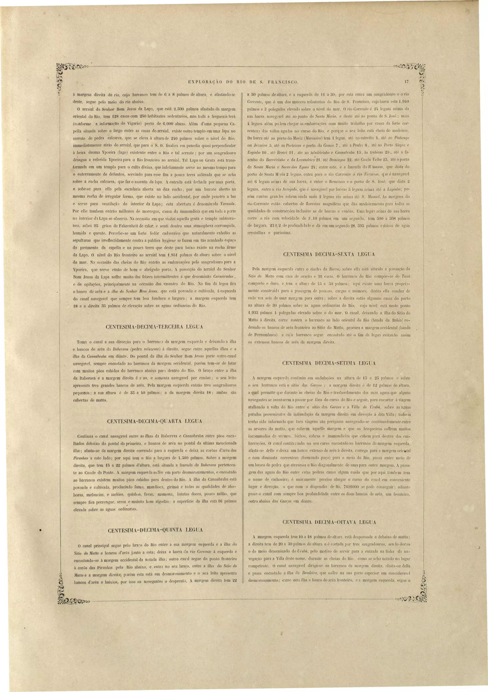 ~~~_..o.....-~ --:---__------'-~ ccÇ~~ 
li 
E XP LOTI AçÃO DO R1O DE. II R_ •-CI S CO. 
a 30 palmo ele altura, e a e::;qucrlb II II a ~O· por esta entra um anaracloul'o o rio 
Corrente, que é um do m:1iore' tributarias <10 Rio de . Francí'co cDja harra (' ta /,01-0 
palmos e 3 polerradn e.levaelo obr .0. ui v I elo mar. O rio Correot é 21~ I gua acima Lla 
sua bal'l'íl. naYl'gwel at" ao ponto d ([l1ta Jlaria, e de t at" ao ponto de . Jo.é; mais 
4, legu3 al"m po lem lIegar a mI arcaçóe com muito t.rabalho por caD a da forle cor­reotez'l 
lIa ,alta agulla 00 UI' o elo Rio, c porq:Je o CII Icilo e.tá cheio d n1:ll1eira.:;. 
Da barra até :la porto do Mari::; (Ual'iseiro) tem 11l'gua. até ao C' lreito 4., aI" ao Pil//lellgo 
ou Joneiro ti, até as Porteiras e porto elo Gomes 7 , até a Penh'( 8, até a porto _"tleYl'e ' 
Espinito 10 , at,j Broiri 11, :lte a teôoleiri.nllO Cal/lla'mibr, ,I u, ús traitiras 20, até a fa­zenho 
do Bal'reirillllO e da Lavandeira' 21, até Dolltil1[Jos 22, até Gallun 1ellla 2:3, :lt', o port 
de Santa wlaria. c Sacco das Eyoas 2'1,; entl~e e te, e a fazenda tlo R 'l/1aIlSO, que di ta do 
porto de Santa lVI .ria 2 le'Yua entra pa.ra o ri Corrent o rio Formoso, qJe:' nave ;lV l 
alé O legna acim'l de na barra, e entre o Rem:m o c o porto d S. José ([ue di'ta 2 
legu:ls, entra o rio flJTojado, que é naveg'lel por bal'ca' ,) lcgm :lCiUl1 nt', a Lapillll{{' po­rém 
canôan gran les sobem ainda mai 2 legua rio acima até S. Malloel. A m:ll'gen' lo 
rio Corrente e Ião cubertas cle flore tas magnificas que. elão macleiraménto p11'a todas as 
qualidade ele con trncções in lu ive as de barcas e canÔL Uma legu acim:1 de ua harra 
corre o rio com velocidalle (le 3,10 pa.lmos cm um eonnllo, tem ~OO a 508 palmo' 
de larglll'a, 231/t. tle profundil];lllc e dú em um egundo 28, 505 palmo' CJbico de aaU:l 
crrtallina e purissima. 
CENTESIMA DECIMA-SEXTA. LEGUA 
P la ma.rgrm e qnenb ntl'.1 o riach8 da Ba/'l'a; obre ell:1 e3tá itLl:1da a p:woaç;lo do 
Sitio do ~{atlo om caS:l ele Mação e 36 C'lS3S. O barranco lIa Rio compôe- , de Talllí 
compacto e duro, e)l'm a altu!'J ele 'I.;) a 50 p:llmo . aqui exi te lIlll3 bal"a propri1­meote 
con.trilidl para a p3 a.gem de pessJas, cargas e animae~; de te ella conrluz ,1e 
cada v z sei de nm:l m:1rg m para outra; sour adir ita estão algnmas ca a do porto 
na altura d 30 palmo sobre a' agua ordinaria do Rio, CL~O ni vel e tá oeste ponto 
i,935 palmo 4· polegada elevado obre o do mar. O canal, deixando a ilha do Sitio elo 
Matto ii direita, cone contra o bal'ranco ao lado oriental elo Rio (banda da Bahia) ro­deando 
o banco de arêa frooteiro ao iLio do Matta, peocura a margem occidental 0landa 
le Pernambuco) a cu~o I arrao o egue enco tarlo até o fim rIa Irgn:l evilanJo :l .. sim 
os rxtenso h:lnr.os rle nrÊ':1 (ln marg m clirriln. 
CE~TESIMA DECDIA-SETnL. LEG -A 
A m11'uem c ql1c!'lh continúa cm oll(lulacões na altu~a ele LJ a 25 palmo. r sobre 
o eu bar-ranco e.tá o . iLia' da Garça, ; a mar~em di reita ( ele 'J 2 palmos de altnl'a, 
a qual permiLte que dmant:l heia do Rio C tl'a. bonlamcnto lla sua" aguas ql1 alguns 
navegante se aentul' ma pa',ar por fÓl'a do curo o do Rio e egnir, para encul'tar ; -viagem 
atalhaollo a volta do Rio ntre c itio lla Garras e a nUa do ("rlllní, obre a agua' 
par:ld:l provenientr da infíunlhção da margem direita rm elirecção á dila", illa; toda, ia 
t nho ido informado que t:lC viagen ão p I'irro n naveg:lndo- e contiouaelamente entre 
as arvol'e- do matLo, p cobr m aqa lia margem e que os hal'qu iro uom'em muito 
incommodos de " rm 5, Ilichos, cobr:ls immundicia qlle c:lhem [1lJ'a dentro elas 111­barc'lçães. 
O c1ll:11 contin~l1nLlo no eu cur.o enco'tado ao barrilllco (la margem e~(IUerd:l, 
nfasta-se clellc e deix.a um b3nc extenso de ar"a ii direita, c'lrrega para a m:lrgrm oriclíltal 
e com diminut:l cO!'l'ent Z:l (form'lnLlo poç,o) par:l o meio do Rio, pa. a entre meio d 
um banco de ped!':l que atl'ae sa o Rio cliagonalm nte de uma para outra marg m. Ap:lssa­gem 
da agua do Rio ntrr r ta. pedra' cau.:a alaum ruido que por aqui tambem tcm 
o n~me ele cachoeira; é unicJJl1ente ]'lreci o alargnl' o CUI'SO elo c:lnal cm Cal1" nien~e 
lugar direccão, o qu com o di p'llflio ue R . i60S000 s p de con cgDir' adiante 
plS :1 o anal com empJ'C boa profundillade entre os dou::; banco de ar 4':l, um fronteiro, 
outro abaixo das Garças l'fi diante. 
á margem direita do rio, cujo barranco tem d ü a 8 palmo de altura, e af:Jstando- e 
deste, segue pelo meio do rio abaixo. 
O arraial do Senhor Bom Jesu da Lapa, que está 2,000 palmos afastado da margem 
obental do nio, tem ,128 ca as com 2~0 hallitantes edentarios, ma toda a fI' guezia terá 
(conforme a informação do Vigario) perto de 0,000 almas. Além d'uma pequeoa Ca­peIla 
situada sobre o largo entre as casas do arraial, existe outro templo em uma lapa no 
serrote de pedra calcarea, que se eleva á altura d 240 palmos sobre o niel do Rio, 
immediatamente atrá do arraial, que para o S. O. finali.a em penedia quaj perpendicular 
ii beira deuma Ypoeira (lago) exi tente entl'e o .kio e tal serrote; por um sangradouro 
desagua a referida ) poeira para o Rio fronteiro ao arraial. Tal Lapa ou Gruta e tá trans­formada 
em um templo para o culto divino, que infelizmente sene ao mesmo tempo para 
o enterramente de defuntos, seniodo para e. e fim a pouca terra s::t1itral1a que e acha 
sobre a rocha calcarea, que faz o as eoto da i:lpa. Aentl'ada e tá fecharIa por uma porta, 
e sobe-se para. eIla pela escadaria aberta na dita rocha, paI' um buraco aberto na 
me ma rocha àe irregular forma, que existe no lado occidental, por onde penetra a 1m 
e serve para ventilação do interior da Lnpa; e ta nbertura é denomin:1Cla Varal1da. 
Por elle tambem eotrão milhares de morcego, C3U a da immumlicia qne em toe13. a p:1rte 
no interior lh Lapa se ob el'va. Na occasião em que visitei af(uella gruta e temp10 ubterra­neo, 
ach i ü5 gl'áos de Fahrenheit de calor, e enti dentro uma atmo'sphera corrompida, 
humida e quente. ,Percebe-se um forte fedôr cachverico que naturalmente exhalão as 
epulturas que irrellectidamente contra a publica bygiene se fazem em tão acanhado e paço 
do pavimento da capella e na POUC1 terra que deste para baix.o existe na rocha firme 
da Lapa. O nível do Rio fronteiro ao arraial tem 1,9~1 p:llmo de altur.l sobre o nivel 
do mar. Na oCGasião das cheias elo Rio entrão as emb:1rcaçôes pelo sangr:1douro para a 
Ypoeira, que serve então de bom e abrigado porto. povoação do arrai~l do Senhol' 
Bom Jesus da. Lapa soffre muito elas febre intermittente :1 que denominão Carneiradas, 
e de opilações, principalmente na occa-ião da ra aotes elo Rio. ~o fim da legoa fica 
o banco da ar 4 a e a illla do Se11l/or Bom Jesns, qne está povoaela e culLiada, á esquerda 
do canal navegavel que emprc tem boa fundura e largura; a margem e. querlla lem 
J8 e a direita 35 palmos de elevação ohr8:Js agua. ol'elinarias do Rio. 
CE[ TESI lA-DECI iA-TERCEIRA LEGUA 
Toma o canal a Ul direcção para o barranc lia mll'gem e querda e deixanLlo a ilha 
e bancos de arêa d:1 llaberava (pedra relu:oellte) á direit:l errnl' entre aquellas ilh:l l' a 
.ilha da Call11abraiJa em diante. Do pontal d:l ilha do 01101' Dom Je li p:lrte 0:111'0 canal 
navegavel, .empre enco tad.o ao harranco da mlrrrpm occidel1tal, porém lem- e de lutar 
com mLütos pãos cabidos elo barranco abaixo pan LI ntro lo Jio. O bl'aço entl'e a ilha 
da Itaberava e a margem direita é I':zo, e omenta navegavel paI' canÔ:l" o eu leito 
apresenta tres grandes bancos le arêa. Pela m:1rgem e 'quenla entrão tl'e angr:lllouro 
pequenos; a sua altura é de 3~ a 40 palmo::;: a da margem dir'eita 18; :lmha. ão 
cubertas de malto. 
CE_ TESIMA-DECIllA-QUARTA LEGUA 
Continúa o canal oavegavel entre as ilhas da ILaberava e CannaLraba entre páo enca­lhados 
debaixo do pontal ela primeira, e banc S el al'êa no pontal da ultima mencionada 
ilba; afasta-se da margem direita correndo para a e querela e dixa a corua d'arêa das 
Piranhas a estel:ldo ; por aqui tem o nio ~ brgura cl 4,;)00 pah.nos. Sobre a m:lrgem 
direita, que tem oH> a 22 palmos (l'altura, e tá situada a fazenda ,la Itaberava, pertencen­te 
ao Conele da Ponte. A margem esquerlla so~'r em parte elesmoron:lmento , e enco tallo 
ao barranco exi tem muitos páos cahidos para d ntro do Rio. A ilha da Cannabraba e tú 
povoada e cultivad:l, proLluzindo fumo, maoflioe:l, girimú c todas as qualidaLl ele abo­baras, 
melancias, e melões, quiab s, fav:l, mamonJ, batata doces, pau o miLho, que 
sempre fica perrengue, arroz e muinto bom algo(lão; a supcrficie lla ilha e tá 'lü palmo' 
• 
elevada sobre a aguas orelinaria. 
q' 
~ ,I c' 
~ 
CENTESI~IA DECIMA-OITAVA I.EGUA 
CENTESIMA-DECIMA-Qun TA LEGUA. 
O canal principal segue pelo hrll.o (lo Rio entre a ua margem e querLla e a ilha do 
Sitio do Malto e h:1nco d'arêa junto a e ta; deixa a barra l~O rio CorreI/te á e quenla e 
encostando-.e ii marg m occidental da notada ilha; outro can'll egne do ponto fI' nt il'O 
ii corôa das Piranha pelo Rio abaixo, e utra no eu braço, ntl'e a ilha do Sitio do 
Matlo e a margem direita; p rém esta e tá cm desmoronamento e o ea leito apre enta 
bancos d'arêa e baixio, P I' i 30 os naV(aant83 o ele 1rezão,  margem direita t0m 22 
A margem esquerla tem 10 a 18 palmo lealtur':l está d povoarIa e debaixo ri maUo: 
a direita tem de 20 a 30 palmo ele :llLl1l'a e', rtula p l' tre .angl'ildoueo. s o lo de ~l'S 
o do meio denominado do UrnUít, pelo moti'o de enil' pnra a entrada mlillh da. na­vegação 
para a Villa lo te nome, duranl a cheia elo Rio, como e a lta nota.do n lugar 
competent. O canal naverra'l'l dirige- ao lJarranco da ll1:lrgl'm direita, afa ta- c clella 
e pa sa nco tallo a ilha da Balldeim, que soll'l'e na Lla pari np rior um coo icleravel 
desm I'onamento' e:1tl'r e'ta ilha baoco de ar':l fronteiro, r a mal'uem fluel'llíl. segue o 
 