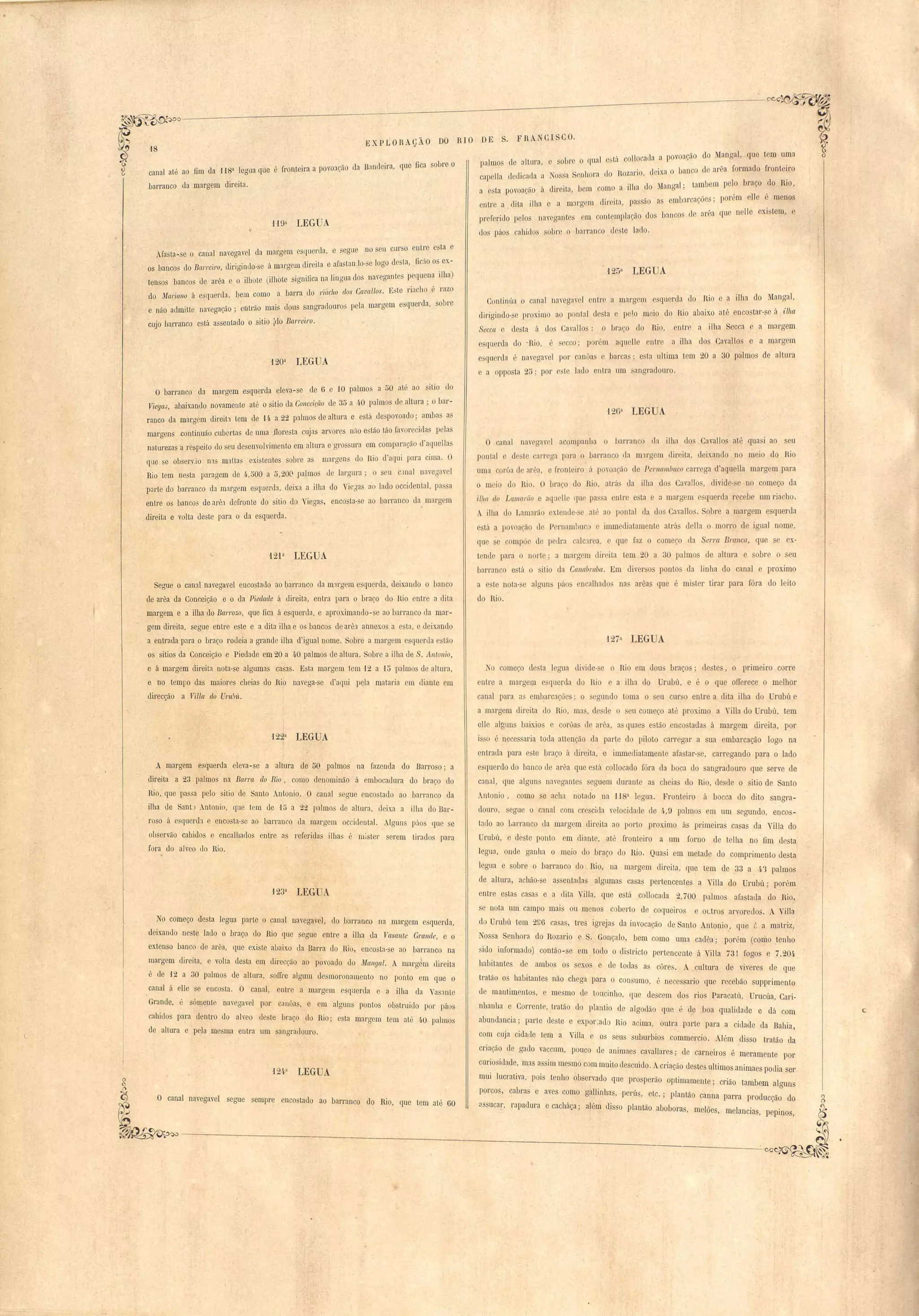 d .B 1 , a que fica obre o 
18 
canal até ao fim 'da U8a legua que é fron,teira a povoação a anc elr , 
barranco da margem direita. 
H9a ,LEGUA 
EXPLORAÇA- O DO RIO DE S. FRA CISCO. 
1 It a e sobre o qual esta. co11ocada, a povoação do MangaI, (lue tem uma 
palmos ce a UI', , , ' , ' , 1 arêa formaclo front iro 
OS'l, cal lIa dedicada a S nhora do Rozaf'JO, deIxa o banco c . Cl ) 1 R 
'II d Manaal' tambem pelo )raço co 10, a esta povoacão á direita, bem como a I la o 'o' 11 6 
. ~ I arca óe . porém e e . menos 
entr a dita ilha o a margem direita, pas ao a em)L' ::;, , , 
pr ferido pelos navegantes om cont,omp'Iação (IOS bancos de arêa que n Ile eXI tem, e 
dos páos cahidos SObl'C o barranco deste lado. 
Ma ta-se o canal navegavel da margem esquerc1a, e segue no sou CLU''SO.entr"e esta ,o 
os banco do Barreiro, dirigindo"se a margem el"lreJta e afa tan lo"se' lono d sta fW::Io os ex- o ' . 
" 1" 1 naveaantes poquena Ilha) 
ten os bancos c'Ie ai'êa e o ill10te (ilhote SIgnifica na 1l1gua cos o' , , 
, . "d bem como ' 
1 barra do riacho elos Ca,va /los. Este U"cI ho e razo do Marumo á e 'quer a, e não admitte navegação; entrão mais dons sangrac1ouros pela margem esquerda, sobre 
cujo barranco esta assentado o sitio Ido Barreiro. 
120a LEGUA 
125a LEGUA 
Continúa o canal navegavel entre a margem squerda do Rio e a ilha do Manga), 
dirigindo- e }Jl'Ox.i mo ao pontal d sta e pelo meio do Rio abaixo até enco tar-se á ilha 
Seccct o desta á dos Cavallos: o l)raço lo Rio, entre a ilha Secca e a margem 
esquerda do .Rio, 6 ecco; pore,m aquelle en.tre a ilha dos Cavallos e a margem 
e querda é navegave1 pOI' cano.a e barcaS· esta tlltima tem 20 a 30 palmos de altura 
e a opposta 25; por te lado entra um angradouro. 
'J26n IEGUA 
O canal navegavol acompanuo. o harranco da ilha dos Cavai los até quasi ao seu 
pontal e d t carl' gn I ara o barranco da mlrgem direita, deixando no meio do Rio 
uma corôa d arõa, e fronteiro á povoação de Pernambuco 'arrega d'aquella margem para 
o m io d Rio, O braço do Ri , atrá LIa ilha do Cavallos, divide- e no começo da 
ilha do La:mal'iío e aquell' qu pa a entre e ta a margem c querda recebe um ria ho. 
. ilha do Lamarão extende- e a1" ao pontal da dos Cavallos. Sobre a margem esquerda 
esta a povoação de P rI1ambuc o ímmodiatamente atrá d!la o morro de igual nome, 
que se compõ de pedra calclrea, e Iue faz o omeço da Serra BraJlca, que e ex.­tende 
para o norte; fi margem direita tem 20 a 30 palmo de altura e obre o seu 
bananco e tá o itio da Calla1Jl'aba. Em diver o ponto da linha do canal e proximo 
a este nota-se alguns páo encalhado na arêas que é mi ter tirar para fóra do leito 
do Rio. 
'127a LEG A 
O barranco da margem esquerda eleva-se de ô e 10 palmos a 50 até ao SltlO elo 
ViegaJ, abaixan'do no~amente até o sitio da Concei(:ão de 35 a 4.0 palmos de alLur a ; o bnr­ranco 
da margem direit:l tem de H, a 22 p:llmo de altura e está Llespovoado; ambn as 
marrrens continuão Cllbortas de uma 110resta cujas arvores mio estão tão favorecidas pelas 
natu~"ezas a respeito Llo seu desenvolvimento em altura e gros ura em comparação d'a luellas 
que se ob ervjo n3.S m3.ttas existentes sobre as margens do Rio d'aqui para cima. O 
Rio tem nesta paragem de 4·,500 a 0,200 palmos de largura; o seu c.lllal nave~avol 
parte do barranco el::! mal'gem esquenla, deixa a ilha do Vioóas :J(I lado occidental, pa a 
entre os banco de arê3. defronte do sitio do Viegas, encosta-se ao barranco da margem 
direita e volta ele te para o da esquerda. 
12'P LEGUA 
Segue o canal navegavel encostado ao parranco ela m3.rgem esquerda, deixando o banco 
de arêa da Conceição e o da Piedade á direita, entra para o braço do Rio entre a dita 
margem e a ilha do Bal'rozo, que fica á esquerda, e aproximando-se ao barranco da mar­gem 
direita, segue entre este e a dita ilha e os bancos le arêa annexo a esta, e deixando 
a entrada para o braço rodeia a grande ilha d'igual nome. Sobre a margem e querLla e tão 
os sitios da Conceição e Piedade em 20 a 4.0 palmos de altura. Sobre a ilha de S. Antonio, 
e á margem direita nota-se algumas casas. Esta margem tem '12 a 15 palmos de a1turn, 
e no temllo das maiores cheias do Rio navega-se d'aqui pela mataria em diante em 
direcção a Villa do Ur'lt~ü. 
t22a LEGUA 
A margem esquerda eleva-se a altura de 50 palmos na fazenda do Barroso; a 
direita a 23 palmos na BWl'ra do Rio, como denominão á embocadura do braço do 
Rio, que passa pelo sitio de Santo .ntonio. O canal segue enco tado ao barrnnco da 
ilha de Sant) Antonio, que tem de '10 a 22 palmos de altura, deixa a ilha do Bar­roso 
á esquerda e encosta-so ao barranco da margem occidental. Alguns páos quo se 
observão cahidos e encalhados entre as referidas ilha" é mister serem tirados para 
fora do alveo do Rio. 
123( LEGUA 
No começo desta legua parte o canal navegavel, do barranco na margem esquerda, 
deixando neste lado o braço tlo Rio que segue entre a ilha da Vasante Grande, e o 
extenso banco de arêfl, que existe abalxo da Barra do Rio, encosta-se ao barranco na 
margem direita, e volta desta e111 direcção ao povoado do MangaI. A marg m direita 
é de 12 a 30 palmos de altura, so[re algLlm desmoronamento no ponto em que o 
canal ,á elle se encosta. O canal, entre a margem esquerda e :J ilha da Vasante 
Grande, 'é sómente navegavel por canôas, e e~n alguns pontos obstruido por paos 
cahido para dentro do alveo deste braço do Rio; esta margem tem até 4.0 plllmos 
de altura e peja mesma entra um sangradoLlro. 
No come o de ta legua di'ide- o o Rio m dou' braços' d :;te , o primeiro corre 
entre a margeql e querda do Rio e a ilha do Umbú, e é o que olIerece o melhor 
canal para a:; emb.arc3.çõo ; o ügundo toma o eu cur o entre a dita ilha do Urubú e 
a .margem direita do Rio, ma , de de o eu começo até proximo a ma do rubú, tem 
elle alguns baixios o corôa d arêa, a quae e tão encostadas á margem direita, por, 
IS o é nece saria toda attenção da parte do piloto carregar a sua embarcação fogo na 
entrada para este braço á direita, e immediatamente afa tar- e, carregando para o lado 
e querdo do banco de arêa que esta coHocado fóra da boca do angradomo que serve de 
canal, que alguns navegantes eguem durante as cheias do Hio, desde o itio de Santo 
Antonio, como se a hu notado na usa legua. Fronteiro á bocca do dito sangra­douro, 
segue o cmal com cre'cicla velocidaLle de 4·,9 palmos em um segundo, enco _ 
tado ao Laeranco ela margem direita ao porto proximo á primeira ca as da "iHa du 
Urubú, e deste ponto em diante, até fronteiro a um forno de telha no fim de ta 
legun, onde ganha o meio do braço do Hio. Quasi em metade do comprimento desta 
legua e sobre o barranco do Rio, na margem direita, que tem de 33 a 4:'3 palmo 
de altura, achão-se ass'8ntaLlas algumas casas pertencentes a Villa do Urubú; pOTém 
entre estas casas e a diLa Vijja, que e tá collocada 2,700 palmo afastada do Hio, 
se nota um campo mai ou menos coberto de coqueiros e oLtros arvoredos. A Villa 
do Uml ú tem 2Gô ca a , tres igrejas da invocação de Santo Antonio, que é a matriz, 
Nossa Senhora do Rozario e S. Gonçalo, bem como uma cadêa; por'm (como .tenho 
sido informado) contão-se em todo o districto pertencente á Villa 731 fogos e 7,204, 
habitantes de ambos os sexos e' de todas as côres. A cultura de viveres de que 
tratão os habitantes não chega para o consumo, é necessario que recebão supprimento 
de mantime'ntos, e mesmo ele toucinho, que descem dos rios Paracatú, Urucúa, Cari­nhanha 
o Corrente, tratão do plantio de algodão que é qe boa qualid:Jde e dá com 
abundancia; parte deste e expor~ado Rio acima, outra- parte para a cidade da Bahia , 
com cuja cidade tem a Villa e os seu suburbios co;nmercio. Além disso tratão da 
criação de gado vaccum, pouco de animae cavallares; de carneiros é meramente por 
curi~si lade, mas assim mesmo com mnito descuido. Acriação destes ultimas animaes podia ser 
124,a LEGUA '1 ' , 1 1 
~ mLll ucratlva, POlS ten 10 o)servado que prosperão optimamente; crião tambem alguns porcos, cabras e aves como gallinhas, perL't, etc.; plantão canna parra producção do 
O canal na, egavel segue sempre encostado ao barranco do Rio, que tem até ôO :Jssucar rnpa 1 I . lé I" 1 b b 
~~ , " ,c ura e cac laça; a m (ISSO p antão a o oras, melões, melancias', pepinos, 
~------------'--~--------.--~------=------..:. 
 