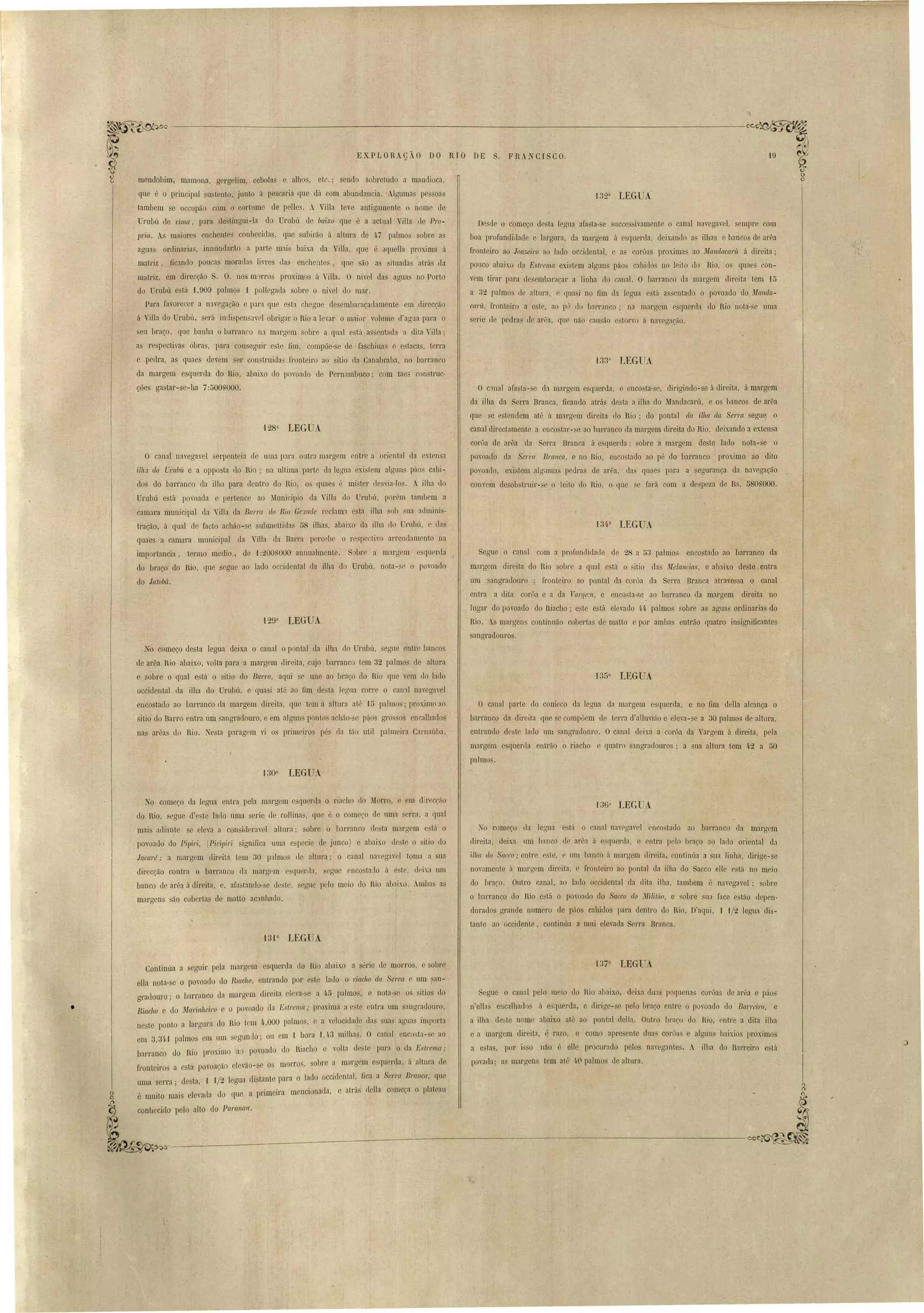 ~~~------------------------------_--:._-----C'~u~ 
EXPLORACÃO DO RIO DE S. FRA CISCO. o 
De de o começo de ta legua ara,ta- e succe ivamente o canal na,egavel, empre com 
boa profundidade e largura, da margem á e querda, deixando a ilha e bancos de arêa 
fronteiro ao Joazeil'o ao lado occidental, e as corôa proxima ao Mandaca1'lí á direita; 
pouco abaixo ela Estrema exi tem algun páo cahielo no leito do Rio, os quaes ou­vem 
tirar para desembaraçar a linha do canal. O barranco da 'mal'gem direita tem 15 
a 32 palmo de altura e quasi no fim da legua e tá as entado o povoado do ilJallda­cal'' 
Ít, fronteiro a este, ao pé do b:lrranco; na margem esquerda elo Rio nota- e uma 
serie de pedras de arêa, que não cau 50 e torvo á navccrac,lo. 
O clnal afasta-se da margem esquerda, e enco ta- e, dirigindo-se á direita, á margem 
da ilha da Serra Branca, ficando atrás desta a ilha do Mandacarú, e os bancos de arêa 
que se estendem até á margem direita rIo Rio; do pontal drt ilha da Serra segue o 
canal directamente a enco tar- e ao barranco ela margem elireita elo Rio deixando a extensa 
corôa de arêa da Serra Branca á esquerda' sobre a margem deste lado nota- e o 
povoado da Serra Bl'anca, e no Rio, enco tado ao pé do barranco proximo ao dito 
povoado, exi tem algumas pedra de arêa, da quae para a egurança da navegação _ 
convem desob truir- e o leito do Rio, o que se fará com a despeza de Rs. 5808000. 
Segue o canal com a profundidade de 28 a u3 palmos encostado ao ]Jarranco da 
margem direita do Rio sobre a qual está o sitio elas íJ'Ielancias, e abaix.o eleste entra 
um sangradouro ; fronteiro ao pontal da corôa da Serra Branca atravessa o canal 
entra a dila corôa e a da Vargel1'/" e enco ta-se ao barranco ela margem direita no 
hlgar do povoado elo Riacho; este está elevado 4·4· palmos sobre as aguas ordinarias do 
Rio. As margen continuão coberta de matto e por ambas entrão quatro in ig,nificantes 
sangradouros. 
mendobim, mamona, gergelim, cebolas e alhos, etc.; sendo sobretudo a mandioca, 
que é o principal su tento, junto á pescaria que dá com abundancia .. Algumas pe oa 
tambem e occupãO com o cortume de pelle . A ViIla teve antigamente o nome de 
Umbú de cima, para de~tingui-la do Umbú de baixo que é a actual 'iUa de Pro­JJl'ia. 
As maiores enchentes conhecida, que subirão á altura de 47 palmos sobre a 
agua ordinarias, innundarão a parte mai baixa da Vi lIa, que é aquella proxima á 
matriz, fiC:llldo poucas morada livres tIas enchente , que são as ituadas atrás da 
matriz, em direcção S. O. nos m rros proximos á Villa. O nivel das aguas no Porto 
do Urubú está f,909 palmo ·1 pollegaela obre o ni vel do mar. 
Para favorecer a D1vegação e para que esta chegue ele embaraçadamente em direcção 
á Villa tlo Urubú, será inLli pen a, el obrigar o Rio a levar o maior volume d'agua para o 
seu braço, que banha o barranco na margem sobre a qual está assentada a dita Villa ; 
a respectivas obras, para consegnir este fim, compõe- e de faschil1a~ e estacas, terra 
e pedra, as quaes devem er construielas fronteiro ao sitio ela Canabraba, no barranco 
ela margem esquerda elo Rio, abaixo elo pomaelo ele Pernambuco; com tae3 con truc­cões 
128a LEGUA 
'129a LEGUA 
gastar-se-lta 7:500,000. 
O canal navegavel erpenteia de uma para outra margem entre a oriental da extensa 
ilh~t do Urubít e a opposta elo Rio; na ultima parte eh legua exi tem alguns páos cahi­elos 
do barranco da ilha para dentro do Rio, o quaes é mi ter (lesvia-lo . A. ilha elo 
Umbú está povoada e pertence ao Municipio da " i11a do Urubú, porém tambem a 
camara muuicipal da ViUa da Barra do Rio Gra.nde reclanll e ta ilha sob sua adminis­tração, 
á qual de facto achão- e. sLlbmettida 58 ilhas, abaixo ela ilha do Urubú, e tIas 
quaes a camara municipal ela Villa da Barra percebe o re pectivo arrendamento na 
importancia, termo media, de 1:200, 000 annualmente. S bre a margem e querda 
do braço do Rio, que segue ao lado occic1ental da ilha do Urubú, nota- e o povoado 
do latoM. 
No começo desta legua deixa o canal o pontal da ilha elo Umbú, egue entre bancos 
de arêa Rio abaixo, volta para a margem direita, cujo barranco tem 32 palmos de altura 
e sobre o qual e tá o itio do Barro, aqui e une ao braço do Rio que vem do lado 
occielental da ilha do Urabú, e quasi atá ao fim ele ta J gua corre o can'll navegavel 
encostado ao barranco da margem direita, que tem a altura at; '15 palmos; proximo ao 
sitio do Barro entra um sangradouro, e em alguns ponto achão- e p~os gro o encalhaelos 
nas arêas do Rio. esta paragem vi os primeiros pés da tão util palmeira CamaúLa. 
O canal parte elo comeco da legua ela margem esquerda, e no fim deUa alcança o 
barranco da direita que se compoem de terra d'al1uvião e elem-se a 30 palmos de altura, 
entrando deste lado um angradouro. Ocanal deixa a coróa da Vargem á direita, pela 
margem e querela entrão o riacho e quatro :mgradouros' a ua altura tem 4·2 a 50 
palmos. 
'130a LEGUA 
TO começo da legua entra pela margem esquerda o ria ho do Morro, em direcção 
do Rio, segue d'este lado uma serie de collina , que é o come~o ele uma serra, a qual 
mais adiante se eleva a con ideravel altura; oure o barranco de ta margem e tá o 
povoado do Pipiri, (Pil'ipiri significa uma e pecie de junco) e abaix.o de t o sitio do 
Jacaré; a margem direita tem 30 palmo de altura; o canal na'eg:wel toma a ua 
direcção contr~ o barranco d:l margrm quel'da, segue encostado á e te <.Irixa um 
banco de arêa á direita, e, afastando-se de te, egue pelo meio do Rio abaixo. Ambas as 
margens são cobertas ele matto ac::mhado. 
J36'[ LEG A 
1 o começo da legua e tá o canal navrgav I enco Lado ao bal'ranco ela margem 
direita, deixa um banco de arêa ú esquerda, e entra pelo braço ao lado oriental da 
il/1Cl do Sacco,o entre c te, e um banco á mal gem direita, continúa a sua linha, dil'ige- e 
novamente á margem direita, e fronteiro ao pontal da ilha do Sacco cl1e e tá no meio 
do braco. Outro canal, ao lado occielental da elita ilha, tambem é navegavel' sobre 
o barranco !lo Rio está o povoado do Sacco do ~lilitão, e obre ~ua face estão depen­durados 
grande numero de páos canidos para dentro do Rio. D'aqui, 1 1/2 legua di ­tante 
ao occidente, continúa a mui elevada Serra Branca. 
'13'1 a LEGUA 
-l37 a LEGUA 
S gue o canal pelo meio do Rio ai aixo, eleixa dua p quena corôas de arêa e páo' 
n'ellas encalhados á e querda, e elirige-se pelo braço enLre o povoado do Barreiro, e 
a ilha de te nome abaixo até ao pontal della. Outro hraco do Rio, entre a dita ilha 
e a margem dir ita, é razo, e como apre ente duas coroas e algun. baixio proximos 
a e tn, por i o náo é eUe procurado pelos navegante. A ilba do Barreiro e tá 
poynda' a margen tem até ~.( palmos de alLurn. 
Continúa a segnir pela margem esquerda <.lo Rio abaixo a série (le morro, e sobl'e 
ella nota-se o povoado do Riacho, entrando por e te lado o riacho da Sel'rrt e um I an­gradouro; 
o barranco da margem dil'eita eleva-se a q.f5 palmo, e nota- e o itios elo 
Riacho e do Mal'il!7teiro e o povoado da Estrema; proxima a este entra um sangradoUl'o, 
neste ponto a largma do Rio tem 4.,000 palmos, e a velocülade da suas aguas importa 
em 3,31,01 palmos em um egundo; ou em -1 hora '1,4.3 milhas. O canal encosta- e ao 
barranco do Rio proximo ao povoado do Riacho e volta ele te par;). o da Estrema; 
frontel·ros a esta povoac:a-o eleva-a-se os morro ' sobre a margem esquerda, á altura de 
d 1 1/uma serra; esta, 9 I crua di tante para o lado occidental, fica a Serra Branca, que I , ... eo 
é mU.lto maJ.s eIevada do quc a IJrimeira mencionada' e atrá deHa começa o plateau 
conhecido pelo alto do Paranal1. ~~~.,------------~------:------------- 
• 
 