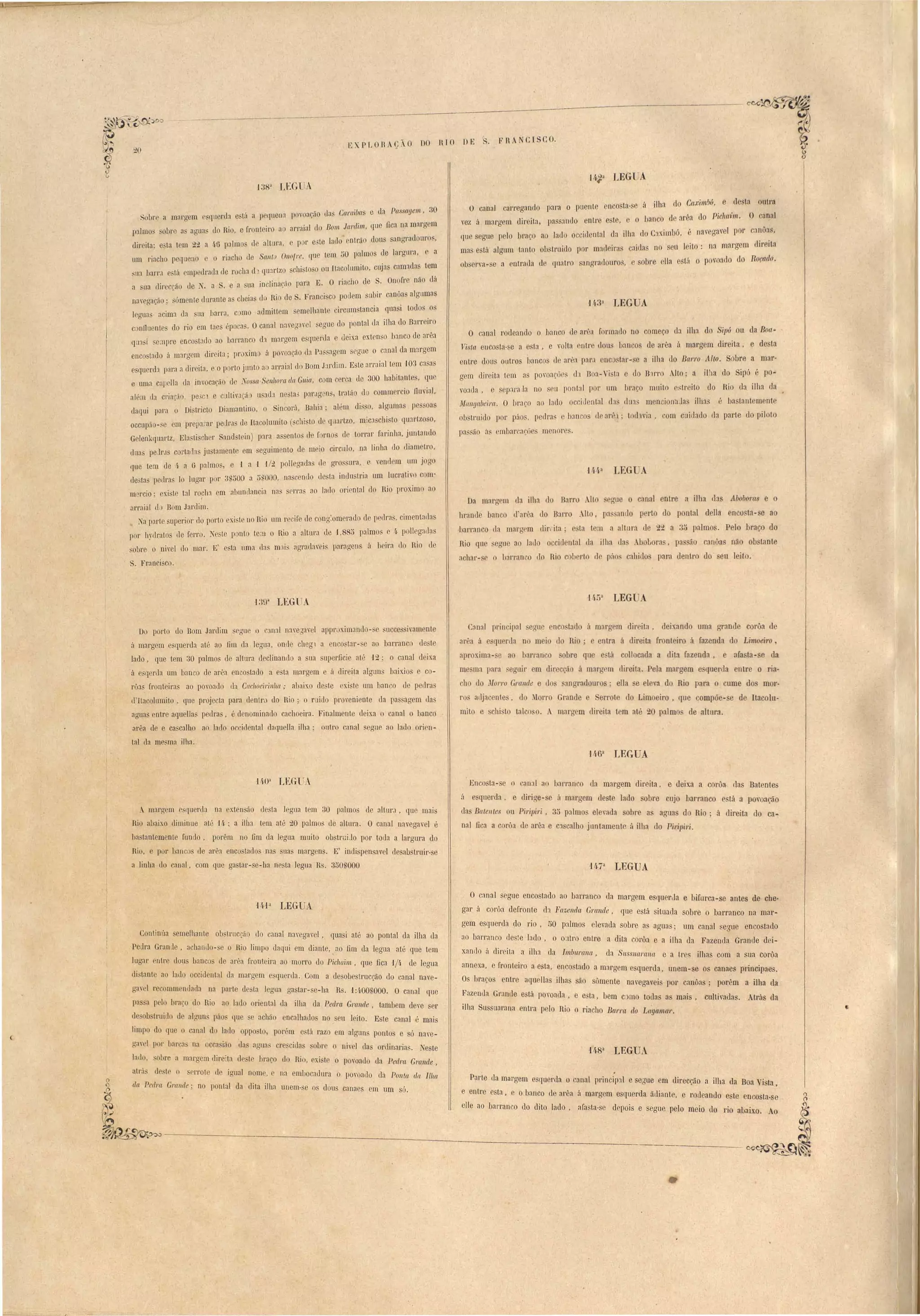 b XP LOnA~; j O DO Tl JO DE 
o 'canal carregando para o puont onco ta·so á ilha elo CaximlJó, e desta outra 
voz ú marg m diL' ita, pa ando nLl'e este, o banco de arêa llo Pícllaim. O canal 
lUO egue pelo bl'aç.o ao lacl occideoLal la ilha Jo Caxim1Jú, é navegav 1 por canôa , 
ma ostá ulgLlm tanto ob truiclo por matleiras caidas no seu leito: na margem direita 
ou rva - o a ntrac1a el qnatro angl'aclouro,. sobre lia e tá o p voado lo Roçado. 
14.33 tEGUA 
O canal rodoando o banco cl 31'''<1 [orma.llo no começo ela ilha do Sipú ou ela Boa­1is/{ 
t ouco ta-se a ta, e volta I1tre dou banco de urêu á margem direita, e desta 
ontre dOL1S outros bancos cl ar'oa par.' nc Lar-se a ilha do BarJ'o Alto. Sobre a mar­gem 
elir iLa t m ns povoações eh Boa-Vi ta e elo B1rro Alto' a ilha elo Sip6 é po­voaL1a, 
e sop:l'aJa no u ponLal por um Iraço muito estreito elo Rio da ilha da 
M(l1lgaueira. O braço :10 lado occidontal da clllU men ion11 a ilha é ba tanLemento 
obstruido p I' páo , pedl'a' e lJ::m o de al'h; toclwia, com cuillado da parte do piloto 
pa, ão:'1s mbar a~üe' menor 
Da marITcm ela ilha do Barro AIL guo o canal ntre a ilha elas Abobo1'C/S e o 
lu'ande ban o ll'arêa do Barr Alto, pa ando perto do pontal della encosta- e ao 
,barranco la maL'gem diL', it:1' e ta tem a altura ele 22 a .;j palmo. P 10 braço do 
Rio qu egnc ao latlo occiclental lIa ilha ela Abobora , pa ão canôa não ob tante 
achar- e o b:lrr'anco do Rio c horto 11 rflo cahielos para elentro do' li leito. 
Conal pl'in ipal eguo nco lado ú marg m direita, deixando uma grande corôa d 
ar"a á qll rua n mel'o clo RI' entra 'ii el'Irei'ta [ I'oo.t I,ro a'[azenda do Limoeiro, 
aproxima- ao barran o obre qu tá collocada ii dita fazenda, a[a ta- e da 
m ma para auir m di!' cçeío á marIT m dir ita, P la margem e querua entre o ria-h 
do Morro Grande e <lo ,:Jnaradollro ; ella e 1 '< do Rio para o cume do mor-ro 
adjacente, lo Morr Grande errot do Limoeiro, que ompõe-se de Itaco1u-mito 
e schi to talco o. A margem direit.a tem até 20 palmo ele altnra, 
Enco ta- o o an:ll a bal'ran o ela margem direita, e deixa a cOI'o'a ela Batente 
ú e qlleL'ela, e elirige- e á marolTem de te buo obI'e uJ'o barranco e tá a povoa ão 
das Batelltes ou Piripíri, 30 palmo elevada obre a aaU3 d Rio' á dÍl'eita elo ca­nal 
a ilha da 
eulti vae13. Atrás da 
FilA CJ COo 
fic:l a corôa elo arêa e C:.1 calho juntamente á ilha do Pil'ipiri. 
O canal segue encostado ao barranco da margem e (lLlerda e bi[ul'ca-se anLes de ehe­g3r 
á corôa de['ronte da Fazenda G/'{/nde, que esLá situada obre o barranco na mar-gem 
esquerda do rio, 50 palmos elevada sobre as 'aolYua" . um cana I seuue enco tau,1o 
ao barranco le le lado, o oatro en t.re a dita co" 'II ' l IDa e a ] la ela Fazenda Grande deJ-xando 
adir ita a ilha ela ImbnrallCl da ' • , I ItSSllar{(}1(t e a tre8 ilha com a ua corôa 
annexa, e fl'Onteil'O a esta enco tad , l o a mal'gem querda, unem-se os canaes principaes. 
Os brar.o entre aquellas 1'11la sa-o o•mente nayega'ei por canôas; porêm 
Fazenda GI':1I1de e tá povoada e e t.a be d . l , , , m CJmo to as a maIS 
ilha Su suarana entra pelo R' . I ' l 10 o rLac 10 Bal'l'Cl do Lagamar. 
01 1'1' a margom r querda está a pequena P v ação das Caraiuas e ela Passa!Jem, 30 
palmo_ obr a agua do Rio, e l'ront iro a arraial do Bom Jardim, que fi a na margem 
d 
· . 1 1 I l I d nl -o dou ,'lno a 
lI'clta; e ta tem 22 a í6 pa m ee a tura, e p r e., e a o e ,ra l,,'ldOllr 5, 
um riacho pequeno c o riacho de Sal/t Ol/ofre, quo tem ÔO palmo ele largura, a 
:,lIa barrJ e tft mpedracla de r cha d) qU:.Jrtzo chistoso ou LtacolLlIruto, cujas camada Lem 
a ua cli!'eCrãO de N. a . e a lia inclioaf.;io para E. O riacho le ,Onofr não dá 
na'eaarã . ómente lluranLo a cheias do Ri de S, Franci co paLiem ubiI' canôa algLlmns 
Do porto do Bom Jardim seguo l) C::II1:)[ n:l'e"Tapl ai pr ximanclo- o ~uccc 'ivamente 
á maL'gem esquerda até ao fim da legua, onde ChOgl a notar-se ao barranco de te 
lado, que tem 30 palmo de altura declinando a ua uper.ficie até 12' o canal d ixa 
á esqerua um banco de aL'êa enco tado a e ta margem e ii direita algnn baixios e co­rôas 
l'l'Onteiras ao povoado da CacllOeirill1La; abaixo ele te cxi te nm ban o de pe Ira' 
Ll'lta olumito, quo projecta p:ll'a dentrl> do Rio; o r ido pL'oveniente da pas agem das 
::lguas entre aquellas pedras, é denominado cachoeira. Finalmente deixa o canal o bancá 
arêa de e cascalho ao Indo occidental cla({u-lla ilha; ont.ro canal segne ao larl0 oripn­tal 
. maL'ITom e quenla na exten 50 lle ta legua tem :30 palmos de alLUr.1, quo mai 
Rio abaixo diminue até 14 ; a ilba tem até 20 palmos de altlll'a. O canal navega'el é 
1;a lantemente fundo, porêm no fim da legua muito obstl'UiJo por toda a largLU'a do 
Rio, e por han os de arêa enco taelo nas uas margons. E' indispensavel tle ab trllir· e 
a linha tIo anal, com que ga tar- e-lia nesta legua R'. 350'000 
HJã LEGUA 
rla mesma ilha, 
'13Ç)' LEGUA 
o. , 
I aua acima da sua barra, c mo admittem emelhante circmll tancia ql1a i todos o 
c nOuonte do rio em Laes épo as, Ocanal n:wega' I egue do pontal da ilha elo Barreiro 
qu 'i so:npre enco tado ao barranco eh margem e 'querda e lleixa exten o banco de arêa 
enco tado a margem dir ita' ll'oxim á povoação tb Pa agem s glle o canal da margem 
esquenh para a c1ireita, o porto junto ao aJ'~'aial elo Bom Jardim. Este arraialLem W3 ca a 
e uma capclla da invocaç,i'ío' d • ·ossa·Sel/lIom da Gllia, com ceI' a do 300 habitantes, IUO 
além cla cl'iaçio. pe3cl e cLllliv,lÇã usaeb ne La' ~ ar,lgl n l traLão lo comm reio fluvial, 
daqui pnra o Di tricLo Diamantino, o Sincorú, Baltia' al'm llis o, alguma p 5 oas 
occupi _ cm preparar peJeJ de Itacolumito (schi'to ele quartzo, mica chi to quartzoso, 
Golenkquartz, Ela ti heI' Sand'tein) para as entos d fornos de torrar farinha, juntando 
duas peJn cOl'tada ju tamente fi seguimento de meio circulo, na linha do <liam Lro, 
que tem de 4 a G palmo., e -1 a 1 -1/2 pollegaelfl cl· gl'o ll!'a, e "enelem um jogo 
de'ta pellra lo lugar pnr ~U;)OO a ;),,000, na cel1Ll0 dosta indu Lria um lucraLivo c m· 
m rcio: oxi te tal ro,cha em abunclancia na crras ao l:ldo orienlal do Rio proximo ao 
arraial d Bom Jardim. 
Na parLe uperior elo porLo exigI no Rio nm I'ecil'o ue cong:omerado de p-dra , cimentall:ls 
] 01' hydr'atos de ferro. c-to ponl tom o Rio a allul';,l lle 1,88" palmo o~· p 11 gaila 
sobre o nivel do mar, "li' e la lima tlas mni, agruc1aveis pal'agens á hf'il'a do Rio de 
S. Franci coo 
Conlinúa emelhante ob Lruc.ão do canal na'ega'el, quasi até aó pontal da ilha <la 
Pedra Grande, acbanuo- e o Rio limpo daqui em dJ'anLe "O fim d" 1 egua a L' e que tem 
, , I II " lL.lgal' enLr dons bancos ele ar'a fronteir:1 ao morro <lo Pichaün, que fica 1/4 ele legua 
lL tanto ao Ia lo occidental <la margem e quenla . Com a desabe tI'UCça-O do cana l naye- 
ITay l I'ecommeodada na parte de ta leoO'ua oaa tar-~e-,ha R " 1'[",00 000. O cana1 que 
pa 'a pelo. bl'aço do Rio ao lado oriental la ilha da Pedm G/'{/nde ,.tambem d~ ~ 
d. ob trulLl0 de a)auns páo que achão encalhado no eu leito. E te canal'e mal. 
Itmp do quo o canal d lado oppo to, por"m o tá raz.o em alOc" un pontos e Ó n:'1e-ga' 
l'1 pOl' lmcas na occa ião da ;]IJua:s ere it]o 1;l'e o r ie] 1 - I ea orcmana. 1" ~e te 
lado, 'obre a marITem elireita le te hraço do Rio exi te o poro"do d" 1) ec 1 ' U II I'n G rande 
alrit ele t o 'crrote Ice'JITual ~, nome e na embocadura o povoado da Palita da Ilha da Pedra G/,{/lIde' no pontal da dita ilha unem. e o elou canaes em '1m su'. Parte (la margem esquerda o canal pl'inctp:.11 e se"Tlle em direcção a ilha da B V· 
Q e entre ' t ' , oa ]sta • 
') I ell ] e a, e o banco ele area a margmn e querda ãdiante ~(";) , e roueanelo e t 
e cnco ta·se 
~:~ .~,~"""""~ ~A a_o_)a_rr_a~n_cO_el-o-e-li-tO~lfl-d~o-,_a_l'a_s_ta_-s_e~d~ep_O_~i~_Se_se_a_u~e._p_e_l0_m_e_r . o I.~_~__' l o no a OlXD. Ao 
e __b . 
. 
~~ 
 