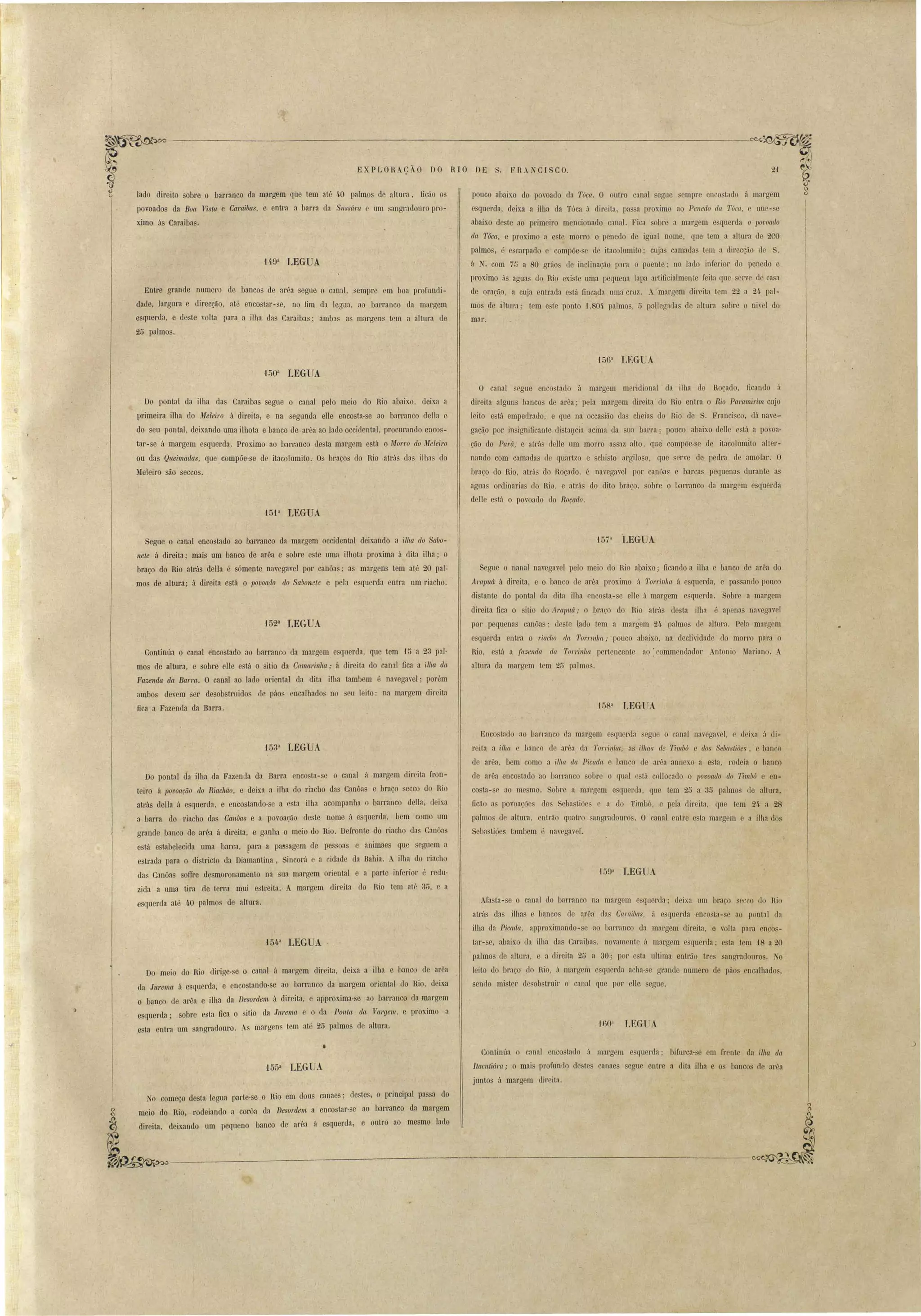 ------------------------------------~~:ar 
. FRA~CISCO. 
EXPLORo çlo no RIO DE 
pouco abaixo do povoado da Tóca. O outro canal egue empre enco tado á margem 
esquerda, deixa a ilha da Tóca ii direita pa~ a proximo ao Penedo da Túca, e une-,e 
abaixo deste ao primeiro mencionado canal. Fica obre a margem e querda o povoado 
da T6ca. e proximo a e te morro o penedo de igual nome que tem a altura de 2CO 
palmos, é escarpado e compõe- e de itacolumito' cuja camadas tem a c1irecç.ão (le S. 
á . com 75 a 80 gráo de inclinação paL'a o poente' no lado inferior do penedo e 
proximo [Js aguas do Rio exi te uma pequena lapa artificialmente feita que crv de ca. a 
de orarão, a cuja entrada c tá fincada uma Cl'LlZ. A margem direita tem 22 a 2í pal­mos 
de áltura; tem este ponto .) ,80í palmos, 5 polle0'3da de altura obre o nivel do 
mar. 
lado direito sobre o barranco da margem que tem até 4.0 palmos de altura. ficão os 
povoados da Boa Vista e Caraibas, e entra a barra da SlIss(Íra c um angradouro pro­ximo 
ás Caraiba . 
Entre grande numero de bancos de arêa segue o canal, sempre em boa profundi­dade, 
largura e direcção, até encostar-se, no fim da legua, ao barranco da margem 
esquerda, e deste volta para a ilha das Caraibas; amba as margens tem a altura de 
25 palmos. 
15611 LEGUA 
150a LEGUA 
Do pontal da ilha das Caraibas segue o canal pelo meio do Rio abaixo, deixa a 
primeira ilha do Meleiro á direita, e na segunda elle encosta-se ao barranco della e 
do seu pontal, deixando uma ilhota e banco de arêa ao lado occidental, procurando encos­tar- 
se á margem esquerda. Proximo ao barranco desta margem está o Morro do ~[eleil'o 
ou das Queimadas, que compõe·se de itacolumito.' Os braç.os do Rio atrás das ilhas do 
Meleiro são seccos. 
'15P LEGUA 
O canal segue encostado à margem meridional da ilha do Roçado. ficando ú 
direita alguns bancos de arêa; pela margem direita do Rio entra o Rio ParC/./nil'im cujo 
leito e tá empedrado, e que na occa ião das cheias do Rio de S. Franci"co, dá nave­gaçã, 
o por insignificante distalfcia acima da sua bana; pouco abaixo deHe está a poroa­ção 
do Pará. e at1'á dclJe um morro assaz alto, que' compõe-se de itacolumlto alter­nando 
com camadas ele quartzo e schi to al'giloso, que serve de pedra de nmolar. O 
braço do Rio, ntrás do Hoçado, é navegavel por canôa e barcas pequenas durante as 
agua ordinarias rio Rio, e atrás do dito braço, sobre o IJarranco lia margem esquerda. 
deIte e tá o povoado do Roçado. 
Segue o canal encostado ao bal'ranco da margem occidental deixando a ilha do Sabo­nete 
á direita; mais um banco de arêa e sobre este uma ilhota proxima á dita ilha; o 
braço do Rio atrás della é sómente navegavel por canôas; as margens tem at.é 20 pal­mos 
de altura; á direita está o povoado elo Sabonete e pela esquerda entra um riacho. 
1523 LEGUA 
Continúa o canal encostado ao barranco da margem esquerda, que tem ·1 i5 a 23 pal­mos 
de altura, e sobre elle e tá o sitio da Cmnal'illha,. á direita do canal' fica a ilha da 
Fax-enda da Barra. O canal ao lado oriental da dita ilha tambem é navegavel; porém 
ambos devem ser desob truido. (Ir páo encalhados no eu leito: na margem direita 
fica a Fazenda da Barra. 
15711 LEGUA 
Segue o nanaI navegayel pelo meio do Rio a])aixo; ficando a ilha e banco de .arêa do 
AralJuá fi direita, e o banco de arêa proximo á Torrinha fi esquerda, e pa ando pouco 
distante do pontal ela dita ilha encosta- e elle ii margem e querda. Sobre a margem 
direita fica o jtio do Arapu~' o braro do Rio atní~ desta ilha . apena navegavel 
por pequenas canôa ; rle te Lado tem a margem 24. palmos de altura. Pela margem 
esquerda entra o 1'iaollO da T01'l'l'IIha,. pouco abaixo, na declividade do morro para o 
Rio, e, tá a fazenda da TOl'l'inha pertencente ao: commendador Antonio Mariano. A 
altura da margem tem 2~ palmos. 
• 
15311 LEGUA 
Do pontal da ilha da Fazenda da Barra encosta-se o canal á margem direita fron­teiro 
fi lJovoacã() do Riachão, e deixa a ilha do riacho das Canôas e braço ~ecco do Rio 
atrás della á esquerda. e encostando-se a esta ilha acompanha o barranco della, rleixa 
a barra do riacho das CanOas e a povoação de te nome á esquerda, bem como um 
grande banco de arêa á direita. e ganha o meio do Rio. Defronte do riacho das Canôas 
está estabelecida uma barca. .para a pa~sagem de pes,Soas e animaes que seguem a 
estrada para o di tricto da Diamantina, Sincorá e a cidade da Bahia. A ilha do riacho 
das Canôas sofIre desmoronamento na sua margem oriental e a parte inferior é redu­zida 
a uma tira de terra mui estreita. A margem dil'eita do Rio tem até 3i5, e a 
esquerda até liO palmos de altura. 
'15!&,a LEGUA . 
Do meio do Rio dirige-se o canal á margem direita, deixa a ilha e banco de arêa 
da Jurema á esquerda, e encostando-se ao barranco da margem oriental do Rio, deixa 
o banco de arêa e ilha da Desordem á direita, e approxima-se ao ba~ranco da margem 
esquerda; sobre esta fica o sitio da JUl'ema e o da Ponta da Vargem. e pl'Oximo a 
.esta entra' um sangradouro. margens tem até 25 palmos de altura . 
Enco tiJdo ao barranco da margem escIuerda segue o canal n:wegavel, e dei~a ti di­reita 
a 'ilha e biJn'o ele aróa, da TO'l'rillllfl, as ilha, de Timbó e dos Sebastiões, e banco 
de arêa, bem como a ilha da Picada e banco de arêa annexo a e la, rodeia o banco 
de arêa enco tado ao barranco sobre o qual l~ lá collocaelo o JJovoado do Timbú e en­costa- 
e ao mesmo. Sobre a margem esquerda. Ilue tem 25 a. 35 palmos de altura. 
ficão as povoacóe do Seba"tiõe c a do Timbó, e pela direita, Ilue tem 2í a 28 
palmo de altura, entrão qLlatro angradouros. O canal entre esta mal'gem e a ilha dos 
SebastiÇies tambem ú nayrgayer. 
.fasta- e o canal do barranco na margem esqLlerda; deixa um braço ecco <lo Rio 
atrás das ilhas e banco' de arêa da Caraíbas, ti esquerda enco ta-se ao pontal ela 
ilha da Picada, approximando-se ao barranco da margem direita, e volta para encos­tal'- 
se. abaixo da ilha das Caraiba, novamente á margem esquerda; e ta tem 18 a 20 
palmo de altura e a direita 25 a 30· por e ta ultima entrão tres sangradouros. Ko 
leito do braço ~lo Ri~, á margem e querda acha- e grande numero de páo encalhados. 
sendo mi ter de obstruir o canal que por lIe egue. 
·won LEGTJA 
• 
15511 LEGUA 
Continúa 11 canal en o'taLlo fi. margem e querda; bifurca- e em frente ela ilha da 
ltacutiál'lt,. O mais profundo de -tes canae egue entre a dita ilha e o banco de 3l'êa 
juntos á marg m llireita. 
o começo desta legua parte-se o Rio em dou canaes; destes, o principal pas a do 
g meio do Rio, rodeiando a corôa da Deso1'Clem a encostar-se ao barranco da margem 
~ b d • . querda e outro ao mesmo lado ~~deixando um peqoeno anco e arca a os , 
 
