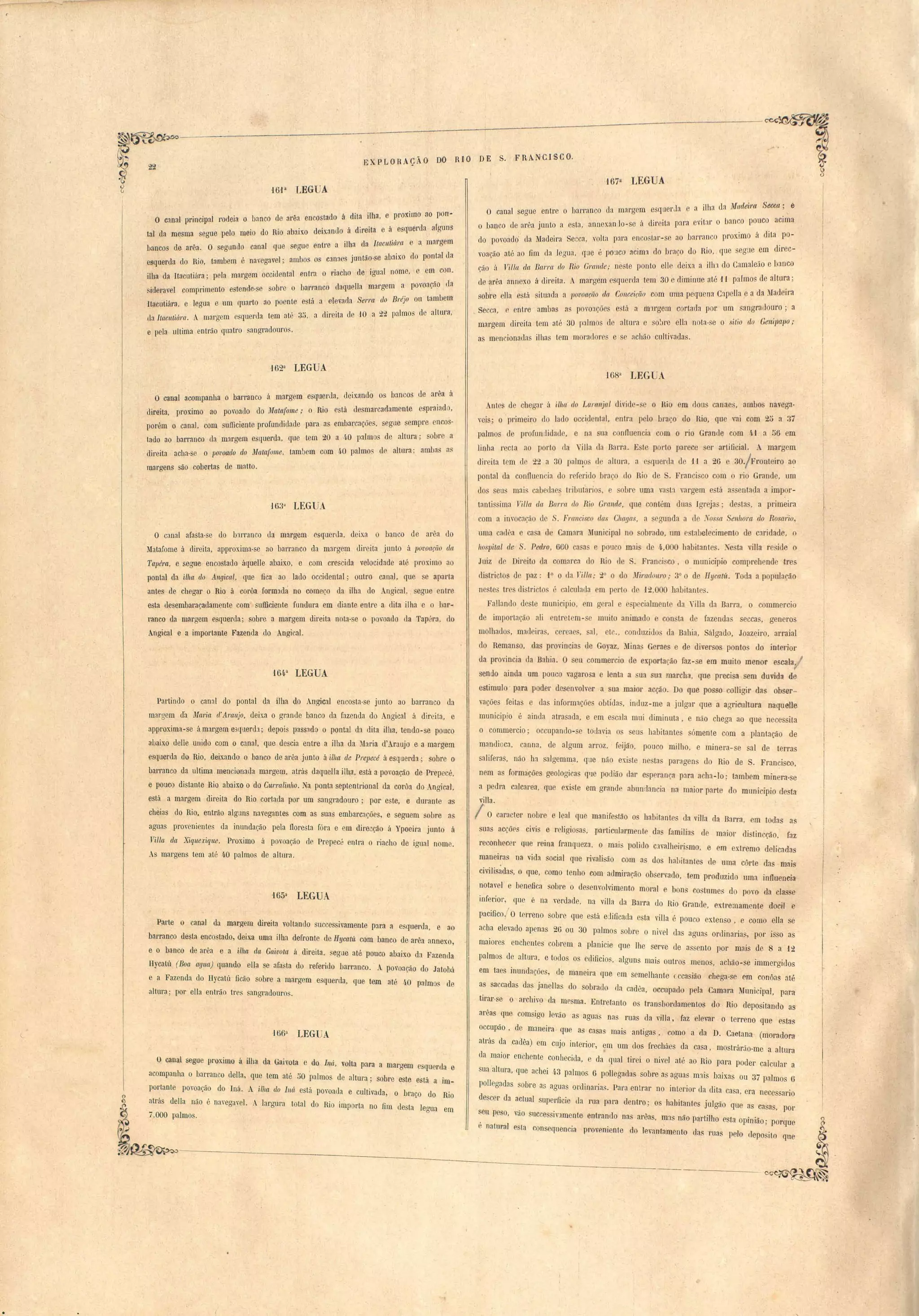 E 'PLORAÇÃO DO RIO DE S. FRA. 'CISCO. 
• 
r 
'16-P LEGUA 
O c:lnal pl'incl,pal rodel'a o banco de arêa encos tado á dita ilha, . e proximo ao porr· 
tal da mesma serrue pelo meio do Rio abaIX, O del'xadn o á d'Irei'tii e á e querda a(roruns 
baBCOS (]e .are.a. 00 seoaundo 'canal que erorue entre a ilha da IracltlilÍl'C! e a marg m 
esquerda do !lia, tamberr). é navegavel' ambos os C:lnaes J,unta-o-se abaixo do pontal drr 
ilha da Itacutiára' pola margem OCOI'denta1 an tra o f"lacho de iaoua' l nome, o em con. 
icleravel comprimento estende·se sobre o barranco (1aqueIl,a mal'(lJ'em a povoação da l o l , 
Itacutiára, e legua e um cfuarto ao poente esta' a erevaI{ aSelTa do Bréj,o ou tambem 
lIa Itacut.iÚ'ra. A margem e querc1a tem ate. 3"u, a d'II'eit'}l ele 10 •a C-)"C") p',llmos de altura, 
e pela ultima entrão quatro sangradouro,. 
,1623 LEGUA. 
O canal acompanha' 0 barranco á margem esquerda, c1el,x:tndo os bancos uo ar "a ii 
direita, proximo ao povoado do J11(tta(ome; o Rio está desmarcadamente e praiado, 
porém o canal, com suficiente profundidade para a embarcaçõe, segue sempre encos­tado 
ao barranco ela margem e querda, que tem 20 a 40 palmos de altura; sobre a 
direita acha·se o lJOlloc!do do Matafome, tambem com 40 palmo, ele altura; amba:s as 
margens são obertas de nilatto, 
16~~~ LEGU l 
O canal afasta-se cio b:lITanCO ela margem, esquerda, deix.a o banco de arêa do 
Matafome a direita, approxima-se ao barranco da margem direita junto á 1Jovoacüo da 
T(lpéTa, e segue encostado aquelle abaix.o, e com crescida velocidade até prox.imo ao 
]Dontal da ilha do AngiclIl, que fica ao lado occidental; outro cana.l, que e aparta 
antes de chegar o Rio á corôa formada m0 começ,o da ilha d0 Angical, segue entre 
esta desembaraçadamente com sufficiente fundura em diante entre a dita ilha e o hur­ra: 
nco da margem esquerda; sobre. a margem direita nota-se o povoado da Tap: ra, tIo 
Angical' e a importante Fazenda do Angical. 
'164a LEGUA 
Partindo o canal do pontal da ilha J.o AngiClI encosta-se junto ao barranco da 
margem d'a Maria d'Amnjo, deixa o grande banco da fazenda do Angical á direita. e 
approxima-se ámargem e3querdl; depois pass:ldo o pontal da dita illla. tendo-se pouco 
a!Jaixo deHe unido com o canal, que descia entre a ilha da ~laria d'Araujo e a margem 
esquerda do Rio, deixando o banco de arêa jLilltO á ilha de Prepecé á esquerda; sobre o· 
barranco da ultima mencionada margem, atrás daquelfa ilha, está a povoação de Prepecé, 
e pouco distante Rio abaixo o do Curmlinho. Na ponta septentrional da corôa do Angical, 
está a margem direita do Rio cortada por um sangradouro; por este, e durante as 
cheias do Rio. entrão algl1ns navegantes com as suas embarcações, e seguem sobre as 
aguas provenientes da inundação pela floresta fóra e em direcção á Ypoeira junto á 
1'illa da Xiqlle.rique. Proximo á povoação rle Prepecé entra o riacho de ignal nome. 
As margens tem até ~o palmos €le altura, 
Parte o canal da margem direita voltando successivamente para a esquerda, e ao 
barranco desta enco tado, deixa uma ílha defronte de Hycatü com banco de arêa annexo, 
e o banco ele arêa e a ilha da Gaivota á direita, segue até pouco abaixo ela Fazenda 
Hyeatú (Boa ((flua) quando elIa se afasta do referido barranco. A povoação do Jatobá 
e a Fazenda do I-Iycatú ficão sobre a margem esquerda, que tem até 4.0 palmos de 
altura; por ella entrão tres sangradouro, 
J6()a LEGlJA 
o canal segue prox.imo á ilhá da Gaivota e do lná, volta para a margem esquerJa e 
acompanha o barranco della, que tem até 50 palmos de altura; sobre este está a Im­portante 
povoação do· 1ná, A ilha do IlIá está povoada e cultivada, o bra~o do Rio 
atrás della não é navegavel. A largura total do Rio inlporta no fim desta legua em 
7,000 palmo . 
o167a LEGUA 
O canal seaue entre o barl'anco da mal'gem esquer Ja e a ilha da Madeira Secca;. e-o 
banco tIe aorêa junto a ,sta, ,annexanlo-se á di,rei.ta para 't o banco pouco aCima eVI ar 
do povoado' , da Madeira Secca, volta para enco tar-se ao IJa' lraonpCro'ximo á dita ,po-voaç. 
áo até ao fim ela Jegua, crue é po:Jco :tcima do braço do Rio, que segue em direc­Ção 
ti Filia da Barra do R.io Oramle; ne te ponto elle deixa a ilh, do Camaleão e banco 
de arêa annexo ai d'lroit:l. A margem esclucrda tem 30 e diminue até foI pafmo_ de altura; 
sob~'e ella estú situ:lda a lJOVOtlÇÜO da CO/lceição com uma pequena Capella e a da Madeira 
Secca, e entre ambas él povoa.õe e tá a m1rgem cortada por um sangradouro; a 
margem direita tem até :30 palmo d altlH'a e sobre el!:l nota·se o sitio do Genipapo; 
as men ionatlas ilh:lS tem mornclores e se acMo cultivada'. 
'lú8a LEG A 
Anl s de chegar ~l ilha do Lartlnjal divid - e o Hio em dons cana.es, ambos navega· 
vei ; o primeiro do lado occidontal, ntra pelo bra o lo Rio, que vai com 2[) a 37 
palmos de profundidade, e na lIa conI1uencia com o rio GranJe com M a [)6 em 
linha recta ao porto da Villa da Barra. E te porto parece er artificial. A margem 
direita tem d 22 a 30 pah:r~o d altura, a e quel'ela de foI a 2(i 30/Fronteiro a~ 
pontal da conflu nda d r r rido bra ,o lo Rio de . Franci co com o rio Grande, um 
elos seu mai cabedae tl'i)ut:lri ,e obre uma va ta vargem e tá a entada a imp?l'­tantissima 
1'illa dn Bar/'{( do R.io Grande, que contém duas Igrejas; de'ta, a primeira 
com a imocação de S. Fmllcisco das Chagas, a egunda a de 'ossa Senhora do Ros(l1'io 
uma cadêa ca a d Camara _1unicipal no sobrado, um e tal elecirnento de crrrielade, o 
hospital de S. Pedro, 6GO ca a e pouco mai de 4,000 habitante . ~ T ta vilta re ide o 
Juiz de Direito da comarca elo Rio de ,Franci..,co, o municipio comprebende tres 
districto de paz: ,(0 o da rilla .. ...0 o do JIil'adolll'O; 3° o de Hycatt't, Toda a população 
ne tei) tre di tricto é calculada em perto cl 12,000 habitante. 
Fallando de te mnnicípio, m g ral e especialmente da ,illa da Barra, o commercio 
de importação ali ntr tem- c muito animado e con ta de fazenda secca, generos 
molhado, madeira. emae, aI, etc., conduzido da Bahia, Sálgado, Joazeiro, arraial 
do Remanso, das pl'Ovincia le Goyaz, Mina Gerae e de diversos pontos tio interior 
da provincia da Babia. O sell commercio de exportacão faz- e em muito meDor escala, 
sendo ainda um pouc vagaro-a e lenta a ~ua ua marcba, que precisa em duvida de 
estimulo' para poder de envolver a ua maior acção. Do que pos o colligir das obser .. 
vações feitas e elas informaçõe o'btitIas, induz-me a julgar que a agricultura naqnelle 
municipio é ainda atra ada, e em e cala mui diminuta, e não chega ao que necessita 
o commercio; occupando-se todavia os eLlS habitante ómente com a plantação de 
mandioca, canna, de algum art'Oz. feijão, pouco milho, e minera-se sal de terras 
saliferas. não ha salgemma, qlIe não ex.i te ne, tas paragen do Rio de S. Franci co, 
nem as forma ões geologi as qlIe podião dar e p rança para acha-lo; tambem minera- e 
a pedl'a calcarea, que exi te em grande abunrlancia na ma-ior parte do município ele ta 
villa. I O caracter nobre e leal que manifest.ão os habitantes da villa da Barra, em toda a 
suas acções civis e religio as, particularmente da família de maior di tincção, faz 
reconhecer que reina franqueza, o mais polido c:lValheiri mo, e em extl'emo delicada 
manei~a na: vida social que rivaldo com as dos habitantes de uma côrte das mai 
civilisadas, o que, como tenho com admiração oh ervado, tem produzido uma influencia 
notavel e benefica ~obre o de envolvimento moral e bons co tume do POYO da clas 
inferior, que é na verdade, na villa da Barra do Rio Grande, xtremamente do iI e 
'fi / 
paCllCO, O terreno sobre qne está e:Jjticada esta vilJa é pouco exten o, e como ella e 
acha elevado apenas 2(i ou 30 palmos sobre o nivel uas agua ordinarias, por isso as 
maiores enchentes cobrem a planicie que lhe serve de a sento por ruais de 8 a 12 
palmos de altura, e todos os edificios, alguns mai::; outros menos, achão-se immergidos 
em taes inundações, de maneil'U que em semelhante ccasião chega-se em conôas até 
as saccadas d~s janellas do obrado ela caelêa, occupado p la Camara Municipal, para 
tirar·se o archivo da mesma. Entretanto os transbordamentos do Rio depositando as 
arêas que comsigo ]evão as aguas nas ruas da vil la , faz elevar o terreno que e tas 
occupão, de maneira que as casas mais antigas. como a ila D. Caetana (moradora 
atrás da .cadêa) em cujo interior, em wn elos frecháes da casa, mostrárão-me a altw'a 
da maior enchente conhecida, e da qual tirei o nivel até ao" Rio para poder calcular a 
sua 'altura, que achei 4·3 palmos () pollegadas sobre as agua mais baixas ou 37 palmos (i 
pollegadas sobre as agLlas ordinariall. Para entrar no interior da elita casa, era necessario 
descer ela actual superficie tIa ma para dentro; os habitantes julgão que as casas, por 
seu peso, vão successiVJmente entrando nas arêas, ~3.S não partilho e'Sta opinião; porque 
é natural esl'a c,onsequencl'a provflm'en1te co Jevantamento elas Tua pelo leposito que 
 