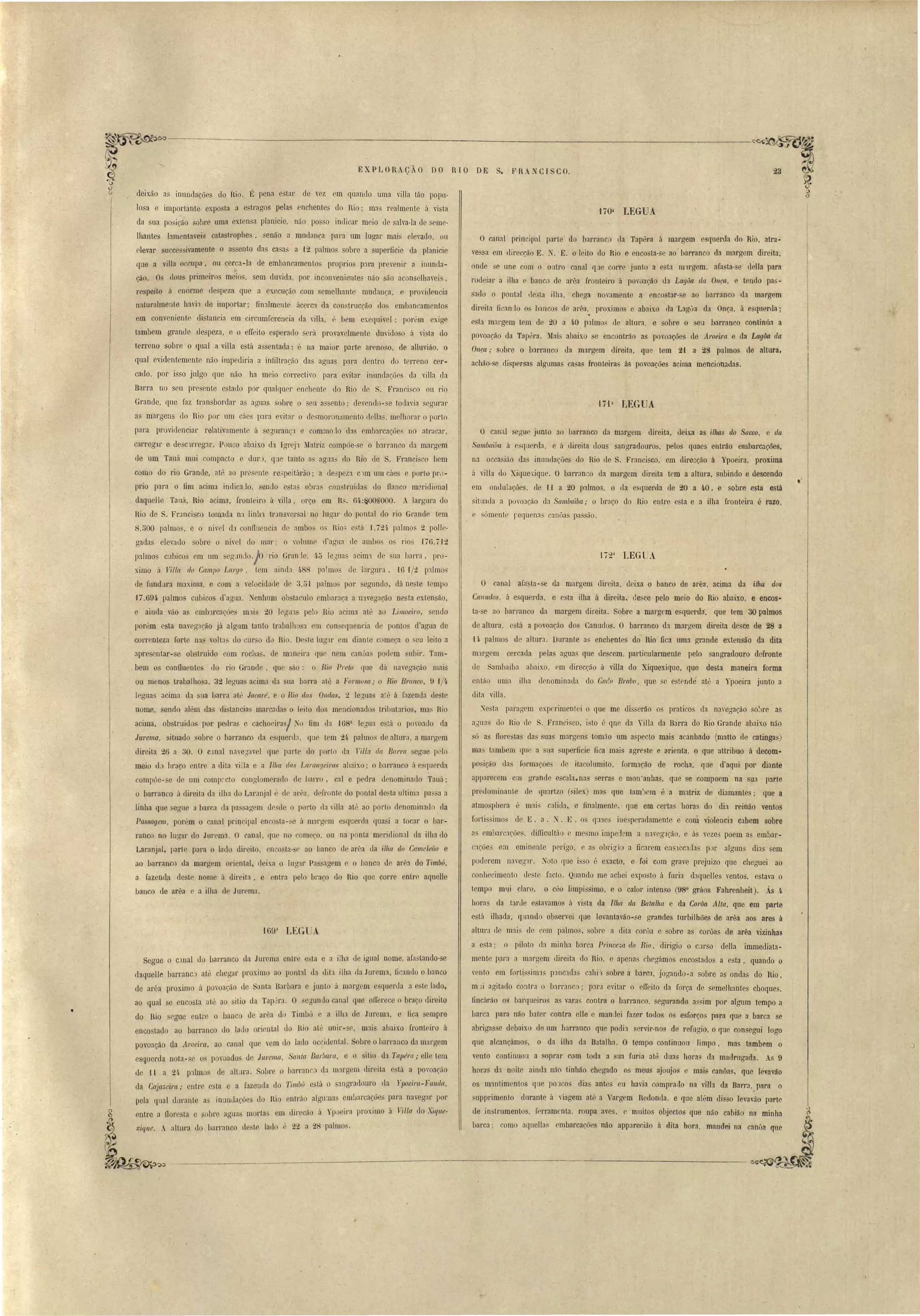 ) 
t' 
...~~ 
,,~,:" -----------------------_---.:.-_--------------------- ~ '- , 
EXP LORAç,- O DO RTO DE S. F R. XCI CO. 
o canal pri~cipal parte' do barranc da Tapéra á margem esquerda do Rio, atra­ves, 
a em direcção E. ~. E. o leito do Rio e encosta· e ao' barranco da margem direita, 
onde se une com o ontl'o canal qJe corre junto a e ta m1rgem, afasta- e délla para 
rodeiar a ilha e banco de :lfl~a fronteiro ú poronção da LagOa drl Onça, e tendo pas­sado 
o pontal lle ta ilha, chega noramente a enco tar- e ao barranco da margem 
direit.a fi 'anilo o' banco ue arêa, proximos e ab:lix.o da Lag0a da Onça, á e querJa; 
esta margem tem de 20 a 4.0 palmo' de allura, e obre o seu barranco continúa a 
povoação da Tapéra. Mai abaixo, e encontrão as pom:lções de Aroeita e da Lagáa da 
Onça " sobre o b:m:anco da margem direita, que tem 2,1 a 28 palmos de :tlturar 
achão-se eli persas algumas casas f'ronteiras às povoações acima mencionaLlas. 
• 
1íOa LEG A 
O'ta LEGUA 
l' 
O canal scoue junto ao barranco da margem direita, deix.a as ilhas do Sueco, e da 
Saml){[iba ii esquerda, e á Llireita dous ªngradouros, pelos quaes enLrào embarcações, 
na occasião da' innndaçóes do Rio de S. Francisco, em dire",ção á Ypoeira, proxima 
á rilIa do Xiqllelique. O barran o ela margem direita tem a altura, subindo e descendo 
em onLlulações, de H a 20 l):llmo~, o da e quertb de 20 a 'J,O, e sobre esta eslâ 
situada a pO'O::lção da SaIII baiba. " o braço do 'Rio entre esta e a ilha fronteira é razo, 
e .ómente reqnena C:l.nÔa n pas..fio. 
deixão as inundacões do Rio. É pena estar ele vez em quando uma ,illa tão popu­lo 
a e importante exposta a estragos pelas enchente elo Rio; ma realmente ú "ista 
da ua posição sobre uma extensa planície, nfio po so inuicar meio de alva-Ia de eme­lhante 
lamerl'taveis catastl'Ophes, senão a mudanr,a para um lugar mai' el vado, ou 
elevar uccessivamente o a eoto das ca a a ,12 p:llmos obre a uperficie da planicie 
que a villa oCCllpa, ou ceI' a-la de embancamento proprios para prevenir a inunda­ção. 
Os (lou primeiros meio, em duvida, por inconveniente_ não são acon elha.yei', 
respeito ii enorme de peza que a execução com semelhante mudan~a, proviuC'ncia 
n:lturalmente ha"il de importar; finalment' ác.erc:1. da con trucção do emban amentos 
em conveniente li Lan ia em circumferencia da "ilb; é bem exequivel; por "m exige 
tambem grande elespeza, o o efTeito esperado erá provavelmente du,"idoso ií ,i ta do 
terreno sobre Q qual a villa está assentada; é na maior parte arenoso. de alluvião, o 
qual evidentemente não impediria ~ infiltração das aguil's para dentro do terreno cer­cado, 
por isso julgo que não ha meio correctivo para evitar irmndaçõe da villa da 
Barra no seu present.e e tado por qualquer enchentf' do Rio de S. Francisco ou rio 
Grande, que faz tran bordar a agnas obre o serL as ento' deyendo-se todavia segurar 
a, margens do Rio por um cáes para e"itar o de moronamcnto c1ella~, melhorar o porto 
para proviuenciar relativamente á eglll'anç~ e commo 10 das embal'cações no atracar, 
carreg'u' e uescl.rregar. Pouco abaixo eh. Igreja 1Iatriz compõe- c o barranco da margem 
de um Tauá mui compacto e dur , que tanto a agn _ do Rio le S. Francisco bem 
como do rio Grande, at' ao pre ente re'peitárão; a de_pez:l c)m um cáes e pOl'lo pro­prio 
para o fim acima indica lo, endo c ta ohI',) , coo tmic1as do flanco m ridiollal 
daquelle Tauá, Rio acirp.a, fronteiro á villa, orço em R~. 61d~00SOOO. .. largura do 
Hio de S. Fr:mci 'co tomada Q:l linln tl'losver al no luaar do pontal do rio Grande tem 
8,500 palmo, e o nível da conlluencia de ambo o Rio' está 1,721. p'llmo 2 palie­gadas 
elevado obre o 1ú,el do mar; o ,"olrlme c!'agna (le ambo os rio -176,7-12 
palmos cubicos em um eg:H1d0.j0 rio GranJe, ((,~ leJuas acima ele sua lJarra, pro­ximo 
á J illct do Campo Largo, tem aind. /~88 palmo le largur.l Hl 1/2 pl1mos 
d fnndJra m:.I:Íma, e com a "elocidade ele :),51 palmo~ por egundo, dá neste tempo 
., 7,69li palmos cubicos d'arrua. Xenhum oh taculo embaraça a ll1veaar,ão ne ta extensão, 
e ainda vão a embJrcaçõe' m~lis 20 legu1 I elo Bio acima até ao Limoeiro, sendo 
porém esta nareg::lção já algum tanto trabalh :1. m con equenc.ia de ponto d'agua de 
correnteza forte n:l ,"olt:!s do cur o d0 Rio. D le lug:u' em diante começa o . eu leito a 
:lpre entar-se ob'truido com rocha', d mmeira que nem anua podem, llbir. Tam­bem 
o confluentes do rio Grande, que ã : o Rio Prelo que dá nas ga ão mai 
ou menos trabalho a, 32 legua acima d:l LIa harra até a Formos(/ " o Rio Branco, 9 'l/I/" 
J guas acima tla ua barra até Jacaré e o Rio das Ondas, 2 leóuas a:ll á razenua ue t 
nome, endo além da di tanoi~1. marcada o 1 ilo dos mencionado lributarios, ma~ Hio 
acima, obstruid s por pedra e cachoeira I No fim da -168a levua e tá o poro:u.lo da 
Jurema, situado sobre o barranco LIa e_querda, que tem 2/l palmo, de altura, a margem 
direita 26 a 30. O c,mal naregavel que p:1rtr do porto (la Vill:l da BCI/Ta 'egue pelo 
meio d braço entre a dila villa e a Il!Ia das Laral/yeims ab:lixo; o barran'o it (IUerda 
compõe-se de um comp~cto conglomerado ele barro, c(ll e pedra lenominado Tauú· 
o barranco ú direita da ilha do Laranjal l' de :ll'ea, defronte Llo pontal de:-ta ultim:l pa a a 
linha que segue a barca ria pa.~ aaem desde o porto da rilla até ao porto denomiuael da 
Passagem, porém o canal, priQcipal eoco ta-c:e ;t marg m e 'querela qua i a tocai' o bar­ranco 
no lugar do Jurema. O canal, que no começo, ou na ponta m ridional da ilha do 
Laranjal, parte para o lado direito enco ta-~e ao banco d arêa da iii/({ do Cameleão e 
ao barranco da margem oriental, rleix.a o lugar Pas agem e o banco de :lrêa do Timbú, 
a fazenda deste nome [, diJ'eita, e ntra pelo bl'aço do Rio que corre entre aquelle 
banco de arêa e a ilha r1 Jnrem:1. 
'J69l LEGlJA 
O ·:.mal afa ta- e da margem direita, deix.a o banco de ar~a, acima da i/h(/. (10$ 
Calludos, Ú esquerda, e esta ilha á direita. desce pelo meio do Rio abaixo, e eneos" 
ta- c :.lO harranco da mélrgem direita. Sobre a margem esquerda: que tem 30 palmo 
de élltura, e tá a povoacão do Canudo. O barra~co da margem direita desce de 28 a 
.(4. palmo de altur:!. Durante a enchentes do Rio' fica uma grande extensão da dita 
nurcrem cercada. pela agua que de,cem, particularment pelo sangradouro defronte 
de :sambaiba abaixo, em direcção á villa do Xiquexique, que de ta maneira forma 
então I1m:l ilha denominada do Ga(!o Bmbo, que se estendê até a Ypoeira junto a 
dita villa. 
X ta paragem experimentei o que me lli serão o praticas da na"egação sOJre as 
agna do Rio de S. Francisco, isto é qn da Yilla da Barra do Rio Grande abaixo não 
só :.l' llorestas das uas margens tomão um aspecto mais acanhado (matto de catingas) 
ma tambem 1[11 a l1a superfi 'ie fica mais tlgrC'ste e 3fienta, ~ que attribuo á decoro.. 
po içáo da' fOl'maóe~ ne ita olumito, form:lr,<lo de rocha, que d'aqui pOl' diante 
apparecem em grande e5cala~na erras e mon'anha~, que e compoem na sua parte 
predominante de quartzo (, ilcx) mas que tam1em é a matriz de diamantes; que a 
atmo phera m:ll calida, e finalmente, que em certas hora do dia reinão ventos 
forti imos de E. a.. X. E . o qll:lCS inesperadamente e com "iolencü cahem "obre 
as embarcaçãe" dimcult,lo e mc,:;mo impedem a navegJ.ção, e á 'ezes poem a embar­car, 
õe' em eminente perigo e a obrigio a ficarem ens lccaJas p r algun" dias sem 
poderem na"egar. ~oto que i' o é exacto, e foi com grave prejuizo que cheguei ao 
conhecimento de le facto. Quando me achei exposto á furia daquelles ventos, estava o 
tempo mui daro, o céo limpissimo, c o calor intenso (980 gráo Fahrenheit). Ás Il­hara 
da tal' le estavamos ti vi'ta da Ilha dn Batalha e da CorOa Alta, que em parte 
estú ilhada, qnando observoi qne levantavão- e grande turbilhões de arêa aos ares á 
altura ele mais de cem palmo', sobre a dita corôa e sobre as corõas de arila vizinhas 
a esta.' o piloto (Ia minha b:ll'ca Princeza do Rio, dirigia o C:Il'SO della immediata­ment 
p,ara a margem direita do Rio, o apenas cheg~lmos encostados a esta, quando o 
vento em forti siml panc:HIa cahi) sobre a barca, jogando-a sobre as onda do Rio, 
m ii agitado contra o barranco; plra evitar o etreito da força de ~emelhante choque, 
fincárão os barqueiros as vara contra o barranco, segurando. a, im por algum tempo a 
I arca para não bater contra lia e manuei (azer todos os e forços para que a barca se 
abriga e debaixo de um barranco que podi'l ervir-no de refugio. o que con egui logo 
que alcançámo, o da ilha da Datalha. O tempo continuou limpo, mas tambem o 
vento continuou a soprar com toda a l1:l furia até duas horas da madrugada. As 9 
horas da noile ainda não tinh~ío chegado os meus ajoujos e mais canõas, que le 3.vão 
os m:lntimentos que pOJCO dia ante en havia comprado na villa da Dal'ra, para o 
supprimento durante á viagem atú a Y:lrgem Redonda, e que além Lli so lerav,ío parte 
de instrumento" ferramenta, roupa aves, e muito objectos que nêío cabião na minha ~ 
b.,,),,; como .qoella, embace.(Õo não appOfecião fi dil:l hOr>, mandei na canô' qne ~ 
Segue o clnal do oarranco da Jurcma entr e la e a ilha d igual nome, afastando-se 
daquelle barranc,) at', 'Leaar pl'oximo ao p ntal (1:t dit:l ilha (Ia Jl1rema, fic~lI1do o banco 
de arêa proximo á povoa('âo de anta Barbara junto á margem esqu rda a e te lado, 
ao qual se enco La até ao itio da Tap~rJ. O seóundo canal que ofl'orece o bra('o direito 
do Rio segue eotre o banco de arêa d Timbó e a ilha de Jurema, e fica empre 
enco tado ao barranco do lauo orip,ntal l !tio até uoil'- e, m:li abaix.o fronteiro á 
povoação da Aroeira, ao canal qu rem do lado oc ill nta!. Sobre o barranco da margem 
esquerda nota-se o povoado de Jurema., Santa Barbara, e o itio da Tapé/'{(,. elle teol 
de t 1 a 2'l- p11mos de altura. obre o barra o . ela m:u'g ln dir ita e tá a poyonçáo 
da Cajazeira,. entro esta e a fazenda do l'imbú e t[t o :lI1grafl uro da rpoeira-Fnnda, 
pela qual durante a inundaçóe elo !lio ntl'ão algumas mbarcaç,ões para navegar pOl' 
~ entre a flor, ta e obr agua morta 'em c1irecão iI Yp, eira proximo á 1iI/a do Xiqlle· 
:tique . .r altura do hal'ran o ele te lado " 22 a 28 palmo. 
--------:----.:...-_-----~------,--------------~~ 
r~ 
• 
, .. 
 