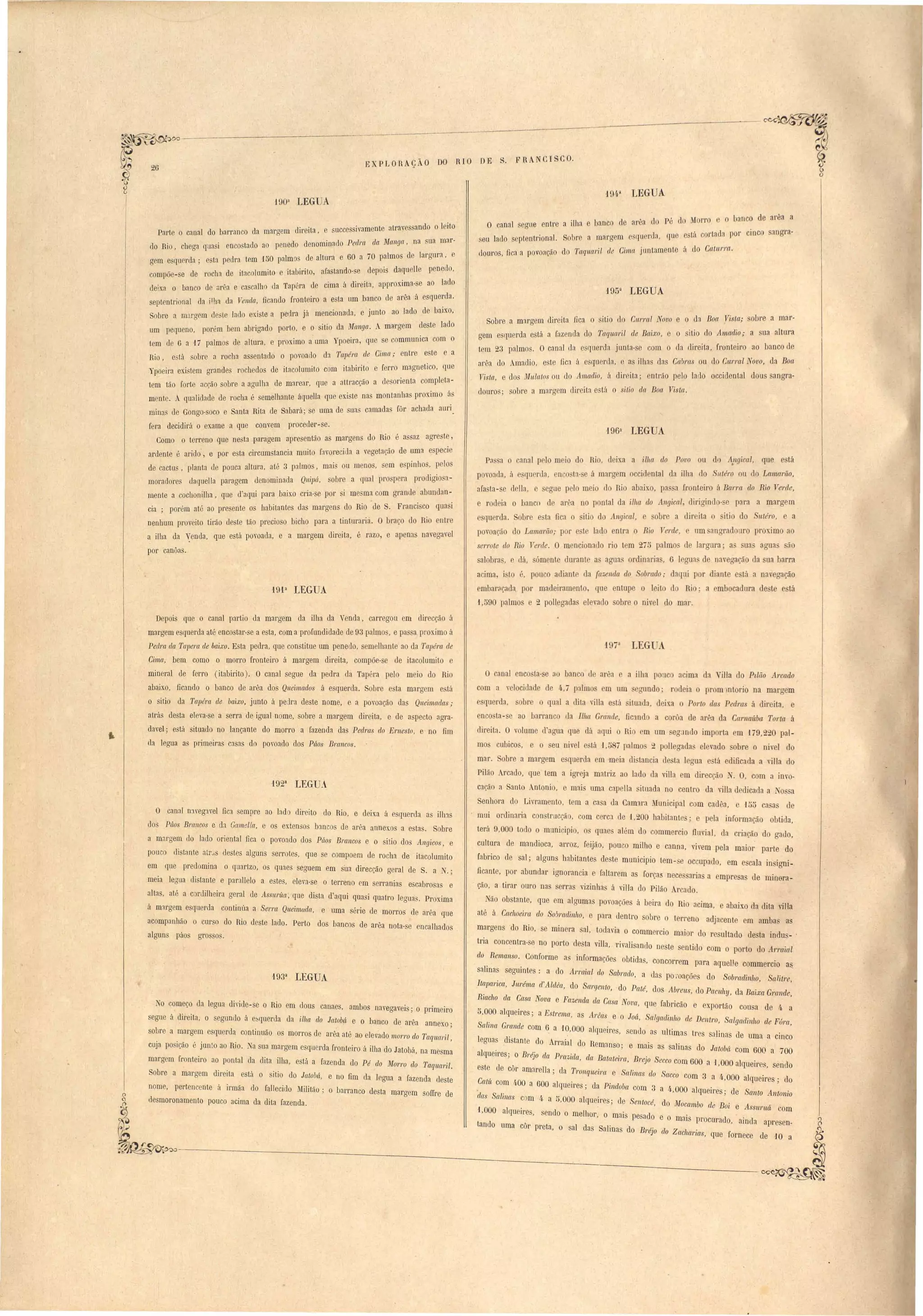 arêa c1 Pé d Morro e o banco de arêa a 
está cortada por cinc sangra- 
á do Crt.lnl'ra. 
194,~ LEGUA 
a ilha e banco de 
obre a margem esquer la, que 
do Taqnal'it de Cima jontameote 
f953 LEGUA 
. FRA CISCO. 
O canal segue entr 
eu lado septentrjonal. 
clouros, fica a povoação 
Sobre a margem dI'rel'ta fica o sitio el'o Cnrrrtl Novo e o da Boct Vista; sobre a mar-gem 
e querda e VI a fazenda do Taqna,l'il de Baixo, e o itio do Amadi~; a sua altura 
tem 23 palmo. O canal da esquerda jonta-se com o da direita, [l'Ontolro ao banco de 
al,e"a do m,ad1'o, e te fiCl á esquerda, e a ilhas das Cabras ou do Cnrral Novo, da .Boa 
Yisla, e dos Mulalos ou do Amadio, á dil'eita; entl'ão pelo lado occidental dous sangra-douro 
obre a margem direita está o sitio da Boa Yista. 
1963 lEGUA 
Pn a canal pelo m ia do Rio, d ixa a ilha do Povo ou dI) A,ngical, que e tá 
povoa da(, (á qll rda(, n o ta' - e á maroa m occid ntal da ilha lo /ltéro u do Lanul1'ão, 
afa ta- e c1 lla, egue pelo meio elo Rio abaix.o, pa. a fronteiro á Bal'1'Ct do Rio Yerde, 
e rodeia o banco de arêa no pontal da ilha do Allgical, diriaind -~e para a margem 
qu rda. obre e ta fica o itio do Angical, e obre adir ita o itio do utéro, a 
povoação do Lamarão; por e t lado entra Rio 1erde, nm angrad uro proxim ao 
serrote do Rio Verde. O mencionado rio t m 27" paImo d Iargura' a ua aoaua ão 
alobra, dá, áment duranl a agua. ordioaria, 6 1 aua de naveaarão da sua barra 
a iroa, i to é, pouco adiant da {az.enda do obrado,. daqui por diante e t" a naV'eaação 
embar(lçada por madeiramento, {ue entupe o leilo do Ri a embocadura de te e tá 
1,590 palmos e 2 pollegada el vado obre o niv I do mar. 
O canal enco ta- e ao banco u arêa a ilha pouc acima da illa do P~lão Arcado 
com a velocidad de 4,7 palmo m um aundo - rodeia o promlntorio na margem 
e querda, obre qual a dita viHa e lá ituada, d is:a o Porto das Pedra á direita, e 
enco ta- e ao barranco da Ilha Grande, Gcmd a corôa de arêa da Carllaítba Torta á 
direita. O volume d agua que dá aqui o Rio m um eg:mdo importa em 179,2_0 pal­mos 
cubico, e o eu nivel e tá 'J ,5 7 palmo 2 polleaada elevado obre o nivel elo 
mar. obre a margem e querda m m ia di tancia de ta leaua e tá edificada a ,illa do 
Pilão rcado, que tem a igt'eja matriz ao lado da viUa em direcção . O com a inro­cação 
a Santo Antonio, e mai uma capella ituada no centro da villa d dicada a o a 
Senhora do Livramento. tem a ca a da Camara Municipal com cad "a, e -J5t> ca a de 
mui ordinaria con trucçã , com cerc::t de 1,200 habitante ; e pela informação obtida, 
terá ü,OOO todo o municipio. o quae além do ommercio fluvial, da criação do aauo, 
cultura de mandioca, arroz, feijão, pouco milho e canna, vivem pela maior parte do 
fabrico de sal; alguns habitante deste municipio tem - e occupado, em e cala in igni­ficante, 
por abundar ignorancia e faltarem as for.a nece aria a mpre a de minera­ção, 
a tirar ouro nas erra vizinhas á villa do Pilão .rcado. 
Não obstante, {ue em algumas povoaçõe á beira do Rio acima, abaixo da dita villa 
até á Cachoeira do So!}/'{/[lin1to, o para dentm sobre o terreno adjacente em amba as 
margens "do Rio, se minera sal, todavia o commercio maior do re ultado de ta indu _ ' 
tria concentra- e no porto desta villa, Tivalisando ne te entido com o porto do Arraial 
do Remanso. Conforme as informações obtida, concorrem para aquelJe commercio as. 
salinas seguintes: a do Arraial do Sabrado, a das po :oações do SobradinllO, Salitre, 
Itapal'ica, Jnl'éma d'Aldea, do Sargento, ·do Palé, dos Abrells, do Pacuhy, da Baixa Gl'CIllde, 
Riacho da Casa Nova e Fazenda da Casa Nova, que fabricão e exportão cou a de 4. a 
5.000 alqueires; a Estrema, as Al'eas e o Joú, Salgadinho de Dentro, Salgadinho de Fúra, 
Salina Grande com 6 a 1~,000 alqueires, sendo as ultima tres salinas de uma a cinco 
leguas .distante do Arraial do Remanso; e mais a salinas do Jatobá com 600 a 700 
alqueires; o Bréjo da Pra""ida, da Batateira, Brejo Secco com 600 a '1,000 alqueire, endo 
este ele côr amarella; da Tronqueirct e atinas do Sacco com 3 a 4.,000 alqueire ; do 
CatiL com 4·00 a 600 alqueires; da Pindoba com 3 a 4·,000 alqueir S' de Sa1ilo Antonio 
elas Salinas com 4. a 5,000 alqlle~res; de Sentocé, do M'ocambo de Boi e Assuntá com 
1,000 alqueires, sendo o melhor, o mai pesado e o mais procurado . el 
( ,am a apre en-tando 
uma côr preta, o sal das Salinas do Bl'éjo do Zacharias, que fornece de 10 a 
EXPLORAÇÃO DO RIO DE 
190a LEG A 
Parte o canal do barranco da margem d'Irel'ta, succe sivamente' att'aves ando o I aitro- 
do Rl.O chega q.uas'l enco tacIo ao pen'edo denominado Ped'l'ct da Manga, na sua m 
, u gem e querda' e ta pedea tem 'IDO palm de altura e 60 a 70 palmos de largura, 
compõe-se de' rocha de itacolumito e itabirito, afa tando- e depois da:uelle pen~do, 
. b d "" e ca calho la Tapéra de ci.ma L"I d"IreI ta, approX. Jma- e ao lado t de!xa o anca e are" t < "' 'd 
septentrional <la ilha da Venda, ficando fronteI'ro a esta um banco de area a esquel. a. 
Sobre a margem ele te lado e -iste a pedra J.á menCL'Odna a, e junto ao lado de baIXO, 
'm bem abriaado porto e o SI.U.O da lUuanga, A maraoem deste lado um pequeno, pore o' . o 
tem d 6 a 17 palmos de altura, e prOx.II.TIO a uma Ypoe'lra(, que se commumca com 
Rio, e tá sobre a rocha assentado o povoacIo da ~c:ptér,a de Ci.111'{(.; entre e, te e a 
Ypoeira existem grandes rochedos de itacolumità com itabirito e ferro m::lgoetlco, que 
tem tão forte acção sobre a agulha de marear, que a attI'acção a desorienta com, pl ta-mente. 
qualidade de rocha é emelhante áquella que exi te nas montanhas proxlmo á, 
mina de Gongo- oco e Santa Rita de Sabará; se uma de ua' camadas fõr achada aUfl. 
fera decidirá o exame a que convem proceder-se. 
Como o terreno que nesta paragem apresenta-o as marabellS do Rio é as az agrest , , 
ardente é arido., e por e ta C,lt'cumstancl"a mUtI o r.1VOJ'ecida< a veoaeta<ção de u• ma e pecIC 
de cactu , planta de pouca altura, ate. 3 p::tlmos, mal. omueno, em e pmho ", p. lo 
moradores elaquella paragem denoml,nada QlU.])áI, obI'e a q.ual pro pCt'a prOdlaolQ - 
mente a cochonilha, que d'aqui para baixo cria-se por i mesma com grande abundan-. 
cia ; porém até ao pl'e ente os babitantes uas marge'ns do Rio de S. Franci c~ qua 1 
nenhum proveito tirão deste tão precio o bicho para a tinturarià. O braço do RIO entre 
a ilha da Venda, que está povoada, e a margem direita, é razo, e apenas navega'el 
por canôas. 
f9fa LEGUA 
Depois que o canal partia da margem da ilha da Venda, carregou em direcção á 
margem esquerda até enco tar-se a esta, com a profundidade de 93 palmo , e pa aproximo á 
Pedra da Tapera de baixo. E'ta pedra, que constitue um penedo, emelhante ao da Tapéra de 
Cima, bem como o morro fronteiro á margem direita, compõe-se ele itacolumito e 
mineral de ferro (itabirito). O canal segue da pedra da Tapéea pelo meio do Rio 
abaixo, ficando o banco de arêa dos Queimados á esquerda. Sobre esta margem e. tá 
o sitio da Tapéra de baixo, junto á peJra deste nome, e a povoação das Queimada ; 
atrás desta eleva-se a serra de igual nome, sobre a margem direita, e ele aspecto agt'a­davel; 
está situado no lancante do morro a fazenda das Pedms do E1'1leslo, e no fim 
ela legua as primeiras casas do povoado dos Pâos Bmllcos. 
1923 LEGUA 
O canal D::tvegavel fica empre ao bd direito do Rio. e deixa á esquerda a ilh3 
do Páos Brancos e da Gamella, e os extenso bancos de at'êa annex.os a estas. Sobre 
a margem do lado oriental fica o povoado dos Púos Brancos e o sitio dos Angicos, e 
pouco dist:Jnte atr"s destes alguns serrotes. que se compoem de rocha de itacolumito 
em que predomina o quartzo, os quaes seguem em sua direcção geral ele S, a . , 
meia leoua distante e parallelo a estes, eleva-se o terreno em serranias escabrosa e 
alta , até a cordilheira geral de Assunta: que di ta d'aqui quasi quatro legua . Proxima 
á marg m esqnerda continúa a Serra Queimada, e uma série de morros ele arêa que 
acompanhão o curso do Rio deste lado. Perto do bancos de arêa nota-se encalhados 
algun páos gt'O sos, 
f93a I.EGUA 
No começo da legua di'ide- e o Rio em elous canaes, ambos navegaveis; o primeiro 
egue á direita, o egundo á e querda da ilha do Jatobá e o banco de arêa annexo; 
sobre a margem esquerda continuão os morros de arêa até ao elevado morro do Taquctl'il, 
cuja po i ão " junto ao Rio. a ua margem esquerda fronteiro á ilha do Jatobá, na mesma 
margem fronteiro ao pontal da dita ilha, e tá a fazenda do Pé do 111'01'1'0 do Taqucl1'il. 
obre a margem direita e tá o itio do Jatobá, e no fim da legua a fazenda deste 
nome, pertencente á irmãa do fallecido Militão' o b::lrranco elesta margem soITre de 
desmoronamento pouco acima da dita fazenda. 
~ 
~~ 
-----:--------~--~---- 
 