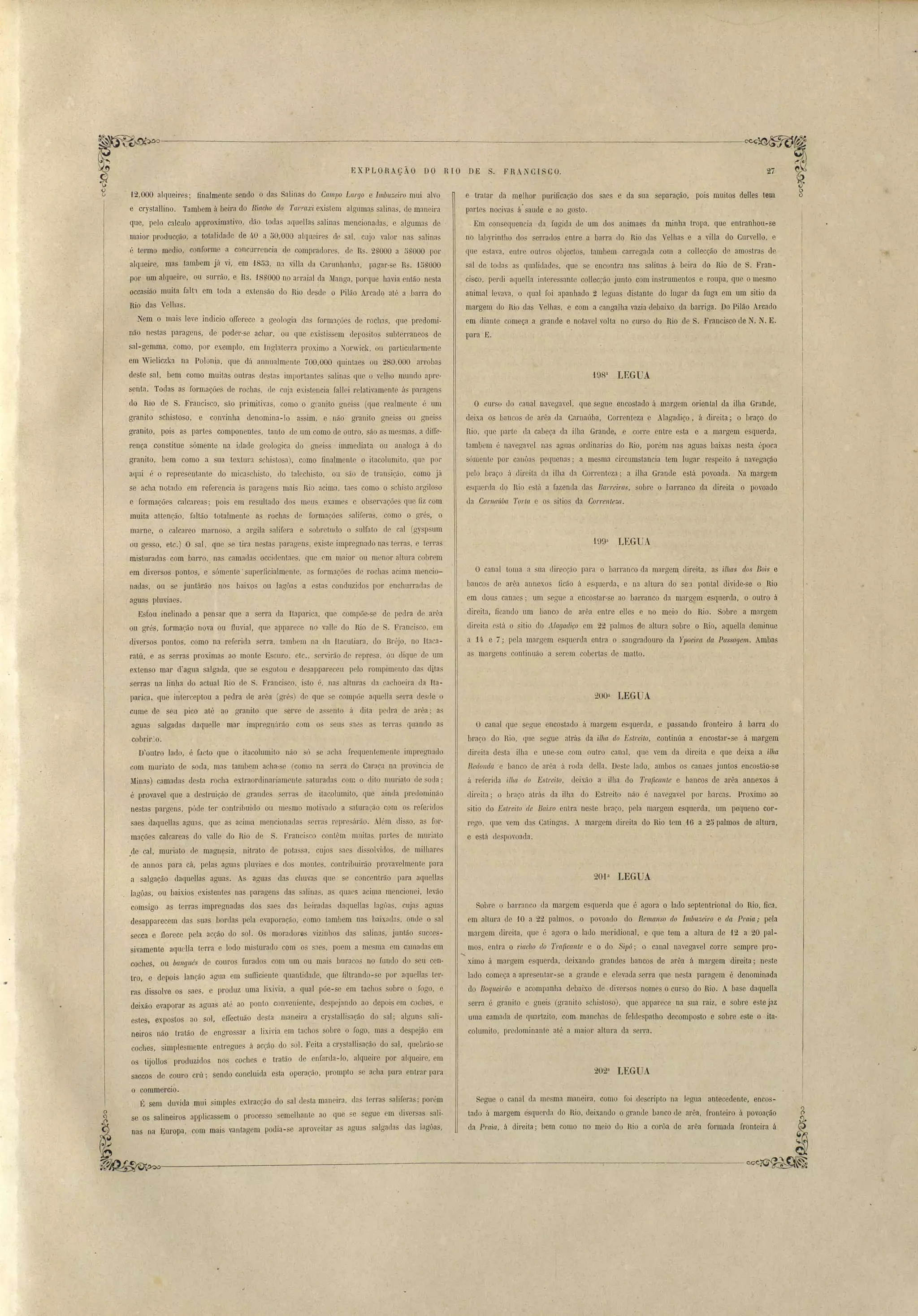 . FRA CI SCO. 27 
EXPLORAC•ÃO DO RIO DE 
e tratar da melhor purificação dos saes e da sua separação, pois muitos delles tem 
parte nocivas á saude e ao gosto. 
,Em conseql.1encia da fugida de um do animaes da minha tropa, que entranhou-se 
no lab)Tintho dos serrados entre a barra do Rio das Velha e a ,'illa do Curvello, e 
que estava, entre outro objecto, tambem carregada com a collecção de amostras de 
sal de toda as qualidades, que se encontra nas salinas ii. beira do Rio de S. Fran­cisco, 
perdi aquella interessante collec.ão junto com in trumentos e roupa, que o me mo 
animal levava, o qual foi apanhado ~ leguas distante do lugar da fuga em um sitio da 
margem do Rio das Velhas, e com a cangalha vazia de.baixo da barriga. Do Pilão Arcado 
em diante começa a grande e notavel volta no curso do Rio de S. Francisco de N. N. E. 
para E. 
LEGUA 
O curso <.10 canal navegavel, que segue encostado á margem oriental da ilha Grande, 
deixa os bancos de arêa da Carnaúba, Correnteza e Alagadiço, á direita; o braço do 
Rio, que parte da cabeça da ilha Grande, e corre entre esta e a margem esquerda, 
tamuem é navegavel nas aguas ordinarias elo Rio, porém nas aguas baixas nesta époea 
sómente por canôas pequena ; a mesma circumstancia tem lugar respeito á navegação 
pelo braço fi direita da ilha da Correnteza; a ilha Grande está povoada. Na margem 
e querda do Rio está a fazenda das BllITei-ras, sobre o harranco da direita o povoado 
da Cal'llaitba 1'o1'la e os sitias da C01'1'enteza. 
Hl9n LEGUA 
O canal toma a SLla direcção para o barran'co da margem direita, as 'ilhas dos Bois e 
banco de arêa annexos ficão á esquerda, e na altura do sen pontal divide-se o Rio 
em elons canaes; um segue a encostar-se ao barranco da margem esquerda, o outro á 
direita, ficando um banco de arêa entre elles e no meio do Rio. Sobre a margem 
c1iL'eita está o sitio do .t1lagacliço em 22 palmos de altura sobre o Rio, aquella deminue 
a U e 7; pela margem esquerda entra o sangradouro da Ypoeim dct Passagem. Ambas 
as margens continuão a serem cobertas de matto. 
200n LEGUA 
O canal que segue encostado il margem esquerda, e passando fronteiI'Q ~ barra do 
braço do Rio, (lue segue atrás da ilha do Estreito, continúa a encostar-se á margem 
diL'eita desta ilha e une-se com outro canal, que vem da direita e qne de,ixa a ilha 
Redonda e banco ele arêa á 1'o<1a della. Deste lado, ambos os cames juntos encostáo-se 
ú r ferida ilha do Estl'eito, deixão a illla do Tm~cante e baneos de arêa annexos á 
direi La ; o braço atL'ás da ilha do Estreito não é navegavel por barcas. Proximo ao 
sitio do Estreito de Baixo entra ne te braç,o, pela margem esquerda, um pequeno cor­rego, 
que vem da Catingas. A margem direita do Rio tem 16 a 25 palmos de altura, 
201a LEGUA 
Sobre o barranco ela margem esquerda que é agora o lado septentrional do Rio, fica, 
em altura de 10 a 22 palmos, o povoa<1o do Remanso do 1mbuzeil'o e ela Praia; pela 
margem direita, que é agora o lado meridional, e que tem a altura de 12 a 20 pal­mos, 
entra o 1'iacho do Tmficante e o do Sipú; o canal navegavel corre sempre pro- 
..... 
ximo á margem esquerda, d ixando grandes hancos de arêa á margem direita; neste 
lado começa a apresentar-se a grande e elevada serra que nesta paragem é denominada 
elo Boqneirüo e acompanha debaixo de diveÍ' os nomes o curso do Rio. A base daquella 
serra é granito e gnei (granito schistoso), que apparece na sua raiz, e sobre e te jaz 
uma camada de quartzito, com manchas de feltlespatho decomposto e sobm este o itu­columito, 
pr dominante até a maior altura da serra. 
202a LEGUA 
e e tá clespovoada . 
Segue o canal da me ma maneira, como Joi descripto na legua antecedente, encos­tado 
á margem esquerda do Rio, deixando o grande banco de arêa, fronteiro á povoação 
ela P1'aia, á diL'eita; bem como no meio du Hio a corôa de arêa formada fronteira á 
'12,000 alqueires' finalmente sendo o da Salinas do Campo Largo e Imbuze'iro mui alvo 
e crystallino. Tambem á beira do Riacho do Tal'!'axi existem algumas alina, de maneira 
que, pelo calculo approximativo, dão toda aqLlellas salinas mencionadas, e algumas de 
maior producção, a totali lade de 40 a nO,OOO alqueires de sal, cujo valor nas salinas 
é termo media, conforme a conc.llrrencia de compradores, de Rs. 2UOOO a 5S000 por 
alqueire, mas tambem já vi, em '1853, na villa da Carnnhanha, pagar-se R . 1õnOOO 
por um alqueire, ou surrão, e Rs. 1SnOOO no arrai:Jl ela Manga, porque havia então nesta 
occasião muita falt'l em toda a exten ão do Rio des'de o Pilão Arcado até a barra do 
Rio das Velhas. 
Nem o mais leve indicio, QfIerece a geologia das formações de rochas, que predomi­não 
nestas paragens, de poder-se achar, ou que existissem depositas subterraneos de 
sal-gemma, .como, por exemplo, em Inglaterra proximo a Norwick, ou particularmente 
em Wieliczka na Polonia, que dil a1Jl1ualmente 700,000 quint:Jes ou 280,000 arrobas 
deste sal, bem como muitas outras destas importantes salinas que o velho mundo apre­s~ 
nta. Toelas as formações de rochas, de cuja ex'i.tencia fa11ei relativamente. á paragens 
. do Rio de S. Francisco, são primitivas, como o granito gneiss (que realmente é um 
granito schistoso, e convinha denomina-lo assim, e não granito gneiss ou gneiss 
granito, pois as partes componentes, tanto de um como de outro, são as mesmas, a difTe­rença 
constitue sómente na idade geologica do gnei s - immediata ou anaJoga [I do 
granito, bem como a sua textura sc11istosa) , como finalmente o itacolumito, que por 
aqui é o representante do micaschisto, do talechi to, on ão de transic.5o, como já 
se acha notado em referencia ás paragens mais Rio acima, taes como, o schisto argilo o 
e formações calcareas; pois em resultado dos meus ex.ames e observações que fiz com 
muita attenção, faltão totalmente as rochas de formações saliferas, como o grés, o 
marne, o calcareo mamoso, a argila salifera e sobretudo o sulfato ele cal (gy p um 
ou gesso, etc.) O sal, que se tira ne tas parao'en , exi. te impregnado na terras, e terras 
misturadas com barro, nas camadas occidentaes, que em maior ou m nor altura cobrem 
em diversos pontos, e sómellte' superficialmente, :lS formações de rochas acima mencio­nadas, 
ou se juntárão nos baixos ou lagôas a estas conduzidos por enchurrada de 
aguas pluviaes. 
Esfou inclinado a pensar que a serra da Itaparica, que compõe-se de pedra de arôa 
ou grés, formação nova ou iluvial, que apparece no valIe do Rio de S. Fl'ancisGo, em 
diversos pontos, como na referida serra, tambem na da ILacutiara, do Bréjo, no ltaca­ratú, 
e as serras proximas ao monte E curo, etc., ervirão de represl ÕU dique ele um 
extenso mar d'agua salgada, que se esgotou e desapparecen pelo rompimento elas ditas 
serras na li11;ha do actual Rio de S. Franci. co, i to é, n:l altura da achoeil'a da Ita­parica, 
qne interceptou a pedra ele arêa (gré ) de que ~e compõe aCfuella erra de de o 
cume de seu pico até ao granito que erve (le a en to á di ta pellra tle arêa; as 
aguas salgada daquelIe mar ímpregnlirão com os seLl :18 as terra::; quando as 
cobrir:o. 
D'outro lado, é facto que o iLacolumito não ó se ach:l frequentemente impregnado 
com muriato tle soda, mas tambem acha-. e (como na serra do Caraça na prov·incia ele 
Minas) camadas de ta rocha extraordinariamente aturadas com o dito IDuriato de soda' 
é provavel que a destruiçã.o de grandes erras tle itacolumito, que ainda preclominão 
nestas pargens, póde ter contribuielo' ou me mo motirado a saturação com os referidos 
saes Claquellas aguas, que as acima mencional!:Js serras repre árão. A1r~m disso, a for­mações 
calcareas do vaUe do Rio c1 S.Franci co contêm muitas parte de mlll'laLo 
.de cal, muriato de inagn~sia, nitrato ele potassa, cujos saes dis olvidas, de milhares 
de annos para cá, pelas aguas plnviaes e dos monte, contL'ibuiL'ão prova,elmente para 
:l salgação daquellas agLl::ls. As aguas das chuvas pIe se concentrão p;]ra aClueUas 
lagôas, ou baixios existentes nas paL'agens da salina. as qemes acima mencionei, levão 
comsigo as terras impregnadas dos saes elas beiradas daquellas Iagôa, cujas aguas 
desapparecem das uas bordas pela evaporação, como tambem nas haixadns, onde o s;]l 
secca e 1lorece pela acção do sol. Os moradores vizinhos das salinas, juntão succes­sivamente 
aquelIa terra e lodo misturado com os saes, poem a mesma cm camadas em 
coches. ou bangués de couros furados com um ou mais buracos no fundo do seri cen· 
tro, e depois lanção agua em sLúD.ciente quantidade, que filtrando-se pOI' aquellas teL'­ras 
dissolve os sae, e produz uma lixivia, a qual põe-se em tachos sobre o Jogo, e 
deixão evaporar as agua atú ao ponto conveniente, de pejando ao depois em coches, e 
estes, expostos ao sol, eiIectuão desta maneira a cr)' talli aeão do sal; alguns s::lli­neiros 
não tratão de engro sal' a lixivia em tachos sobre o fogo, ma. a despejão el11 
coches, simplesmente entregues á acção do . 01. Feita a cry tallisacão do sal, quebrão-se 
os tijolIos produzidos no coches e tL'atão de enfanta-Io, alqueire por alqueire, em 
saccos de couro crú; sendo concluida est;] opera~ão, prompto e acha para ntrar para 
o commercio. 
lt sem duvida mui simples extracção do sal d sta maneira, ela terras aliJeras; pOl<'m 
se os salineiros applicassem o processo semelhante ao que e ~egue em diver a ali­nas 
na Europa, com mais vant::tgem podia-se aprov itar as aguas salgada da lagôas, 
~~I ---=----C------------'----------~ 
J 
 