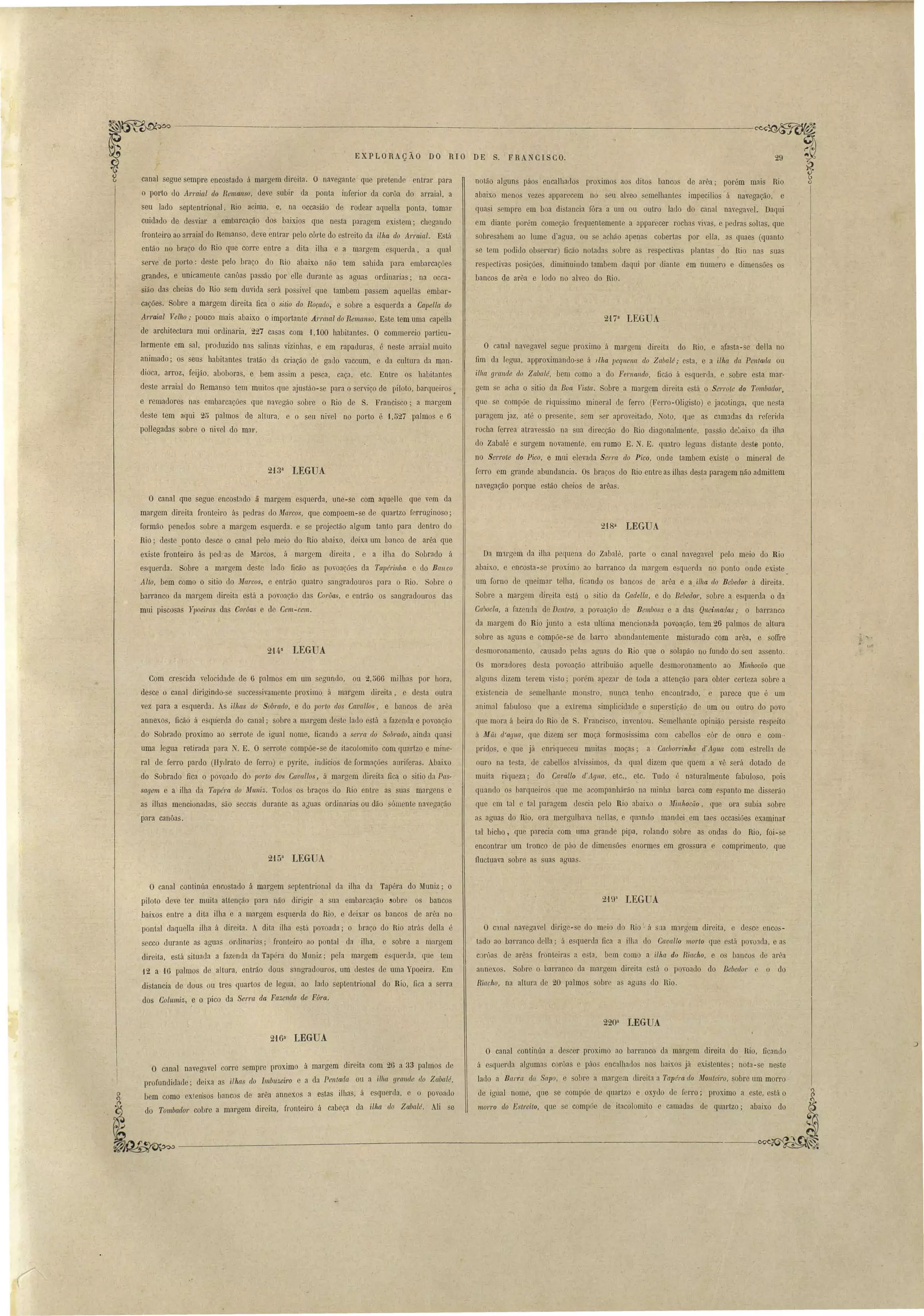 ._-----'--------------------------~ 
29 
EXPLORAÇÃO DO RIO DE S. FRA CISCO. 
noLão alguns páos encalhados proximo aos ditos banco de arêa; porém mais Rio 
abaixo menos veze apparecem no eu alveo emelhante impecilio á navegação, e 
qua i empre em boa di tancia fóra a um ou outro lado do canal navegavel. Daqui 
em diante porém começão frequentemente a apparecer rochas viva, e pedras soltas, que 
sobresahem ao lume d'agua, ou se achão apenas coberta por ella, a quaes (quanto 
se tem podido observar) ficão notada sobre a re pectiva planta do Rio na ua 
respectivas posições, diminuindo tambem daqui por diante em numero e dimensões os 
bancos de arêa e lodo no alveo do Rio. 
2t7a LEGUA 
O canal navegavel segue proximo á margem direita do Rio, e afasta-se della no 
fim da legua, approximando-se á Ilha llequena elo Zabalé; e ta, e a ilh(t da Pentada ou 
ilha g'}'([.nde do Zabalé, bem como a do Fernando, ficão á esquerda, e sobre esta mar­gem 
se acha o sitio da Boa Vista. Sobre a margem direita está o Serro(e do Tombador, 
que se compõe de riquissimo mineral de ferro (Ferro-Oligisto) e jacotinga, que ne ta 
paragem jaz, até o presente, sem ser aproveitado, Noto, que as camadas da referida 
rocha ferrea atravessão na sua direcção do Rio diagonalmente, pas ão deJalx.o da ilha 
do Zabalé e surgem novamente, em rumo E. N. E. quatro leguas distante deste ponto, 
no Serrote elo Pico, e mui elevada Serra elo Pico, onde tambem existe o mineral de 
ferro em grande abundancia. Os braços do Rio entre as ilha desta paragem não admittem 
navegação porque estão cheios de arêas. 
~~ 
I 
canal segue sempre encostado á margem direita. O navegante que pretende entrar para 
o porto do Arraial do Remanso, deve subir da ponta inferior da corôa do arraial, a 
seu lado septentrional, Rio acima, e, na occasião de rodear aquella ponta, tomar 
cuidado de desviar a embarcação dos baixios que nesta paragem existem; chegando 
fronteiro ao arraial do Remanso, deve entrar pelo córte do estreito da ilha do ATraia1. Está 
então no braço do Rio que corre entre a dita ilha e a margem esquerda, a qual 
erve de porto: deste pelo braço do Rio abaixo não tem sahida para embarcações 
grandes, e unicamente canôas passão por elle dmante as aguas ordinarias; na occa­siãO 
das cheias do Rio sem duvida será passiveI que tambem passem aquellas embar­cações. 
Sobre a margem direita fica o sitio do Roçado, e sobre a e querda a Capella do 
Arraial Velho; pouco mais abaixo o importante Arrmal elo Remanso. Este tem uma capella 
de architectura mui ordinaria, 227 casas com 1,100 habitantes. O commercio particu­lar~ 
ente em sal, produzido nas salinas vizinhas, e em rapaduras, é neste arraial muito 
animado; os seus habitantes tratão da criação de gado vaccum, e da cultura da mano 
dioca, arroz, feijão, abobaras, e bem assim a pesca, caça, etc, Entre os habitantes 
deste arraial do Remanso tem muitos que ajustão-se para o serviço de piloto, barqueiros. 
e remadores nas embarcações que navegão sobre o Rio de S. Francisco; a margem 
deste tem aqui 25 palmos de altura, e o seu nivel no porto é 1,527 palmos e 6 
polIegadas sobre o nivel do mar. 
2i3a LEGUA 
O canal que segue encostado ã margem esquerda, une-se com aquelle que vem da 
margem direita fronteiro ás pedras do Marcos, que compoem-se de quartzo ferruginoso; 
formão penedos sobre a margem esquerda. e se projectão algum tanto para dentro do 
Rio; de te ponto desce o canal pelo meio do Rio abaix.o, deixa um banco de arêa que 
existe fronteiro ás ped!'as de Marcos, á margem direita, e a ilha do Sobrado á 
esquerda. Sobre a margem deste lado ficão as povoações da Tapéril/lla e do Banco 
Alto, bem como o sitio do Marcos, e entrão quatro sangradouros para o Rio. Sobre o 
barranco da margem direita está a povoação das Corúas, e entrão os sangradouros das 
mui piscosas YIJoeims das Corôas e de Cem-cem. 
214a LEGUA 
Com crescida velocidade de 6 palmos em um segundo, ou 2,566 milhas por hora, 
desce o canal dirigindo-se I1ccessivamente proximo á margem direita, e desta outra 
vez para a esquerda. As ilhas do Sobrado, e do porto dos Cavallos, e bancos de arêa 
annexos, ficãõ á esquerda do canal; sobre a margem deste lado está a fazenda e povoaç.ão 
do Sobrado proximo ao serrote de igual nome, ficando a serra do Sobrado, ainda quasi 
uma legua retirada para N. E. O serrote compõe-se de itacolomito com quartzo e mine­ral 
de ferro pardo (Hydrato de ferro) e pyrite, indicias de formações auriferas. Abaixo 
do Sobrado fica o povoado d'O porto dos Cavallos, á margem direita fica o sitio da Pas­sagem 
e a ilha da Tapéra elo MU11iz. TOLlos os braços do Rio entre as suas margens e 
as ilhas mencionadas, são seccas durante a aóua ordinarias ou dão sómente navegação 
para canôas. 
215a LEGUA 
218a LEGUA 
Da m1rgem da ilha pequena do Zabalé, pal'te o canal navegavel pelo meio do Rio 
abaixo, e encosta-se proximo ao barranco da margem esquerda no ponto onde exi te 
um forno de queimar telha, ficando os bancos de arêa e a ilha do Bebedor á direita. 
Sobre a margem direita está o sitio da Cadella, e do Bebedor, sobre a esquerda o da 
Cabocla, a fazenda de Dentro, a povoação de Bembosa e a das Qneimadas; o barranco 
da margem do Rio junto a esta ultima mencionada povoaÇ<'lo, tem 26 palmos de altura 
sobre as aguas e compõe-se de barro abundantemente misturado com arêa, e soffre 
desmoronamento, causado pelas aguas do Rio que o solapão no fundo do seu assento .. 
Os moradore~ de ta povoação attribuião aqueUe desmoronamento ao Minhocão que 
alguns dizem terem vi to; porlm apezar de toda a attenção para obter certeza sobre a 
existcncia de semelhante mon tro, nunca tenho encontrado, e parece que é um 
animal fabuloso que a extrema simplicidade e super tição de um ou outro do povo 
que mora á beira do Rio de S. Francisco, inventou. Semelbante opinião persi te re peito 
á Mãt ({'agua, que dizem ser moça formosissima com cabellos côr de ouro e com.. 
prido , e que já enriqueceu muitas moças; a Cacl101'rinha d'Agua com estrella de 
ouro na te ta, de cabello alvi simo, da qual dizem que quem a vê será dotado de 
muita riqueza; do Cavallo el'Agua, etc., etc. Tudo é naturalmente fabuloso, pois 
qLlando o barqueiros que me acompanhárão na minha barca com e panto me dis erão 
que em tal c tal paragem de cia pelo Rio abaixo o nfillhoctío, que, ora subia sobre 
as aguas do Rio, ora mergulhava ne1las, e quando mandei em taes occasiões examinar 
tal bicho, que parecia com uma grande pipa, rolando sobre as ondas do Rio, foi-se 
encontrar um tronco de páo de dimensões enormes em grossura e comprimento, que 
f1uctuava sobre as suas aguas. 
O canal continúa encostado ã margem septentrional da ilha da Tapéra do Muniz; o 
piloto deve ter muita attenção para não dirigir a sua embarcação ~obre os bancos 
baixos entre a dita ilha e a margem esquerda do Rio, e deixar os bancos de arêa no 
pontal daquella ilha á direita. A dita ilha está povoada; o braço do Rio atrá dena é 
ecco durante as agua orlinaria; fronteiro ao pontal da ilha, e sobre a margem 
direita, está situada a fazenda da Tapéra do Muniz; pela margem esquerda, que tem 
12 a 16 palmos de altura, entrão dous sangradouros, um J.estes de uma Ypoeira. Em 
distancia de dous ou tre quartos de legua, ao lado septentrional do Rio, fica a serra 
dos Columiz, e o pico da Serra da Fazenda, ele F6ra. 
O c:mal navegavel dil'ige-se do meio do Rio· á Sila margem direita, e desce enco ­tado 
ao barranco della; á esquerda fica a ilha do Cavallo morto que e tá povoada, e as 
c rôas de arêas fronteiras n e ta, bem como a ilha do Riacho, e os bancos de arêa 
annex.os. Sobre o barranco da margem direita está o povoado do Bebedor O do 
Riacho, na altura de 20 palmos sobre a aguas do Rio. 
220a lEGUA 
216a LEGUA 
O canal navegavel corre sempre proximo á margem direita com 26 a 33 palmos de 
profundidade' deixa a ilhas do Imbuzeiro e a da Penlal!a ou a ilha g1'{(1/(le do Zabalé, 
bem como extensos bancos ele arêa annexos a estas ilhas, à esqnerda, e o povoado 
do Tombador cobre a margem direita, fronteiro á cabeça da ilha do Zabalé. Ali se 
O canal continúa a descer proximo ao barranco da margem direita do Rio, ficando 
á e querda alguma corôas e páo encalhados nos baL'(o já existentes; nota-se neste 
lado a Barra do. Sapo, e obre a margem direita a Tapél'a do Monteiro, sobre um morro 
de igual nome, qúe se compõe de quartzo e oxydo de ferro; proximo a este, está o 
morro elo Estreito, que se compõe de itacolomito e camadas de quartzo; abaixo do 
------------------------'-_._-~ 
.' 
 