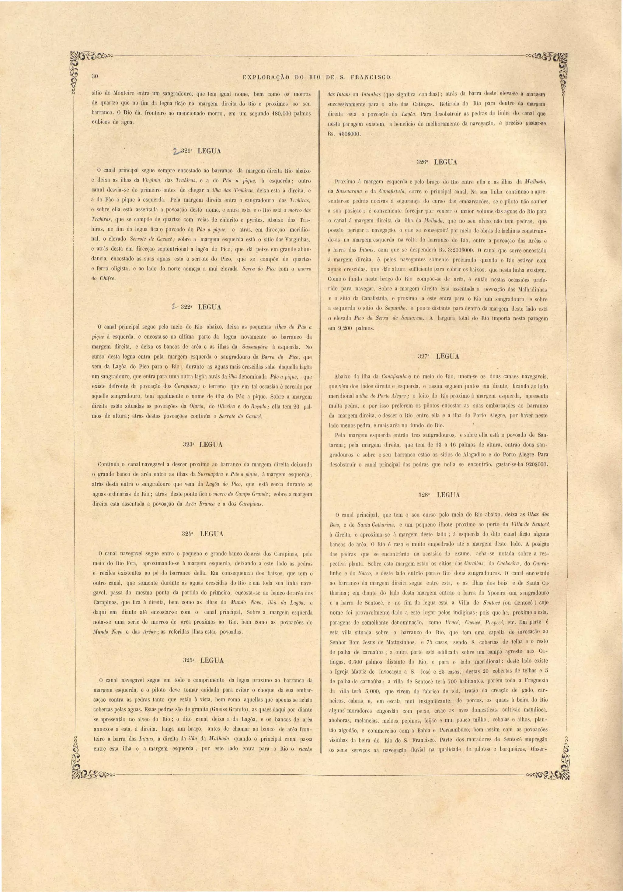 30 EXPLDRAÇÃO DO RIO DE S. FRANCISCO. 
sitio do Monteiro entra um sangradouro, que tem igual nome, bem como os morros 
de quartzo que no fim dn legua ficão na margem direita do B.io e proximo ao eu 
barranco. O Rio lá, fronteiro a0 mencionado morro, em um segundo 1 0,000 palmos 
cubicos de agua. 
21 a LEGUA 
O canal principal segue empl'e encostado ao barranco da margem cIii"eita Rio abaixo 
e deixa a ilha da Virgillia, das TraJtiras, e a do Púo a ]Jiq'lle, á e qu rda; outro 
canal lesvia-se do primeiro antes de chegar a ilha das T1'rtlliras, deixa e ta á dit"eita, e 
a do Páo a pique á esquerda. Pela margem direita entra o sangradouro das Trahil'a , 
e obre elta e tá a entada n povoação de te nome, e entre est~ e o Rio e tá o 11101'1'0 das 
Trahiras, que e compõe de quartzo com veia de chlorito e pyrites. Abaix.o das Tra­hira 
, no fim da legua fica o povoado do Púo Ct pi.que, e atrás, em direcção m ridio­naI, 
o elevado Serrote de Cacueé,. sobre a margem e querda está o sitio das Varginha , 
e atrás desta em direéção eptentrional a lagôa do Pico," que dá peixe em grande abun­dancia, 
encostado as sua aguas está o serrote do Pico, que se compõe de quartzo 
e ferro oIigistú, e ao lado do norte começa a mui elevada Serl'a do Picu com o morl'o 
do Chifre. 
1- 322a LEGUA 
O canal pI:incipal segue pelo meio do Rio abaixo, deixa a pequena ilhas elo Páo a 
pique á esquerda, e encosta-se na ultima parte da legua novamente ao barranco da 
margem direita, e deixa os bancos de arêa e a ilhas da Sussuapára á esquerda. No 
curso desta legua entra pela margem esquerda o angradouro da Bal'ra elo Pico, . que 
vem da Lagôa do Pico para o Rio; durante as aguas mais crescidas sahe daquella lagôa 
r 
. uJI!. sangradouro, qne entra para uma outra lagôa atra da aha denominada Páo a pique, que 
existe defronte da povoação dos Campinas,. o terreno qne em talocca ião é cercado por 
aqueHe sangradouro, tem Igualmente o nome de ilha do Páo a piqne. Sobre a margem 
direita estão sitnadas a povoações da Olaria, do Oliveira e do Roçado,. ella tem 26 pal­mos 
de altura; atras desta povoações continúa o Serl'ote elo Cacucé. 
323a LEG A 
Continúa o canal navegavel a descer proximo ao barranco da margem direita deix.ando 
o grande banco de arêa entre as ilhas da Sussllapára e Páo a pique, á margem esquerda; 
atrás desta entra o sangradouro ~ne vem da Lagôa do Pico, que está secca dnrante as 
aguas ordinarias do Rio; atrás deste ponto fica o morro do CCI1n]Jo G"ande; sobre a margem 
direita está assentada a povoação da Arêa Branca e a do,; Campinas. 
324a LEGUA 
O canal navegavel segue entre o pequeno e grande banco de aréa dos Carapin:ls, p 10 
meio do Rio fóra, aproximando-se á margem esquerda, deix.ando a este lado a pedras 
e recifes existentes ao pé do barranco della. Em con equencü dos b:lixos, que tem o 
ontro canal, qne sómente durante as aguas crescidas do Rio é em toda sua linha nave­gavel, 
passa do mesmo ponto da partida do primeiro, encosta-se ao banco de arêa dos' 
Carapinas, que fica á direita, bem como as .ilhas do Mundo Novo, ilha da Lagôa, e 
daqni em diante até encostar-se com o canal principal,. Sobre a margem esquerda 
nota-se uma serie de morros de arêa proximos ao Rio, bem como as povoações do 
Mundo Novo e das A1'êas; as referidas ilhas estão povoadas. 
325a LEGUA 
O canal navegavel segne em todo o comprimento da legua proximo ao barranco da 
margem esquerda, e o piloto deve tomar cuidado para evitar o choque da sua embar­cação 
contra as pedras tanto qne estão á vista, bem como aquellas que apenas se acMo 
cobertas pelas aguas. E tas pedras são de granito (Gneiss Granito), as quaes daqui por diante 
se apresentão no aIveo do Rio; o dito canal deixa a da Lagôa, e os bancos de arêa 
annexos a esta, á direita, lança um braço, antes de chamar ao b:mco de arêa fron-teiro 
á barra tIas Inlam, á direita da ilh~ da Malhada" quando o pt"Íocipal canal passa 
entre esta ilha e a margem esquerda; por este lado entra para o Rio o riacho 
das II1Ia11S ou Intetnhas (qne ignifica conchas); atrá da barra deste eleva-se a margem 
uccessivamente para o aHo elas CatingQ. Retir:lda do Rio para dentro da mal'gem 
direita está a povoação da Lagôa. Para clesobstnlir as pedras da linha do canal que 
nesta paragem existem, a beneficio do melhoramento da navegação, é preciso gastar-se 
Rs. 4.50UOOO. 
326a LEGUA 
Pr ximo á margem querda e pelo braço do Rio entre ella e as ilhas da Malhada, 
da SnSSU(Wal1a e da Cana{l tI/la, corre o principal canal. a ua linha continuão a apre­seo 
tar- e pedras nocivas á gllran~a do cur o das embarcaçõe , se o piloto não ouber 
a ua po ição; é conveni nle forcejar 'I ar vencer o maior volume da aguas do Rio para 
o canal it margem direita da ilha da Malhada, qU.e no seu alveo não tem pedras, qne 
pos ão perigar a navegaçtio, o ql1e e consegllirá por meio de obras de fachinas con truin­do- 
a na margem esquerda na volta do barranco do Rio, entre a povoação das Arêas e 
a barra da Intans, com que e desp nderá R . 3:200nOOO. O canal que corre encostado 
, 
á mnrgem direita, é pelos navegantes sómente procurado quando o Rio estiver com 
aO't1n crescida, que Ião altura snfliciente para cobrir os haixos, que nesta linha existem .. 
Como o fundo ne te braço do Rio compõe-se de arêa, é então nestas occasiões prefe- 
. rido para navegar. Sobre a margem direita está assentada a povoação das MaIhldinhas 
e o ilio da Canafistula, e proximo a este entra para o Rio um sangradouro, e sobre 
a e'querda o sitio do Saguinho, e pouco di tante para dentro da margem deste lado está 
o elevado Pico ela Serra de anlm'em. A largnra total do Rio importa nesta paragem 
em 9,200 palmo. 
327a LEGUA 
Abaixo da ilha da Cct17a{lstnla e no meio do Rio, unem·se os dous canaes navegaveis, 
que vim do lado direito e e querda, e a sim eguem jnnto em diante, ficando ao lodo 
meridional a ilha do Porto ilegl'e; O leito do Rio proximo á margem esqnerda, apresenta 
muita petIra, e por j o pref rem os pilotos enco. tal' as snas embarcações ao barranco 
da margem direita, e de ceI' o Hio entre ena e a ilha do Porto Alegre, por haver neste 
lado meno pedra, e mai arêa no [nnd do Rio. 
Pela marO'em e querda entrão tre angradouros, e obre elta está o povoado de San­tarem; 
pela margem direita, que tem de t 3 a ,1 ü palmos de altura, entrão dous san­gradomos 
sobre o eu barranco e tão o itio ele _Iagadiço e do Porto Alegre. Para 
cl· ob trllir o canal principal da pedras que nella e encontrão, gastar-se-ha 920nOOO. 
328a LEGUA 
O canal principal, que tem o seu curso pelo meio do Rio abaixo, deixa as ilhas dos 
Bois, e de Santa Calhm'ina, e um pequeno ilhote proximo ao porto da Villa de Senlocé. 
á direita, e aprox.ima- e á margem deste lado; á esquerda do dito canal ficão alguns 
bancos de arêa, O Rio é ra o e muito empedrado até a margem deste lado. A posição 
da pedra que. e encontrárão na occa ião do exame, acha -se notada sobre a res­pectiva 
planta. Sobre e ta margem estão os itio da' Cal'aiba, da Cachoeira, do Cltfra­linho 
e do Sacco, e deste lado entrão plra o Rio dou angradouro1:l. O canal enco tado 
ao barranco da margem direita egue entre e ta, e a ilhas do bois e de Santa Ca­tharina; 
em diante do lado desta margem entrão a barra da Ypoeira um sangradouro 
e a barra ele Sentocé, e no fim da legna está a Villa de Sentocé (ou Centocé) cujo 
nome foi. provavelmente dado a este lugar pelos ineliginas; pois que ha, proximo a esta, 
paragens de seme1hante denominaç.io, como Unteé, Ca.cncé, Prepecé, etc. Em parte é 
esta villa situada sobre o barranco elo Rio, que tem uma capella de invocação ao 
Senhor Bom Je us de Mattozinhos, e 74.· casas, sendo 8 cobertas de telha e o resto 
de palha de carnaúba; a outra parte está edificada sobre um campo ageeste na Ca­tingas, 
6,tlOO palmos distante do Rio, e paea o lado meridional: deste lado exi te 
a Igreja Matriz de invocação a S. Jos' e 25 casa, destas 20 coberta de telha e 5 
de paI !la ue carnaúba; a villa de Sentocé terá 700 habitantes, porém toda a Freguezia 
da villa terá 5,000, que vivem do fabrico de ai, tratão da creação de gado, car­neiros, 
. cabras, e, em escala mui insignlucante,. ele porcos, os quaes á beira do Rio 
alguns moradores engordão com peixe, cnão as aves domestica, cuItivão mandioca, 
aboboras, melancias, melões, pepinos, feijão e mni pouco milho, cebolas e alhos, plau­tão 
algodão, e commercião om a Bahia e Pernambuco, bem assim com as povoações 
visinhas da beira do Rio de S, Francisc-o. Parte dos moradores ele Sentocé empregão 
os sens serviços na navegação Ilnvial na qUllidlde de pilotos e barqneiros, Obser- 
 