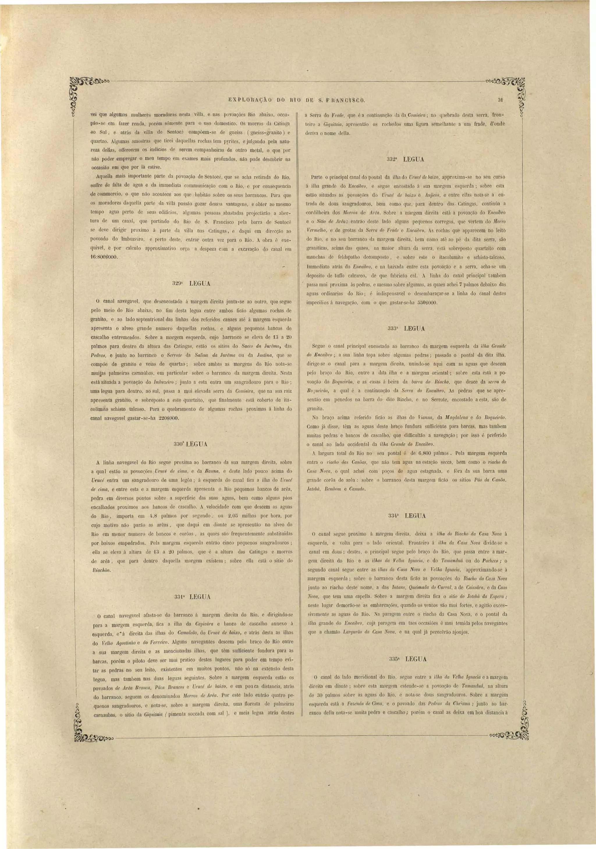 ----------------~---------------------~ 
31 
EXPLO-RAÇÃO DO RIO DE S. F RA OISCO. 
a Serra do F1'Clde, que é a conti nuação da daComieira; no quebrado de ta erra, fron­teiro 
a Giquilaia. apresentão o rocheuos uma figura emelhante a um frade, d'onde 
LEGUA 
deria o nome della. 
Parte o principal canal do pontal da ilha do UTllCé ele baixo, approxima-se no seu ,cur o 
á ilha grande do Encaibl'o, e segue enco tado á ua maraem e'querda' obl'e e ta 
estão situada a povoações do Urucé de baixo e Anjico, e entre elJa nota-se a en· 
trada de dous sangradouros, bem como que, para dentro da , Catinga, continúa a 
cor lilheira dos 1Ifotros de Arêct" Sobre a margem direita e lá a povoa ão do Encaib1'0 
e o Sitio de Arêa; entráo de te lado algLill pequeno carrego, que vertem do 1Iforro 
Vermelho, e de gratas da Serra do Frade e Encaibro. rocha que apparecem no leitó 
do Rio, e no seu barranco da margem direita, bem como até ao pé ela dita serra, ão· 
graniticas, acima das quaes, na maior altura da serra, e:tá sobrepo to quartzito com 
manchas de feld patho decomposto, e obre e te o ita~olumito e chisto-talcoso, 
Immediato atrás do Encltibro, e na baixada entre esta povoação e a serra, acha-se um 
deposito de tulIo calcareo, de que fabricão cal. linha do canal principal tambem 
passa mui proxima ás pedras, e mesmo sobre algumas, as quaes achei 7 palmos debaixo das 
aguns ordinarias do Rio; é indispensavel o desembaraçar-se a linha do canal destes 
impecilios á navegação, -com o que ga tar-se-ha 5508000. 
333a LEGUA 
Segue o canal principal enco tado ao barranco da margem esquerda da ilha Grande 
elo Encaibro; a sua linha topa sobre algumas pedras; passado o pontal da dita ilha, 
dirige-se o canal para a margem direita, unindo-se aqui com as aguas que de cem 
pelo braço do Rio, entre a dita ilha e a margem oriental; sobre esta e~tá a po­voação 
elo Boquúrão, e as .casa á beira da bar1'Ct do Riacho, que desce da ser1'a do 
Bo]ueirão, a qua1 é a continuação da Serra do Encaibro. A pedra que s.e apre­sentão 
em penedos na barra do dilo Riacho, e no Serrote, encostado a esta, são de 
granito. 
No braço acima referido ficão as ilhas do vianlw, dà Magdalena e do Boqueirão. 
Como já disse, têm as aguas' deste braço fundura sufficiente para barcas, mas tambem 
muitas pedras e bancos de cascalho, qne diillcultão a navegação; por isso é preferido 
o canal ao lado occidental da ilha Gmnde do Encaib1'0. 
A largura total do Rio no eu pontal é de 6,800 palmos. Pela margem esquerda 
entra o I'iacho das CanOas, que não tem agua na estação secca, bem como o 1'iacho da 
Casa Nova, O qual achei com poços de agua estagnada, e fóra da sua barra uma 
grande cor6a de arêa: sobre o barranco de, ta margem ficão os sitias Páo da Canôa, 
Ja tobá , Bemb01n e Canudo. 
334a I.EGUA 
O cunal egue proximo ii margem direita, deixa a ilha do Riacho da Casa Nova á 
squerda, e volta pal'a o lado oriental. Fronteiro á illta da Casa ova divide- e o 
cnnal cm dous; destes, o principal segue pelo braço do Rio, que pa sa entre a màr­gem 
direita do Rio e as ilhas da Vell/{( Ignacia, e do Tamaneluá ou do Pacheco; o 
segundo canal segue entre a illws da Casa Nova e Velha Ignacia, approximando-se á 
margem esquerda; sobre o barranco desta ficao as povoaçõe elo Riacho da Ca"a JOV(~ 
junto ao riacho eleste nome, a das Intans, Queimada do Curral, a de Caissára" e da Casa 
Nova, que ·tem uma capeIla. Sobre a mal'gem direita fica o sitio do Jotobá da E pera ; 
neste lugar demorão-se a embarcaçõe, quando o ventos são mui forte, e agi tão exces­! 
1.ivamente as agua uo Rio. Na paragem entre o riacho da Casa ova, e o pontal da 
ilha grande do Encaibro, cuja pnrngem em taes occasiões é mui temida pelos navegantes 
que a chamão Lal'gurão da Casa ova, e na qual já perecêrão ajonjo . 
335a. I.EGUA 
O canal do lado meridional do Rio, segue éntre a ilha ela Velha Ignacia e a margem 
dir iLa m iliante; sobre e ta margem e tende- e a povoação de Tctmancluá" na altura 
de 30 palmos obre as aguas do Rio, e nota- e dous sangradouros. Sobre a marge~ 
esquerda está a Fazenda de Cima, e o povoado das Pellras da CMi ma,. junto ao bar­ranco 
della nelta-se muita pedra e ca calho; porém o canal as deix.a em boa distancia á 
vei que algumas mulheres moradora De ta viUa, e na povoações Rio abaixo, occu­pão- 
se em fazer renda, porém sómente para o uso dome tico. Os morro da Catinga 
~o Sul, e atrá da villa de Sentoc':' compõem-se de gneiss (gneiss-granito) e 
quartzo. Algumas amo tra que tirei daquellas rochas tem pyrites, e julgando pela natu­reza 
dellas, aiIerecem os indicias de serem companheiras de outro metal, o que por 
não poder empregar o meu tempQ em exames mais profundos, não pude descobrir na 
occasião em que por lá estive. 
Aquella mais importante parte da povoação de Sentocé, que se acha retirada do Rio, 
soirre de falta de agua e da immediata communicação com o Rio, e por consequencia 
{le commercio, o que não acontece' ao que lJabitão sobre os seus barranco . Para que 
os moradores daq~ella parte da vi.lla pos ão gozar dess1s vantagens, e obter ao mesmo 
tempo agua perto de seus edificios, algumas pe soas abastadas projectárão a aber­tura 
de um canal, que partindo do Rio de S. Francisco pela barra de Sentocé 
se deve dirigir proximo á parte ela villa nas Catingas, e daqui em direcção ao 
povoado do Imbuzeiro, e perto deste, enUar. outra vez para o Rio. A obra é exe­quivel, 
e por calculo approximativo orço a despeza c m a excavação do canal em 
329a I.EGUA 
'16:800.000. 
o canal na egavel, que desencostado á margem direita junta-se ao outro, que segue 
pelo meio do Rio abaixo, no fim desta legua entre ambos ficão algumas rochas de 
granito, e ao lado septentrional das linhas dos referidos canaes até á margem esquerda 
apresenta o alveo grande numero daquellas rochas, e alguns pequenos bancos de 
cascalho entremeados. Sobre a margem esquerda, cujo barranco se eleva de 13 a 20 
palmos para dentro da altura da Catingfl, estão os sitias do Sacco da JUl'êma, das 
Ped1'Gs, e junto ao barrancb o Se1Tote da Salina da Jurêma on da Justina, que se 
compõe de granito e veias de quartzo; sobre amba as margens do IÜo nota-se 
muilas palmeiras carnaúba, m particular sobre o barranco da margem direita. Nesta 
está situada a povoação do I'11lbuzeÍro; junto a esta entra um sangradouro para o Rio; 
uma legua para dentro, ao sul, passa a mui elevada erra da Comiei1'Cl, que na sua raiz 
apresenta granito, e obrepo to a c te quartzito, lue finalmente e tã coberto de ita­culimito 
scbista talco o. Para o quebramento de algumas rocha proximas á linha do 
canal navegavel ga tar-se- ha 220S000. 
33üa IEGUA 
A linha navegavcl do Rio egue proxima ao barranco da ua margem direita, 'obre 
a qual estão as povoações. Uftlcé de cima, e da Batina, e deste lado pouco acima do 
Urucé entra um sangradouro de uma legôa; á esquerda do canal fica a ilha do U1'1/cé 
de cima, e entre esta e a margem esquerda apre cnta o Rio pequenos banco de arêa, 
pedra em diversos pontos sobre a superficie das suas agua, bem como alguns páos 
encalhados proximos aos bancos de cascalho. A velocidade com que descem as agua 
do Rio, importa em 4,8 palmos por segundo, ou 2,05 milha por hora, por 
cujo motivo não parão as arêas, que daqui em diante se apresentão no alveo do 
Rio em menor numero de banco e cor6as, as quaes são frequentemente substituidas 
por baixos empedrados. Pela margem e C(uel'lla entrão cinco pequenos sangradouro ; 
elIa se eleva á altura de 13 a 20 palmos, que é a altura das Catingas e morros 
de arêa, que para dentro daquella margem existem; sobre ena eslá o sitio cio 
Riachão. 
33·[& I.EGUA 
~~ 
( 
o canal navegavel afasta-se do barranco á margem direita elo Rio, e dirigindo-se 
para a margem esquerda, fica a ilha da Ca]Jivá.m e banco ele cascalho annexo á 
esquerda, e· á direita das ilha do Camaleão, do Ut'l/cd de ba.ixo, e atrás de ta as ilha 
do Velho Agostinho e do Fe1'1'ál'o. Algnns navegantes descem pelo braço do Rio entre 
a sua margem direita e as mencionada ilhas, que têm sufficiente fundura para as 
barcas, porém o piloto deve er mui pratico destes lugares para poder em tempo evi­tar 
as pedras no seu leito, exi tentes em muito ponto, não só na exten ão desta 
legua, mas tambem nas duas leguas soguintes. Sobre a margem esquerda estão os 
povoados ele Anta Bmnca, Páos Branco e Unwi lle baixo, e em pau ca di tancia, atrá 
elo barranco, seguem o .denominados Morros de Arêrt. Por ste lado entrão luatro pe­quenos 
sangradouro, e nota-se, sobre a margem dir ita, uma floresta de palmeiras 
carnaubas, o sitio da Oiquilaic~ (pimenta soccada com sal), e meia legua atrús de tes 
• 
 