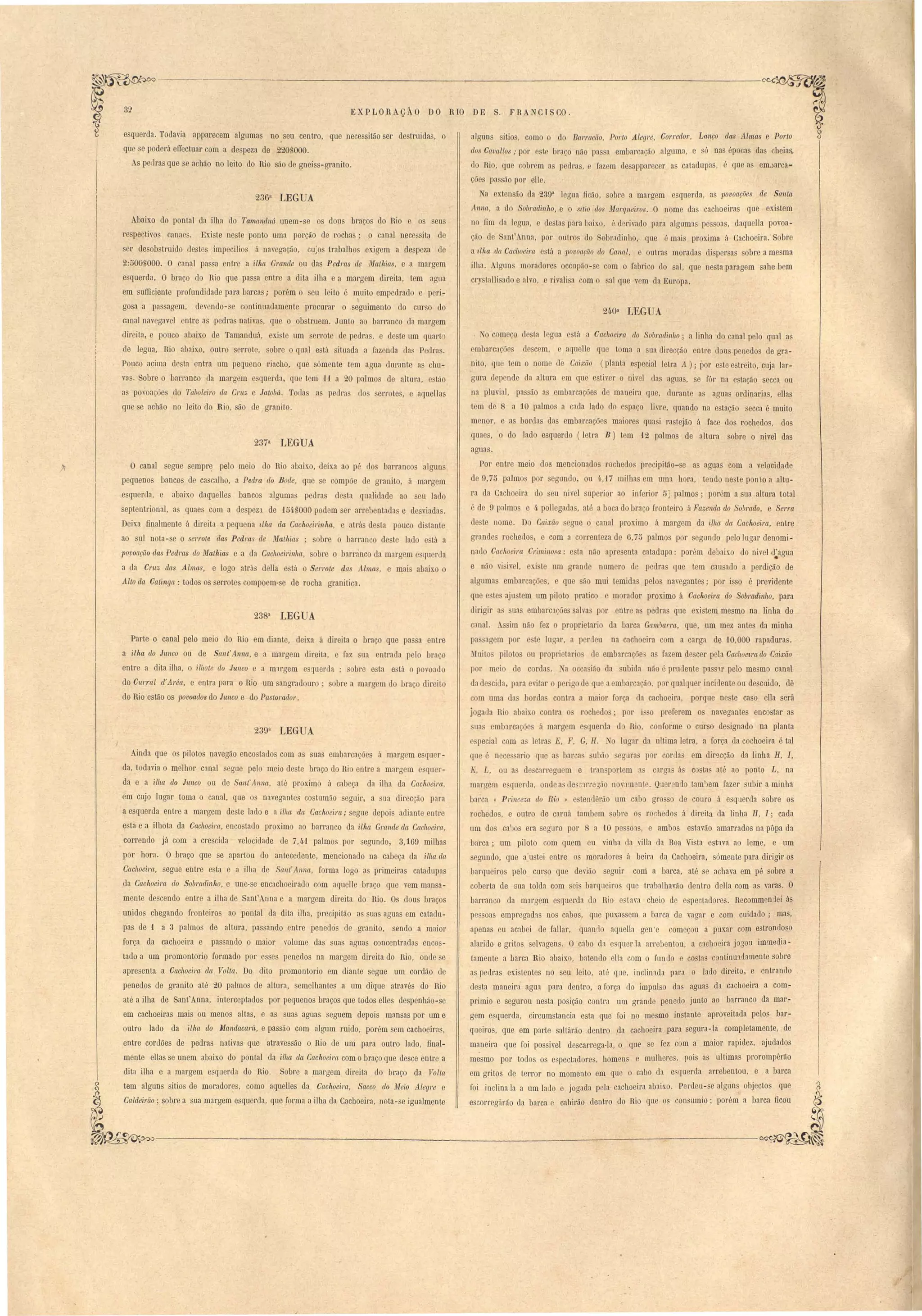 EXP LORAçÀO 32 DO RIO DE S. F RANCTS CO . 
alguns itios, como o do Barracão, Porto Alegre, C01"tedoT, Lanço das Almas e POTtO 
dos Cava.llos ,. por e te ) raça não pa a embarcação alguma, e ó nas épocas das cheia 
do Rio, que cobrem a podras, fazem de appar ceI' as catadupas, . que as em.)arca-ções 
passão por ello. 
a extensão da 239a legu ficão, sobre a margem esquerda, as lJovoações de Santa 
Anna, a do Sobl'Cldinho, e o SItio do iWetrqueiros. O nome das cachoeiras que existem 
no fim da logua, o destas para 1aix.o, é d rivado para algumas pe soas, daquella povoa­çã 
de ant' nna, por outros do Sobradinho, que é mais prox.ima á Cacboeira. Sobre 
a 1Jha da Caclloeim esta a lJovoação do Canal, e outras moradas di persas sobre a mesma 
ilha. Alguns moradores occupão-se com o fabrico do sal, q~e nesta paragem sabe bem 
cry taUi ado e alvo, e rivali a com o sal que vem da Europa. 
24·0a LEGUA 
I o começo tI sta legun e tá a Caclweira do Sobmdi:nho; a linha do canal pelo qual as 
mbarcações descem, e aquelle que toma a sua di recção en tre dou penedos de gra­nito' 
que tem o nome de Caj,xão (planta e pecial letra A); por este estreito, cuja lar­gura 
depende da altura em que e tiver o nivel das aguas, se fôr na estação secca ou 
na pluvial, pas ão as embarcaçõe de maneira que, durante as agua ordinarias, eJlas 
tem de 8 a 10 palmos a ada lado do e pa o livre, quando na estação ecca é muito 
menor, e as bordas das eml arcações maiores quasi rastejão a face dos rochedos, dos 
quaes, o do lado esquerdo (letra B) tem 12 palmos de aUnra sobre o nivel das 
aguas. 
Por entre meio dos mencionados rochedo precipitão-se as aguas com a velocidade 
de 9,75 palmo por egundo, ou 4.,17 milhas em uma hora. tendo ne~te ponto a altu­ra 
da Cachoeira do seu nivel superior ao inferior 5] palmos; porém a sua altura total 
é de 9 palmo e 4 pollegada , até a boca do braço fronteiro á Fazenda do Sobrado, e Serra 
le te nome. Do Caixão egue o canal proximo á margem da ilha da Cachoeim, entre 
grande rochedo, e com a correnteza de 6,75 palmos por segundo pelo lugar denomi­nado 
Cachoeira Criminosa: e ta não apresenta catadupa: porém debaixo do niveI d'agua • 
e nãO vi ivel, xi te um grande numero de pedra que tem cau ado a perdição de 
alguma emlJarcações, e que são mui temida pelos navegantes; por isso é previdente 
que e'te aju tem um piloto pratico e morador proximo á Cachoeira do Sobradinho, para 
dirigir a sua embarc1 ões salva por entre as pedras que existem mesmo na linha do 
canal. im não fez o proprietario da barca Gcun1Jarra, que, um mez antes da minha 
pa agem por e te lucrar, a perdeu na cachoeira com a carga de '10,000 rapadura. 
Iui to piloto ou proprietario de embarcaçõe a fazem descer pela Cachoetra elo C[lixão 
paI' m ia de cordas. 1 a oeca ião da ubida não é prudente pa S1f pelo mesmo canal 
da de cida, para evitar o pericro de que aembar ação, por qualquer incidente ou de cnido, dê 
com uma da borda contra a maior força da cachoeira, porque ne te ca o ella será 
jogada Rio abaixo contra o rochedo; por i~ o preferem os navegantes encostar as 
ua embarcaçõe à margem e querda d Rio, conforme o curso designado na planta 
e pecial com a~ letras E, F, G, H. o lugar da ultima letra, a força da cachoeira é tal 
que é nece ario que a bar a uMa egura por corda em dir9cção da linha H, I, 
K, L, ou a de c:lrreguem e tran portem a carga á costa até ao ponto L, na 
margem e querda, onde a de3 1l'!'e'Yáo novam nte. Qner ndo tam')em fazer subir a minha 
barca « Princeza do Rio » estelldêrão um cabo grosso de couro á esquerda sobre os 
rochedo , e outro de caruá tambem sobre o rochedos á direita da linha li, I; cada 
um do ca1Jo era egnro por 8 a '10 pe 01, e ambos estavão amarrados na pôpa da 
barca; um piloto com quem eu vinha da villa da Boa Vista estava ao leme, e um 
segundo, que (ustei entre os moradore á beira da Cachoeira, sómente para dirigir os 
.barqueiro pelo curso que devião seguir corri a barca, até se achava em pê sobre a 
coberta de sua tolda com sei barqneiro que trabalhavão dentro deIta com as vara . O 
barranco da margem e qnerda do Rio e, tava cheio de e pectadores. Recommendei ás 
pessoas empregad1s nos cabos, que puxassem a barca de vagar e com cuidado; mas,· 
apenas eu aC:lboi de fanar, quanrlo aquella gen'e começou a puxar cO!Jl e trondoso 
alarido e gritos elvagens. O cabo d1 e queda arrebentou, a C1choeira jogon immedia­tamente 
a barca Rio abaixo, batendo ella com o fundo e co ta continuldamente sobre 
as pedras existentes no seu leito, até que, inclil11da para o lado direito, e entrando 
desta maneir:} agua para dentro, a força do impnlso das aguas da cachoeira a com­primia 
e segurou ne ta posição contra um grande penedo junto ao barranco da mar­gem 
esquerda, circumstancia esta que foi no mesmo instante aproveitada pelos bar­queiros, 
que em parte saltarão dentro da cachoeira para segura-la completamente, de 
maneira que foi passiveI descarrega-la, o que se fez càm a maior rapidez, ajudados 
m~smo por todos os espectadore , homeos e mulheres, pois as ultimas prorompêrão 
em gritos de terror no momento em que o cabo (1:1 e. querda arrebentou, e a barca 
foi inclina la a um lado e jogada pela cachoeira abaixo. Perdeu-se alguns objectos que 
escorreg4rão da barca e cahirão dentro do Rio que os consumia; porém a barea ficóu 
esquerda. Todavia apparecem algumas no ,seu centro, que necessitão ser de truidas, o 
qu e pod ra elTectuar om a de peza de 2...0nOOO. 
As pe Ira que se a hão no leito lo Rio são de gneiss-granito. 
236a LEGUA 
Abaixo do pontal da ilha do Tamcl11duú unem- e o dou bra os do Rio seus 
1'e lectivo canaes. Existe ne te ponto uma por ão de rocha ; o anal necessita de 
ser de ob truido lestes impecilio á navega 50, cu,;os trabalhos exigem a despeza ]e 
2:500/000. O canal pa sa ntre a ilha Grande ou da Pedras de Malhia, e a margem 
e querda. O braço do Rio que pas a entre a dita ilha e a margem direita, tem agua 
em su..fficiente profundidade para barcas; porém o eu leito é muito empedrado e peri- 
gosa a passagem, dev-ndo-s contiOlladamente procurar o seguimento do curso elo 
canal navegavel entre a pedra nativa, que o ob truem. Junto ao barranco da margem 
dir ita, e pouco abaixo de Tamanduá, exi te um errot de pedras, cl te 11m quarto 
de legua, Rio abaixo, outro erro te, obre o qual e tá iluada a faz nda la Pedras. 
Pouco acima de ta entra um pequeno riacho, que sóm -nte tem agua durante as chu­V3 
. Sobre o barranco da margem e qu rda, que tem fIa 20 palmo de altura, e tão 
a povoa~õe do Triboleiro da Crllz e Jatobá. Toda :l pedra (lo el'l' te, e aquel las 
que e acbão no leito do Rio, ão de granito. 
237a LEGUA 
O canal ..egue sempr~ pelo meio do Rio abaixo, deixa ao pé lo barrancos algun 
pequenos bancos de ca calho, a Pedra do Bode, que se compõe de granito, á margem 
esquerda, e abaixo daqu lles banco algum:l pedras desta qualidade ao eu lado 
septentdonal, as quae com a de peza. de 154 000 podem ser arrebentada e desviadas. 
Deixa finalmente á direita a pequena 1lha da Cachoeirinlta, e atl'á de ta pouco di tante 
ao uI nota -se o serrote das Pedras de ~'fathias ; sobre o barranco de te lado e tá a 
povoação das Pedras do Mathia e a da Cachoeiri.nlla, obre o barranco da margem quen.1a 
a da Cruz das Alma, e logo atrá della e ta o Serrote das lmas, e mai abaixo o 
Alto da Catinga: todo os errotes compoem- e de rocha granítica. 
238a LEGUA 
 
Parte o canal pelo meio do Rio em diante, deixa á direita o braço que passa entre 
a ilha do Junco ou de Sallt'Anna, e a margem direita, e faz sua entrada pelo braç 
entre a dita ilha, o ilhote do Junco e a mlrgem e querda ; obre e ta e tá o povoado 
do Cllrral d'Arêa, e entra para o Rio um angradonro' sobre a margem lo braço direito 
do Rio estão os povoados do Jllnco e do Pastorado?'. 
239a LEGUA 
Ainda que os pilotos navegão encostaJos com as suas embarca.ões á margem e quer­da, 
todavia o melhor c1nal segue pelo meio de te bl'aço do Ri entre a margem esquer­da 
e a ilha do Junco ou de Sant' Anna, até proximo á cabeça da ilha da Cachoeira, 
em cujo lugar toma o canal, que os navegantes co tumão seguir, a sua direcção para 
a esquerda entre a margem de te lado e a ilha da Cachoeira; segue depois adiante entre 
esta e a ilhota da Cachoeira, encostado proximo ao barranco da ilha Grande da Cachoei1'Cl. 
correndo já com a crescida velocidade de 7,41 palmos por egundo, 3,169 milhas 
por hora. O braço que se apartou elo antecedente, mencionado na cabeça da ilha da 
Cachoeira, segue entre esta e a ilha de Sant' Anna, forma logo as primeiras catadupas 
da Cachoeira do Sobradinho, e une-se encachoeirado com aquelle braço que vem man a­mente 
descendo entre a ilha de Sant'An.na e a margem direita do Rio. Os dous braços 
unidos chegando fronteiros ao pontal da dita ilha, precipitão as suas aguas em catadu­pas 
de 1 a 3 palmos de altura, passando entre penedós ele granito, sendo a maior 
força da cachoeira e passando o maior volume das suas aguas concentradas enco ­tado 
a um promontorio formado por esses penedos na margem direita do Rio, onde se 
apresenta a Cachoeira dct Volta. Do dito promontorio em diante segue um cordão de 
penedos de granito até 20 palmos de altura, semelhantes a um dique através do Rio 
até a ilha de Sant'Anna, interceptados por pequenos braços que todos elles despenhão-se 
em cachoeiras mais ou menos altas, e as suas aguas seguem depois ffiélnsas por um e 
outro lado da ilha elo JlIandaca'I'Ít, e passão com algum ruido, porém sem cachoeir:ls, 
entre cordões de pedras nativas que atravessão o Rio de um para outro lado, final­mente 
eltas se unem abaixo do pontal da ilha da Cachoei.ra com o braço que desce entre a 
dita ilha e a margem esquerda do Rio. Sobre a margem direita do braço da Volta 
tem alguns sitias de morador~s, como aqueUes da Cachoeira, SrtCCO elo Meio Alegre e 
Caldeirão; sobre a sua ma.rgem esquerda, que forma a ilha da Cachoeira, nota-se igualmente 
'. 
 
