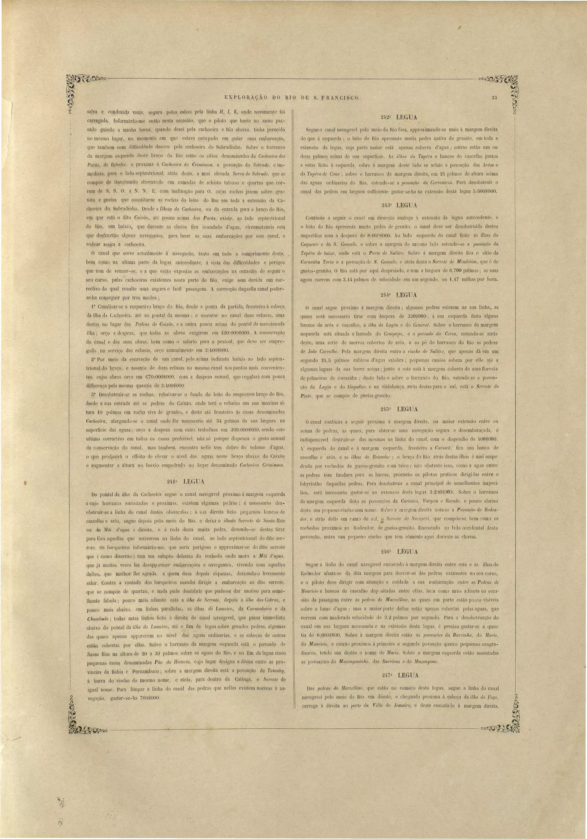 ~~~------~-------------------------~ 
33 
242n' 
LEGUA 
EXPLORAÇÃO DO RIO DE S. FRANCISCO. 
Segue o canal navegavel pejo meio do Rio fóra, approximando-se mai á margem direita 
do que á e querda' o leito do Rio apre enta muita pedra nativa d granit.o, em toda a 
extensão da legua, cuja parte maior e tá apena cobel'ta l'agua,. outra estão um ou 
dous palmo acima de sua uperficie. ilhas da Tapél'ct e banco de ca alho junto 
a esta ficão á esquerda, obr á margem de te lado _e aehão a povoação da Areas e 
da Tapél'lt de Cima; sobre o barranco da margem direita, em 21, palmo de altura acima 
das agua ordinarias do Rio, tende-se a povoação da Correnteza. Para dee ob truir o 
canal das pedras em largura ufficiente ga tar-se-ha na exten ão de ta legua 5:600 '000. 
243n LEGUA 
Continúa a seguir o canal em direcção analoga ii extensão ela legua antecedent , e 
o leito do Rio apresenta muita pedra de granito, o canal deve ser de ob. truido de tes 
impecilios com a despeza de S:OOC'UOOO. Ao lado e querdo elo caual ficão a ilhas do 
Coque~1'O e de S. Gonçalo, e sobre a margem do me3mo la~lo e tende-se a povoação da 
TalJérct de baixo, onde está o Porto do Salitre. Sobr á margem direita fica o sitio da 
Carnaítba Torta. e a povoaçãO de S. Gonçalo, e at.rás desta o Serrote de Mindobi.7n, que fi de 
gnei s-granito. O Rio está por aqui despraiado, e t.em ii larO'ura de 6,700 palmos; a suas 
aguas correm com 3,4.4 palmo de velocidade em um segundo, ou 1,4,7 milha por hora. 
O canal segue proximo á margem direita; algumas pedras eri tem na' sua linha, as 
quaes será necessario tirar com despeza de 320S000; a sua esquerda ficão 'alguns 
banco de arêa e cascalho, a ilha da Lagúa e do General. Sobre o barranco da margem 
esquerda está situada a fazenda do Genipapo, e o povoado da Cerca, notando-se atrás 
deste, uma serie de morros cobert.os de arêa, e ao pé do barranco do Rio as pedras 
de João Carvalho. Peja margem direita entra o riacho do ,Salitle, que apena dá em um 
segundo 24" õ palmos cubicos d'agLla salobra; pequen~ canôas sobem por ~l1e até a 
algumas leguas da sua barra acima; junto a esta está á margem cobeí'ta de uma 110re t.a 
de pJlmeiras de cornaúba; dest.e lado e sobre o barranco do Rio. estende-se a povoa­çãô 
da Lagúa e do Alagadiço, e na vizinhanca, atrás de tas para o uI, está o Serrote do 
LEGUA 
Ocanal conlinúa a segUlr proxima á margem direita, na maior extensão entre ou 
acima ele pedras, as quae , para obter-se uma navegação segura e desembaraçada, é 
indi pen wel ele trnir-se elas me ma' na linha do canal, com o di pendio de 400nOOO. 
A esquerda do canal e á margem esquerda, fronteiro a Cltl'iacá, fica um banco ele 
cascalho e arêa, e as 'ilhas do Roteador; o braço da Rio atrás de tas ilhas é mui empe-­dl'neIo 
por rochedos de gneiss-granito c::>m talco; não oh t1nte jnso, como a agLla entre 
as pedras tem fundura para as barcas, proc~lrão os pil0tos pl'aticos dirigi-las entre o 
labJ'rintbo daquel1as pedras. Para desobstruir o canal principal de semelhantes impeci- ­lio, 
erá neces ario gastar- e na e'(tens'lo de ta leg a 3:200nOOO. Sobre o barranco 
da margem esquerda, ficão ti povoaçõe da Caricáca, Vargem, e Roçado, e pouco abaixo 
de tI um p queno riacho em nomv, S ':lr a ml.1'gem Llireita nota- e a Povoação do Rodea­dor, 
e atrá elell:l em rum) de DI, o Serrote de Saca,Jet6, que compõe- e, bem com o 
rochedo proximos ao Rodeador, de gnei -gl'anit.o. Enco tado ao lado occidental lle ta 
povoação, entra um pequeno riacho que tem sómente agua dmante a chllVas. 
LEGUA 
Pinto, que se compõe de gneiss-granito. 
Segue u linha elo canal navegavel enco'Lado á margem direita entre e ta e as ilhas do 
Rodeatlor afasta-se da dita margem para desviar-se das pedras existentes no seu curso, 
- ( 
e o piloto deve dirigir com atLenção e cnidade a sua embarcação entro as Pellras de 
1lfrt.Uricio e bancos de cascalh{) dep ,sitaclos entre ellas, bem com m1is adiante na occa­sião 
da pas agem entre as pedras do ]J[arce/tino, as quaes em parte e tão pa J o visiveis 
sobre o lume d'agua; mas a maior parte della~ e'tão apenas coberta pelas aguas, que 
correm com moderalla veloci lado de 3,2 palmos por segundo. Para a de ubstrucção do 
canal em sua largura neces aria e na extensão de ta legua, é preci o ga tar-sc a quan­tia 
de 6:600S000. Sobre á margem direita estão as povoações da Barrinlta" do 1I'!ari', 
do Mauricio, e entrão proxim á prim ira e egunda povoação quatro pequenos angra­douro, 
tendo um destes o nome de ~Iaris. Sobre a margem e querda e tão as entadas 
a p voaçõ do ]J[açanganinho da Barl'úcas e do Maçangano. 
247n LEGUA 
Da 1Jedras do 1Ifarcellino, qne e tão no começo de ta legua, ague a linha do canal 
navegavel pelo meio do Rio em diante, e chegando proxllna á cabeça da ilha do Fogo, 
carrega á .direita ao porto da Villa do Joazeiro, e deste encostallo á margem direita, 
salva e conduzida vazia, segura pelos oabos pela linha H, I, K, onde novamente foi 
carregada. Informárão-me então nesta occasião, que () piloto que havia no anno pas., 
sado guiado a minha barca, quando desci pela cachoeira e Rio abaixo, tinha perecido 
no mesmo lugar, no momento em que estava occupado em gniar uma embarcação, 
que tambem com difficnlclade de ceu pela cachoeira do Sobradinho. Sobre o barranco 
ela margem e quer 1:1 de te braço do Rio ee tão os sitios denominados da- Cachoeira dos 
PacÍLs, elo Bebedor, e proxima á Cac1weim da Cri:minosa, a povoação do Sobrado, e im­meditlta, 
para o lado septentrional, atrá desta, a mui eleYada Sm'a do Sobrado que se 
compõe de itacolumito alternando em camada ele chisto talcos~ e qua~lzo que cor­rem 
de S, S. O. a N. . E. com inclinação para O. cu~as rochas jazem obre gra­nito 
e gneiss que constituem as rochas do leito do RIO em toda a extensão da Ca­choeira 
do, Sobradinho. De de a Ilhotrt da Cachoeira., ou da entrada para o braço do Rio, 
eIJl que estA o dito Caixão, até ppuco acipla elos Pacíts, exi te, a~ lado septentrional 
do Wo, um l)aixio, crua durante as cheias fica inundado d'agua, circumstancia esta 
que desfru ctão alguns naveg~ntes, para levar a sua embarcações por este canal, e 
1'0 leal' a ~ip1 a cachoeira. 
O canal que serve actualmente á navegação, tanto em todo o comprimento desta, 
bem cqmo na ultima parte da legna antecedente, á vista das difficuldades e perigos 
que tem de vencer- e, e a que estão expo ta as embarcações na occasiáo de seguir o 
seu curso, pelas cachoeira existentes nesta parte do Rio, exige sem duvida um cor­rectivo 
do qual resulte uma segnra e faci! passagem. A correcção elaquelle canal poder­se- 
ha con eguir por tres modos; 
,10 Canalísar-se o re ~ectivo braço do Rio, desde a ponta da partida, fronteiro á cabeça 
ela ilha da CacllOeira, até ao pontal ela me ma ; e a entar no canal duas eclusas, uma 
destas no lugar da Pedras do Caixão, e a outra ponco acima do ponttll da mencionada 
ilha; orço a elespeza, que todas as obras exigirem em 4~20:000,'000. A conservaçãQ 
do cClnhl e das suas obra, bem como o alaria para o pessoal, que deve ser empre­gado 
,.no serviço das ec1u as, orço annualmente em 3:400nOOO. 
2° Por meio da escavação de um canal, pelo acima indicado baixio ao lado septen­trional 
do braço, e assento de duas eclu as no me mo r,anal nos ponto mais convenien­tes, 
cujas obr::Js orc,:o em G70:000g0CO, com a ele peza annua], que regulará com pouca 
difTerença pela mesma quantia de 3:4.00S000. 
3" Desobstruir-se as rochas, rebaix.ar-se o fundo do leito do respectivo braço do Rio, 
de de a sua entrada até as pedras do Caixão, onde terá o rebaixo em ua maxima al­tura 
10 palmos em rocha viva ue granito, e deste até fronteiro ás ca as denominadas 
Cachoeira, alargando- e o canal onde fôr necessario até 54 palmo da sua largura na 
superficie das aguas; orço a de peza com este' trabalhos em 300:000,000, endo este 
ultimo correctivo em todos o ca o preferivel. não ó porque di&pen a o gasto annual 
da con ervac,:ão elo canal, ma. tambem encontra n lle tres dobro do volume d'agua, 
o que pl'oçJ,uzirá o cIIeito ele el~var o nivel das aguas neste braço abai:o do Caixão 
e augmentar a altura no baixio empedrado no lllgar denominado Ca.cltoeim Criminosa. 
2Ha LEGUA 
Do pontal da ilha da Cachoeira segue o canal navegavel proximo á mal'gem esquerda 
a cujo ban'anco enco'tadas e prOXimln, ex.i tem algumas peJças; é necessario des­obstruir- 
se a linha do canal dentes ob tawlo3; á J:l direita ficão pec1J.cno bancos de 
cascalho e arêa, egue depois pelo meio llo Rió, e deix.a o ilhado SeI'rote de Santa Rifa 
ou ck ~Iãi d'agua ;J direita, á roda desta muita pedra, devendo- e de ta tirar 
para fóra agueHas que e tiverem na linha do canal, ao lado septentrional elo dito ser­fote. 
O barqueiro informárão-me, que eria perigoso o approximar-se do dito errote 
que (como disserão) tem um sulapão çlebaixo do rochedo onde mora a Mãi d'agua, 
que já muitas vezes fez de app.1recel' embarcações e navegantes, vivendo com aquelJes 
delJes, que melhor lhe agrada, a quem dava elepoi riqueza, deixando-o livremente 
sahir. Contra a vontade dos barqueiros mandei dirigir a embarcação ao dit.o serrote, 
que se compõe de quartzo, e nada pude de.scobrir que -pudesse dar motivo I ara seme­lhante 
fabula; pouco mais adiante está a ilha do Se1'1'ote, depoi a ilha das Cabras, e 
pouco mais abaixo, em linhas parallelas, a ilhas dà Laln.eiro, da Ca1'l1a'llbeim e ela 
Chumbada; todas e tas linha ficão ú direita do canal navegave], que pas a irnrnediato 
abaixo do pontal da ilha do Lameiro, até o fim da legua sobre grandes pedras, algnmas 
da quae apenas app:lrecem no nivel das aguas ordinal'ias, e as cabeças de outras 
estão. cobert.as por elIas. Sobre o barranco da margem e querda está o povoado lIe 
Santa Rita na altura de 20 a 30 palmos sobre as agua do Rio, e no fim lIa legua cinco 
pequenas casa denominadas Páo da IIililoria, cujo lugar digna a divisa entre as pro­vincias 
da Bahia e Pernambuco; sobre a margem direita e Lá a povoação de Tatauhy, 
á barra do riacho do me mo nome, e atrá, para dentro da Catinga, o Serl'Ote de 
igual nome. Para limpar a linha do canal ela pedra que nellas existem nocivas á na­vegação, 
gastar-se-ha 700S000. 
" 
lI! 
I 
II 
II 
i 
I. 
iII1 
~ 
w 
/ 
/ 
 