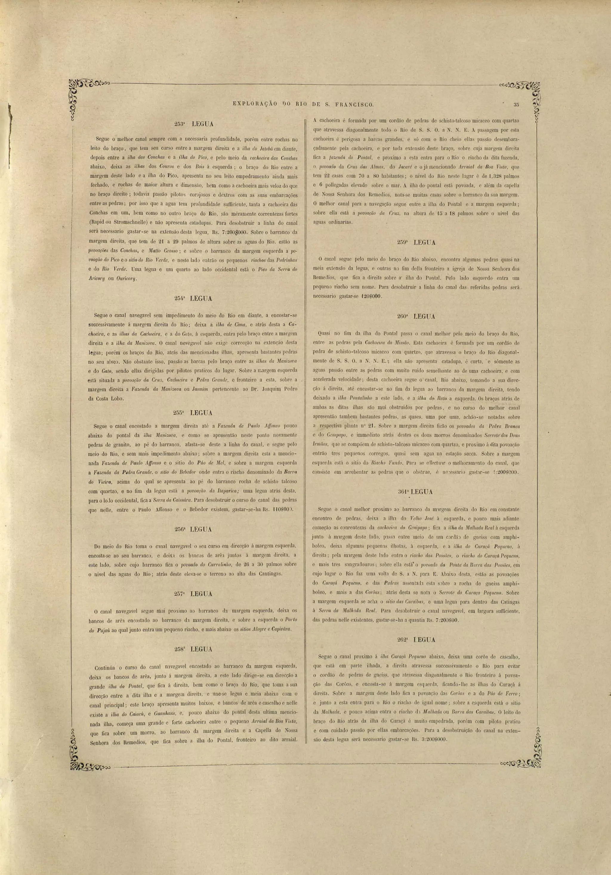 -~-'--7----_'_--------- -!-- '~~ 
35 
E XP LORAç ÃO DO R10 DE S. F RANCI SCO. 
A cachoeil'a é formada por um cordão de pedras de schi to-talcoso micaceo com quartzo 
que atravessa diagonalmente todo o Rio de S. S. O. a N. N. E. A pa agem por esta 
cachoeira é perigosa a har"as grandes, e só com o Rio ch io ella passão de embara­çadamente 
pela cachoeira, e por toda extensão deste braço, obre cL~a margem direita 
fica a fazenda do. Pontal, e proximo a e, ta entra para o Rio o riacho da dita fazenoa, 
. o lJovoado da Cl'LtZ das Almas, do Jacaré e o já mencionado ATrai,al da Boa Vista, que 
tem 22 casas com 70 a 80 habitant~s; o nivel do Rio nestel:1gar é de 1,328 palmo 
e 6 pollegadas elevado sobre o mar. A ilha do pontal e tá povoada, e além da capella 
de Nossa Senhora dos Remedios, nota-se muitas casa sobre o barranco da sua margem. 
O melhor cana.! para a navegação segue entre a ilha do Pontal e a margem e querda; 
sobre ella está a 1Jovoação da r.1'ltZ, na altura de '15 a 18 palmos sobre o nivel das 
agnas ordinarias. 
259a LEGUA 
O canal segue pelo meio do braço do Rio abaixo, encontra algumas pedras qua i na 
meia extensão da legua, e outras no fim dena fronteiro a igt'eja de Nos a Senhora dos 
Remedios, que fica a (lireita sobre a' ilha do Pontal. Pelo lado esquerdo entra um 
pequeno riacho sem nome. Para desobstruir a linha do canal das, referidas pedras será 
necessario gastar·se 120S000. 
IJEGUA 
254a LEGUA 
~~ 
Segue o melhor canal sempre com a necessaria profundidade, porém entre rochas no 
leito do braço, que tem seu curso entre a margem direita e a illta do Jalobá em diante, 
depois entre a ilha das Conchas e a ilha do Pico, e pelo meio da cachoeira das Conchas 
abaixo, deixa as 'ilhas dos Couros e elos Boi.s á esquerda; o braço do Rio entre a 
margem deste lado e a ilha do Pico, apresenta no seu leito empedramento ainda mais 
fechado, e rochas de maior altura e dimensâo, bem' como a cachoeira mais veloz do qce 
no braço direito; todavia passão piloto'~ corajosos e dextros com as suas embarcações 
entre as pedras; por isso que a agua tem prorundi~ade s~lfficiente, tanta a cachoeira das 
Conchas em um, bem como no outro brüço do Rio, são méramente correntezas fortes 
(Rapid ou Stromschnelle) e não apresenta catadupas. Para desobstruir a linha do canal 
será necessario gastar-se na extensão desta legua, Rs. 7:200$000.. Sobre o barranco da 
margem direita, que tem de 21 a 29 palmos de altura sobre as aguas do Rio. estão as 
r 
povoações das Conchas, e Matto Grosso; e sobre o barranco da margem esquerda a po-voação 
do Pico e o sitio do Rio Verde, e neste lado entrão os pequenos riachos das Ped1'inhas 
e elo Ri,Q Verde. Uma legua e um quarto ao lado occidental está o Pico da Sen'a do 
ArícQry ou Olwicory. 
Segue o canal navegavel sem impedimento do meio do Rio em diante, a encostar-se 
successivamente á margem direita do Rio; deixa a 'ilhct de Cima, e atrás desta a Ca-­choeirG., 
e as ilhas da Cachoeira, e a do Gato, á e. querda, entra pelo braço éntre a margem 
direita e a 'ilha da Jl!Janizova. O canal nevegavel não exige correcção na extenção desta 
legua; porém os braços do ;Rio, atrás uas mencionadas ilhas, apresenta baslantes pedras 
no seu alveo. Não obstante isso, passão as barcas pele> braço entre as ilhas da Jl!Janizova 
e do Galo, sendo ellas dirigidas por pilotos praticos do lugar. Sobre a ]Largem esquerda 
está situaua a povOCtçilo' da Crus, Cachoeira e Peclra Graltile, e fronteiro a esta, sobre a 
margem direita a Fazenda da Manizova ou Jasmim pertencente ao Dr. Joaquim Pedro 
da Costa Lobo. 
255a LEGUA 
Segue o canal encostado a margem direita até a Fazenda de Paulo Affonso pouco 
abaixo do pontal da ilha 11'fanizova, e como se apresentão neste ponto novamente 
pedras de granito, ao pé do bal'ranco, afasta-se deste a linha do canal, e segue pelo 
meio do Rio, e sem mais impedimento abaixo; sobre a margem di[eita e ta a mencio­nada 
Fazenda de Paulo A·tronso e o sitio do Páo lle Mel, e sobre a margem esqLlerda 
a Fazenda da PedNt Grande. o sitio do Bebedol' onde entra o riacho denominado da Barra 
do VieÍ'ra, acima do qual se apresenta ao pé do barranco rocha de schisto talcoso 
com quartzo, e no fim da legua está a 1Jovoação da IlapÇI.rica; uma legua atrás desta, 
para o10Jo occitlental, fica a Sel'rct da Caissára. Para desobstrllir o curso do canal das pedras 
que nelIe, entre o P.aulo Af[onso e o Bebedor existem, gastar-se-ha Rs. HOSOO). 
256a LEGUA· 
Dó meio do Rio toma o c1.nal navegavel o seu Cllrso em direcção á margem esquerda, 
encosta-se ao seu barranco, C deix.a os Innco de al'ê junto á mal'gem direita, a 
este lado, sobre cujo barranco fica o povoado do OUI'Ntlinho, de 26 a 30 palmos sobre 
o nivel das aguas do Rio; atr-ás deste eleva-se o tel'reno ao alto das Cantingas. 
257a lEGUA 
O canal navegavel segue mui prox.imo ao barranco eb margem esqu.erda, deixa os 
bancos de arêl encostado ao barranco d1 margem direita, e soure a. esquerda o Porto 
do Pajaú ao qual junto entra um pequeno riacho, e mais abaixo os sil'ios Alegre e Capivám. 
260a LEGUA 
Qnasi no fim da ilha do Pontal passa o canal melhor pelo meio do braço do Rio, 
entre as pedras pela Caclwei.m da. Missão. Esta cachoeira é formada por um cordão de 
pedra de schisto-talcoso micaceo com quartzo, que atravessa o bl'aço do Rio diagonal­mente 
de S. S. O. a N. N. E., ella não apre enta catadupa, é curta,'e sómente as 
aguas passão entre as pedras com muito ruido semelhante ao de uma cachoeira, e com 
atlcelerada velocidade; desta cachoeira 8egue o canal, Rio abaixo, tomando a ua direc­ção 
á direita, até encostar-se no fim da legua ao barranco da margem direita, tendo 
deixado a illw Ponta linho a este lado, e a ilha [to. Rato a esquerda. Os braços atrás de 
ambas as ditas ilhas são mui obstruidos por pedras, e no curso do melhor canal 
apres~ntão tambem bastantes pedra', aS quaes, uma por uma, achão-se notadas sobre 
a respectiva planta nO 21. S9bre 11 margem direita ficão os lJovoados da Pedra Branca 
e cio GemlJa1Jo, e immediato atrás destes os dous morros denominados S.en'ote dos Dons 
Irmãos, que se compõem de schisto-talcoso micaceo com quartzo, e proximo á dita povoação 
entrão tres pequenos COl'l'egos, quasi sem agua na estação seeca. Sobre a margem 
esqL16rda está o sitio do 'Riacho 'FuJUlo. ParJ se effectll'll' o melhoramento do canal, que 
COil i te em arrebentar as pedras que o ob:tme, é ne~e sario ga t'lr-se j :200S000. 
361a IEGUA 
Segue o canal melhor proxima ao, barranco da m'lrgem direita clo Rio em constante 
encontro de pedras, deixa a ilha do Velho José á  esquerda, e pouco mais adiante 
começão as conrentezas da cachoeira elo Genipapo; fica a ilha ela Malhaclrt Real á esquerda 
junto á m'lrgem deste lado, plssa entre meio de um cordã:> de gneiss com amphi­boleo, 
deixa algumas pequell1s ilhotas, á esquerda, e a ilhct do Cw'Ctçá Peque'lio, Ú 
direita; pela Imrgem ele te lado entl'a o ria(;ho das Possões, o riacho do Curaçá Peqttello, 
e mais tres sangradoul'Os; obre ella está· o povoado da Ponta (la BltI'I'ct das Possões, e~ 
oujo lugar o Rio faz uma volta de S. a N. pal'a E. Abaix:o de' ta, estão as povoações 
do Curaçá Pequeno, e das Pe(lras assentaeb e ta s:>bre a rocha de gneiss amphi­boleo, 
e mais a das Coruas' atrás desta se not:1 o Serrote do CI.traça Peqlteno. Sobre 
a margem esquerda se acha o sitio elas Caraibas, e uma legua para dentro das Catingas 
á Serra da Malh:tda Real. Para desob tmir o canal navegavel, em largura sufficiente, 
das pedra nelle existentes, gastar-se-ha a quantia Rs. 7:200UOO. 
262a IEGUA 
258a LEGUA 
Continúa o curso do canal navegavel encostado ao barranco da margem esquerda, 
deixa os bancos de arêa, junto á margem tlireita, a este lado dirige-se em direcção a 
grande Ww do Pontal, que fica á direita, bem como o braço do Rio, que toma a sua 
direcção entre a dita ilha e a margem direita, e une-se legua e meia abaixo com o 
canal principal; este braço apresenta muitos baixos, e bancos de arêa e ca calho e nelle 
existe a ilha do Cai.acú, e Gtwnhans, e, pouco abaixo do pontal desta ultima mencio­nada 
ilha, começa uma grl1nde e forte cachoeil'a entre o pequeno flrraial da Boa Vista, 
que fica sobre um morro, ao barranco da mal'gem direita e a Capella de Nossa 
Senhora dos Remedios, que fica sobre a ilha do Pontal, fronteiro ao dito arraial. 
._ ={_ ... 'Te _. •• oe- 
Segue o canal prox.imo á 'ilhá Curaçá Pequeno abaixo, deixa uma corôa de cascalho, 
que está em parte ilhada, a elireita atrave sa succes ivamente o Rio para evitar 
o cordão ele pedras de gneiss, que atrave sa diagonalmente o Rio fronteiro á povoa­ção 
das Corôas, e encosta-se á margem esquenla, ficando-lhe as ilhas do Curaçá á 
direita. Sobl'e a margem deste lado fica a povoação das Coruas e a do Páo de Fel"ro; 
e junto a e ta entra para o Rio o riacho' de igual nome; obre a esquerda está o sitio 
da Malluula, e pouco acima entra o riacho d1 11'1alhadtt ou Bana das Caraibas. Oleito do 
braço do Rio atrás da ilha do Curaçá é muito empedrada, porém com piloto pratico 
e com cuidado passão por ellas embarcaçõe. Para a desobstruição do canal na extell-ão 
desta legua será necessario gastar-se Rs. 3:200S000. 
( 
 
