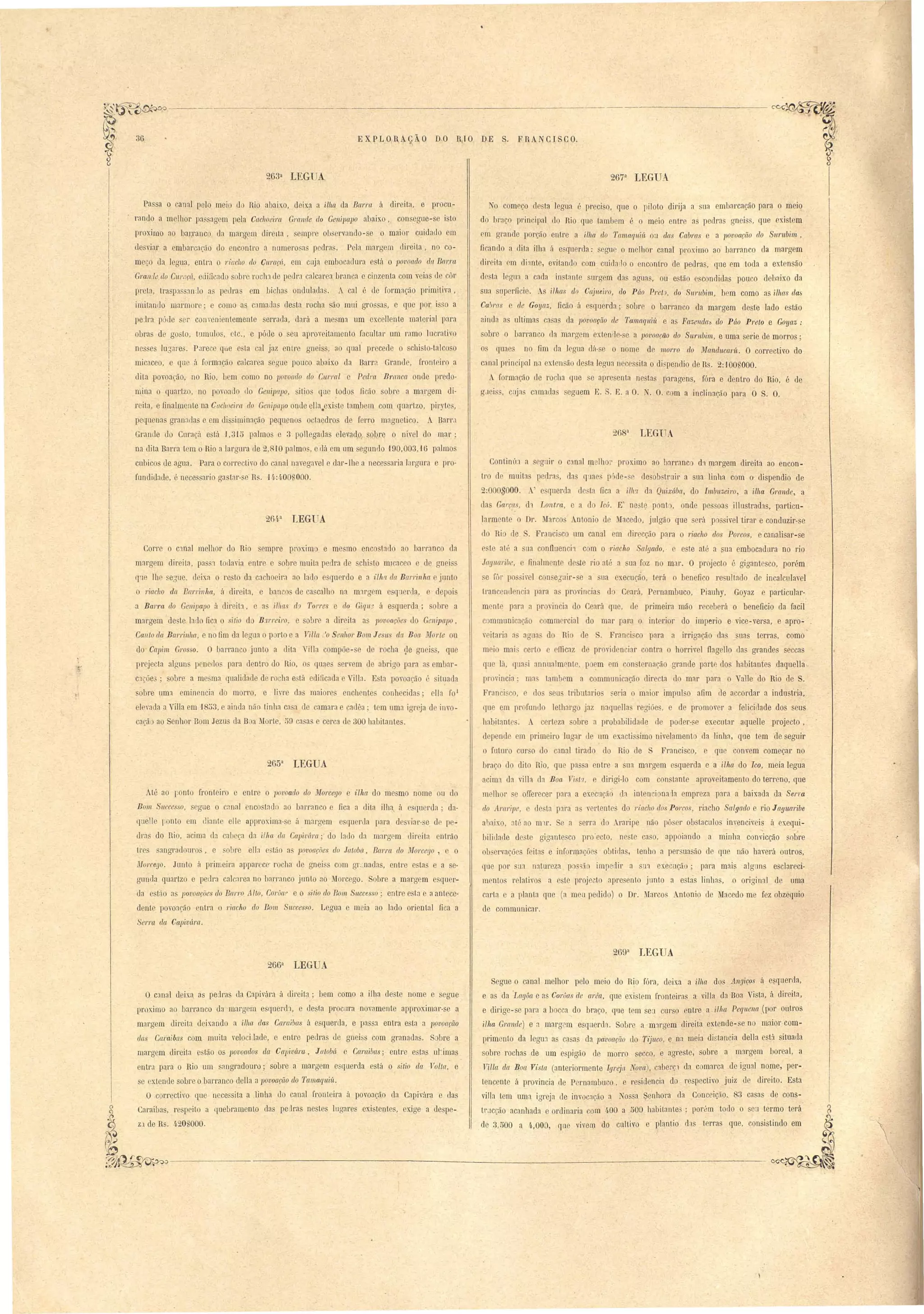 ----------- 
2633 LEGUA 
EXPLORAÇÃO D·O RIO DE S. FRANCISCO. 
2673 LEGUA 
Pa a o canal pelo mei d Rio abaixo, deixa a ilha da Barra á direita, e procu­rando 
a m Ih01' pa ag m pela Cachoeira Gmnde do Geni]Japo abaixo con egue-se i to 
I r xirno ao barranco da marg m direita, empre ob rval c1o-s o maior cuidado m 
ele viar a embarca~tio ]0 lJcontro a numero a pedra. P la margem direita, no co­m 
ço cl.a legua, entra o riaclio do Cllraç((., em cuja mbocac1ul'a stú o povoado da Bal"l'lt 
Gran:le do C'ltr(lçÚ, eàidcad obr rockl de I edr:t alcar a br:1l1ca e cinzenta com v-ias de côr 
pI'Cta, tra p:1. S:1I1Jo as pedra em bicha onduladac:. A cal é de form:1ção primitiva, 
imitanilo marmore; com a c:1mada desta rocha ão mui gro a, e que por i so a 
1eJra p' de ~"l' conveoi ntemente errada, dará a me ma um excellente material para 
obra de go to, tUD1ulo, tc., e pócle o eu aprov itameoto facnHar um r:1D1O lu r:1tivo 
ne es IU3al'e.s. Pare e qu e ta cal jaz ntre gn i ,a qual pr cede o chi to-talcoso 
micaceo, e que á fOl'mJção calcar a egu - pouco abaix.o da Barra Grande, fronloiro a 
dita povoação. no Rio, b m como no 1JOvoado do enrral e Pedm B1'anca onde predo· 
mina o quarlzo, no povoado (lo Genipapo, itio que .todo flctio obr a margem di· 
reita, e finalm nte na Cac!lOeim do Genipapo onde ella. x.i·t tambem com quartzo, piryte , 
poefuenas gran:1l1a e em di irninação peqneno ocla dro de ferro magneti o. . Barr.1 
Grande do Curaçá e tá J, 31ü palmo 3 lollegalla elevad,o sobre o nivel do mar; 
na dita Barra tem o Rio a larCTura de 2,810 palmo, ellá em um egundo '190,00 ,1G palmo 
cubico de agua. Para o cOrl'ecLivo do canal navegavel e dar-lhe a nece arja Jargnra e pro­fundid:: 
tde, é nece ario ga tal'· e R . H:4.00 1000. 
26/j.3 LEGUA 
Corre o c1nal melhor do Rio empre pl'Ox.im e me mo enc tado ao barl'anco ela 
margem direita, pa ,, torlavia entr e 01)1'0 muita peclr:1 de chi lo mlcaceo e de gnei 
Q'18 lhe segue, (leixa o re to da cachoeira ao lado e gu rdo e a t'Ilw da Barl'inlw junto 
o riacho da B(l'I'ri n!La, á direita, e banco de ca calho na m1rgem e q;ler la, d poi 
a Bar1'a do Genipapo á c1il'eit:l. e ::l' ilJlCt (i? Torres e do Giqll~ á e querda ; I re a 
margem de te lado fica o sitio do &Ll'reiro, e sobr a direita a povoações do Genipapo, 
Callto da B(I7'1'Ínlla, e no fim da legua p rto e a Tilla .'0 SellllOl' BOln JeSIL da BOCL forte ou 
do Capim Grosso. O barranco junto a dita 'il1a compãe- e de rocha çle gnei , que 
projecta alguns penerlos para dentro do Rio, o' qU:1e ervem de abrigo para a embar­c: 
lcóe'; obre ~ me ma. qualidade de rocha e tá edificada e ill:l. E ta povoação . ituada 
sobre uma eminBnci:1 do mOl'ro, e livl'e das maiorc enchente conhecid:1s; ella foi 
el yada a' iHa em '1853, e ainda não tinha ca a ele camara e cadêa' tem uma igt'eja de il1o­caçã 
ao SelJhor Bom Jezu da B a :.lorte, 59 ca a e cerca de 300 habitantes. 
2G53 LEGUA 
Até ao l;onto fronteiro e entre o 1JOvoado do Morcego e ilha do me mo nome ou do 
Bom S'/lccesso, egue O c:1nal encostado ao barr:1nco e fica a clitailha, á esquerda; da­quelle 
ronto em diante el1e U[ proxima- c á margem e quer la para desviar-se dr pe­dl'ns 
do Rio, acima (1:1 cabeça da ilha da Capivára; do lado d:1 margem direita entrão 
ttes angradouros, e ohm ella e tão as povoarões do JatoM, Barm do Morcego, O 
Morcego. Junto á primeira appar ce- rocha de gnei s com gr.:nadas, entre estas e a e­gund? 
quartzo e pe Ira calc:1rea no harr':1nco jnnto ao Morcego. Sobre a margem e qoer­da 
e têlo a povoações do Barl'o Alto, Coruat e o si/ia do Bom Snccesso; entre e ta e aant ce­dente 
povoarão entra o l'iaclw do Bom Snccesso. Legua e meia ao lado orient:11 fica a 
Serra da Capivúra. 
No começ,o d sta legua é preciso, que o piloto dirija a Slla embarcação para o meio 
do braço princip:11 do Rio qne tambem é o meio entre as pedras gneis , que existem 
cm grande porção entre a iii/a do Tmnaq1/,ií~ ou das Cabras e a povoação do Surllbim, 
ncando a dita ilha á e qu rda: s gtle o melhor c:mal proximo ao h;lrranco da margem 
direita em (li:lnte, evitando com cllidatlo o encontro de pedras, que em toda a exten ão 
d ta I gUi1 a cada in tante surgem das agua, ou estão escondidas pouco debrlixo da 
Slla snperficie. A ilhas elo Cajueiro, do Páo Preta, do Snrnbim, bem como as Wws das 
Cabms e ele Goya:" ficão á qlJerdfl; sobre o barranco da margem deste lado estão 
ainda a ultima ca a da 1Jovoação de Tamaqniít e as Fazenda!) do Páo Prelo e Goyaz: 
bre o barranco ela margem e.'ten 1e-se a povoarão do Stln~bi1J'/', e uma serie de morros; 
o quae'" no nm da legua (lá-se o nome de mor1'O do ManducarÍL. O correctivo do 
canal principal na exten ão desta lerrua nec0sita o di.pendio ele Rs'. 2:'!OOUOOO. 
A f rmação de 1'0 'ha Iue e apre cnta ne tas pal'agens, fMa e dentro do Rio, é de 
g.1 i ,ClIj:1 camada eguem E. S. E. a O. [ . O. c m a inclinação para Ó S. O. 
Continli:l a egnir o c:1nal melhor proximo ao harranc d'l nprgem direita ao encon­tro 
el muita p dr:1, da q1lUPS D' de- c ele obstruir a sua linha com o- dispendio de 
2:000 000. ." e querela de~ta fica a ilil'l da Quixába, do lmllUzeiro, a i,lha Grande, a 
llas Gm'ça, d1 Lontra, e a d lcú. E nest~ poot , onde pes oas illu tradas, particu­larmente 
o Dr. :farco Antonio de ;lacedo, julgão que erá pos ivel tirar e conduzir-se' 
do Ri rle . Franci co um canal em direcção para o ~'iac71O dos Porcos, e canalisar-se 
e te at· a na onlluenci1 com o 1"iacho Salgado,. e este até a ~ua embocadura no rio 
Jagllaribe, finalmente d ste rio até a ua foz no mar. O projecto é gigantesco, porém 
e fôr po 'ivel conueznir- e a ua exeeução, terá o benefico re ullndo de incalcul:wel 
trancend ncia para a provincia dn Ceal'à, Pernambuco, PiaulJy, Goyaz e particular­mente 
p:1ra :l proyincia do Ceará CJl1e d primeira mão receberá o beneficio da facil 
communicarão ommcrcial do mar para o interior do imperio e vice-versa, e apro­v 
itaria a agua. d Ri de . Fran i,co para a irrigação da uas terra, como 
mei mal erto e efficaz d providen iar contra o horrivel flag 110 elas grandes seccas 
qu lü, qna,i annualmrnt p em m c n ternação grande parto do hal itantes daquella,­provincia' 
ma lambem a commLloicação dir cta do mar para o, alIe do Rio de S. 
Fr:1nci CD, do eu tributario n ~eria o maior impul o afim de accordar a indListria, 
lue em profundo lethargo jaz naqnella regiãe, e de promover a felicirlade do eus 
habitante. A certeza obre a probahilidade ele poder-, e executar aquelle projecto, 
(lepende em primeiro lugar (le um exacti imo nivelamento ela linha, que tem de seguir 
I) futuro cur o do canal tirado do Rio de Franci co, e que convem começar no 
braço do clito Rio que pas a entl'e a sua margem esquerda e a ilha do lco, meia legua 
acima da vil1a ela Boa T'istrt, e dirigi-lo com con tante aproveitamento do terr no, que 
melhor e orrerecer para a ex.ecuçâ· (1:1 ioten iona'la empreza para a baixada da Serra. 
do Ar((ripe, e 10- ta p:ll'a a vertente do rt'ctcho elos Porcos, riacbo Salgado e rio Ja!Juaribe 
aba.ixo, nt' ao m1r. e a erra do Araripe não pô er ob taculo invencivei, á exeqlli­biliLlarle 
deste gig:1ntesco pro·ecto. np te caso, appoiando :1 minha c-onvicção sobre 
01 el vaçãe feita e inform~çãe obtida, tenho a persuasão de qn não haverá outros, 
IlJe por ~ua natureza po :i imp dir a Ll'l ex.ecução; para mais algun esclareci­mento 
relativos a este proje~to apre ento junto a estâs linh:1s, ·0 original de uma 
carta a plant:1 que (a meu pedido) o Dr. 'larco Antonio de Macedo me fez obzeqllio 
de communicar. 
.; 
266a LEGUA 
Segue o canal melhor pelo meio do Rio fóra, deix.a a ilha dos Angiços á esquerda, 
e as da 'r,agôa e as CorOas de area, que exi tem fronteira a villa da Boa Vi ta, á direit:1, 
e dirige-se para a bocca do braço, que tem seJ cur o entre a il1w Peqllena Jpor outros 
ilha Grande) e :1 margom esquer la. Sobre a 'm:lI'gem direita extende-se no maior com­prim 
O c;mal dei:q as peJras da Capiv~ra á tlircita; bem como a ilha deste nome e segue . . 
proximo ao barranco da margem e quereh e desta procura novamente approximar-se a 
margem direita deix.ando a i/ila das CaJ'{{ibas á esquerda, e p:1ssa entra esta a povoação 
das Caraibas com muita veIoci.lade, o entre pedras de gneiss com granadas. S bre a 
margem elimita e tão os lJOvoados da Capivára, JafoM e Camibas; entre estas uhmas 
entra para o Rio um :mgradonro; sobre a margem e querela está o sitio da Volla, e 
se extende sobre o barranco della a 1Jovoaçiío do Tamaquiít. 
O correctivo que Ilecessita a .linha do canal fronteira á povoação da Cflpivára e das 
Caraiba , respeito a quebramento da peelras nestes lllgare~ exi tentes, exige a clespe- ~ 
:1l,ll~L~ ...~~ -:-- _ 
ol.!J 1~ oIY.J'J 
nto da legm a ca as da pavoaçiio do Tijuco, e na meia distancia de1Ja está ituada 
sobre rochas de um espigão de morro secco, e agreste, sobre a nurgem boreal, a 
Filia da Boa Vista (anteriormente Igreja, lova), caberp da c marca de igual nome, per­tencente 
á provincia de P rnambuco, e residencia do re pectivo juiz de direito. Esta 
villa tem uma igreja rle invocação a Nos a Senhora da Conceição,. 83 casa de cons­trdcção 
acanhada e ordinaria com 11,00 a 500 habitanten 
; por~m touo o seu termo terá 
ZJ ele R . 4.20S000. de 3,500 a 4.,000, que vivem do cultivo e plantio das terras que, consistindo em 
 