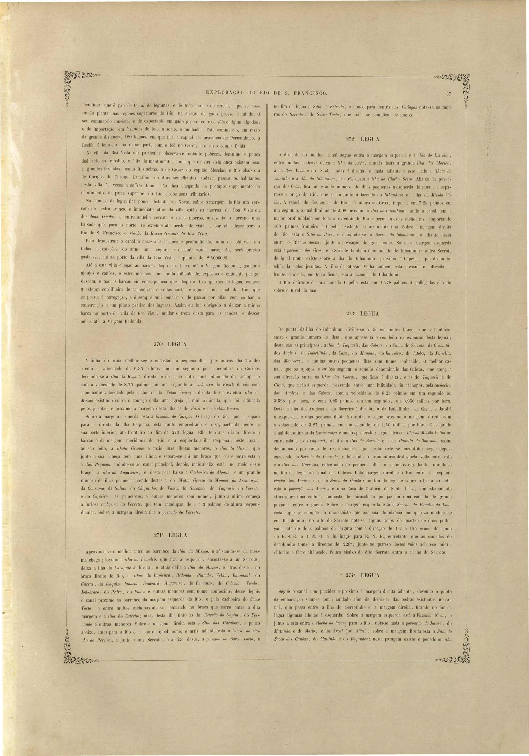 ~'~""t-.,,~ ~__~ _ 
-.:.Jl~ .-~,J'J'v 
E XP LORAçÃO DO RTO DE S. F RA CI SCO. 
no fim da legua o Sitio do Estreito e pouco para dentro da Catingas nota-se o mar· 
1'0 do Serrote e do Sr/cco Torto, que t rio e compõem de gnei . 
272 , . a LEGUA 
A direccáo do melhor canal segue entre a mal'gem esquerda e a ilha do Estreito, 
entre muitas peLlras; deix.a a ilha. da 1rea, e atl'á de ta a gI'ande ilha das Mortes, 
a da Boa Vi la e do So ú, toda á direita, e mal adiante a e'te lado a iI/lOta da 
AnJlin/w e a ilha do Inhan!twn, e atrá de ta a ilha do Riacho Secco . .bJixo da povoa­ção 
dos Grús, fica nm errande numero ele ilha pegllena á e querda do canal, ep3­ra- 
seo braço do Rio, qJe pasajuoto j fazenda do Inltan/twn e a ilha da nfis'ão le· 
lha. . veloci lade das aguas do Rio, fl'Onteiro ao Gró , importa em 7,25 palmo em 
um segundo, a qual diminue até 2,08 pl'oximo a i.lhu do In/wnlwm, onde o canal tem a. 
maior profundidade em toda a extensão lo Rio upcrior a e ta cachoeira , importando 
168 palmos fronteiro á Capella exi tente sobre a dita ilha. Sobl'e a mwgem dil'eita 
do Rio e tá o Silio da Bar/'{{ e mais abaix.o a Ser/'{{ do Inhanhwlt, e adiante desta 
entra o Riacho Secco, junto á povoaçLlo de igual nome. Sobre a margem esquerda 
está a lJovoaçáo dos Grús, e o Serrote tambem den mina 10 ele Iohanhum; outro Serrote 
de igual nome existe sobre d ilha do IlJhanhul11, proximo á CapeJla, que dizem foi 
edificada pelos je uitas. A ilha ela Mis ão Velha tambem está povoaela e cultivada, e 
fronteiro a eHa, em terra firme, está a fazenda do Inhanhum. 
O Rio defronte da m. ncionada Capella está em t 278 palmos 2 poHegatbs elevado 
sobre o ni'el uo mar 
273a LEGUA 
rnendioca, que é pão da temI, de legLlmes, e de toeb a arte de c I'eaes, que e co ­tumão 
plantaI' na regiões aperiore elo llio, na criacão de gado gros,o e miudo. O 
seu commercio con i le: ° de exportação em gado gro so, couros, óla e algum algodão' 
o de importaçáo, em fazendas de toda a orl, e molha/los. E te commcrcio, em razão 
da granJe cli lancia, ·180 legua , em que fica a capital da provincia de Pel'llambuco, o 
Recife, é feito em ua maior parte com o Ic' no Ceará, e o resto com a Bahia, 
Na villa da Boa Vi ta em particular ob erva- e bastante pobreza, d sanimo e pouca 
dedicação ao tr:Ü)'llho, e f.llta de mantimento, ainda que na na vizinhança existem uoas 
e grandes fazenda, como Rio acima, a de Goyaz do capitão 1Ie ia. e Rio abaix.o a 
de Curipo do Coronel Canralho e outra emelhante, todavia IJ:l ão os habitante 
de ta villa á vezes a oITrer fome, não lhes chegando de prompto llpprimento de 
m:1ntimento da parte superior do Rio e do seus tributaria 
TO começo da legna fica pouco distante, ao Norte, obre o margem do Rio nm ser­rote 
de peLlra branca, e immediato atrás da villa e tão os morros da Boa Vi La ou 
uos dous hmãos, e entre aqnelle sere t'3 e e::>tes mOI'I'OS, apre enla o torreno uma 
baixada que, para o norte. se extende até perdeI' (le vista, e por ella de ce para o 
Rio de S. Fraoci co o ,'iacho ua Ban'a .G1'ande da Boa Vista. 
Pam desobstruir o canal á nece saria largura e profundiuade, afim de obtrr- e em 
toda a estações do anno uma segura e de embaraçada navegação, será pr ci o 
gastar- e~ até ao porto da viHa da Boa Vi t:l, a quantia de 2:4.00nOOO 
Até a esta viUa chegão a barcas, daqui para baixo at6 a Vargem Redonda, sómente 
ajoujas e canôas, e e tes me mos com muita difficuldnde, exposto a eminente peeigo, 
de cem, e não a barcas em consequencia que daqui a trc quarto de legua, começa 
a extensa cordilheira de cachoeiras, e voHa curtas e agudas, no canal (lo Rio, que 
se presta ii navegação, e é sempl'e mui temerario ele pas ar por ella sem confiar a 
e:nIJarcação a um piloto pratico dos lugares. Assim eu fui obrigado a ueixar a minha 
barca no porto da villa da Boa Vista, mudar o trem desta para as canôas, e descer 
nellas até a Vargem ReLlondn. 
Do pontal ela ilha do Inhanhum, divide-se o Rio em mnito braço::>, que sel'penteiclo 
entre o grande numero de ilhas, que apresenta o eu leito na extensão de ta legua; 
de ta ão as principaes : a ilha do Taquaril, da Cabras, (10 Cwuí, do Serrote, da Cromatá. 
dos Angicos, da Isabellinha, da Casa, do Ma ny ue , do Barreiro, do Jalobá, da Pctnella, 
dns Marrecas, e muita outr?o pequenas ilhas sl~m nome conhecido. O melhor ca­nal, 
que os ajoujas e canôas seguem, é aquelle denominallo das Cabra. que tomll a 
sua rlirecção entre as Uhas das Ca1Jf'{(s, que ficão á direita, e as do Taqttaril e do 
Cn'JI á, que fieão á esqnerda, pa ando entre uma infinidade de cachopos, pela cachoeira 
dos Angicos e da Cab/'{{s, com a velociebelp. de 8,25 palmo em um segundo ou 
3,528 por hora, e com 9,25 palmo em um segundo. ou 3,956 milh:ls por hora. 
D ixa a ilha elo Angico e do Barreiro á direita, a ela I abellinha, ela Casa, e Jatobá 
li esqnel'da, e uma peqaena ilhota á direita, e segue proximo á margem direita com 
a velocidade ele 3,27 palmos em um segundo, ou 1,",0 milha por hora. O segundo 
canal denominado da Esc{/.I'[/mnça é menos preferido; eJue atrá da ilha da n'Iissiío Velha ou 
entre e ta e a do Taqnaril, e entre a ilh.'t do Serrote e a da. Panella do Donrado, a im 
d nominado por cau a de tre c:1choeiras, que nesta parte se encontrão; segue depoi 
enco tado ao Serrote do Donrado, e dobrando o promontorio deste, pela "alta entre e te 
e a ilhet das nfarrecas, entre meio de pequen3s ilh:ls e caG110pos em diante, unindo- e 
no fim da legua ao canal das Cabnls. Pela margem direita elo Rio entra o pequeno 
j'iacho dos Angicos e o do Sacco da Canôa; no Om da legua e sobre o barranco della 
e tá a povoacão dos 11ngicos e uma Casa de Orat rio de Santa Cruz. immediatamel1te 
nlTá~ obre uma collina, composta de micaschi to que jaz em uma cama la de grande 
po sanea entre o gnei s. Sobre a margem e querela e tá o Serrote da Panella do Dou­rado, 
que e compõe cio micaschisto que p r ua abundancia em quartzo modifica-se 
em Itacolumito; no alto do Serrote nota-se alguns veios de quartzo de duns polle­gadas 
até de dons palmos de largura com a dit'ecção Lle '1'15 a f25 gráos elo rl1mo 
de E. S. E. a O. N. O. e inclinação para E. N. E., entretanto qne as camaLla do 
itacolumito Lomão a direccão de 2200 
; junto ao quartzo destes veio achão- e mica. 
Segue o canal com placidez e proximo á margem direita adiante, devenLlo o piloto 
da embarcação empre tom'1r cuidado afim de de via-Ia das peura existente no ca­nal, 
que pa a entre a ilha do Serro linho e a margem direita, ficando no fim ela 
legua algumas ilhotas á esquerda. Sobre a margem e querela e tá a Fazenda Nova, e 
junto a e,ta entra o 1'iacho do Jacar~ para o Rio' nota- e mais a ]Jovoaçáo do Jacaré, do 
Mattinlto e do Matto, e do Areal (ou Alial); sobre a margem dil'Cita está o Sitio do 
Sacco das Canôa , do Mafliuho e do Fagundes; ne ta paragem exi te o penedo ou ilha 
270a LEGUA 
A linha do canal Jl!.elhor segue enco tada a pequena ilha (por outros ilha Grande) 
·e com a volocidade de 6,3D palmos em um egunr10 pela correnteza do Cmipo 
deixando-se a ilha da Roça à direita, e desce-se entre uma infinidade de cachopo e 
com a velocidade ue 8,75 palmo em um egundo a cachoeira do Fuzil, depoi om 
semelhante velociuacle pela cachoeira da 1ellw Tiei/'{[' á direita fi a a exten a ilha da 
iHissão exi tindo sobre o come~o delia uma igreja já mui arruinada, f]U foi edificada 
pelo jesuitas. e pl'oximo á mJrgem de ta ilha as' elo Fnzil é da Velha Vieira. 
SolJl'e a margem esqLlenla está a {ct::,encla do Cartpôz. O braço elo Rio, que e epara 
pnra a direita da ilha Pequen:l. está muito empredeallo e razo, particularm nle na 
sua parte infel'ior, até fronteil'o ao fim ua 270a legua. Elle tem a eu lado clil'eito o 
barranco da margem meridional do Rio, e á esquerla a ilha Pequena' ne te lugal', 
no seu leito, a ilhota Grande e mai' un:l ilhotas menores, o ilha da JIíssiio, qile 
jnnto a sua cabeça tem uma ilhota e ep31'a-se ahi um braço que corre entre (' ta e 
a ilha Pequena, unindo- e ao canal principal; depois. mais abaixo e tá, no meio deste 
braço, a Ulta do Angazeiro, e desta para baixo a Cachoeira do Aloque, e um granlle 
numero de ilha pequenas, sendo destas a do jJr[aUo Gros o do jJ{onoel da AsswmlJçiio, 
da Conrama, da Salina, do Chiquin/w, do 1acca, lo Sabonete, do Taquaril, do Ferrete, 
do Ca}neiro, as principJe::;, e out"as menores sem nome; junto á ultima começa 
a furio a cachoeira do l'en'ele, que tem catadupas de ·1 a 3 palmos de altura pel'pen­dicular. 
Sobre a margem direita fica o Jlovoado do Ferrete. 
27P LEGUA 
Aproxima-se o melhor can:ll ao bnrranco la ilha da iJfiss17o. e afastando-se da mes­chlol'ito 
e ferro titáneaclo. Pouco abaixo do dito Serrote entra o riacho do errote. 
ma chega proximo a ilha do LeaJldro, que fica á e quel'(la, encosta-se a um Serrote, 
deixa a ilha do Caraputé á direita, e atrás della a ilha dct Missão, e atrás desta, no 
braço direito elo Rio, as ilhas do Ilapicnrít, Reclollllct, Pintada, Velha, Ba,nn{tnal, elo 
CWTal, elo Joaquim Ignaci,o, Samburá, Angazeiro, do Remanso, do Caboclo, Veado. 
Joá-bmvo, do Pedro, do Padre e outra menores sem nome conhe iuo; de ce depois 
o canal proximo ao IJan-anco da margem querda do Rio, e pela cachoeira do Sacco 
Torlo, e entre muitos cachop abaixo, entrlnJo no braço que COITe entre a dita 
margem e a ilha do Eslrei lo; atrá de ta iIha ficão a' do Estevão do Capi1It, do Fer­na. 
ndo e outra menores. Sobre a margem uireita o tá o Sitio ela Caraibas. e ponc:) 
abaixo, entra pal'a o mo o riacho de igual nome, e mais adiante e tá a barra. do da­C/ 
lO do Pereira, C jLtntO a um Sen'ote, e ai aixo de te, o povoado do Sacco 1'01'10, e 
C'L 
'<."'~f~JV-------------------------------~~ 
 