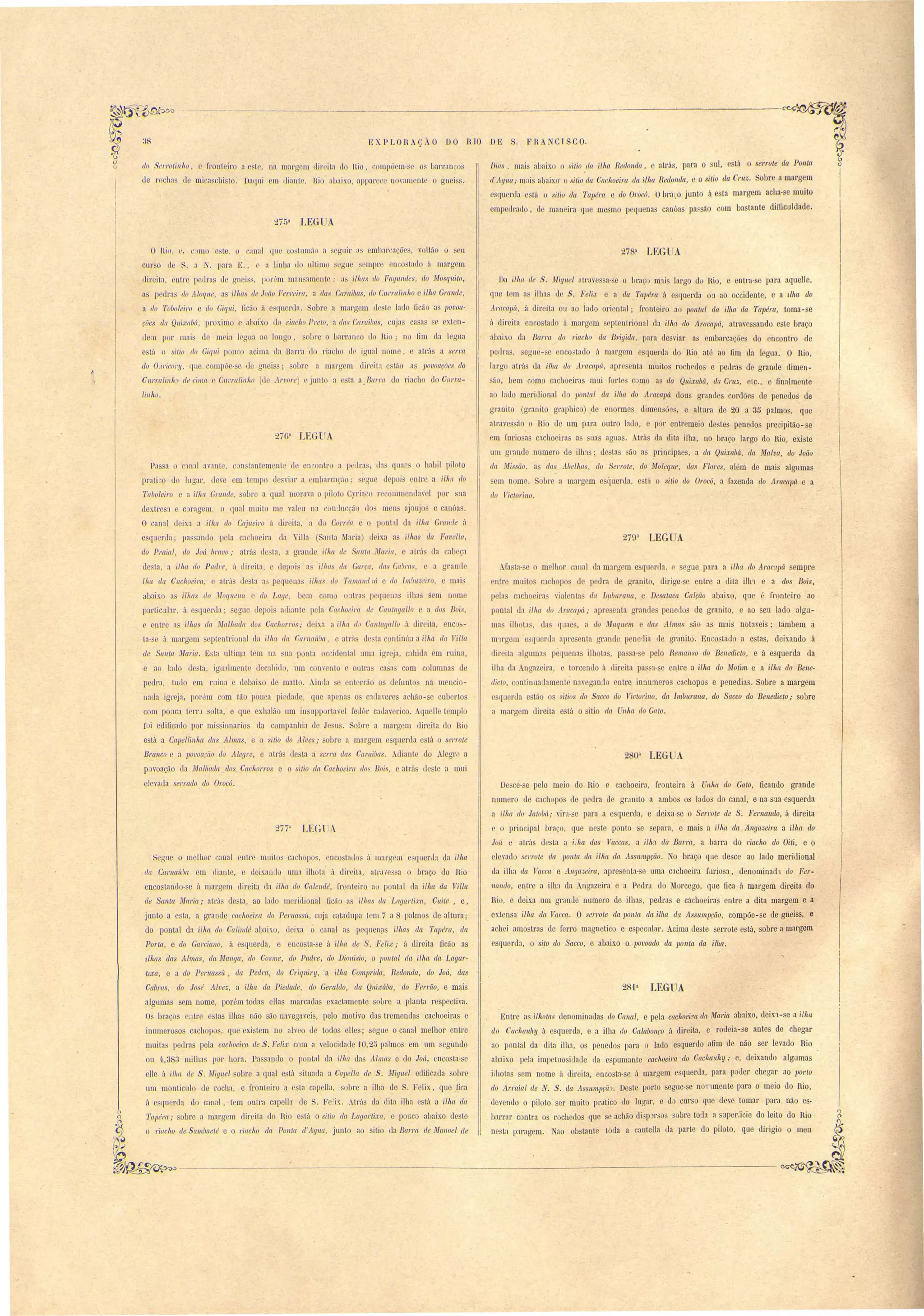 38 
-------_. 
hXPLORAÇÀO DO RIO DE S. FRANCfSCO. 
tio errotill/tO fronleiro a le, na mal'g fi dir itn do nio, ompõem-s o lJarran o 
de ro 1In, II mi a chi lo. OncJlIi m diante, Hio nunixo, appar e novnm nto gneis. 
Dia , mais abaixo o sitio lia ilha Redonda, e atrás, pnra o sul, está serl'ote da Ponta 
It'Agua; mais abaix o 'i,tio da Cachoeim da ilha Redonda, e o sitio da C1'llZ. Sobre a margem 
querela está o sitio da Tapém e do Ol'oc6, Obr:u,o junto á esta margem acha-se muito 
empedrado, d maneira que mesmo pequenas canôas pa. são com basLante dilTiculdade. 
2750 LEGUA 
Da i/lw de S. Miynel al.l':wessn- e o braço m'iis largo do Hio, e entra-se para aquelle, 
que t m as ilhas ue S, Felix e a da Tapéret á e querda on ::lO occidente, e a llha elo 
Amcaplí, á direita ou ao lado oriental; fronteiro ao lJ01/tal da i.llla drt Tapél'a, toma-se 
ú dil"eita encostado ú rnarg m septentrion:ll da ilha do A1'C/capá, atravessando este braço 
abaixo da Barra do 1'iacho da B'vigida, para de viar as embarcações do encontro de 
pellrns, egu - e nCO.:-tado á margem esquerda do Rio até ao fim da legua. O Rio, 
largo atrá da i./lw do limcaplí, apr'csenta muitos rochedos e peuras de grande dimen-ão, 
bem como cachoeiras mui forLe c mo as da Qnixabá, da CI'UZ, elc., e finalmenle 
ao lado meridional d pOIl/al da ilha. do Aracapá dous gl'anrles cordões de penedos de 
gl'anito (granito graphico) ,de enorme. dimen ões, e altura de 20 a 35 palmos, que, 
,1lrae ão o Rio de um para outl"O buo, e por entremeio de. te penedos previpitão-se 
m rurio as cachoeira a ua agua. Atrás da dita ilha, no braço largo do Rio, existe 
um gl'ande numero de ilh3S; de tas ~ão as pl'incipaes, a da Quixabá, da Malva, do João 
da Missão, a' das Abelhas, do 'erro te, do foleqlle, das Flores, além de mais algumas 
m nome. obre a margem e querda, e tá o sitio do Oroc6, a fazenda do Aracapá e a 
do Tictorino. 
27Çp LEGUA 
AJa la- e o melhor anal da mJrg m e querela, segue para a ilhq, do liracapá sempre 
n.lre muito cachopo ue pedra de granito, dirige-se entre a dita ilh't e a dos Bois, 
p la cachoeira' riol nta da Imvul'rtna, e Desataca Ca1(:ão abaho, que e fronteiro ::lO 
pontal da illUl do AracaplÍ; apre enla grande penedos de granito, e ao seu lado algu­ma 
itllota, das [uae, a do Uuquem e das Alma ão as mais notaveis; tambem a 
m'trgem e querda apresenta grande p nedia de granito. Encostado a estas, deixando á 
direila alguma' pequena~ ilhota, pa a- e pelo Remanso do Benedicto, e á esquerda da 
ilha da Angazeira, e lOl'cendo á dirita pa~~:l- e entre a ilha do Motim e a ilha do Bene­dicto, 
continua amente n'tVegando entre innu:neros cachopos e penedias. Sobre a margem 
e querda e tão os sitias do Sacco do Victol'Íl/o, da ltnbul'alla, do Sacco do Benedicto; sobre 
a margem direita e tá o itio da nha do Gato. 
280a LEG A 
De ce-se pelo meio do Rio e cachoeira, front.eira á Unha do Gato, ficando grande 
numero de cachopo- de pedra de gr,lOito a ambos os lados do c:lnal, e na sua esquerda 
a ilha do .TatoVá; vir,1-Se par::l a esquerda, e deixa-se o Serrote de S. Fernando, á direita 
e o principal braço, que neste ponto e epara, e mais a ilhrt da AI/gazeim a ilha do 
JolÍ e atrás de La a i '!ta das Vaccas, a ilh~1 da Barra, ::l barm do Tiacho do Oili, e o 
elerado serrote da ponta da ilha. da Asswnpção. o braço que desce ao lado meridional 
cla ilha da TacCrt e AlIga,r,eira, apresenta-se uma c:1choeira furiosJ, denominadl do Fer­nando, 
entre a ilha d::l Angazeira e a Pedro! do Morcego, que fica á margem direita do 
Rio, e deixa um granue numero de ilhas, pedras e cachoeiras entre a dita margem e a 
extensa ilha da Vacca. O serrote da 1Jonta da ilha ela lisswnpção, compõe-se de gneiss, e 
achei amostras de ferro magnetico e especular. Acima de te serrote está, sobre a margem 
esquerda, o si}o do Sacco, e ahaixo o povoado da 110 nta da i.l/w. 
281 a LEGUA 
Enlre as ilhotas denominauas do Canal, e pela cachoeim da Ma,ria abJixo, dein-se a ilha 
do Cachalllly á esquerda, e a ilha do Calabonço á direita, e rodeia- e antes de chegar 
ao pontal da dita i1113, os penedos para o lado esquerdo nfim de não ser leval10 Rio 
abaixo pela impetuositlade tIa espumante cachoeira do Cachewhy; e, deixando algumas 
iihot::ls sem nome á direita, enco ta-se ii margem esquerda, para poder chegar ao porto 
do Arl'rtial de N. S. ela lissumpçã', Deste porto segue-se nO'l'1mente p~ra o meio do Rio, 
devendo o piloLo ser muito pratico do lugar, e do curso gLle deve tomar para não es­barrar 
c ntra os rochedos que se achão di3p3rs03 sobre tol1a ::l super:icie do leito do Rio 
ne ta p:lragem, ão obstante toda a cauteIla da parte do píloto, que dirigio o meu 
O Bio ',11ll0 e:le, o canal 4u' co tnmüo a ' guil' ;IS mIJaI' 'nçõ " oltão o 'eu 
cur o ele S. n ?T. pnra E" c a li n11a do ultimo egu empl' en 'o 'tntlo il margem 
direita entre pura d gn iss, llli("m man :l11ent : a ilhas rio F((g/l,ndes, !lu l'Tosgui/01 
a peura' do lilog'ue, a 'iIIlCIS de João Ferreim, a dali C((l'rtibas, do Cllrr((linho e ilha GI'G 11 de, 
a do Toboleiro e do Giqlli, ficão á qu rda. Sobr a margem ele te lauo ficão as 1JOVO(t­c: 
ões da Qllixabá, proximo e nhaixo do riacho Preto, a das Cal'rti,bas, cuja a a Sf', exten­de')] 
por mal d m ia lcgu::l no longo, bl'o o bal'r::lnCO do Hio; n fim U::l legLl::l 
e til o sitio do Giq/li P Llc.D acima ela Barra do I'i::lcho c1 igLlal nome, atl"á a serra 
do O:lricory, (U compõe-se de gnei ; sobre a margem eli!' it:1 'tão as 110vo((ções do 
Cllrralillh~) de I'il/l(( Curmlillho (ue Arvore) r junlo a la a Barm do I'iacho do CIlI'I'a­lillho. 
276" LEGUA 
Pa ~a o ~lnl avante, c n lantemeot de en ontl' fi p llr::l , (la quaos o 1Iabil pilolo 
prali ,o do IUU::lr (leve em lempo ue Yiar a embarcação' gll d pai ntre a ilha do 
Ta/Joleiro e a ilha Grelllde, obre a qual mOl'a'a o pilolo yri:l o r commen layel por lia 
dex.tresa e c ragem, o qual muito me valeu na cOl1llucção lo: meu ajouj s e canôa . 
O eanal deixa ::l ilha do Cajueiro á dir ita, a d CorflJa e o pont:l1 la ilha Gl'rtwle á 
esquer'da' pa 'anJo pela ca hoeira ua " ma ( anta ~Iaria) deixa a ilhas da Favella, 
do Praia I, do Joá bravo' atrá desta, a grand ilha de Santa ,Maria, atl'fl~ da cabeça 
dc~la, a ilha do Padre, á uireita, e depoi' a' ilha da Garça, das Ca'ml', e a gr'and 
lhet da. Cachoeira, e atrá de ta ::l' pequena ilhas do Tmnalld IIÍ e do Im'm--:eiro, e mal' 
ab3ixo ns ilhas do .1Jogllel/G. e do Lage. bem c mo OJtra p quen3 ilhn sem nome 
p3rtic:'lbr, á e::;querda; evue depoi atliant pela Cachoeil'rt de Cal1/agallo e a dos Bois, 
e enlre fi ilha da Malhada dos Cachorros' c1 ix.a a ilha do Cal1tayallo á dir ita, enc ­ta- 
se á margem eptel1trional da ilha da r:artlaÍLf){f, e atrá desta ontinúa a ilha da Tilla 
de Sal1ta ~Iaria. E~ta ultima tem na ~ua ponta occidental uma igrej:l, c:lhida em ruina, 
e ao belo de ta, igu:llment I dec:lhül/, um on' nlo oulra' ca -(1 com colllmna de 
pedra, tUll0 em ruina e debaix.o de matto. Ainr1a e enterrão o d funLos na mencio­nada 
igreja, porém com tão pouca piedade, Jue apena o cadaveres achão- e cubcl'to 
com ponca tern solta, e que exhalão um in upportavel fetlôr cndaverico. Aquelle templo 
foi edificado por missionarios da companhia de Jesus. Soure a marg m direita do Rio 
está a Capellillha das Almas, e o sitio do Alves; sobre ::l margem esquerda e tá o serrote 
Branco e a 1Jovoaçiío do Alegre, e atrá de la a ser/'a das Caraibas. Adiant do Alegr a 
. p voação da lIIallwda dos Cachorros e o sitio da Cachoeira do, Boi.. O atrá elo le a mui 
elevada serrado do Orocú. 
277:1 LEGUA 
~eguo O melhor canal entm muitos cachopo~, encostndos ii 1I1argt"111 eilqllerLla da mw 
da Cartlaü'm em diante. e deixando uma ilhota á direita, ::ltl'Ltve sa o braço do Rio' 
encostando- e á margem direita da ilha do Calelldé, fronteiro ao pontal da ilha da Villa. 
de Santa Maria; atrás de ta, ao l::ldo meril1ional ficão n, ilhas da 'Lagal'lixa, Cuité, e, 
junto a est::l, a grande cachoeira do Pertlassú, cuja catadupa [em 7 a 8 palmos de altura; 
do pontal da ilha do Calillllé abaixo, deixa o canal as pe(Illen~S ilhas da Tapéra, da 
Porta, e do Garciano, á esquerda, e enco La- e á ilha de S. Felix; á direita ficão as 
dhas das Almas, da Manga, do Cosme, do Padre, do Dioni,sio, o l'JO'/1I,al da ilha da Laga1'­tlxa, 
e a do Per'llassí~, drt Pedm, do C1'iq'lliry, a ilha COm1Jrida, Redonda, do Joâ, das 
Cabras, do José A..lvez, a ilha da Piedade, do GemIdo, da Qllixába, do Ferrão,.e mais 
alf:5Lunas sem nome, porém todas eIlas marcadas exactamente sob! e a planta respectiva. 
Os hraços e:1Lre estas ilhas não são navegavei , pelo motivo das Lremendas cachoeiras e 
inumeroso. cachopo, que exi tem no alveo de todos eUes; segue o canal melhor entre 
muita' pellras pela cac1lOei'l'a de S. Felix com a velocidade '10,25 palmos em um segundo 
ou 4.,383 milhas por hora. Passando o pontal da 'il!w das Allllas e do JOIÍ, encosta-se 
elle á i llta de S. Miguel sobre a qual e, tá situada a CaJlella de S. Miguel edifir.ada sohre 
um monticulo de rocha, e fronteiro a esta capella, sobre a ilha de S. Felix, que ,fica 
á o qnercb do can::ll, lem uutra capella de S, Fe!ix.. Atrús da dita ilha está a ilha. da 
l'apém; sobre ti margem direita do Rio está o sitio ela Lagartixa, e pouco abaixo desle 
o 1'iac1l.0 de Sambaeté e o riacho da Ponla d'Aglla, junto ao sitio el::l Barm de Mel/loel de 
&~~-------------------------------------:--- 
l~ 
, 
 