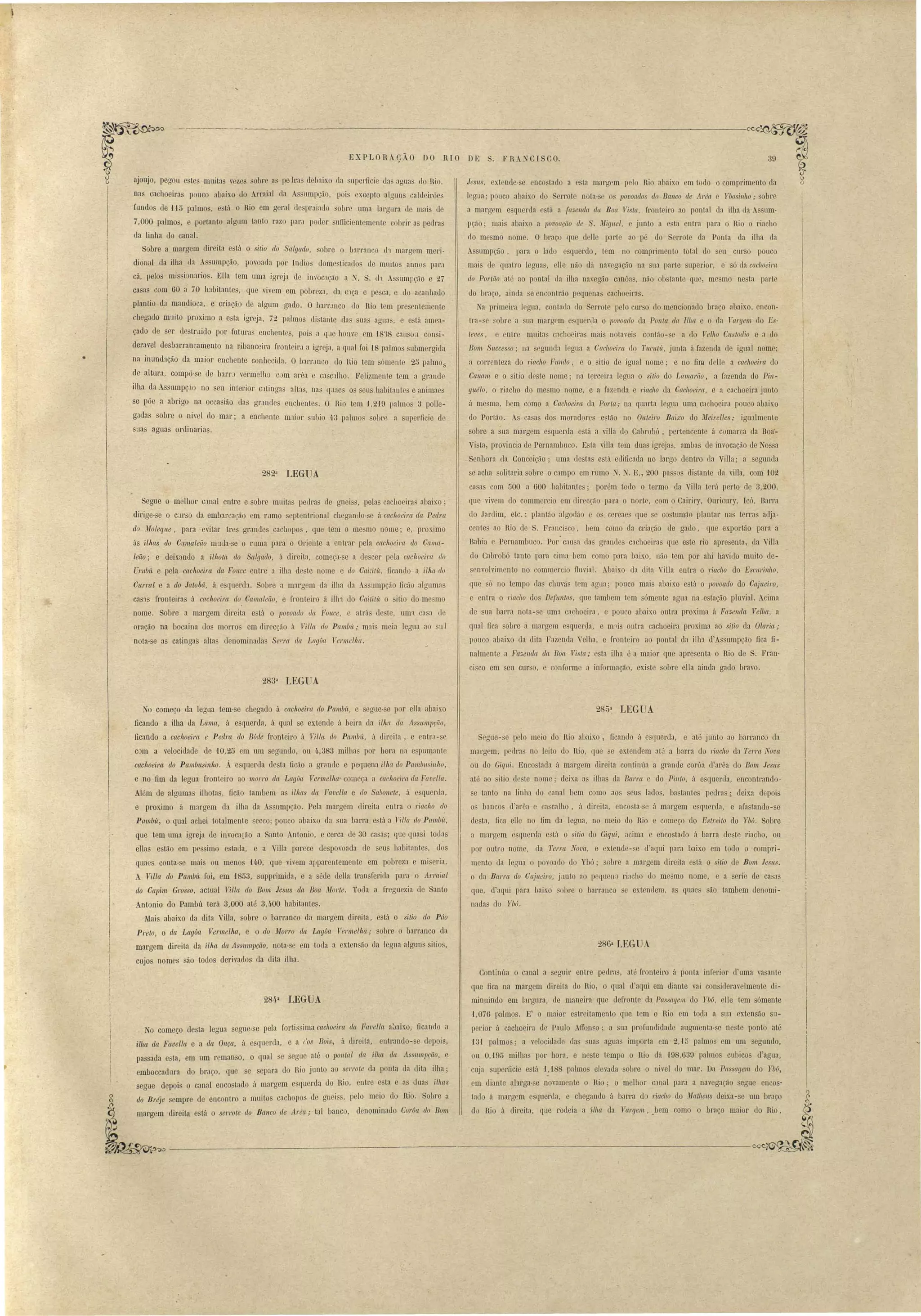 --------~-~~-~~~~---------~--------------~----~~ u 
,EXPLORAÇÃO DO RIO DE 
; FR ~CISCO. 39 
Jesns, extende- e nco tado a e ta margrm p lo Rio abaix.o em to lo o compeim nto da 
legua' pouco abaix.o do errot nota- e o, povoados do Banco de. Arert Ybo inllO; obr 
a margem e queda e tá a (akenda da, Boa Ti ta, fronteil'O ao pontal da ilha da . nm­pÇão; 
mais abaix.o a povoaçüo de . Miguel, junto a esta ntra para o Rio o riacho 
do mesmo nome. O braço que deHe parte ao pé do errote da Ponta da ilha da 
A umpção, pal'a o lado e querdo, tem no comprimento total do eu Cllr o ponco 
mais de quatro leguas, elle não dá navegação na ua parte superiol', e ó da cachoeil'Ct 
do Portão 'até ao pontal da ilha navegão canuas, não ob tanto que, mosmo ne ta parte 
do braço, ainda e encontrão pequena' cachoeie:l 
a pl'imeira logua, contada do Serrote pelo curso elo mencionado braço abaixo, encon­l1' 
a-, ~obre a ua margrm e'quenla o po'voado ela Ponta da Ilha e o da T'argelll elo E ­/ 
eves, e entro milita C:lclto iras mais notaveis contão- a do Telho Custodio e a <lo 
Bom Successo; na segunda I glla a Cachoeira do Tuw/l't, junta á faz nda de igual nome' 
a correnteza do riacho Fundo, e o sitio de igual nome; e no fim d Ue a cachoeira elo 
Cauam e o sitio de te nome; na tereeira legua o sitio do Lamarüo, a fazenda do Pill­guélo, 
o riacho do me mo nome, e a fazenda e riacho da Cachoeira, e a cachoeira junto 
á mesma, bem como a Cachoeira da Por/a; na quarta legua uma cachoeira pouco abaixo 
do Portão. As ca as dos moradores e tão no Outeiro Baixo do Meirelles; igualmente 
sobre a sua margem esquenla está a villa do CabroM, pertencente á comarca da Boa"­Vista, 
provincia de PernamlJllco. Esta villa tem duas igrejas, amba", de invocação de NosRa 
Senhora da. Conceição; uma elestas está eelificada no largo dentro da Vi1la; a segunda 
se acha olitaria sobre o campo em rumo T. • E" 200 pas::>os di tante da villa, com '102 
casas com 500 a 600 habitantes; porém todo o termo da Villa terá perto de 3,200, 
que vivem do commercio em direcção para o norte, com o Cairiry, Ouricury, rcó, Barra 
do Jardim, etc.: plantão algodão o os cereaes que se co tumão plantar nas terras adja­cente 
ao Rio ele S. Francisco, bem como da criação de gado, que exportão para a 
Bahia e Pernambuco. Por- cau a das gra11l1es cachoeiras quo este rio apresenta, tia VilIa 
do CabroM tanto para cima bem como para baLxo, Hão tem por ahi havid'o muito de­senvolvimento 
no comm l' i fluvia1. Abaixo ela dita Villa entra o riacho do EsCltrinho, 
que ó no tempo das chuvas tem agua; pouco mais abaixo e tá o povoado do Cajueiro, 
e ente" o riacho elo Defuntos, que tambem tem sómente agua na estação pluvial. Acima 
de sua barra nota- e uma cachoeira, e pouco abaixo outra proxima á Fazenda Velha, a 
qual fica sobre á margem esquerga, e m~is outra cachoeira proxima ao sitio da Olm'ia; 
pouco abaixo da dita Fazenda Velha, e front iro ao pontal da ilha. d'Assumpção fica :fi­nalmente 
a Fazenda da Boa Vista; esta ilha é a maior que apresenta o Rio de S. Fran­ci 
co em ~eu cur o, e conformo a informação, existe sobre ella ainda gado bravo. 
ajoujo, pegon este muitas veze sobre as pe lras delnixo da upedicie ela agua do Hio. 
nas cachoeiras pouco abaix.o do Arraial ela As umpção, poi excepto alguns caldeirões 
fundos de 1-15 palmos, e tá o Rio em geral de praiatlo obre uma largura· rle mai de 
7,000 palmos, e portanto algum tanto razo para poder ufficientemente cobrir a pedra 
ua linha do canal. 
Sobre a margem direita e tá o sitio do Salgado, sobre o barran o eh maraem meri- o 
dional da ilha ua A umpção, povoada por rndios dome tica lo de mllitos anno para 
cá, pelos mis iOlurios. Elia tem uma igL'eja de il1.voc1ção a N. S. lh A'sumpção e 27 
casas com GO a' 70 habitantes, que vivem em pobreza, da C'1ça e pe ca, e do acanhado 
plantio da mandioca, e criaçãO de algum gado. O Darr.1nCo rlo Rio tem pre entemente 
chegado muito proximo a esta iareja, 72 palmo di tante da suas agu:ls, r está amea­çado 
de ser rle trJido por futmas enchente, pois a q,le hOllve em L8':l8 callSÚll con i­deravel 
desbarrancamento n:l ribanceira l'ronteira a igreja, a qual foi -18 palmos submergi la 
na inundação da maior enchente conhecida. O ban'Jnco do Hio tem sómente 25 palmo:; 
de altura, compõ-se de barrJ vermelho com arêa e càsc:llho. Felizmente tem a gl'allde 
ilha da As umpçto no seu interior c:ltinga alta, nas q;l:le os seu habit:mte e animaes 
se l~õe a abrigo na occa ião das gl'andes enchentes. O Rio tem 1,219 palmos 3 polle­g. 
ldas obre o nirel cio mar; a enchente m.lior sulJio 4.3 lxllmos sobre a superO ie de 
,uas aguas oruinarias. 
282â LEGUA 
Segue o melhor canal entre e sobre muitas pedra ue gnei s, pelas cachoeiL'a, abaix.o; 
dirige-se o CJrso ela embarcação em rLlmo eptentL'ional chegantlo- e à cachoeira. da Pedra 
do ~loleqne, para· evital' tL'es grandes cacILopo , que tem o mesmo nome; e, proximo 
ás ilhas do Camaleüo IlluJa-se o ruma pal'a o Oriente a ntrar pela cachoeira do Cama­leão; 
e ueixando a ilhota do Salgado, á dieeita, começa-se a de CeL' pela cachoeim do 
U1'llblí, e pela cachoeira da Fonce entre a jlha de'te nome e do Cai/itít, ficando a ilha do 
Curral e a do Jatobá, ii e quereh. Sobre a margem da ilha eb A sllmpçio fieão alguma 
cas:JS fronteiras á cachoeira do Camaleão, e l'1'ollteiro á illn do Caitilít o itio do mesmo 
nome. Sobre a margem direita e tá o povoado ela Fouce, atrá de te, uma ca a (le 
oração na Docaina dos morro em direcção á 1ala do Pambít; mais meia legua ao sul 
nota-se as catingas alta' dEmominauas Se1..,.a da LagOa Vermelha. 
• 
283a LEGUA 
I1 
,- 
i 
j 
I 
I 
No começo da legu::t tem-se chegado á cachoeil'(( do Pambít, e egue-se por ella abaixo 
ficando a ilha ua La.ma, á esquerda, á qual se extende á beira da ilha da A.sSttlnlJçãO, 
ficando a cachoeim e Peclra do B6de fronteiro ii Villct do Pal/t!Jít, ii dir ita, e entr::l-se 
com a velocidade de '10,25 em um segundo, ou 4·,383 milhas por hora na e pumant 
cachoeira do Pambusinho: Á esquerda desta ficão a grande e pequena ilha do Pamúnsinho, 
e no fim da legua fronteiro ao morro da LagOa Ve·rmelha· co:neça a cachoeira da ~avella. 
Além de algumas ilhotas, fieão tambem as ilhas da Favel1a e do Sabonete, á e quenla, 
e proxiIllo á margem da ilha da Asumpção. Pela mal'gem direita entra o 1'iaclw do 
Pamúit, o qual achei totalmente secco; pouco abaixo da sua barra e tá a Yilla do Pamúú, 
que t m uma igreja de invGca(ão a Santo Antonio, e cerca ue 30 casas; <1::e quasi todns 
ella estão em peso imo estaJa, e a Villa parece despovoada de seus habitante, uos 
quaes conta-se mais ou menos 140, que vivem apparentemente em pobreza e miseria. 
A Vil/a do Pambít foi, em 1853, supprimiua, e a séde della transferida para o Arraial 
do Capim Grosso, actual Villct elo Bom Jesus da Boa nforte. Toda a freguezia de Santo 
AntoniGl do Pambú terá 3,000 até 3,4,00 habitantes. 
Mais abaixo da dita Vílla, obro o barranco da margem dirfita, está o sitio do Páo 
Preto, O dct Lagôct Vermelha, e o do Morro da LagOa Vermelha; sobre o bareanco da 
margem direita ela ilha da Assltlnprão, nota-se em toda a exten ão da legna alguns ilio', 
cujos nome são toJos derivados da dita ilha. 
285a LEGUA 
S gcLC- e pelo m io do Hio abaixo, ficando á eSfluerda, e até junto ao bal'l'anco da 
margem, petlra. no leito do Rio, que se extendem at', a barra do riacho da Terra Nova 
ou do Giqui. Encostada á margem direita continúa a grande cOI'ôa el'arêa do Bom Jesus 
até ao 'itio de te nome; deixa as ilha lla Barra o do Pinto, á esquerda, encontrando· 
se tanto na linha do canal bem como ao eus lados, ba tante pedras; deixa elepois 
o bancos d'arêa o ca calho, á direita, coco ta- e á margem e querda, e al'astando-se 
desta, fica ene no fim da legua, no meio lo Rio e começo elo Es/reito do Ybó. Sobre 
a margem e querela est:;í o itio do Giqni, a ima e encostado á barra deste riacho, ou 
por outro nome, da Terra Nova, e exten 1e- e d'aefui para baixo em todo o compl'i­mento 
da legua o povoado do Ybó; obre a margem direita o tú o sitio ele Bom Jes/ls. 
o da Barm elo Ca,Ílleil'o, jUlltO ao pe lllen l'Í:lcho LI mesmo nome, e a eri de ca as 
que, d aqui para baixo ,ohre o barranco o extel1l1em, a quaes são tambem denomi­nadas 
do Ybú. 
286a tEGUA 
284·a LEGUA 
No começo desta leglla egue-se pela fortis ima cachoeira da Fcwel1a ailaix.o, fiC~llllo a 
ilha da FaveUa e a da Onça, á esquerda, e a r'os Boi, á dil'eita, entrando-se depois, 
passada e ta, em um r manso, o qual e segue até o lJolltal da ilha da Assnll1pção, e 
emboccauura do braço, que so separa do Rio junto ao serrote da ponta da dita ilha; 
segue depois o canal encostado á margem e querda do Rio, entre esta e a UllllS ilhas 
do Bl'éje sempre de encontro a muitos cachopos ue gnei s, pelo meio do Rio. Sobro a 
margom -direita e tá o serrote do Bal/co de A/'(~a; tal banc, d nominauo CorOa do Bom 
Continúa o canal a seguir entre pedra, até fronteÍl'o á ponta inl'erior duma va ante 
que fica na margem direita do Rio, o qual d'aqui em diante vai con ideravelmente di­minuindo 
em largura, ele maneira quo defronte da Passagem do Ybú, elle tem sómente 
1,076 palmos. E' o maior estreitamento que tem o Rio em toda a sua extensão su­perior 
á cachoeira de Paulo AITOl1 o; a sua profundidade augmenta- e ne te ponto até 
-131 palmo; a velocidade da uas agua importa em 2,'l:: palmos em um segundo, 
ou 0,'195 milha por hora, o ne te tempo o Rio dá 198,639 palmos cubico d'aglla, 
cuja uperficie e tá I, i88 palmo elevada obre o ni vel do mal'. Da Pas agem do Ybú, 
em diante alarga- e novamente o Rio; o melhor c:1llal para a navegação egue encos· 
tado á margem esquerda, e cheganelo á ban'a do riacho do ~Jathells deixa- e um bra.co 
do Rio á direita, que rodeia a -ilha da lfargelll, JJem como o braço maior do Hio, 
 