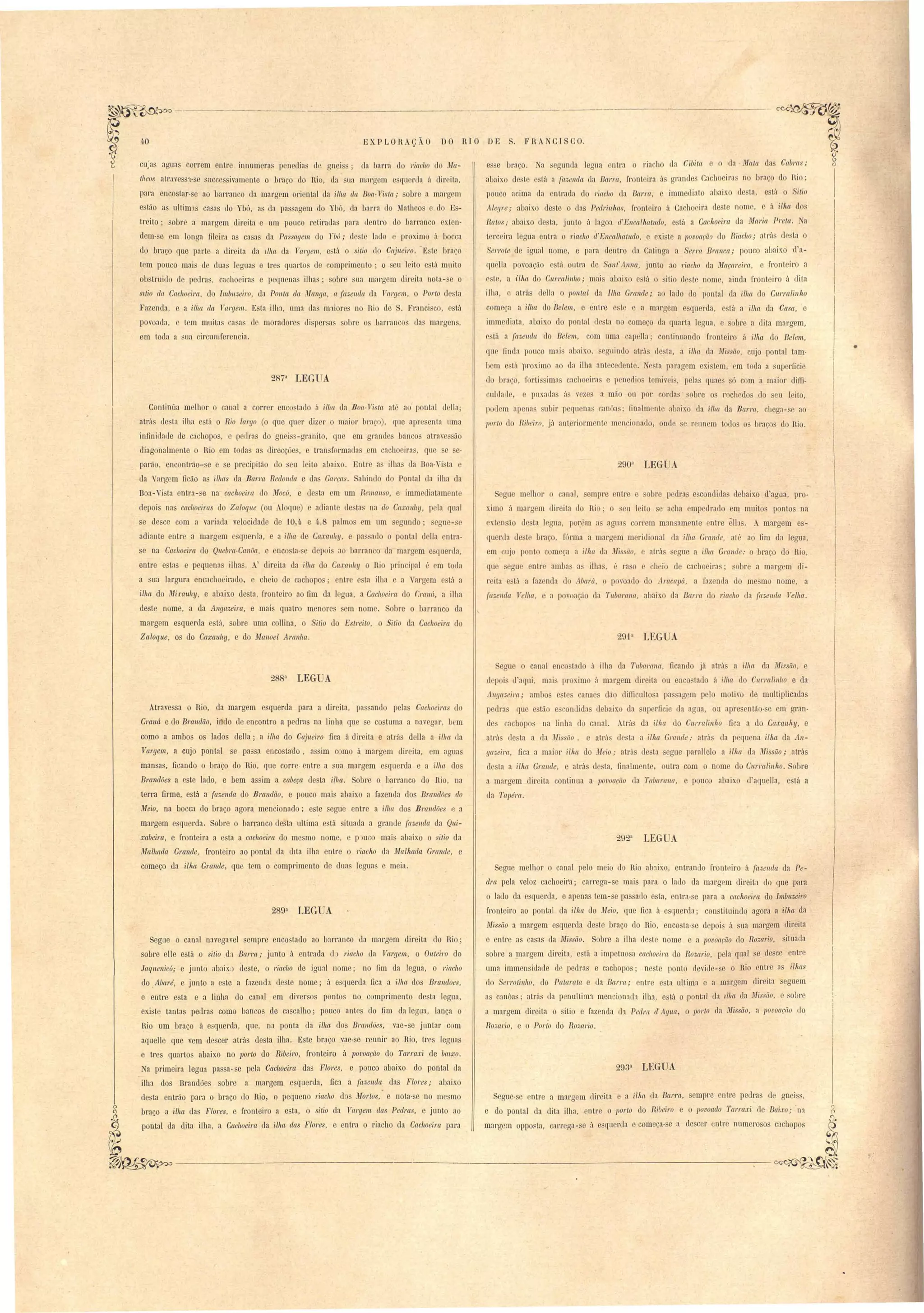 EXPLOHAÇÃO DO RIO DE S. FRANCISCO. 
CU.JIS noun correm entr Innum ra I en uia gnei dn barra do I'iacho do Ma­theos 
atrnve S1- e succ s ivamente o braço do Rio, da ua m:1rgem e qu rua ii dir ita, 
para enco tar- e ao barranco da margem oriental da 'iII1fl da Boa-Vista; obre a margem 
e Ião a u1tim:'l' asns do 1'b6, a da pas ngem do Ybó, da barra do Matheos e do Es­tr 
ito; obre a margem dir ita e um pouco r tirada para Jentro d barran o xlen· 
d m- em longa fileira a ca a da Passagem lo nú; d te lado e proximo á b cca 
do braço que I arte a Jir ita dn Ilha la Val'gem. e tá o itio d Cajueil'o. 'E~te braço 
tem pouco mai de tlua legua e tre quarto de omprimeolo' o eu leito ' tá muito 
olJ truiuo de peLlras, cachoeira e pequenas ilha ; obr ua mnrgem tlÍr ita nota- e o 
sttio da Cachoeil'Cl. do Imbllzeil'o, un Ponta da Mallga, a fazenda. da T'al'gem., o POl'to de ta 
Fazendn, c a ilha da l al'gem. E ta ilh:J, uma das maiore no Hio de . Franci co, está 
povond:l, e tem muitns ca as de morn(lorc, (li per a bre o barranco das margens, 
em toda n sua circunlferencia. 
2873 LEGUA 
Continúa melhor o canal a corr r en o tado ii ilha da Boa-Tda. at', ao pontal dclla' 
atrás de ta ilha e tá o Rio lal'go (o que qner diz r o maior braço), qne npr  enta umn 
infinidade de achopo, e p drns do gnei s-granito. que em grnnde banco atrav 50 
diagonalmente o Rio em todn as direcçóe , e tran formaua em cncho ira, que s ,e· 
parão, encontrão- e e e precipitão do eu leito abaixo. Entr a ilha da Boa·Vi ta e 
ua Vargem ficão a ilhas da Barl'a Redonda e da Gal'fa. ahindo do Pontal da ilha da 
Boa-" i ta entra-,e na cachoeil'a. do Mocú, e d sta m um Remanso, e immediatam nte 
depois nas cacll~eil'Cl do Zaloque (ou loque) e a liante le ta na do Caxallhy, p la qual 
se desce com a variada velocidade de -10,4 e 4·,8 palmo cm um gundo' egue- e 
adiante entre a margem e querda, e a iii/(( de Ca.z:al/hy, e pa ado o pontal della entra­se 
na Cachoeira do Qllebm·Callôa, e enco ta·,e depoi ao barranco la marg m e luercla, 
entre e tas e pequenn ilha. A' direita da 'il/w d Caxau!ty o Rio prin ipal " em toda 
a sua largura encacho irado, e cheio de cachopo ntre e ta ilha e a argem tá a 
ilha do Mirau!ty, e abaixo de ta, fronteiro ao fim da legua, a Cachoeim do r:mwí, a ilha 
ueste nome, a da Angazeim, e mais quatro menores em nome. obre o barranco da 
margem esquerda e tá, sobre uma ollina, o Sitio do Estreito, O Sitio da Cac1l0eim do 
Zaloque, os do Caxauhy, e do Manoel AlYl1l1la. 
e e braço. a s gunda legua ntra o ria '110 da Cibita e o da Mata las Cabms; 
abaixo de te stá a fazenda da Bal'l'a, fronteira ils grandes Cachoeira n braço do Hio; 
pouco acima da ntmda do riacho da Ba1'ra, e immec1iato abaixo de ta, está o Sitio 
Alegl'e; abaix(1) deste o das Pedl'i.nhas, I'ronteiro á Cachoeira deste nome, e ri ilha dos 
Ratos; abaixo de ta, junto á lagoa d'Ellcalhatlldo, e tá a Cachoeira da Maria Preta. Ta 
terc im legua entra o riacho cl'Encalhallldo. e exi te a ]Jovoação do Riac1l0; atrá desta o 
Sel'l'ote de igual nome, e para lentro ela Catinga a Sel'J'(( Bl'([1/ca; pouco abaixo d'a­qo 
lia povoaç;o e tá outra le ScLnt.' Allna, junto ao riacho da Maç{f/'ei.ra. fronteiro a 
este, a ilha do C'/U'/'{dinho; mai abaix.o e tá I) itio d te nome, ainda I'ronteir á dita 
ilha, atrás clella o ]Jonla,l da Ilha Grande; ao lado do pontal da ilha elo CUl'l'alillho 
começa a 'ilha do Belem, e entre o te e a margem esquerda, está a 'ilIw da Casa, e 
imm dinta, abaix. lo pontal ti ta no come o la quarta legua, e sobre a dita margem, 
e tá a /i:tzemla do Belem, com uma capella; continuando fl'onteiro á Ww do Belem, 
que finda 1 u o mai' abaixo, ' guindo atril ele ta, a ilha da Missão, cujo pontal tam· 
bem e tá ))J'oximo ao da ilha antec dente. . ta paragem existem, ['m toda a superficie 
elo braço, r rti' ima ach eira e I nedio temiv i , peléls qnae só com a maior diffi­cullad, 
puxada á. v zes a mão ou por cor las 01 re os rochedos elo seu leito> 
1 d m arenn. ,uhir pequ na lIoôa' finalm nle abnixo ela illla da Barl'a, chegn- e ao 
Ilo/'to d ltibeiro, já anteriormente men i na 1 , onde se reunem todos os hracos elo Hio. 
290U LEG A. 
Segue m lh r o canal, empre ntre e obre I edra e condida debaix.o d'agua, pro­ximo 
á margem direita (lo Ri . o eu leito e acha empedrado em muitos pontos na 
ext n fio de ta legua, por:'m a agna correm mansamente entre elb. A margem es­qu 
rLIa Lle te bra o, fÓl'ma a margem meridional da ilha Grallde, até lIO fim da legun, 
em LlJ pont com ça a ilha ela Missão, e atrá segue a ilha Grande: o braço do Rio, 
que gu en tI' amba a ilha, " ra o e h i de cachoeira; obre a margem di­reita 
e tá a fazenela do A.baI'lí, o povoado do Al'aca]Já, a fazenda do me mo nome, a 
fazeI/da Velha, e a povoação da Tubarana, abaixo da Barra do riacho da fazeI/da Velha. 
29,p LEGUA 
• 
') 
(l 
egue O canal n o ta lo á ilha da TllbalYll/a, ficando já atrá a ilha da Músão, e 
poi. u lIqui, mni pr x.imo á margem direita ou enco tado á ilha do CIlITalillllO e da 
AI/ga,."eira; limbo e te canaes dão difficnlto a pa agem pelo motivo de multiplicaelas 
pedra CJue e tã e'conuida debaixo da up rficie ela agna, ou apresentão- e em gran­de' 
cachopos oa linha do canal. .trá da ilha do Curralinho fica a do Caxau1ty, e 
atrá de ta a da ~lis ão, e atrú de ta a illw Gml/de; atrá da pequena ill~a ela An­ga;, 
eim, fica a mai r ilha elo Meio; alra de ta egue parallelo a ilha ela ~fissiío; atrás 
elesta a ilha Grallde, e atrás de ta, finalmente, outra com o nome do Cnrralinho. Sobre 
a margem direita continua a potJoa{'iío lia TlIbar{l7Ia, e pouco abaixo d'aquella, está a 
da Tapél'a. 
2923 tEGUA 
Segue melhor o canal pelo meio elo Rio abaix.o, entrando frontHiro á fa;,enda ela Pe­dra 
pela veloz cachoeita; carrega-se mais para o laLlo ela margem direita do que pnra 
o lado da esquerda, e apenas tem -se passaLlo esta, entra-se para a cachoeira elo 1II1buzeiro 
fronteiro ao pontal da 'ilha do ll{eio, que fica á esrluerda; constituindq agora a ilha da 
Missão a margem e querda deste braço elo Hio, enco ta- e elepoi::; á na margem direita 
e entre as casas ela JltIi,ssão. Sobre a ilha ele te nome e a ]Jovoação do Roza.rLo, situaL!a 
sobre a !I1argem direita, e tá a impetLlO a cachoeil'Ct do Rozario, pela qual. e de ce entre 
uma immen itla le ue pedras e cachopos; neste ponto rlevide-se o Rio entre as ilhas 
do Serl'olilllto, elo Patal'ala e da BaJ'ra; entre e ta llltim:l e a margem direita eguem 
as c:1Uôas; atras la penultilU1 mencion1ch ilha, está o pontal da dllCt tIa ~1issiío, e. ol)re 
a margem direita o itio e fazenela (11 Pedm d' Agua, o pOJ'lO ela ~nssão, a povoaçfto L10 
Ro;:,ari,o, e o Porto LIa RoZrtrio. 
2883 LEG A 
Atravessa o Rio, da margem esquerda para a direita, pa ando pelas Cachoeira do 
Craná e do B1'Ctlldiío, i do de encontro a pedras na linha que se co tuma a navegar, bem 
como a ambos os lados della; a ilha do Cajueil'o fica á direita e atrás della a ilha da 
Vargem, a cujo pontal se pa3sa encosta'elo, a sim como á margem direita, em agua 
mansas, ficando o braço do Hio, que corre· entre a sua margem e querda e a ilha dos 
Bmndôes a este lado, e bem assim a cabeça desta ilha. Sobre o barranco do Rio, na 
terra firme, está a fazenda do Bmndão, e pouco mai abaixo a félzemla dos Brandões do 
Meio, na bocca do braço agora mencionado; este segue entre a ilha dos Brandões l~ a 
margem esquerda. Sobre o barranco desta ultima está ituada a granue (azelldct da Qui­xabeim, 
e fronteil'a a esta a cachoeira do mesmo nome, e P)UW mais abaixo o sitio da 
Mallutda Grande, fronteiro ao pontal ela dita ilha entre o riacho da Malhada Grande, e 
começo da ilha Grande, que tem o comprimento de duas leguas e meia. 
2893 LEGUA 
Segue o canal n:lvegavel sempre enc05tado ao LJarranco da margem direita do Rio; 
sobre elle e tá o sitio d:1 Barra; junto á entrada cb l'iac/1O ela Val'gem, o Oulei1'o do 
!aquenicú; e junto ab:Jix:) d.este, o riacho ele igual nome; no um da legua, o riacho 
do .Abaré, e junt.D a e te a Cazenda de te nome; á esquerda fica a ilha elos Br(t1ulões, 
e entre esta e a linha do canal em diversos ponto no comprimento desta legua, 
existe tantas pedras como bancos de cascalho; pouco antes do fim da legu3, lança o 
Rio um braço á esquerda, que, na ponta ela ilha elos Brandões, vae-se juntar com 
aquelle que vem elescer atrás desta ilha. Este braço vae-se reunir ao Hio, tres leguas 
e tres quartos abaixo no porto do Ribeiro, fronteiro á ]JOl'oação elo Tarraxi de bcnxo. 
a primeira legua passa-se pela Cachoeira elas Flores, e ponco abaixo elo pontal ela 
ilha dos Brandões sobre a margem esquel'da, fiCl a fazenda das Flores; abaixo 
desta entrão para o braço do Rio, o pequeno 1'iacho d s MOl'tos, e nota·se no me mo Segue·se entre a margem direita e a ilha da Ba/'7'a, sempre entre pedra de aneiss. 
~ braço a ilha das Flol'es, e fronteir'o a e ta, o sitio ela Vargem das PedlYls, e jLlDtO ao e do pontal da dita ilha, entre o 1)orto do Ri.beiro e o povoado TarlYlxi de Baixo; .na 
pontal da dita ilha a Ca.choeim da ilha,. .. das Flores e entra o riacho da Caclloeim para margem oppoBta, carrega-se á esquerela e começa·se a de ceI' bntre numerosos cachopos ~ 
~ , '. , ., ~ 
~~--------------- ------------------------~~"~. 
 