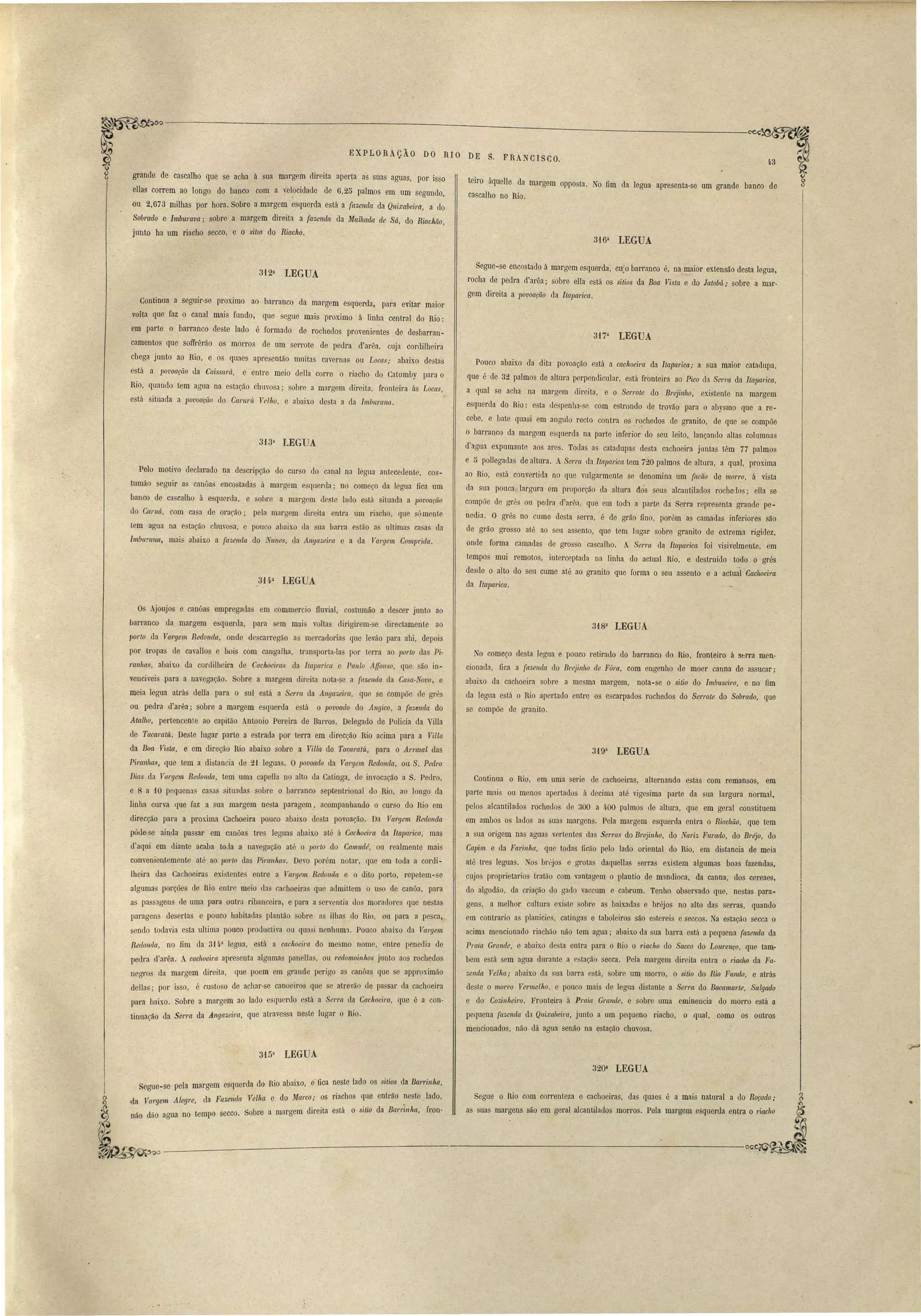 316a LEGUA 
EXPLORAçÃO DO RI O DE S. F RANCI SCO. 
43 
teiro áquelle da margem opposta. No fim da legua apresenta-se um grande banco de 
cascalho no Rio. 
grande de cascalho que se acha á sua margem direita aperta as suas aguas, por isso 
ellas correm ao longo do banco com a velocidade de 6,25 palmos em um segundo, 
ou 2.673 milhas por hora. Sobre a margem esquerda está a fazenda da Quixabeirçr" a do 
Sobrado e Imbumva; sobre a margem direita a fazenda da Malhada de Sá, do Riachão, 
junto ha um riacho secco, e o SUlO do Riacho. 
312a LEGUA 
Continua a seguir-se proximo ao barranco da margem esquerda, para evitar maior 
volta que faz o canal mais fundo, que segue mais proximo á linha central do Rio: 
em parte o barranco deste lado é formado de rochedos provenientes de desbarran­camentos 
que soffrêrão os morros de um serrote de pedra d'arêa, cuja cordilheira 
chega junto ao Rio, e os quaes apresentão muitas cavernas ou Locas; abaixo destas 
está a l)ovoação da Caissará, . e entre meio della corre o riacho do Catomby para o 
Rio, quando tem agua na esta~o chuvosa; sobre a margem direita, fronteira ás Locas, 
. está situada a povoação do Carul'ít Velho, e abaix.o desta a da Imburana. 
3i3a LEGUA 
Pelo motivo declarado na descripção do curso do canal na legua antecedente, cos­tumão 
seguir as canôas encostadas á margem esquerda; no começo da legua fica um 
banco de cascalho á esquerda, e sobre a margem deste lado está situada a povoação 
do Canlá, com casa de oração; . pela margem direita entra um riacho, que sámente 
tem agua na estação chuvosa, e pouco abaixo da sua barra estão as ultimas casas da 
Imbumna, mais abaixo a fazenda do Nunes, da Angazeil'a e a da Val'gem C01nlJ1:ida. 
314a LEGUA 
.Segue-se encostado á margem esquerda, cu) barranco é, na I?aior extensão desta legua, 
rocha de pedra d'arêa; sobre ella está os sitios da Boa Vista e do latoM; sobre a mar­gem 
direita a povoação da Itapa1'ica. 
317a LEGUA 
Pouco abaixo da dita povoação está a cachoeim da Itaparica; a sua maior catadupa, 
que é de 32 palmos de altura perpendicular, está fronteira ao Pico da Serra da Itaparicct, 
a qual se acha na margem direita, e o Serrote do Bl'ejin7w, existente na margem 
esquerda do Rio: esta despenha-se çom estrondo de trovão para o abysmo que a re­cebe, 
e bate quasi em angulo recto contra os rochedos de granito, de que se compõe 
o barranco da margem esquerda na parte inferior do seu leito,. lançando altas columnas 
d'agua expumante aos ares. Todas as catadupas desta cachoeira juntas têm 77 palmos 
e ti pollegadas de altura. ASel'l'Ct da Itaparica tem 720 palmos de altura, a qual, proxima 
ao Rio, está convertida no que vulgarmente se denomina um {acão de morro, á vista 
da sua pouca largura em proporção da altura do's seus alcantilados rochedos; ella se 
compõe de grés ou pedra rl'arêa, que em tOd1 a parte da Serra representa grande pe­nedia, 
O grés no cume desta serra, é de grão fino, porém as camadas inferior'es são 
de grão grosso até ao seu assento, que tem lugar sobre granito de ex.trema rigidez, 
onde forma camadas de grosso cascalho. A Serra da Itapa1'ica foi visivelmente, em 
tempos mui remotos, interceptada na linha do actual Rio, e destruido t6do o grés 
desde o alto do seu cume até ao granito que forma o seu assento e a actu;l Cachoeira 
da Itapa7'ica.. 
Os Ajoujos e canôas empregadas em commercio fluvial, costumão a descer junto ao 
barranco da margem esquerda, para sem mais voltas dirigirem-se directamente ao 
pOl'lo da Vargem Redonda, onde descarregão as mercadorias que levão para ahi, depois 
por tropas de cavallos e bois com cangalha, transporta-Ias por terra ao porto das Pi­ranhas, 
abaixo da conJjlheira de Cachoeiras da Ilaparíca e Paulo AffollSO , que ão in­venciveis 
para a navegação. Sobre a margem direita nota-se a fazenda da Casa-Nova, e 
meia legua atrás deHa para o sul está a Serm da Angazeira, que se compõe de grés 
ou pedra d'arêa; sobre a margem esquerda está o povoado do Angico, a fazenda do 
Atalho, pertencente ao capitão Antonio Pereira de Barl'os, Delegado de Policia da VilIa 
de Tacaratú. Deste lugar parte a estrada por terra em direcção Rio acima para a Villct 
da Boa Vista, e em direção Rio abaixo sobre a Villa de Tacamtú, para o Arratal das 
Piranhas, que tem a distancia de 2'1 leguas. Opovoado da Vargem Redonda, ou S. Pedro 
Dias da Vargem Redonda, tem uma capella no alto da Catinga, de invocação a S. Pedro, 
e 8 a 10 pequenas casas situadas sobre o bananco septentrional do Rio, ao longo da 
linha curva que faz a sua margem nesta paragem, acompanhando o curso do Hio em 
direcção para a proxima Cachoeira pouco abaixo desta povoação. Da Vcwgem Redonda 
póde-se ainda passar em canôas tres leguas abaixo até á Cachoeira da Itaparica, mas 
d'aqui em diante acaba toda a navegação até o 1)orto do Camudé, ou realmente mais 
convenientemente até ao porto das Piranhas. Devo porém notar, que em toda a cordi­lheira 
das Cachoeiras existentes entre a Val'gem Redonda e o dito porto, repetem-se 
algumas porções de Rio entre meio das cachoeiI'as que admittem o uso de canôa, para 
as passagens de uma para outra ribanceira, e para a serventia dos moradores que nestas 
paragens desertas e pouco habitadas plantão sobre as ilhas do Rio, ou para a pesca, 
sendo todavia esta ultima pouco productiva ou quasi neahuml. Pouco abaixo da Vargem 
Redonda, no fim da 3')[..a legua, está a cachoeim do mesmo nome, entre penedia de 
pedra d'arêa. A cachoeira apresenta algumas panellas, ou reclomoinhos junto aos rochedos 
negros da margem direita, que poem em grande perigo as canôas que se approximão 
dellas; por isso, é custoso de achar-se canoeiros que se atrevão de passar da cachoeira 
para baixo. Sobre a margem ao lado esquerdo está a Serra da Caclweira, que é a con­tinuação 
da Serrct da Angazei'm, que atravessa neste lugar o Rio. 
318~ LEGUA 
No começo desta legua e pouco retirado do barranco do Rio, fronteiro á Sbrra men· 
cionada, fica a fazenda do Brejinho de F6ra, com engenho de moer canna de assucar; 
abaixo da cachoeira sobre a mesma margem, nota-se o sitio do Imbusei1'o, e no fim 
da legua está o Rio apertado entre os escarpados rochedos do Serrote do Sobraclo, que 
se compõe de granito. 
319a LEGUA 
Continua o Rio, em uma serie de cachoeiras, alternando estas com remansos, em 
parte mais ou menos apertados á decima até vigesima parte da sua largura normal, 
pelos alcantilados rochedos de 300 a 400 palmos de altura, que em geral constituem 
em ambos os lados as suas margens. Pela margem esquerda entra o RiacMo, que tem 
a sua origem nas aguas vertentes das Serms do Brejinho, do Nct1'iz Furado, do Bréjo, do 
Capim e da Fcwinha, que todas ficão pelo lado oriental do Rio, em distancia de meia 
até tres leguas. os bréjos e grotas daquellas serras existem algumas boas fazendas, 
cujos proprietarios tratão com vantagem o plantio de mandioca, da canna, dos cereaes, 
do algodão, da criação do gado vaccum e cabrum. Tenho observado que, nestas para­gens, 
a melhor cultura existe sobre as baixadas e bréjos no alto das serras, quando 
em contrario as planícies, catingas e taboleiros são estereis e seccos. Na estação secca o 
acima mencionado riachão náo tem agua; abaixo da sua barra está a pequena {azenda da 
Praia Grande, e abaixo desta entra para o Rio o riacho do Sacco do Lourenço, que tam­bem 
está sem agua durante a estação secca. Pela margem direita entl'a o 1'iacho da Fa· 
zenda Vellta,. abaixo da ua bal'ra está, sobre um morro, o sitio do Rio Fundo, e atrás 
deste o morro Vermelho. e pouco mais de legua distante a Serra do Bacamarte, Salgado 
e do Cozin1tei1'o. Fronteira á Praia Grande, e sobre uma eminencia do morro está a 
pequena fazenda da Quixabei1'Cl, junto a um pequeno riacho, o qual, como os outros 
mencionados, não dá agua senão na estação chuvosa. 
315a LEGUA 
320a LEGUA 
Segue ~ se peIa margem e~~querda do Rio abaixo, e fica neste lado os sitios da Ban'inha, 
ü,Ja Trrargem Aelg're, da Fazenda Velha e do Marco; os riachos q.u.e entrão "neste lado, 
não dão agua no tempo secco. Sobre a margem direita está o Sttw da Bcwrmha, fron· 
Segue o Rio com correnteza e cachoeiras, das quaes é a mais natural a do Roçado; 
as suas margens são em geral alcantilados morros. Pela margem esquerda entra o 1'iacho 
••• 1 I"'" 
 