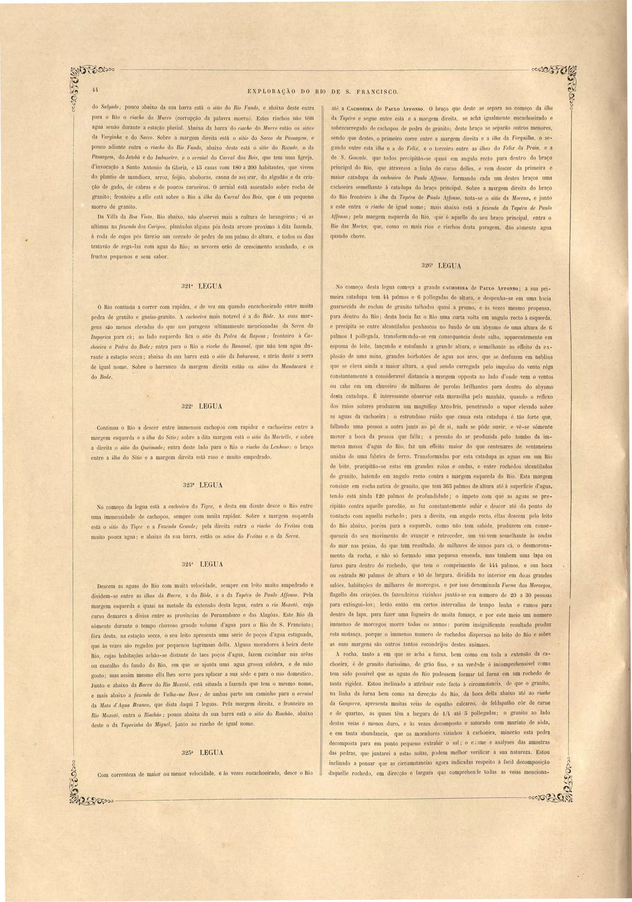 EXPLORAÇÃO DO RIO DE S. FRANCISCO. 
do algado,- pouco :lbaixo da ua barra está o sitio do Rio Fnndo, e abaixo deste entra 
para o Rio o 1'iaclto do Mul'l'o (corrupção da palavra morro). Estes riachos não t~m 
agua senão durante a estação pluvial. Abaixo da barra do l'iaclto do lIfU,1"1'0 e tã9 o si tios 
da J!al'ginha e do Sacco. obre a margem direita e tá o si.tio do Sacco da Passagem" e 
pouco adiante entra o 1'iacho do Rio Fnlldo, abaixo de te e tá o sitio do ROfado, o da 
Passagem, do lataM e do Imbuseil'o, e o arraial do CII1'l'al do Boi,· que t m uma Igreja, 
d'invocaç,ão a Santo Antonio da Gloria, e 4·5 casas om 180 a 200 habitantes, que viv m 
do plantio de mandioca, arroz, feijão, abobara, canna de a lcar, do algodão e ela cria-ão 
de gado, de cabras e le pouco~ carn iro . O arraial e tá a entado sobre roclJa de 
granito; fronteiro a elle e tá sobre o Rio a ilha do CUl'ral dos Bois, que é um pequeno 
morro de granito. 
Da Villa da Boa J!i ta., Rio abaixo, não oh erv i mais a cultura de larang iras; VI a 
ultima na fazenda Llos ClIl'ipos, plantado alcrun pé u ta arvore pr ximo á dita fazenda, 
á roda de cujo pé fizerJo um c rcaLlo ue pedra de um palmo de altura, e todo o dias 
tratavão de rega-1::l com agua do Rio; as arvores erão de crescimento acanhado, e os 
fructo pequ nos e em sabor. 
----------~~ 
até a CACnOElRA de PAULO AFFO 'SOo O braço que deste se separa no começo da ilha 
da Tupém e segue entre esta e a margem direita, e acha igualmente encachoeirado e 
--obre al'regaelo de cachopo de pedra de granito; deste braço se separão outros menores, 
sendo que destes, o primeiro corre entm a margem direita e a ilha da Forquilha, O e­guntlo 
entre e ta ilha e a do Felix, e o terceiro entre as ilhas do Felix ela Praia, e a 
de . Gonçalo, que todos precipitão-se quasi em angulo recto para dentro do braço 
principal do Rio, qLle atravessa a linha do cm o deltes, e vem descer da primeira e 
maior catadupa da cachoám de Paulo Aflonso, formando cada um destes braços uma 
c:lchoeira emelhante á catadLlpa do braço principal. Sobre a margem direita do braço 
do Rio fronteiro á 'ilha da Tapél'a de Panlo Arfonso, nota-se o sitio da il'Iorena, e junto 
a este entra o I'iacho de igual nome; mai abaixo está a fazenda da Tapéra de Paulo 
AI/ansa,. pela margem esquerda do Rio, que é aquelle do seu braço principal, entra o 
Rio das lIfortes, que, orno os mais rios e riachos desta paragem, dão sómente agua 
quando chove. 
326a LEGUA 
32'1 a LEGUA 
O Rio continúa a correr com rapidez, e de v z em quando encachoeirado entre muita 
pedra de granito e gnei -granito. . cachoeira mai notav I :. a do Búde. ua mar­gens 
~o menos eleada do que na paragen ultimamente m ncionada da erI'CL da 
Itapaáca para cá; ao lado e querdo fica o itio da Pedl'a da Raposa,. fronteiro á Ca­c1lOeira 
e Pedra do Bode,. entra par3 o Rio o 1'iacho do Bananal, que não t m agua du­rante 
a e tação ecca; abaixo da ua barra e tá o itio da Imbllrana, e atra de te a rra 
de igual nome. Sobre o barranco tla margem direita e tão o sitias do ~falldacaní e 
do Bode. 
322a LEGUA 
Continua o Rio a descer entre immen os cachop com rapid z e cacho ira otr a 
maraem esquerda e a ilha do Sitio,. obre a dita margem tá o ilio do. fal'tello, bre 
a direita o itio do Queimado,. entra deste lado para o Ri o 1'iacho do Lenhoso: O bra O 
entre a ilha do Sitio e a margem direita e ta raso e muito empedrado. 
No começo da legua está a cachoeira do Tigre, e desta em diante de ce o Rio entre 
uma immensidade de cachopos, sempre com muita rapidez. obre a marg m e ILlerda 
e tá o sitio do Tigre e a Fazende~ Grande,. pela direita entra o riacho lo Freitas com 
muito pouca agua; e abaixo da saa barra, e tão o sLtios do FJeitas e o da Serra. 
Descem as aguas do Rio com muita velocidade, sempre em leito muito empedrado e 
dividem-se entre as ilhas da 8al'l'([, a do Búde, e a da Tapél'ct de Pel/do Affonso. Pela 
margem esquerda e quasi na metade da extensão desta legua, entra o 1'io il'Ioxotú, cujo 
curso demarca a divisa entre as provincias de Pernambuco e da Alagõa. Este Rio dá 
sómente durante o tempo chuvoso grande volume d'agua para o Rio de S. Francisco; 
fóra desta, na e tação secc::!, o seu leito apresenta uma serie de poços d'agua estagnada, 
que ás vezes são regados por pequenos lagrimaes delIa. Iguns moradores á beira deste 
Rio, cuja habitações achão-se distante de taes poços d'agua, fazem cacimbar nas arêas 
ou cascalho do fundo do Rio, em que se ajunta uma agua grossa salobra, e de mao 
gosto; mas assim mesmo ella lhes serve p::!ra ap1::lcar a sua sMe e para o uso domestico. 
Junto e abaixo da Burra do Rio il'Ioxotó, esta situada a fazenda que tem o mesmo nome, 
e mais abaixo a fazenda de Valhu-me Deos,. de ambas parte um caminho para o al'raial 
da lIfeLta cl'A.gl.LC~ Bmnca, que dista daqui 7 leguas. Pela margem direita, e fronteiro ao 
Rio Moxotú, entra o Riuchão,. pouco abaixo da sua barra está o sitio do RUtchão, abaixo 
deste o da Taperinha do Miguel, jemto ao riacho de igual nome. 
e ás vezes encachoeirado, desce o Rio 
o começo de ta legua começa a grancle C.CHOEIRA de PAULO AFFONSO; a sua pri­meira 
catadupa tem 44 palmo e 6 p Ilegada de altura, e despenha-se em uma b:lcia 
guarnecida de 1'0 has de granito talhadas qua i a prumo, e á vezes mesmo propensa, 
pJra I ntr do Rio; le ta bacia faz o Rio uma curta volta em angulo recto á esquerda, 
e precipita· e ntre alcantilado penha cos no fundo de um abysmo de uma altura de 6 
palmo 1 poli gaua, tran form1ndo-se em con equencia deste salto, apparentemente em 
e puma de leite, lançando e e tufando a grande altura, e semelhante ao effeito da ex­pIo 
ão de uma mina, grande borbotões de aaua ao are, que e desfazem em neblina 
que. eleva aintla a maior altura, a qual endo carregada pelo impul o do vento réga 
con tantem nte a con iderave I distancia a mJrgem opposta ao lado d'onde vem o ventos 
ou cahe em um chmeiro de milhare de perola brilhantes para dentro do abysmo 
desta atallupa. É int re ante ob ervar e ta maravilha pela manhãa, quando o reflexo 
do raio alare produz m um maanificp Arco-Iris, penetrando o vapor elevado sobre 
a aguas da cachoeira' o estrondo o ruido que cau a esta catadupa é tão forte que, 
falIando uma p oa a outra junla ao pé de i, nada se póde ouvir, e vê-se sómente 
m ver a boca da pe oa que falia; apre ão do ar produzida pelo tombo da im­men 
a ma a d'aaua do Rio, faz um eO' ito maior do que centeoares de ventaneiras 
unida d uma fabrica de f 1'1' • Tran formada por e ta catadupa as aguas em um Rio 
de leite, precipitão- e e ta em grande rolo e onda, e entre rochedos alcantilados 
de granito, batendo m anO'ulo recto contra a margem e querda do Rio. E ta margem 
coo i te em rocha nativa de granito, que tem 3ü'" palmo de altura até á uperficie d'agua, 
tendo esta ainda 120 palmos de profundidade; o impeto com que as aguas se pre­cipitão 
contra aquelle paredão, as faz con tantemente subir e descer até do ponto do 
contacto c-om aquelle rochedo; para a dil'eita, em angulo recto, ella de cem pelo leito 
do Rio abaixo, por:'m para a e querda, como não tem abida, produzem em conse­quencia 
do u movimento d avançar e retroceder, um vai-vem emelhante ú ondas 
do mar na praias, do que tem resultado, de milhares de aonos para cá, o desmorona­mento 
da rocha, e não ó formado uma pequena en eada, mas tambem uma lapa ou 
furna para dentro do rochedo, que tem o compl'imento de 444 palmos, e ua boca t 
ou entrada 80 palmo de altura e 4·0 de largura, dividida no interior em doas gl'ancles 
salões, habitações de milhares de morcegos, e por isso denominada FU1'I1(t dos Morcegos, . 
ilagello dás criações. Os fazendeiro vizinhos juntão-se em numero de 20 a 30 pessoas 
para extingui-lo; levão então em certo intervallo de tempo lenha e ramos para 
dentro da lapa, para fazer uma fogueira de muita fumaça, e por e te meio um numel'O 
immenso de morcego morre todos o annos: porém in ignificante resultado produz 
esta matança, porque o immenso numero de rochedos di persas no leito do Rio e sobre 
as suas margens são outros tantos e condrijos destes animaes. 
A rocha, tanto a em que se acha a furna, bem como em toda a extensão da ca­choeira, 
é de granito durissimo, de grão fino, e na verchde é incomprehensivel como 
tem sido passiveI que as aguas do Rio pudessem formar tal furna em um rochedo de 
tanta rigidez. Estou inclinado a attribuir este facto á circumstanc.ia, de que o granito, 
na linha da furna bem como na direcc.ão do Rio, da boca delIa abaixo até ao riacho 
da Gangorl'a, apresenta muitas veias de espatho calcareo, de Ieldspatho côr de carne 
e de quartzo, as quaes têm a largura de 'J/4 até [) pollegad::!s; o granito ao lado 
de tas veias é menos dUt'o, e ás vezes tlecomposto e saturado com muriato de sóda, 
e em tanta abundancia, que os moradore::; vizinhos á cachoeira, minerão esta pedra 
'decomposta para em ponto pequeno extrabir o sal; o e:~ 1me e analyses das amostras 
das pedras, que juntarei a estas notas, podem melhor verificar a sua natureza. Estou 
inclinado a pensar que as circumstancias agora indicada respeito á facil decomposição 
r 
daquelle rochedo, em direcção e largura que comprehen1e todas as veias menciona- 
---------------------------~~ 
323a LEGUA 
324-a LEGUA 
325a LEGUA 
~~ 
Com correnteza de maior ou menor velocidade, 
~~----------'- 
 