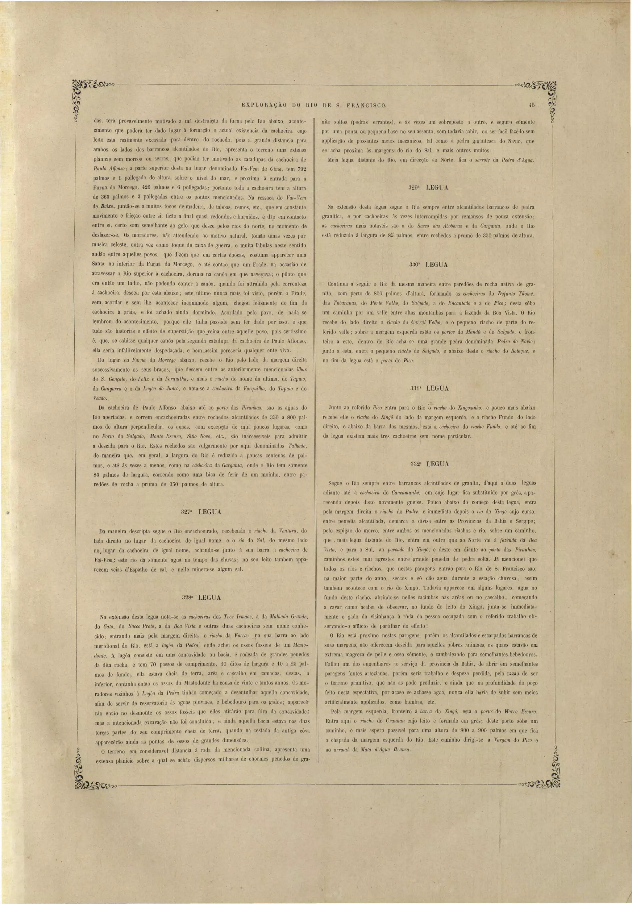 EXPLORAÇÃO DO RIO DE S. FRA CISCO. 
terá provavelmente motivado a má destruição ua fuma pelo Rio abaixo, ar-onte­Cimento 
que poderá ter dado lugar á forril:lção e actual ex..istencia da cachoeira, cujo 
leito está reaimente excavado para dentro do rochedo, pois a grande distancia para 
ambos os lados dos barrancos alcantilados do Rio, apresenta o terreno uma exten a 
planicie sem morros ou serras, que podião ter motivado as catadupas da cachoeira de 
Pa'uio Affonso; a parte superior desta no lugar denominado Vai-Vem de Cima, tem 792 
palmos e 1 pollegada de altura sobre o nivel do mar, e proximo á entrada para a 
Furna do Morcego, 426 palmos e 6 pollegadas; portanto toda a cachoeira tem a altura 
de 365 palmos e 3 poIlegadas entre os pontos mencionados. a ressaca do Vai- Vem 
de Baixo, juntão-se a muitos tocos de m3.deira, de taboas, remos, etc., que em constante 
movimento e fricção entre si, ficão a linal quasi redondos e burnidos, e dia em contacto 
entre si, certo som semelhante ao gelo que desce pelos rios do norte, no momento de 
desfazer-se. Os moradores, não attendemlo ao motivo natural, tomão umas vezes por 
musica celeste, outra vez como toque de caixa de guerra, e muita fabulas neste sentido 
andão entre aquelles povos, que dizem que em certas épocas, costuma apparecer uma 
Santa no interior da Furna do Morcego, e até cantão que um Frade na occasião de 
atravessar o Rio superior á cachoeira, dormia na canôa em que navegava; o piloto que 
era então um Indio, náo podendo conter a canôa, quan.do foi attrahido pela correnteza 
á cachoeira, desceu por esta abaixo; este ultimo nunca mais foi visto, porém o Frade, 
sem acordar e sem lhe acontecer incommodo algum, chegou felizmente do fim da 
cachoeira á praia, e foi achado ainda dormindo. Acordado pelo povo, de nada se 
lembrou do aconteliÍmento, porque ene tinha pa sado sem ter dado por isso, o que 
tudo são historias e elIeito de super tição quej'eina .entre aquelle povo, pois certissimo 
é, que, se cahisse qualquer canôa pela egund3 catadupa eh cachoeira de Paulo Affonso, 
elIa seria infaIlivelmente uespedaçatla, e bem_assim perecer'ia qualqLler en te vi vo. 
Do lugar eb Fllrna do ilfol'ceyo abaixo, recebe o Rio pelo lado da margem direita 
successivamente os seus braços, que elescem entre a anteriormente .mencionadas ilhas 
de S. GonçaloJ do Feiix e da ForqLtilha, e mais o 1'iacho elo nome da ultima, do Talnúo, 
da Gall gorra e o da Lagôa elo Junco, e nota-se a cachoeira da Forquilha, do Tapuio e do 
Veado. 
Da cachoeira de Paulo AlIonso ab~ixo até ao porto das Piranhas, são as aguas do 
Rio apertadas, e correm encachoeiradas entre rochedos alcantilados ele 350 a 800 pal­mos 
de altura perpendicular, os quae3, com ex.cepção de mui poucos lugares, como 
no Porto elo Salgado, Monte Escuro, Sitio Novo, etc., são inaccessiveis para admittir 
a descida para o Rio. Estes rochedos são vulgarmente por aqui denominados Tulhado, 
de maneira que, em geral, a largura do Rio é reduzida a poucas centenas de pal­mos, 
e até ás vezes a menos, como na caclto~ira da Garganta, onde o Rio tem sómente 
85 palmos de largura, correndo como uma bica de ferir de um moinho, entre pa­redões 
de rocha a prumo de 350 palmos de altura. 
327a LEGUA 
328a LEGUA 
J 
45 
nito altos (pedras errantes), e á vezes um obreposto a outro, e seguro ómenle 
por uma ponta ou pequena ba e no eu a ento, em todavia cahir, ou ser faci! fazê-lo sem 
applicação de po ante meio' mecanico, tal como a pedra gigantesca do avio, que 
e acha proxima ás margens do rio do Sal, e mais Outl'OS muito~. 
~Ieia leguR distante do Rio, em direcção ao Norte, fica o errote da Pedra d' Agua. 
~a exten ão desta legua segue o Rio sempre entre alcantilado, barrancos de pedl'a 
granitic'l, e por cachoeira. ás veze interrompida por reman o de pouca exten ão; 
as cachoeiras mais notavei são a do Sacco das Aboboras e da Garganta, onde o Rio 
e. tá reduzido á largura de 85 palmos, entre rochedos a pmmo de 350 palmos de altura. 
Continua a seguir o Rio da mesma maneira entre paredões de rocha nativa de gra­nito, 
com perto de SOO p:llmos d'altura, formando as cachoeiras elo Defunto Thomé, 
das Tllbaranas, do Po'rto Velho, do Salgado, a elo Encantado e a do Pico; desta sóba 
um caminho por um valle entre altas montanhas para a fazenda da Boa " ista. O Rio 
recebe do lado direito o riacho cio Curral Velho, e o pequeno riacho de parte do re· 
ferido valle; sobre a margem e querda e tão os portos do Malldú e do Salgado, e fron­teiro 
a e te, dentro do Rio acha-se uma grande pedra denominada Pedra do Navio; 
junto a esta, entra o pequeno riacho do Salgado, e abaixo deste o riacho do Batoqu.e, e 
no fim da legua está o porto do Pico. 
Junto ao referido Pico entra para o Rio o1'iacho do Xingozinho, e pouco mais abaixo 
recebe elle o riacho do Xingá do lado da margem esquerda, e o riacho Fundo do lado 
direito, e abaixo da barra dos mesmos, está a cachoeira do 1'iacho Flmdo, e até ao fim 
da legua existem mais tres cachoeiras sem nome particular. 
J. 
329a LEGt. 
330a LEGUA 
33P LEGUA 
'332a LEGUA 
Segue o Rio sempre entl'e barl'ancos alcantilados de granito, d'aqui a duas leguas 
adiante até à cachoeira do Cancamllnhé, em cujo lugar fica substituido por gl'és, a pa.­recenrlo 
depois disto novamente gneiss. Pouco abaixo do começo desta legua, entra 
pela m11'gem dil'eita, o 1'iacho do Padre, e immediato depois o do do Xingá cUJo curso, 
entre penedia alcantilada, demarc'l a divisa entl'e as Provincias da Bahia e Sergipe; 
pelo espigão lo morro, entre ambos os mencionados riachos e rio, sobre um caminho, 
qne , meia legua distante do Rio, entra em outro que ao Norte vai á fazenda da Boa 
Vista, e para o SLll, ao lJOvo(tdo do Xingá, e deste em diante ao porto da Piranhas, 
caminho e tes mui agl'e te entre gl'ande penedia de peelra solta. Já mencionei que 
todos os rios e riachos, que nestas paragens entrão para o Rio de S. Franci co são, 
na maior parte do anno, seccos e só dão agua durante a· estação chuvosa; assim 
tambem acontece com o rio do Xingó. Todavia apparece em alguns lngare, <gua no 
fundo deste riacho, abrindo- e nelles cacimba na arêas ou no cascalho; começando 
a cavar como 'acabei de observar, no fundo do leito do Xingó, junta-se immediata­mente 
o gado da visinhança á róda da pe soa occupada com o referido trabalho ob­servando- 
o affiicto de partilhar do elIeito I 
O Rio e tá proximo nesta paragens, porém os alcantilados e escarpados barrancos de 
suas margens, não olIel'ecem descida para aquelles pobres animaes, os quaes estavão em 
extrema magreza de pelle e os o só mente, e cambaleando para semelhantes bebedouros. 
FalIou um elo engenheiro :0 erviço dl provincia da Bahia, de abrir em semelhantes 
paragens fontes artezianas, porém seria trabalho e despeza perdida, pela razão de er 
o terreno primitivo, que não a pode produzir, e ainda que na profundidade do poço 
feito nesta espectativa, por acaso 'e achas e agua, nunca ella havia de subir sem meios 
artificialmente applicatlos, como bombas, etc. 
Pela margem esquerda, fronteiro á barra do Xingá, está o porto do Morro Escuro. 
Entra aqui o riacho do Craunan cujo leito é formado em grés; de te porto sóbe um 
caminho, o mais aspero pos ivel para uma altura de SOO a 900 palmos em que fica 
a chapaua da margem esquerda do Rio. Este caminho dirigi-se a Vargem do Pico e 
ao arraial ela Mata li Agua Branca. 
Da maneira de~cripta segue o Rio enc'lchoeiraelo, recebendo o riacho da Ventllm, do 
lado direito no lugar da cachoeira de igual noma, e o rio do Sal, do mesmo lado 
no. lugar de! cachoeira de igual nome, achando- e junto á sua barra a cachoeira de 
Vai-Vem; este rio dá sómente agaa no tempo das chuvas; no seu leito tambem appa­recem 
veias d'Espatho de cal, e neIle minera-se algum sal. 
Na extensão desta legua nota-se as cachoeiras dos Tres Irmãos, a da Mulhada G1'anele, 
do Gato, do Sacco Preto, a da Boa Vista e outra.s duas cachoeiras sem nome conhe­cido; 
entrando mais pela margem direita, o riac/lO da Vacca; na sua barra ao lado 
meridional do Rio, está a lagôa, da Pedra: onde achei os ossos fosseis de um Masto­donte. 
A lagôa consiste em uma concavidade ou bacia, é rodeada de grandes penedos 
da dita rocha, e tem 70 passos de comprimento, 10 dito de largura e -lO a .25 pal­mos 
de fundo; elIa e tava cheia de terra, arêa e c.1scalho em camada, de tas, a 
inferior, continha então os o 'os do Mastodonte ha cou a de vinte e tantos annos. O mo­radores 
vizinhos á LagOa da Pedm tinhão começado a desentulhar aqueIla concavidade, 
afim de servir de reservatorio ás aguas pluviae , e bebedouro para os gados; apparecê­rão 
enUo no desmonte os ossos fo seis que el1es atil'árão para fóra da concavidade; 
mas a intencionada excavacão não foi concluida; e ainda aquella bacia estava nas duas 
terças partes do seu comprimento cheia de terra, quando na te taela da antiga cóva 
apparecêrão ainda as pontas de osso de grandes dimensões. 
O terreno em consideravel distancia á roda da mencionada collina, apresenta uma 
extensa planicie sobre a qual se acháo dispersos milhares de enormes penedos de gra-das, 
 