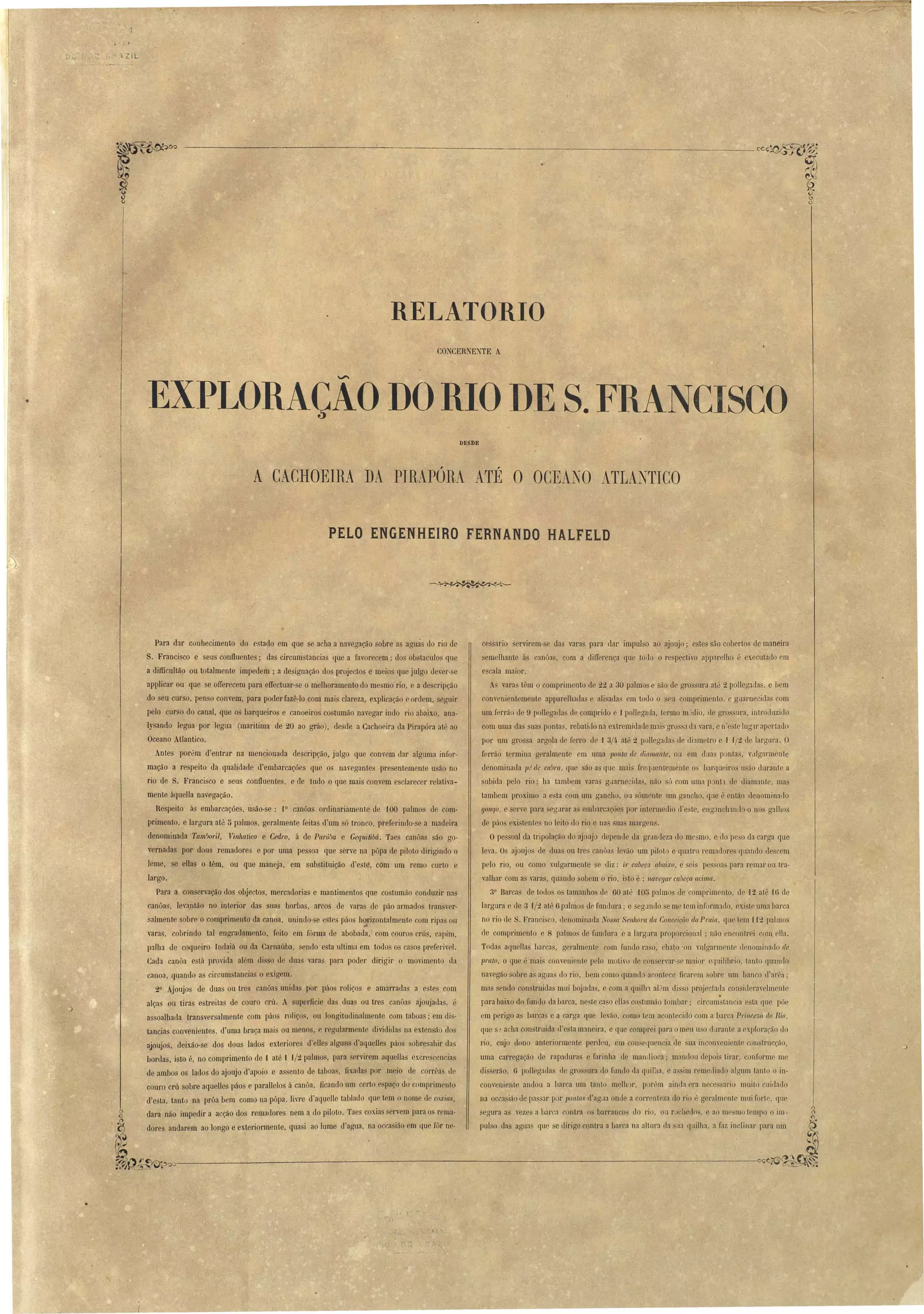 .. -  , 
o.- l. _.~ ; I J  ZIL 
~J f 
------_...:._----------------_--.:..-C'CÇ~~.:, 
RELATüRIü 
CONCERNENTE A 
"" EXPLORAÇAO DO RIO DE S. FRANCISCO 
. DESDE 
A CACHOEIR,A Dl PIRAPÓRit A.TÉ O OCEJtNO 4ttTLANTICO 
PELO ENGENHEIRO FERNANDO HALFELD 
cessario servirem-se da varas para dar impulso ao ajoujo; estes são cobertos de maneira 
semelhante ás canOas, com a differença que touo o respectivo apparelho.é executado em 
e cala maior. 
A vara têm o comprimento de 22 a 30 palmos e são de grossura até 2 polleg:lllás, e bem 
convenientemente apparelhada e alisadas em todo o seu comprimento, e guarnecida com 
um ferrão de 9 pollegadas de comprido e .J pollegada, termo mjdio, de gro :lura, introcluziJo 
com uma das sua' pontas, rebatiJo na extremidade mais grossa da vara, e n'e'Le lugll' apertado 
por um gro sa argola de ferro de ,I 3/4 até 2 pollegadas de (liametro e J J!2 de largura. D 
f rrão termina geralmente em wna ponta de diamante, ou em dua ponta, villgarmente 
denominada p; de cabra, que são as que mais fl'ec!Uentemente o barqueiros u ão durante a 
subida pelo rio; ha tambem varas gclarnecidas, não só com uma p:mtl de diamante, mas 
tambem j)roximo a esta com um gancho. ou sómente um gancho, que é então denominado 
YOllqO, e serve para egurar a embarcações por intermedio d'e te, eng:mchando-o no galhos 
de páo exi~tentes no leito do rio e nas ua margen'. 
Opessoal da tripolação do njoujo depende da gr.mdeza do mesmo, e do pe:5O da carga que 
leva. Os ajoujas de duas ou tres canôa levão um piloto e quatro remac10re qLlando descem 
pelo rio, ou como vulgarmente se diz: ir cabeça abaixo, e seis pessoas para remar ou tl'il­valhar 
com a varas, quando sobem o rio, isto é : lWl'egal' cabeça acima. 
3° Barcas de todos o tamanho de 60 até 105 palmos de comprimento, de 12 até '16 de 
largura e de 3 -1/2 até 6 palmos de fundura; e segJndo se me tem inform:1do, existe ullla varca 
no rio de S, Francisco, denominada Nossa Senhora da COllceiçüo da Praia, ql1e tem H~ palmo 
de comprimento e 8 palmo de funLlum e a largura proporcional; não encontrei com ella. 
TOtlas aqaeHas barcas, geralment.e com fundo ra o, chaLo 'ou vulgarmente c1enomillacl0 de 
pralo, Oque é mais conveniente p lo motivo de CUIl ervar- e maior equilibrio, t.anto quanll0 
navegão obre as agaa do rio, bem como quando a .ontece ficarem obre um hanco d arra ' 
mas sendo con truidas mui bojada~, e com a quilln al'm dis o projectad.a con ideravelmcnte 
para baixo do fundo da barca, ne~te c~ o ellas co tumão tombaI'; circum tancia e ta qne põe 
em perig~ as barcas e a carga que ]eváo, como tem acontecido com a barca Princeza, do Rio, 
que J a~ha construida c['esta maneira, e que comprei para omeu Ll o durante a exploracão do 
rio, cujo dono anteriormente perdeu, em con 'equencia de aa inconveniente construcção, 
uma carregação de rapaduras e farinha de mandioca; mandou tlcpoi Lirar, conforme me 
disserão, 6 poHegada de gros 'UI';} do fundo da quilha, e a~ im remelliado algum tanto o in­comeniente 
andou a barca um tanto molhor, p rém ainda era n ce ario muito cuidado 
na occasião de pas :lI' p [' }Jontas tl'agcla onde a COI'I'enteza cIo rio é geralmente mui fOI'te, fJlI 
egnra as vez a bar a ontI'a os barrancos do rio, ou rJchello , e ao me mo tempo o im­pulso 
.~ 
das agu:l flue se dirige contra a barca na altur:l Lia na CJllilh:l, a faz inclinar para um 
~ 
:~~~~~---.:_-----------:~-----~-------------'--------------------~~ 
Para dar conhecimento do e tado em que se acha a navegação sobre as aguàs do rio de 
S. Francisco e seus confluentes; das circumstancias que a favorecem; dos obstaculos que 
a difficultão ou totalmente impedem; a de ignação dos projectos e meio que julgo dever- e 
applicar ou que se orrerecem para effectuar-se o melhoramento do mesmo rio. e a descripção 
do seu curso, penso convem, para poder fazê-lo com mais clareza, explicaçãO e ordem, seguir 
pelo curso do canal, que os barqueiros e canoeiros costumão navegar indo rio abaixo, ana­lysando 
legua por legua (maritima de 20 ao gráo) , desde a Ca.choeira da Pirapóra até ao 
Oceano AtIantico. 
Antes porém d'entrar na mencionada descripção, julgo que convem dar alguma infor­mação 
a respeito da qualit1ade d'embarcações que os navegantes presentemente usão no 
rio de S. Francisco e seus confluentes, e de tudo o que mais convem esclarecer relativa­mente 
áquella navegação. 
Respeito ás embarcações, usão-se: 1° canôas ordinariamente de '100 palmos de com· 
prímento, e largura até 5 palmos, geralmente feitas d'um só tronco, preferindo-se a madeira 
denominada 1'aln~ol'il, Vinltatico e Cedro, á de Pal'ú!m e Gequitibú. Taes canôas são go­vernadas 
por dons remadores e por uma pessoa que serve na pôpa de piloto dirigindo o 
leme, se ellas o têm. ou que maneja, em substituição d'esté, COm um 'remo cnrto e 
largo. 
Para a conservação dos objectos, mercadorias e mantimentos que costumão conduzir n3S 
canõas, leva,ntão no interior das suas horbas, arcos de varas de páo armados transver­salmente 
sobre o comprimento da canoa, unindo-se eStes páos ho....rizontalmente com ripas ou 
varas, cobrindo tal engradamento, feito em fórma de abobada, com couros crú , capim, 
palha de coqueiro Indaiá ou da Carnaúba, sendo esta ultima em todos o casos preferivel. 
Cada canôa está provida além di so de duas varas para poder dirigir o movimento da 
canoa, quando as circumstancias o exigem. 
20 Ajoujos de duas ou tres canôas unid3s por páos roliços e amarradas a estes com 
alça on tira estreitas de couro crú. A superficie das Juas ou tres c:môas ajoujadas, é 
assoalhada transversalmente com páos roliços, ou longitudinalmente com taboas; em dis­tancias 
convenientes, d'uma braça mais ou menos, e regularmente dividida na extensão dos 
ajoujos. deixão-se dos dous lados exteriores d'elles alguns d'aqueUes páos sobre 3hir das 
bort1as, isto é, no comprimento de { até { -1/2 palmo, para sel'virem aquellas excrescencias 
de ambos os lados do ajoujo d'apoio e assen to de taboas, fixadas por meio de cOI'rêas de 
couro crú sobre aquelles páos e parallelos á canôa. ficando um certo espaço do comprimento 
d'esta, tanto na prôa bem como na pôpa, livre d'aquelle tablado que tem o nome de coxias, 
dara não impedir a acção dos remadores nem a do piloto. Taes coxia servem para o rema­dores 
andarem ao longo e exteriormente, quasi ao lnme d'aRua, na occasião em Que fUI' ne- 
• 
.,' , 
I " 
 