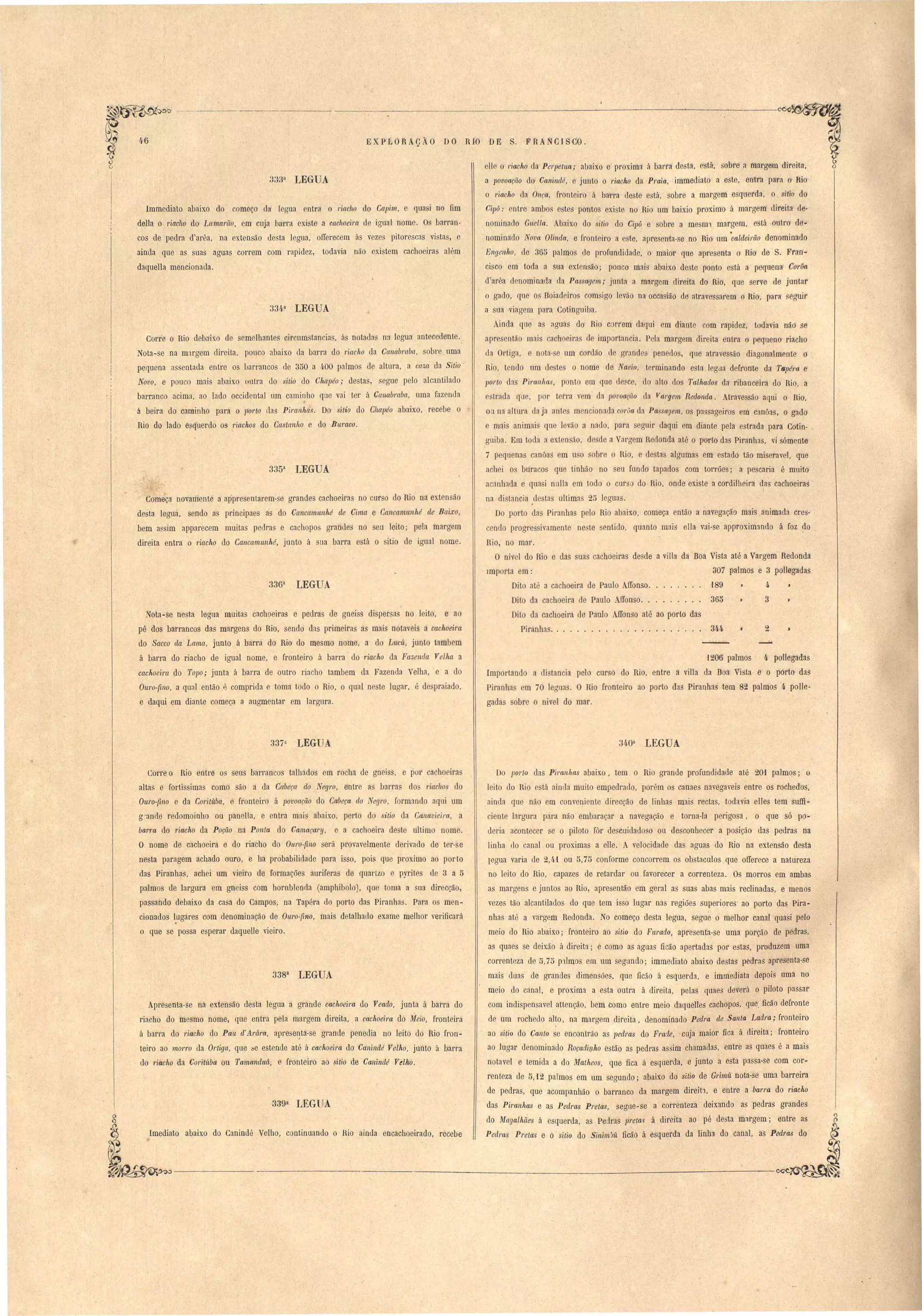 -..:--...,....---_._--_.....---:-_-~-~-~--~~ 
E XP LORACÃa .. Da RIO DE S. F RANCJS do . 
elle o riaGho da Perpetua; abaixo e proxima á barl'a de ta. está, sobre a margem direita, 
a povoação do Caninclé, e junto o riacho da Praia, immediato a este, entra para o lHo 
o riacho da. Onça, fronteiro á barra deste está, sobre a margem esquerda, o sitio do 
Cipó: entre ambog estes pontos existe no Rio um baixio proximo á margem direita de· 
nomina lo Gnella. Abaixo do sUio do Cipó e sobre a mesm! margem, está outro de­nominado 
Nova Olinda, e fronteiro a e ~e, apresenta-se no Rio um 'caldeirão deri'Ominado 
Engenho, de 365 palmos de profundidade, o maior que apresenta o Rio de S. Fran­ci 
co em toda a sua extensão; pouco mai abaixo deste ponto está a pequena Corôa 
d'al'êa denominada ela Passagem; junta a margem direita do Rio, que serve de juntar 
o gado, que os Boiadeiros cdmsigo levão na occasião de atravessarem o Rio, para segUir 
a sna ,viagem para Cotinguiba. 
Ainda que a aguas do Rio c nem daqui em diante com rapidez, todavia não se 
apresentão mais cachoeiras ele importancia. Pela margem direita entra o pequeno riacho 
da Ortiga, e nota-se um cOl'dão de grandes penedos, que atravessão diagonalmente o 
Rio, tendo um destes o nome de Navio, terminando esta leglla defronte da Tápé7'tJ e 
1Jorto das Piranhas, ponto em que uesce, do alto dos Talhados da ribanceira do Rio, a 
e trada que, por terra vem da povoação da Vargem Redonda. Atravessão aqui o Rio. 
ou na altura da ja antes mencionaua corôa da Passagem, os passageiros em canôas, o gado 
e mais animais que levão a nado, para seguir daqui em diante pela estrada para Cotin- , 
guiba. Em toda a ex.tensão, desde a Vargem Redonda até o porto das Piranhas, vi sómente 
7 pequenas canõas em uso sobre o Rio, e destas algumas em estado tão miseravel. que 
ach i o buracos que tinhão no seu fundo tapados com torrões; a pescaria é muito 
acanhada e qnasi nulla em todo o curso do· Rio, onde existe a cordilheira das cachoeiras' 
'1206 palmos 4 pollegadas 
Importando a distancia pelo curso do Rio, entre a villa da Boa Vista e o porto das 
Piranha em 70 leguas. O Rio fronteiro ao porto das Piranha tem 82 palmos 4 polIe­gadas 
sobre o nivel do mar. 
 
na di tancia .destas ultimas 25 leguas. 
Do porto das Piranhas pelo Rio abaixo, começa então a navegação mais animada cres­cendo 
progre ivamente ne te sentido, quanto mais ella vai-se approximando á foz ~o 
Rio, no mar. . 
O nivel do Rio e das suas cachoeiras de de a villa da Boa Vista até a Vargem Redonda 
Importa em: 307 palmos e 3 pollegadas. 
Dito até a cachoeira de Paulo AlIonso. 189» 4- ) 
Dito da cachoeira de Paulo ffonso.... 365» 3 » 
Dito da cachoeira de Paulo AlIonso até ao porto das 
Piranhas. . . . . . . . . . . . . . . . . . . . .. 344 » 2 » 
33,~a LEGUA 
Immediato abaixo do começo da. legua entra o riacho do Capi'/1'!, e quasi no fim 
della o riacho do Lamarão, em cuja barra exi te a cachoeim de igual nom . a barran­cos 
de pedra d'arêa, na extensão desta legua, orrerecem ás vez s pitorescas vistas, e 
ainda que as suas aguas correm com rapidez, todavia não exi tem cachoeiras além 
daquella mencionada. 
33/.,a LEGUA 
Corre o Rio debaixo de semelhantes circum tancia , às notadas na legua antecedente. 
Nota-se na margem direita, pouco abaixo da barra do riacho da Cct1labraba, sobre uma 
pequena nssentada entre os barrancos de 350 a 4,00 pnlmos ele altura, a caza da Sitio 
Novo, e pouco mai abaixo outra do sitio uo Chapéo; de tas, segue pelo alcantilado 
barranco acima, ao lado occidental um caminho qae vai t r à Canabraba, uma fazenda 
á beira do caminho para o 1Jorto das Piranhas. Do sitio do Chapéo abaixo, recebe o 
Rio do lado esquerdo os riachos do Castanho e do Butaco. 
335a LEGUA 
Começa novamente a ap'presentarem- e grandes caehoeiras no curso do Rio na extensão 
desta legua, sendo a principae a do Ca:ncmnunhé ele Cima e Cancamllnhé de Baixo, 
bem assim apparecem muitas peura e cachopo gl'andes no en leito; pela margem 
direita entra o riacho do Cancanumhé, junto á lia barra está o itio de igual nome. 
3363 LEGUA 
Nota-se nesta legua muitas cachoeiras e peell'as de gnei s dispersas no leito, e ao 
pé dos barrancos das margens do Rio, sendo das primeiras as mais notaveis a cachoeira 
do Sacco da Lama, junto á barra do Rio do mesmo nome, a elo LllCÚ, junto tambem 
á barra do riacho de igual nome, e fronteir9 á barra do riacho da Fazenda Velha a 
cachoeira do Topo; junta á barra de outro riacho tambem da Fazenda Velha, e a do 
Ouro-fino, a qual então P- comprida e toma todo o Rio, o qual neste lugar, é despraiado, 
e daqui em diante começa a augmentar em largura. 
II 
. 
337a LEGUA 3409. LEGUA 
Corre o Rio entre o seus barl'ancos talhados em rocha de gneiss, e por cachoeira 
altas e fortissimas como são a da Cabeça do Negro, entre as barras dos riachos do 
Ouro-fino e da Coritúba, e fronteiro á lJovoação do Cabeça do Negro, formando aqui um 
g"ande redomoinho ou panella; e entra mais abaixo, perto do sitio da Canavieira, a 
barra do riacho da Poção na Ponta do Camaçary, e a cachoeira deste ultimo nome. 
a nome de cachoeira e do ria'cho do Ouro-fino será provavelmente derivado de ter-se 
nesta paragem achado ouro, e ha probabilidade para isso, pois que proximo ao porto 
das Piranhas, achei um vieiro de formações auriferas de quartzo e pyrites de 3 a 5 . 
palmos de largura em gneiss com hornblenda (amphibolo), que toma a sua direcção, 
passando debaixo da casa do Campos, na Tapéra do porto das Piranhas. Para os men­cionados 
l.ugares com denominação de Ouro-fino, mais detalhado exame melhor verificará 
o que se possa esperar daquelle vieiro. 
3383 LEGUA 
Apresenta-se na extensão desta legua a grande cachoeim do Veado, junta á barra do 
riacho do mesmo nome, que entra pela margem direita, a cachoeira do Meio, fronteira 
á barra do riacho do Pau d'jirúra, aprese~ta-se grande penedia no leito do Rio fron­teiro 
ao' morro da Ortigct, que :;e estende até á cachoeira do Canindé Vel'ho, junto à barra 
do riacho da Coritúba ou Tamanduá, e fronteiro ao sitio de Can'indé Velho. 
3393 LEGUA 
Imediato abaixo do Canindé Velho, continuando o Rio ainda encachoeirado, recebe 
Do 110rto da Piranhas abaixo, tem o Rio grande profundidade até 20i palmos; o 
leito do Bio está ainda muito empedrado, porém os canaes navegaveis entre os rochedos, 
ainda que não em conveniente direcção de linhas mais rectas, todavia elIes tem suffi­ciente 
largura para não embaraçar a navegação e torna-la perigosa, o que só po­deria 
acontecer se o piloto fôr descuidadoso ou desconhecer a posição das pedras na 
linha elo canal ou proximas a elle. A velocidade das aguas do Rio na extensão desta 
Iegua varia de 2,41 ou 5,75 conforme concorrem os obstaculos, que orrerece a natureza 
no leito do Rio, capazes de retardar ou favorecer a correnteza. Os morros em ambas 
as margens e juntos ao Rio, apresentão em geral as suas abas mais reclinadas, e menos 
vezes tão alcantilados do que tem isso lugar nas regiões superiores ao porto das Pira­nhas' 
até a vargem Redonda. No começo desta legua, segue o melhor canal quasi pelo 
meio do Rio abaixo; fronteiro ao sitio do Furado, apresenta-se uma porção de pedras, 
as quaes se deixão á direita; e como as aguas ficão apertadas por estas, 'produzem uma 
correnteza de 5,75 p:llmos em um segundo; immediato abaixo destas pedras apresenta-se 
mais duas de grandes dimensões, que fic:io á esquerda, e jmmediata depois uma no 
meio do canal, e proxima a esta outra á direita, pelas quaes deverá o piloto passar 
com indispensavel attenção, bem como entre meio daquelles cachopos, que, ficão defronte 
de um rochedo alto, na margem direita, denominado Pedra de Santa Ladra; fronteiro 
ao sitio do Canto se encontrão as pedras do Frarle, .cuja maior fica á direita; fronteiro 
ao lugar denominado Roçadi'f:/,ho estão as pedras assim chamadas, entre as quaes é a mais 
notavel e temida a do Matheos, que fica á esquerda, e junto a esta passa-se com cor­renteza 
de 5,12 palmos em um segundo; abaixo do sitio de Grimíl. nota-se uma barreira 
de pedras, que acompanhão o barranco da margem direü:l, e entre a barra do daGho 
das Piranhas e as Pedras Pretas seune-se a corrênteza deixando as pedras grandes , o 
do Magalhaes á esquerda, as Pedras pretas á direita ao pé desta margem; entre as 
Pedras Pretas e o sitio do Sinim~ít ficão á esquerda da linha do canal, as Pedras do 
 