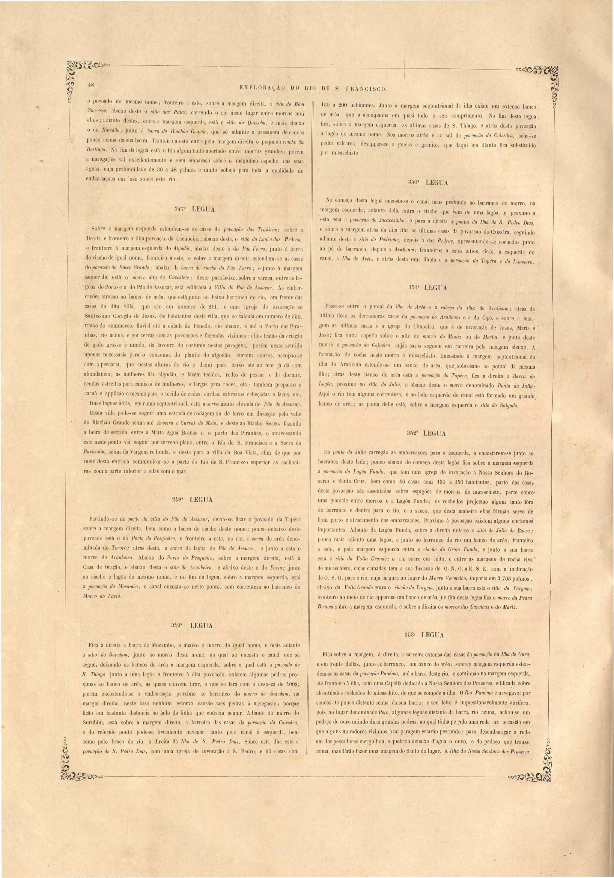 ·EXPLORAÇÃO DO RIO DE S. FRANCISCO. 
, r 
4 
o povoado do me mo nome; fronteiro n e te, sobre a mn!'gem direita, o itio do Bom 
Sllcce ·so, abaixo d- te 'itio das Patas, COIT ndo o rio neste lugar entre morros mui 
alto ; adiante deste, obre a maraem .que!'da, e tá o siMo da Q'lti:.t'aba,' e mai abaixo 
I 
o do Riacltii.o,. junto ii baJ'1'CL do BiachitO Grande, que só admitte a pR sagem d anôas 
pouco acima da ua barra" fl'onteirJ'a esta entra p la marg m direita o pequeno riacho da 
Rp'til/ya. 1 O fim da 1 gua estú o Rio alaum tanto a[ ertado ntre morro grande; porém 
a navega~ão vai excell nt mente e em embaraço sobre o magnifico peJho da uas 
agua , cuja profundidade de 30 a 4.8 palmo é muito sobeja para toda a qualidade de 
embarcaçãe em' u o sobre e te rio. 
150 a ...00 habitantes. Junto ú margem septentrional, d1 ilha existe um extenso banco 
de ar1, que a acompanha em quasi todo o seu comprimento. o fim desta legua 
fica, .'ubre a margem e queda, as llllima C3sas de S. Thiago, e atras desta povoação 
a Jagôa do me mo nome. Nos morros aLrá' e ao sul da povoação da C{/is~(mt, acha-se 
pedra calcarea, desapparece o gneis e granito, que daqui em diante fica substituido 
p,)I' mica chi to 
350a LEGUA 
Sobre a margem e qu rda e tendem - e as ca as da povoa(;lio das Tra IÚI'as; s I re a 
di!' ita e fronteiro a dita povoação da Cachoeira; abaixo d sta, o sitio ela LagOa elas Peclras, 
e fmnteir á margem squerda do Algodão, abaixo d te o do Pâo Ferro' junto ii barra 
do riacho de igual nome, fronl iro a ste, e obre a marg m dIreita 'tendem- e as casas 
do povoado do Sacco Grande' abaixo da barra do riacho do Páo Ferro; e junto ti margem 
esquer da, está o morro alto do Cavallete; de te para baixo, obre a varzea, entre a la­gôa 
do Por'to e a do Pão de . ucar, tá edificada a Vilia do Pão de A ltcar. mbar· 
cações atracão ao ban o de arêa, que e tá junto ao baixo barran o do rio, cm frcnt las 
ca a da dita viUa, que ã D1 numero tIe ...l1, e uma igreja de inv cação ao 
Santi imo Coração de Je u . O halJitante de ta villa, que e calcula m num 1'0 de ~50, 
tratão do commercio fluvial até a cidade do Penedo, rio abaixo, e até o Port da Pira­nha 
, rio acima, e por terra com a poroa õe e fazenda vizinha.,: elle tratão da criação 
de gado gro 'o e miudo, da lavoura do costume ne ta paragen, por 'm ne te ntido 
apenas nece aria para o con uma, do plantio do algodão, curtem couro, occupã - e 
com a pescaria, que ne tas altura do rio e daqui para baixo até ao mar já dá com 
abundancia; as mulhere fião algodao e fazem tecido, rede de pe ar e de dormir, 
renda estreitas para cami as de mulhere , e larga para rede, etc.; tambem preparão o 
caruá e applícão o me mo para o tecido de rede , corda , cabre to cabeçada e laço" etc. 
Dua leguas alrá , em rumo eptentrional, e tá a erra muito elevada do Pão de As ucar. 
Desta villa pode- e 'eguir uma e trada de rouagem ou de ferro em direcção pelo valle 
do Riachão Grande acima até Aroeira e Curral do A-feio, de te ao Riacho ecco, fazenda 
a beira da estrada entre a }fatta Agua Bran a e o porto da Piranha, e atr.1V anuo 
e ta neste ponto vai eguir por terreno plano, entre o Rio de S. Franci co c a erra da 
Pariconia, acim da Vargem redonda, e desta para a vilIa da Boa- j ta, afim de que por 
meio desta entrada communicar-se a parte do Rio de S. Franci co superior a cachoei­ras 
com a parte inferior a ellas com o mar. 
248a LEGUA 
Partindo-se do parlo da viUp. elo Pão de Assucar, ueixa- e ficar o povoado da Tapéra 
sobre a margem direita, bem como a barra do riacho de te nome; pouco debaixo d ste 
povoado está o do Porto do Pesqueiro, e fronteiro a este, no rio, a corôa de ar'a deno­minada 
do Torará; atrás de ta, a barra da lagôa do Pão de Assllcar, e junto a e ta o 
morro do Amnheiro. Abaixo do Porto do Pesqueiro, sobre a margem direita, e tá a 
Casa de Oração) e abaixo desta o stlio elo Amllheiro, e abaixo deste o do FCl1'ia; junto 
ao riacho e lagõa do mesmo nome, e no fim da legua, sobre a margem e querda, está 
a povoação do Mocambo; o canal encosta -se neste ponto, com correnteza ao barranco do 
Morro do Fm'ia. 
1 o começo de ta Jegua cnco ta-se o canal mais profundo ao barranco dó morro, na 
margem esquerda; adiante d 1Ie entra o riacho que vem de uma lagôa, e proximo a 
e ta e tá a povoação do JacaJ'ézinho. e para a direita o .pontal da Ilha de S. Pedro Dias, 
sobre a margem atrá da tIita ilha as ultima casas da povoação da Caissára, seguind'o 
adiante desta o si/ia da Pecl1'inha, dep i o (!:Js Peqras, apresentando-se rochedos junto 
ao pé do barranco, depois o Araticwn; fronteiros a estes sitias, ficão, á esquerda do 
canal, a Ilha de A-rêa, e atr{)s d sta um 1 ilhota e a povoação da Tapéra e elo Limoeiro, 
35'l a LEGUA 
Pa a- ntr o pontal da ilha de Area e a cabeça da ilha do Aralicwn; atrás da 
ultima ficão a derra leira ca a da povoação do Am/icwn e a do Cipó, e sobre a mar,- 
g m a ultima ca a e a igreja do Limoeiro, que é de invocação de Jesus, .raria e 
Jo é; fi a outra capella sobre o alto do morro do Muniz ou do Merim. e junto deste 
m 1'1'0 a lJovoaçü,o do Cajueiro, cujãs ca as seguem em carreira pela margem abaixo. A. 
formação ele rocha neste morro é micaschi to. Encostado á margem septentrional da' 
ilha Llo Araticnm estende- e um banco de arêa, que obresahe ao pontal da mesm~ 
ilha; atrá (leste banco de arêa e tá a lJovoação dct Tapém, fica á direita a Barra da-­Lagôa, 
proximo ao sitio da Julia, e abaixo deste o morro denominado Ponta da lulia. 
qui O rio tem alguma correnteza, e ao lado esquerdo do cnnal está formado um grande. 
 
banco 1 arêa; na ponta delle e tá, obre a margem e querda o sitio do Salgado. 
352a LEG A 
Da ponta da JuZia cat'regão a embarcações para a esquenla, a encostarem-se junto ao' 
harranco le te lado; pouco abaixo do começo de ta lagõa fica sobre a margem esquerda 
a povoarão da Lagôa Funda, que tem uma igreja de invocação a assa Senhora do Ro­sario 
e Santa Cruz, bem como 46 casas com 130 a 150 habitantes; parte das casas 
desta povoação são assentadas sobre espigões de morros de micaschisto, parte sobre'" 
uma planic.ie entre morros e a Lagôa Funda; os rochedos projectão algum tanto fóra 
do barranco e dentro para o rio, e o sacco, que desta maneira eBas fórmão serve de 
bom porto e atracamento das embarcações. Proximo á povoação existem alguns cortumes 
importante, Adiante da Lagôa FllOda, sobre a direita nota-se o sitio de Julia de' Baixo; 
pouco mais adiante uma lagoa, e junto ao barranco do rio um banco' de arêa; fronteiro 
a este, e pela margem esquerda entra o riaclto da Grata Funda, e junto a sua barra 
está o sitio da Volta Grande,. o rio corre em_ leito, e eutre as margens de rocha viva' 
de mica chisto, cujas camadas tem a sua direcção de O. . O. a E. S. E. com a inclinaçãO 
de O, S. O.para o rio, cuja largura no lugar do Morro Vermelho, importa em 3,765 palmos, 
abaixo ~a Volta Grande entra o riacho da Vargem, junto á sua barra está o sitio da Vargem; 
fronteiro no meio do rio apparece um banco de arêa, )10 fim desta legua fica o mon'o da Pedra 
Branca sobre a margem esquerLla, e sobre a direita os ,/)/01'1'OS das ,caraibas e do Mariz. 
34,9a LEGUA 
353a LEGUA 
Fica obre a margem, á direita, a carreira extensa das casas da povoação da Ilha do Oum, 
e em frente dellas, j~llltO ao barranco, um banco de arêa; sobre a margem esquerda esten­dem- 
se as casas da povoação Panéma, até a barra deste rio, e continuão na margem esquerda, 
até fronteiro ii ilha, com uma Capella dedicada a Nossa Senhora dos Prazeres, edifica~a sobre 
alcantIlados rochedos de micaschito, de que se compõe a ilha. ORio Panéma é na,vegavel po~ 
canôas até pouco distante acima da sua barra; o seu leito é inquestionavelmente aurifero, 
pois no lugar denominado Poço, algumas leguas distante da barra, rio acima, achou-se um 
ped:.ço de OLlTO uninLlo dua~ grandes pedras, ao qual tinha pe':;1do uma rede na occasião em 
que alguns moradores vizinh s átal paragem estavão pescando; para desembaraçal~ a rede 
um dos pescadores mergulhou, e quebrou debaixo d'agua o ouro, e do pedaço que trouxe 
acima, mandárão fazer uma imagem do Santo do lugar. AIlha de Nossa Senhora dos Prazeres 
Fica á direita a barra do ~Iocambo, e abaixo o morro de igual nome, c mais adiante 
o ôilio do SUl'Ubim, junto ao morro de te nome, ao qual se encosta o canal que se 
segue, deixando os bancos de arêa á margem e~querda, sobre a qual está o lJovoado de 
S. Thiago, junto a uma lagôa e fronteiro á dita povoação, existem algumas pedras pro­ximas 
ao banco de arêa, as qnaes convém tirar, o que se fará com a despeza de 400S; 
porém encostando-se a embarcação proximo ao barranco do morro do Surubim, na 
margm direita, neste caso nenhnm estorvo causão taes pedras á navegação; porqlie 
ficão em hastante distancia ao lado .ela linha que convém seguir. A'liante do morro elo 
I Surubim, está sobre a margem direita, a barreira das casas da povoação ela Caissára, 
e do referido ponto póde-se livremente navegar, tanto pelo canal á esquerda, bem 
como pejo braço do rio, á direita da Ilha de S. Pedro Dias. Sobre esta ilha está a 
lJ01'oaÇl.ío de S. Pedro Dws, com uma igreja de invocação a S. Pedro, e 60 casas com 
~~---"---_.~------------~-----------------~~ 
 