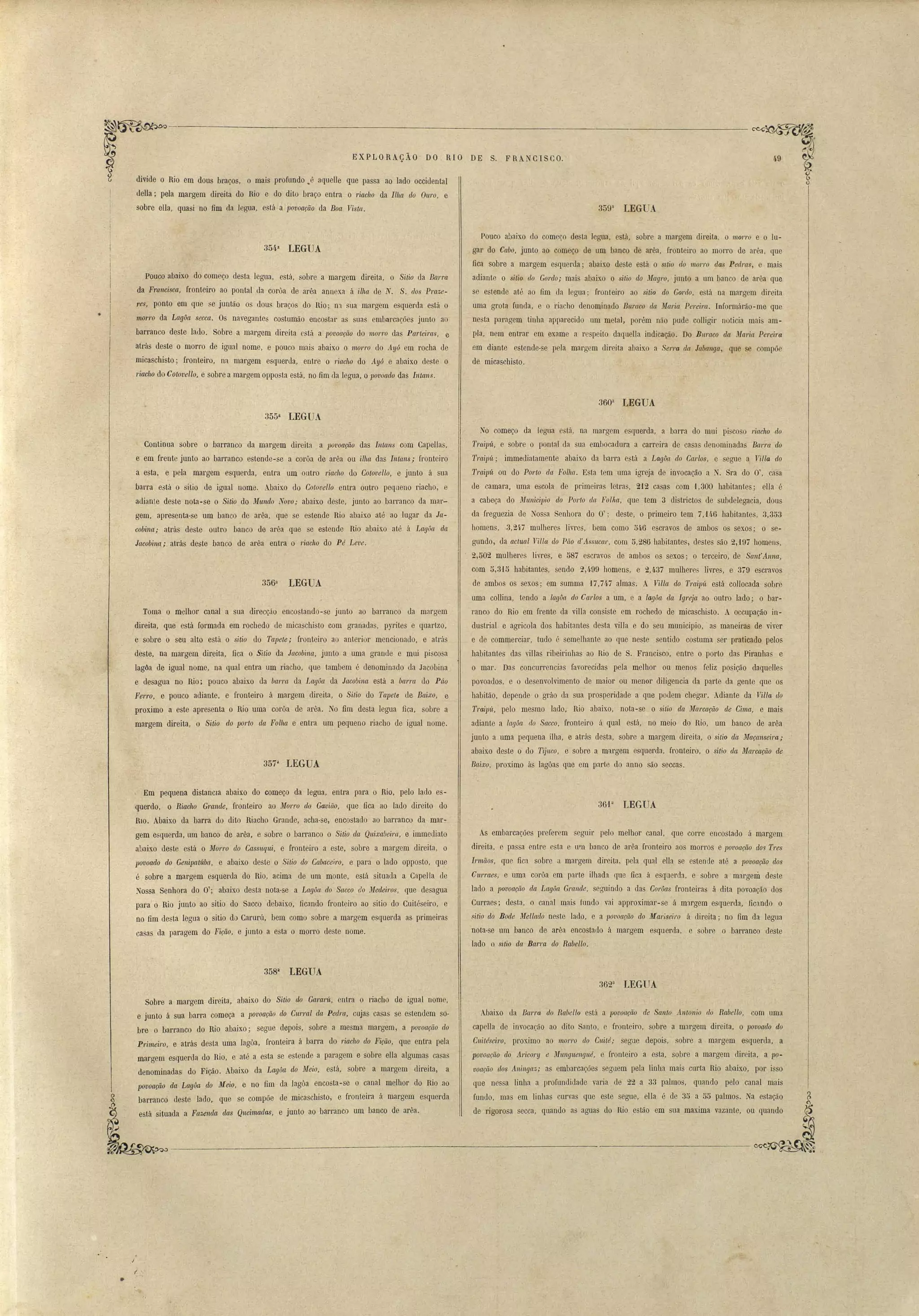EXPLORAÇÃO DO RIO DE S. FRANCISCO. 
divide o Rio em dous braços, o mais profundo J aquelle que passa ao lado occidental 
della; pela margem direita do Rio e do dito braço entra o riacho da Ilha do Ouro, e 
sobre ella, quasi no fim da legua, está a povoação da Boa Vista. 359a LEGIA 
• 
354a LEGUA 
Pouco abaixo do começo desta legua, está, sobre a margem direita, o S'itio da Barra 
da Fmncisca, fronteiro ao pontal da corôa de arêa annexa á i.lha de N. S. dos Praze­res, 
ponto em que se juntão os dous braços do í~io; 1130 sua margem esquerda está o 
morro da Lagôa seccn. Os navegantes costumão enco.star as suas embarcações junto ao 
barrànco deste lado. Sobre a margem direita está a povoação do morro das Pcwteims, e 
atrás deste o morl'O de igual nome, e pouco mais abaixo o m01TO do Ayó em rocha de 
micaschisto; fronteiro, na margem esquerda, entre o riacho do Ayó e abaixo deste o 
riacho do CotovelIo, e sobre a margem opposta está, no fim da legua, o lJovoado das Intans. 
Pouco abaixo do começo de ta legua, está, sobre a margem direita, o morl'o e o lu­gar 
do Cabo, junto ao começo de um banco de arêa, fronteiro ao morro de arêa, que 
fica sobre a margem esquerda; abaixo deste e tá o s~tio do morro da Pedras, e mais 
adiante o sitio do Gm'do; mais abaixo o sitio do Magro, junto a um banco de arêa que 
se estende até ao fim da legua; fronteiro ao sitio do Gordo, está na margem direita 
uma grota funda, e o riacho denominado Buraco da, Maria Pereí.ra. Informárão-me que 
nesta paragem tinha apparecido um metal, porém não pude colligir noticia mai am­pla, 
nem entrar em exame a respeito daquella indicaÇãO. Do BIl1'acO da ~1a.ria Pereira 
em diante estende-se pela margem direita abaix.o a Serra da Jabanga, que se compõe 
de micaschisto, 
360a LEGUA 
355a LEGUA 
Continua sobre o barranco da margem direita a lJo'L'oaçã,o das lntans com Capellas, 
e em frente junto ao barranco estende-se a corôa de arêa ou ilha das lnta.ns; ftonteiro 
a esta, e pela margem esquerda, entra um outro riacho do Cotovello, e junto á sua 
barra e3tá o sitio de igual nome. A.baixo do Cotovello entra outro pequeno riacho, e 
adiante deste nota-se o Sitio do Mundo Novo; abaixo deste, junto ao barranco da mar­gem, 
apresenta-se um banco de arêa, que se estende Rio abaixo até ao lugar da Ja­cobina; 
atrás deste outro banco de arêa. que se estende nio abaixo até á Lagôa da 
Jacobina; atrás deste banco de arêa entra o ri.acho do Pé Leve. 
356a LEGUA 
Toma o melhor canal a sua direcção encostando-se junto ao barranco lia margem 
di~eita, que está formada em rochedo de micaschisto com granadas, pyrites e quartzo, 
e sobre o seu alto está o sitio do Tapete; fronteiro ao anterior mencionado, e atrás 
deste, na margem direita, fica o Sítio da Jacobina, junto a uma grande e mui pi cosa 
lag6a de igual nome, na qual entra um riacho, que tambem é denominado da Jacobina 
e liesagua no Rio; pouco abaixo da bal'l'Ct da Lagôa da Jacobina está a barra do Pâo 
Ferro, e pouco adiante. e fronteiro á margem direita, o Si,tio do Tapete de Baixo, e 
proximo a este apresenta o Rio uma corôa de arêa. o fim desta legua fica, sobre a 
margem direita, o Sitio elo 1J01'to da, Folha e entra um pequeno riacho de igual nome. 
357a LEGUA 
No começo da legua está, na margem esquerda, a barra do mui piscoso riaolw do 
Tmipít, e sobre o pontal da sua embocadura a carreira de casas denominadas Barra d.o 
Tmipít; immediatamente abaixo da barra está a Lagôa do Carlos, e segue a Villa do 
Traipít ou do P01'tO da Folha. Esta tem uma igreja de invocação a . Sra do O', casa 
de camara, u~a escola de primeiras letras, 21.2 casas com ·1,300 habitantes; elIa é 
a cabeça do Mllnici1J'io do Porto da Folha, que tem 3 districtos de subdelegacia, dous 
da freguezia de ossa Senhora do O'; deste, o primeiro tem 7,U6 habitantes, 3,353 
homens, .3,247 mulheres livres, bem como 546 escravos de ambos os sexos; o se­gundo, 
da actual Yi.lla do Pão el'Assucar, com 5,286 habitantes, destes são 2,'197 homen , 
2, f)Q2 mulheres livres, e 587 escravos de ambos os sexos; o terceiro, de Sant' Anna, 
com 5,3'15 habitantes, sendo 2,499 homens, e- 2,4.37 mulhere livres, e 379 escravos 
de ambos os sexos; em summa 1.7,74.7 almas. A VilIa do Traipít está collocada sobre 
uma collina, tendo a lagôa, do Carlos a um, e a lagôa ela Igre.ia ao outro lado; o bar­ranco 
do Rio em frente da villa consiste em rochedo de micaschisto. A. occupação in­dustrial 
e agricola dos habitantes desta villa e do seu municipio, as maneiras de viver 
e de commerciar, tudo é semelhante ao que neste sentido costuma ser praticado pelos 
habitantes das villas ribeirinhas ao Rio de S. Francisco, entre o porto das Piranhas e 
o mar, Das concurrenciéls favorecidas pela melhor ou menos feliz posição daquelles 
povoados, e o desenvolvimento de maior ou menor diligencia da p~rte da gente que os 
habitão, depende' o gráo da sua prosperidade a que podem chegar. Adiante da Villa do 
TmilJú, pelo mesmo lado, Rio abaix.o, nota-se o sit'io da Ma'J'cação de Cima, e mais 
adiante a lagôa elo Sacco, fronteiro á qual está, no meio do Rio, um banco de arêa 
junto a uma pequena ilha, e atrás desta, sobre a margem direita, o sitio ela ilfaça'l'l.seim; 
abaixo deste o do Tijuco, e sobre a margem esquerda, fronteiro, o sitio ela Marcação de 
Baixo, proximo ás lagôas que em parte do anno são seccas, 
Em pequena distanCia abaixo do começo da legua, entra para o Rio. pelo lado es­querdo, 
o Riacho Grande, fronteiro ao Morro do Gaviã.o, qne fica ao lado direito do 
HIO.' Abaixo da barra do dito Riacho Grande, acha-se, encostado ao barranco da mar­gem 
esquerda, um banco de arêa, e sobre o barranco o Sitio ela Qltixabeira, e immecliato 
a1Jaixo deste está o Morro do Cassuqui, e fron'teiro a este, sobre a margem direita, o 
povoado do Genipatúba, e abaixo deste o Sitio do Cabaceiro, e para o lado opposto, que 
é sobre a margem esquerda do Rio, acima de um monte, está situada a CapeJla de 
assa Senhora do O'; abaixo desta nota-se a Lagôct do Sacco do Medei1'os, que desagua 
para o Rio junto ao sitio do Saeco debaixo, ficando frontejro ao sitio do Cl1itéseiro, e 
no fim desta legua o sitio do Carurá, bem como sobre a margem esquerda as primeiras 
casas da paragem do Fição, e junto a esta o morro deste nome. 
36P LEGUA 
As embarcações preferem seguir pelo melhor canal, que corre encostado á margem 
direita, e passa entre esta e Ulll banco de arêa fronteiro aos morros e pOl'oação dos T1'es 
Irmãos, que fica sobre a margem direita, pela qual elIa se estende até a povoação dos 
CUirraes, e uma corôa em p;].rte ilhada que fica á esquerda, e sobre a margem deste 
lado a povoação ela Lagôa Gl'etnele, seguindo a das Corôas fronteiras á dita povoação dos 
Curraes; desta, o canal mais fundo vai approximar-se á margem esquerda, ficando o 
sitio elo Boele Mellado neste lado, e a lJovoação elo Mal'iseil'o á direita; no fim da legua 
nota·se um banco de arêa encostatlo á margem e querela, e sobre o barranco deste 
lado o sitio da, Barm elo Rabello. 
358a LEGUA 
362a LEGUA 
Abaixo ela BCt1'/'a do Rabello está a povoação {te Santo .t1lltonio do Rabello, com uma 
capelIa de invoca~ão ao dito Santo, e fronteiro, sobre a margem direita, o povoado do 
Cuitéseiro, proximo ao mOlTO do Cuilé; segue depois, obre a margem esquerda, a 
povoação do Al'icol'Y e Munguengué, e fronteiro a esta, sobre a margem direita, a po­voação 
dos Aningaz; a embarcações seguem pela linha mais curta Rio abaixo, por isso 
que nessa linha a profundidade varia. de 22 a 33 palmos, quando pelo canal mais 
fundo, mas em linhas curvas que este segue, ella é de 35 a 55 palmos. a estaÇão 
de rigorosa secca, quando as aguas do Rio I3stão em sua maxima vazante, ou (filando 
Sobre a margem direita, abaixo do Si,tio do Ga.mrú, entra o riacho de igual nome, 
e junto á sua barra começa a po'Voação elo CW'1'al (la Pedra, cujas casas se estendem so­bre 
o barranco do Rio abaixo; segue depois, sobre a mesma margem, a povoação do 
Pri.meíl'o, e atrás desta uma lagôa, fronteira á barra do riacho do Fição, que entra pela 
margem esquerda do Rio, e até a esta se estende a paragem e sobre ella algumas casas 
denominadas do Fição. Abaixo da Lagôa elo Meio, está, sobre a margem clireita, a 
povoação da Lagôa do Meio, e no fim da lagôa encosta -se o canal melhor do Rio ao 
barranco deste lado, que se compõe de micaschisto, e fronteira á margem esquerda 
está situada a Fazenda das Queirnadas, e junto ao barranco um banco de arêa. 
'~~~~rJo,J ---------------------------------------~ 
,i 
t "- 
" . • 
J , 
 