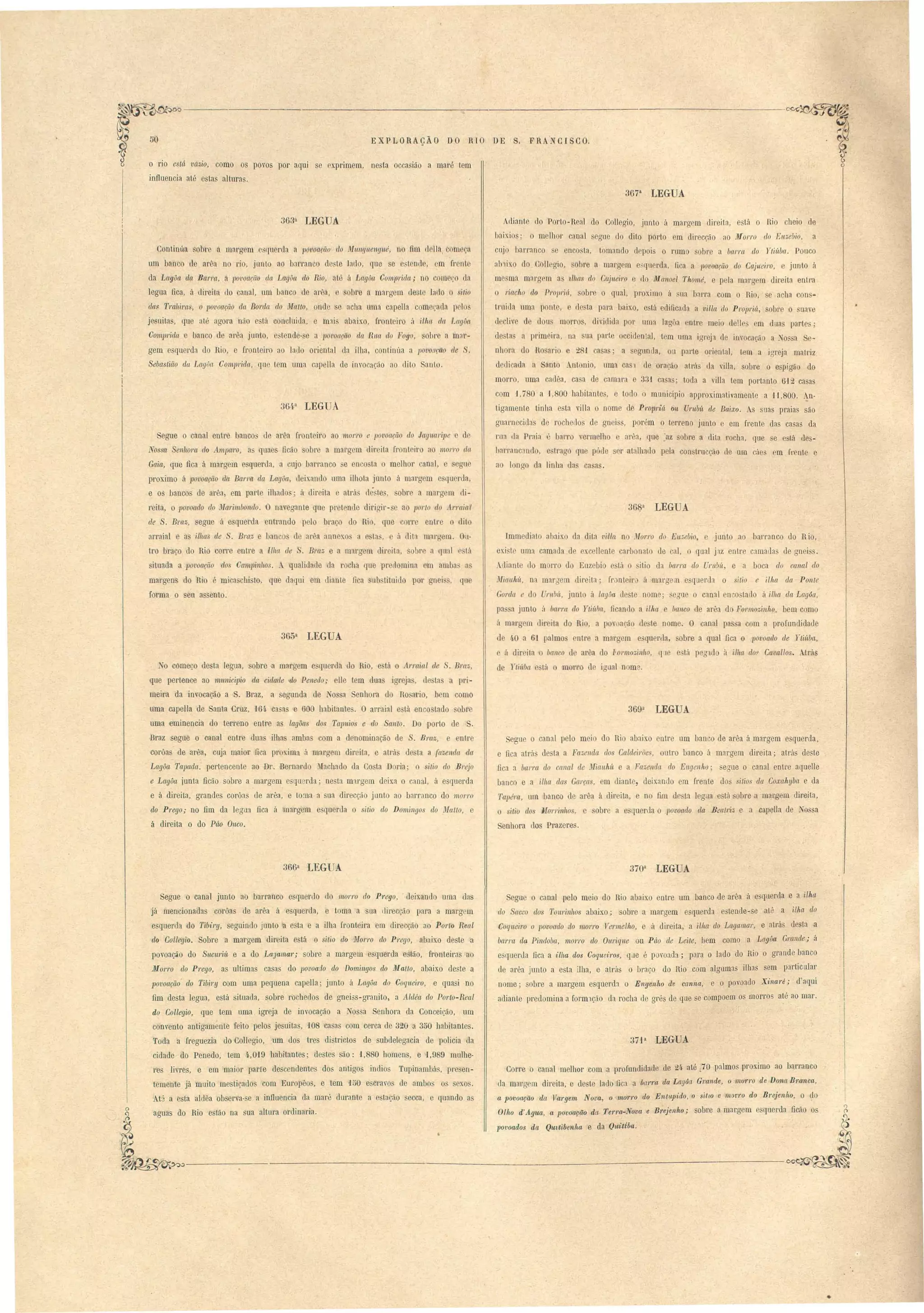 E r P L·O R çÃO DO RIO DE S. F R 'N CI SCO. 
vct ia, como os povos por aqui e 'primem, nesta occasião a maré tem 
influencia até esta alturas. 
367a LEGUA 
363n LEGUA. 
Continúa obre a marg m :querda a pO'toarão do JItlun,ljlleng'llé, no fim d lia, om a 
um banco de arêa no rio, junto ao barranco de te lado, que e tond, m fr nl 
ela Lagôa da Barra a povoacão cllt Lagôct do Rio, até á Lagõ(/. Compridct; no om CO la 
legua fica, á direita tIo canal, um banc d arA a, o ObI e a margem de to lado sitio 
da8 Tmlliras, o povoarão da Borda elo ~fatto, nde e acha mna capeUa começada p 10 
jenuita, que até agora não tá c n luitIa, e m:u abaix.o, fronteiro á ilha da Lagôa 
Comprida banco d ar";} junto, e tende- a lJovoação da Rua do ltogo, sohre a milf­gem 
e querda do Ri , e fronteiro ao lado oriental da ilha, onl.inúa a povoação de 
Seba lião da. LagOa Comprida., qu tem uma capella ele invocação ao dito anlo. 
364.n LEG A 
egue o canal eutTe banco tI al'êa front iro ao morro e povoação do Jaguuripe d 
tos a enhora do A.mpa.l'o, a quae Dcão bre a margem dir ila front iro ao .morro dct 
Gaia, que fica á margem e llInerda, a cnjo barranco e en o ta o melhor anal, 
proximo á lJovoação ela Ban'a da LagOa, deixando uma ilhota junto á marg m e qu rda, 
e o' banco de arêa, em part ilhacl . á direita e atrá' dé te, obre a margem li­reita, 
o povoado do Jllarilllbonelo. O navegante que prot nde dirigir- ao parlo do 1.rraia I 
de Braz, egue á e querda ntrando p lo bra. do Ri , que c 1'1' entr lit 
arraial e a illws de Bra;:, e banco 1 ar "a annex.o a e ta', (' Ú dit:t margem. Ou­tro 
braço do Rio corre entre a Ilha de . Braz e a marg m diroita, o t' a qual lá 
ituada a povoação dos Campillhos.  qualidade da r cha que pr domina. m amba a 
margen do Rio é mica chi to, que daqui m diante .fica ub tituido por gn i qu 
fOTma o eu a entoo 
365a LEGUA 
diant do Porto-neal do Collegio, junto á margem direita, e tá o nio cheio ele 
1:rix.io: o melhor canal s gue do dito porto m direcçã ao Morro do Enze/Jio, a 
cuj I arranco o enco ta, tomando el pai o rumo obl'e a barra do Yli.úbao Pouco 
ab'lixo do Coll gio, solre a margem o,querda, fi a a JJovaação do Cajueiro, junto ii 
me ma mnrg m as tlhas elo Ctt,iueiro e do Manoei Thomé, e pela margem direita entra 
o riacho do ProlJri(Í" obre o qual, pl'Q'ximo á ua bana com o lUa, e acha on­trnida 
l11na ponte, e c1 ta para baixo, o ta ediOcada a villa do ProjJl'iá., obl'C o suave 
d clive c1 dous morros, dividida por uma lagôa entr meio deli m dua parte; 
de tas a primeira, na sua part occide!) aJ, tem uma igl'ej de invocac,á a ossa Se­nhora 
do Ro ario c 281 oa as; a ogunlla, ou parte oriental, tem a igreja matriz 
dedi dl(l a t nto Antonio, uma ca de oração atrás' da villa, sobre o e pigão do 
morro, uma ca lêa, ca a de camara e 33f casas; toda a villa tem portanto 612 casa 
com 1,780 a 1,800 habitante, o tod o mLmicipio approx.imativamente a B,SOOo An­tigamente 
tinha e ta villa o nome d Pr01JI'iá O!t UruM ele Baixo. suas praias são 
guarnecida de rochedos c1 gll i s, porém o terreno junto e em frente das casas da 
rua da Praia . bal'ro vermelho arêa, que o:az obre a dÜa rocha, que e está d.es-harranc: 
mdo, e trag qu pó le r atalhado pela oon tmcção de um cáe' em frente e 
a 1 nao da linha da ca a . 
ImmediaLo abaixo da dita villa no ,fol'ro do Eu.~ebio> junto ao 1arranco do Ria, 
exi t nma camada de xcellente carbonato de cal, o qual jaz entre clmadas de gnei . 
_diant lIa m 1'1'0 do Euzebi e tá o itio da barra do UnMt, e a boca do callal do 
lIJiauM, na mar:rem direita' fI' nt iru á mlrg /1 e querda o sitio e ilha da Ponte 
Gorda e do ruM, junto á lagôa de te nome; eoue o canal en o tado á ilha da Lagôa, 
pa a junto iI ba1'1'([ (70 Ytií~I}((, ficando a ilha e banco de ar"a do FOl'lnozinho, bem como 
á margrm IiI' iLa do Ri , a povoaeá de te nome. O canal pa o com a profundidade 
d 4,0 a 61 palmo entre a margem e qu r la, obre a qual fica o povoado de Ytií~ba, 
á dir ita banco de arêa do Fo I'Ino;;;i 11110, tIle e'Lá peg do à ilha dop Cavallos. trás 
eaue o canal pelo mei do Rio abaixo entre um banco de arêa á margem e querda, 
e fica atrá denta a Fa;;;enda dos Caldeirões outro banco á margem direita; atrás deste 
fica a baNa do cfll1al de nfi{tllhí~ e a Fazem/a do Engenho; eaue o canal entre aquelle 
banco e a ilha das Garça, em diante, deix.ando em frente dos sitias da Coxahybn e da 
Tapél'Cl, um banco de arêa á dir ita, e no fim de'ta legila e tá sobre a margem direita, 
o sitio elo Morrinhas, ohr a e querda o povoado da Beatriz e a Gapella de N@ a 
Senhora do Prazere. 
No começo de ta legua, sobre a margem e querda do Rio, e tá o Arraial de . Bra " 
que perten e ao l1umici]Jio da cidade do Penedo,. elle tem dua igr ja, de ta a pri­meira 
da invocação a S. Braz, a segunda de assa Senhora do no ario, bem como 
uma capella de Santa Cruz, 1M C3. as e 600 habitante. O arraial e tá enco tado obre 
uma eminencia do terreno entre as lagôas dos Tapuios e do Sallto. Do porto de S. 
Braz segue o oanal entre dua ilha amba com a denominação de S. Bl'Clz, e enlr 
corôas de arêa, cuja maior fica proxima á margem dir ita, e atrás desta a fazenda da 
Lagôa Tapada. pertencente ao Dr. Bernardo ~hchildo da Costa D ria' o sitio do Brejo 
e Lagôct iunta ficão sobre a margem o qu rda; nesta margem deix.a o c naI, á e querda 
e á direita, grandes corôas de arêa, e toma a sua direcção junto ao barranco do morro 
elo Prego,. no fim da legu fica á margem e querda o ilio do Domillgos do Malta, e 
á direita o do Páo Ouco. 
de 1ti í~ba Lá mol'l'O de igual nom . 
369t! LEGUA 
366a LEG A 370n LEGUA 
egue o canal pelo meio do Hio abaixo entre um banco de arêa á c querela e a ilhct 
do Sacco dos Tourinhos abaixo; sobre a margem esquerda estende-se até a ilha. do 
Coqueiro o povoado do morro Vermelho, e á direita, a ilhct do Lagamar, e atril desta a 
ba1'1'Ct ela Pindoba, morro do Ouriqu.e ou Páo de Leite, bem como a Lagõa Gmnde; ii 
e quertIa fica a ilha dos Coquei'l'os, que é p voada; para o lado do Rio o grande banco 
de arêa junto a esta ilha, e atrás o braço do Rio com algumas ilhas sem particular 
nome; sobre a margem esquerdl o Engenho de canna, e o povoado Xina'ré; daqui 
adiante pre lomina a form ção da rocha de grés de que e compoem os morros a~é ao mar. 
371t! LEGUA 
Corre o canal melhor com a proÍ1mdidade de 24. até 1.70 palmos proximo ao barranco 
da marg m direita, o le te lado fica a btl1Ta da Lagôa Grande, o 17W1TO de Dona, Branca, 
a povoação da 1(t.1'gem Nova, o mon'o do Enttbpido, o sitw e morro do Brejenho, O ~lo 
Olho d' Agua, a POVOàçcio da Ten'a-Nova e Brejenho; sobre a. mar.gem e querda fic<'Í.o o 
povoados da Quttibenha e da Quittba. 
Segue o canal junto ao barranco esquerdo do morra do Prego, . deix.ando uma das 
já mencionadas corôas de arêa á esquerda, e toma a sua direcção para a margem 
e querda do Tibil'Y, seguindo junto a e~ta e a ilha fronteira em clirecção ao Porto Real 
do Collegio. Sobre a margem direita está 0 sitio do Morro do Prego, abaixo deste' a 
povoação do Sucuriú e a do LaJamar; sohre a margem esquerda e tão, fronteiras ao 
Morro do Prego, as ultimas casas do povoado elo Domingos do j{atto, abaixo deste a 
povoação' do Tibiry' com uma pequena capella; junto á Lagôa do Coqueiro, e quasi no 
fim desta legua, está situada, sobre rochedos de gnei3s-gra.nito, a Aldea do Parlo-Real 
do Collegio, que tem uma igreja de invocação a os a Senhora da Conceição, um 
convento antigaménte feito pelos jesuítas, lOS casas com cerca de 320 a 350 habitantes. 
Toda a fTeguezia do C011egio, um dos tres di trictos de subdelegacia de policia da 
cidade do Penedo, tem 4.,019 habitantes; destes são: 1,8S0 homens, e 1,989 mulhe­res 
livres, e em maior parte descendente do antigos indios Tupinilmbá, presen­temente 
já muito mestiçados com Europêos, e tem H>O e orava de ambo o sexo. 
At3 a esta aldêa oh erva-se a iniluencia da maré durante a e tação secca, e quando as 
aauas do Rio estão na sua altura ordinaria. o 
I 
~ 
~~-----------~._-----------------~~ 
• 
 